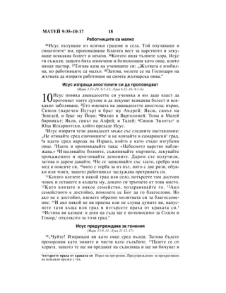 åÄíÖâ 9:35–10:17                         18
                           ê‡·ÓÚÌËˆËÚÂ Ò‡ Ï‡ÎÍÓ
  35àÒÛÒ Ô˙ÚÛ‚‡¯Â ËÁ ‚ÒË˜ÍË „‡‰Ó‚Â Ë ÒÂÎ‡. íÓÈ ÔÓÛ˜‡‚‡¯Â ‚
ÒËÌ‡„Ó„ËÚÂ* ËÏ, ÔÓÔÓ‚ﬂ‰‚‡¯Â ÅÎ‡„‡Ú‡ ‚ÂÒÚ Á‡ ˆ‡ÒÚ‚ÓÚÓ Ë ÎÂÍÛ-
‚‡¯Â ‚ÒﬂÍ‡Í‚‡ ·ÓÎÂÒÚ Ë ÌÂÏÓ˘. 36äÓ„‡ÚÓ ‚Ë‰ﬂ Ú˙ÎÔËÚÂ ıÓ‡, àÒÛÒ
„Ë Ò˙Ê‡ÎË, Á‡˘ÓÚÓ ·ﬂı‡ ËÁÏ˙˜ÂÌË Ë ·ÂÁÔÓÏÓ˘ÌË Í‡ÚÓ Ó‚ˆÂ, ÍÓËÚÓ
ÌﬂÏ‡Ú Ô‡ÒÚË. 37íÓ„‡‚‡ Í‡Á‡ Ì‡ Û˜ÂÌËˆËÚÂ ÒË: ◊Ü˙Ú‚‡Ú‡ Â ËÁÓ·ËÎ-
Ì‡, ÌÓ ‡·ÓÚÌËˆËÚÂ Ò‡ Ï‡ÎÍÓ. 38á‡ÚÓ‚‡, ÏÓÎÂÚÂ ÒÂ Ì‡ ÉÓÒÔÓ‰‡ﬂ Ì‡
Ê˙Ú‚‡Ú‡ ‰‡ ËÁÔ‡ÚË ‡·ÓÚÌËˆË Ì‡ Ò‚ÓﬂÚ‡ Ê˙Ú‚‡ÒÍ‡ ÌË‚‡.“
            àÒÛÒ ËÁÔ‡˘‡ ‡ÔÓÒÚÓÎËÚÂ ÒË ‰‡ ÔÓÔÓ‚ﬂ‰‚‡Ú
                     (å‡Í 3:13–19; 6:7–13; ãÛÍ‡ 6:12–16; 9:1–6)


10    àÒÛÒ ÔÓ‚ËÍ‡ ‰‚‡Ì‡‰ÂÒÂÚÚÂ ÒË Û˜ÂÌËÍ‡ Ë ËÏ ‰‡‰Â ‚Î‡ÒÚ ‰‡
      ÔÓ„ÓÌ‚‡Ú ÁÎËÚÂ ‰ÛıÓ‚Â Ë ‰‡ ÎÂÍÛ‚‡Ú ‚ÒﬂÍ‡Í‚‡ ·ÓÎÂÒÚ Ë ‚Òﬂ-
Í‡Í‚Ó Á‡·ÓÎﬂ‚‡ÌÂ. 2ÖÚÓ ËÏÂÌ‡Ú‡ Ì‡ ‰‚‡Ì‡‰ÂÒÂÚÚÂ ‡ÔÓÒÚÓÎ‡: Ô˙‚Ó,
ëËÏÓÌ (Ì‡Â˜ÂÌ èÂÚ˙) Ë ·‡Ú ÏÛ ÄÌ‰ÂÈ; üÍÓ‚, ÒËÌ˙Ú Ì‡
áÂ‚Â‰ÂÈ, Ë ·‡Ú ÏÛ âÓ‡Ì; 3îËÎËÔ Ë Ç‡ÚÓÎÓÏÂÈ; íÓÏ‡ Ë å‡ÚÂÈ
·ËÌËÍ˙Ú; üÍÓ‚, ÒËÌ˙Ú Ì‡ ÄÎÙÂÈ, Ë í‡‰ÂÈ; 4ëËÏÓÌ áËÎÓÚ˙Ú* Ë
û‰‡ àÒÍ‡ËÓÚÒÍË, ÍÓÈÚÓ ÔÂ‰‡‰Â àÒÛÒ.
   5àÒÛÒ ËÁÔ‡ÚË ÚÂÁË ‰‚‡Ì‡‰ÂÒÂÚ Ï˙ÊÂ Ò˙Ò ÒÎÂ‰ÌËÚÂ Ì‡ÒÚ‡‚ÎÂÌËﬂ:

◊çÂ ÓÚË‚‡ÈÚÂ ÒÂ‰ ÂÁË˜ÌËˆËÚÂ* Ë ÌÂ ‚ÎËÁ‡ÈÚÂ ‚ Ò‡Ï‡ﬂÌÒÍË* „‡‰,
6‡ Ë‰ÂÚÂ ÒÂ‰ Ì‡Ó‰‡ Ì‡ àÁ‡ÂÎ, ÍÓÈÚÓ Â Í‡ÚÓ ÒÚ‡‰Ó ËÁ„Û·ÂÌË

Ó‚ˆÂ. 7à‰ÂÚÂ Ë ÔÓÔÓ‚ﬂ‰‚‡ÈÚÂ Ú‡Í‡: «çÂ·ÂÒÌÓÚÓ ˆ‡ÒÚ‚Ó Ì‡·ÎË-
Ê‡‚‡.» 8àÁˆÂÎﬂ‚‡ÈÚÂ ·ÓÎÌËÚÂ, Ò˙ÊË‚ﬂ‚‡ÈÚÂ Ï˙Ú‚ËÚÂ, ÎÂÍÛ‚‡ÈÚÂ
ÔÓÍ‡ÊÂÌËÚÂ Ë ÔÓ„ÓÌ‚‡ÈÚÂ ‰ÂÏÓÌËÚÂ. Ñ‡ÓÏ ÒÚÂ ÔÓÎÛ˜ËÎË,
Á‡ÚÓ‚‡ Ë ‰‡ÓÏ ‰‡‚‡ÈÚÂ. 9çÂ ÒÂ Á‡Ô‡Òﬂ‚‡ÈÚÂ Ò˙Ò ÁÎ‡ÚÓ, ÒÂ·Ó ËÎË
ÏÂ‰ ‚ ÔÓﬂÒËÚÂ ÒË, 10ÌËÚÓ Ò ÚÓ·‡ Á‡ ËÁ Ô˙Ú, ÌËÚÓ Ò ‰‚Â ËÁË, Ó·Û‚-
ÍË ËÎË ÚÓﬂ„‡, Á‡˘ÓÚÓ ‡·ÓÚÌËÍ˙Ú Á‡ÒÎÛÊ‡‚‡ ÔÂı‡Ì‡Ú‡ ÒË.
   11äÓ„‡ÚÓ ‚ÎÂÁÂÚÂ ‚ ÌﬂÍÓÈ „‡‰ ËÎË ÒÂÎÓ, ÔÓÚ˙ÒÂÚÂ Ú‡Ï ‰ÓÒÚÓÂÌ

˜Ó‚ÂÍ Ë ÓÒÚ‡ÌÂÚÂ ‚ Í˙˘‡Ú‡ ÏÛ, ‰ÓÍ‡ÚÓ ÒË Ú˙„ÌÂÚÂ ÓÚ ÚÓ‚‡ ÏﬂÒÚÓ.
12 ä‡ÚÓ ‚ÎËÁ‡ÚÂ ‚ ÌﬂÍÓÂ ÒÂÏÂÈÒÚ‚Ó, ÔÓÁ‰‡‚ﬂ‚‡ÈÚÂ „Ó. 13 ÄÍÓ

ÒÂÏÂÈÒÚ‚ÓÚÓ Â ‰ÓÒÚÓÈÌÓ, ÔÓÏÓÎÂÚÂ ÒÂ ÅÓ„ ‰‡ „Ó ·Î‡„ÓÒÎÓ‚Ë. çÓ
‡ÍÓ ÌÂ Â ‰ÓÒÚÓÈÌÓ, ‚ÁÂÏÂÚÂ Ó·‡ÚÌÓ ÏÓÎËÚ‚‡Ú‡ ÒË Á‡ ·Î‡„ÓÒÎÓ‚Â-
ÌËÂ. 14à ‡ÍÓ ÌﬂÍÓÈ ÌÂ ‚Ë ÔËÂÏ‡ ËÎË ÌÂ ÒÎÛ¯‡ ‰ÛÏËÚÂ ‚Ë, Ì‡ÔÛÒ-
ÌÂÚÂ Ú‡ÁË Í˙˘‡ ËÎË „‡‰ Ë ËÁÚ˙ÒÂÚÂ Ô‡ı‡ ÓÚ Í‡Í‡Ú‡ ÒË. 1
15àÒÚËÌ‡ ‚Ë Í‡Á‚‡Ï: ‚ ‰ÂÌﬂ Ì‡ Ò˙‰‡ ˘Â Â ÔÓ-ÔÓÌÓÒËÏÓ Á‡ ëÓ‰ÓÏ Ë

ÉÓÏÓ,* ÓÚÍÓÎÍÓÚÓ Á‡ ÚÓÁË „‡‰.“
                    àÒÛÒ ÔÂ‰ÛÔÂÊ‰‡‚‡ Á‡ „ÓÌÂÌËﬂ
                           (å‡Í 13:9–13; ãÛÍ‡ 21:12–17)
   ◊óÛÈÚÂ! àÁÔ‡˘‡Ï ‚Ë Í‡ÚÓ Ó‚ˆÂ ÒÂ‰ ‚˙ÎˆË. á‡ÚÓ‚‡ ·˙‰ÂÚÂ
  16

ÔÓÁÓÎË‚Ë Í‡ÚÓ ÁÏËËÚÂ Ë ˜ËÒÚË Í‡ÚÓ „˙Î˙·ËÚÂ. 17è‡ÁÂÚÂ ÒÂ ÓÚ
ıÓ‡Ú‡, Á‡˘ÓÚÓ ÚÂ ˘Â ‚Ë ÔÂ‰‡‚‡Ú Ì‡ Ò˙‰ËÎË˘‡ Ë ˘Â ‚Ë ·Ë˜Û‚‡Ú ‚
1ËÁÚ˙ÒÂÚÂ Ô‡ı‡ ÓÚ Í‡Í‡Ú‡ ÒË àÁ‡Á Ì‡ ÔÂÁÂÌËÂ. èÂ‰ÛÔÂÊ‰ÂÌËÂ Á‡ ÔÂÍ‡Úﬂ‚‡ÌÂ
Ì‡ ‚ÒﬂÍ‡Í‚Ë ‚˙ÁÍË Ò Úﬂı.
 