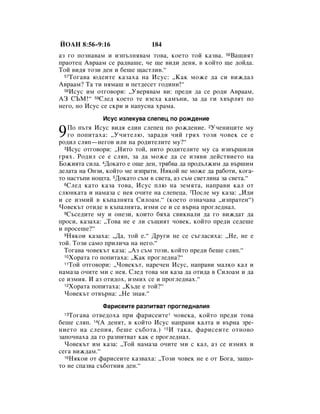 âéÄç 8:56–9:16                184
‡Á „Ó ÔÓÁÌ‡‚‡Ï Ë ËÁÔ˙ÎÌﬂ‚‡Ï ÚÓ‚‡, ÍÓÂÚÓ ÚÓÈ Í‡Á‚‡. 56Ç‡¯ËﬂÚ
Ô‡ÓÚÂˆ Ä‚‡‡Ï ÒÂ ‡‰‚‡¯Â, ˜Â ˘Â ‚Ë‰Ë ‰ÂÌﬂ, ‚ ÍÓÈÚÓ ˘Â ‰ÓÈ‰‡.
íÓÈ ‚Ë‰ﬂ ÚÓÁË ‰ÂÌ Ë ·Â¯Â ˘‡ÒÚÎË‚.“
  57 íÓ„‡‚‡ ˛‰ÂËÚÂ Í‡Á‡ı‡ Ì‡ àÒÛÒ: ◊ä‡Í ÏÓÊÂ ‰‡ ÒË ‚ËÊ‰‡Î

Ä‚‡‡Ï? í‡ ÚË ÌﬂÏ‡¯ Ë ÔÂÚ‰ÂÒÂÚ „Ó‰ËÌË!“
  58àÒÛÒ ËÏ ÓÚ„Ó‚ÓË: ◊ì‚Âﬂ‚‡Ï ‚Ë: ÔÂ‰Ë ‰‡ ÒÂ Ó‰Ë Ä‚‡‡Ï,

Äá ëöå!“ 59ëÎÂ‰ ÍÓÂÚÓ ÚÂ ‚ÁÂı‡ Í‡Ï˙ÌË, Á‡ ‰‡ „Ë ı‚˙ÎﬂÚ ÔÓ
ÌÂ„Ó, ÌÓ àÒÛÒ ÒÂ ÒÍË Ë Ì‡ÔÛÒÌ‡ ı‡Ï‡.
              àÒÛÒ ËÁÎÂÍÛ‚‡ ÒÎÂÔÂˆ ÔÓ ÓÊ‰ÂÌËÂ

9  èÓ Ô˙Úﬂ àÒÛÒ ‚Ë‰ﬂ Â‰ËÌ ÒÎÂÔÂˆ ÔÓ ÓÊ‰ÂÌËÂ. 2ì˜ÂÌËˆËÚÂ ÏÛ
   „Ó ÔÓÔËÚ‡ı‡: ◊ì˜ËÚÂÎ˛, Á‡‡‰Ë ˜ËÈ „ﬂı ÚÓÁË ˜Ó‚ÂÍ ÒÂ Â
Ó‰ËÎ ÒÎﬂÔ—ÌÂ„Ó‚ ËÎË Ì‡ Ó‰ËÚÂÎËÚÂ ÏÛ?“
  3àÒÛÒ ÓÚ„Ó‚ÓË: ◊çËÚÓ ÚÓÈ, ÌËÚÓ Ó‰ËÚÂÎËÚÂ ÏÛ Ò‡ ËÁ‚˙¯ËÎË

„ﬂı. êÓ‰ËÎ ÒÂ Â ÒÎﬂÔ, Á‡ ‰‡ ÏÓÊÂ ‰‡ ÒÂ ËÁﬂ‚Ë ‰ÂÈÒÚ‚ËÂÚÓ Ì‡
ÅÓÊËﬂÚ‡ ÒËÎ‡. 4ÑÓÍ‡ÚÓ Â Ó˘Â ‰ÂÌ, Úﬂ·‚‡ ‰‡ ÔÓ‰˙ÎÊËÏ ‰‡ ‚˙¯ËÏ
‰ÂÎ‡Ú‡ Ì‡ éÌÁË, ÍÓÈÚÓ ÏÂ ËÁÔ‡ÚË. çËÍÓÈ ÌÂ ÏÓÊÂ ‰‡ ‡·ÓÚË, ÍÓ„‡-
ÚÓ Ì‡ÒÚ˙ÔË ÌÓ˘Ú‡. 5ÑÓÍ‡ÚÓ Ò˙Ï ‚ Ò‚ÂÚ‡, ‡Á Ò˙Ï Ò‚ÂÚÎËÌ‡ Á‡ Ò‚ÂÚ‡.“
  6ëÎÂ‰ Í‡ÚÓ Í‡Á‡ ÚÓ‚‡, àÒÛÒ ÔÎ˛ Ì‡ ÁÂÏﬂÚ‡, Ì‡Ô‡‚Ë Í‡Î ÓÚ

ÒÎ˛ÌÍ‡Ú‡ Ë Ì‡Ï‡Á‡ Ò ÌÂﬂ Ó˜ËÚÂ Ì‡ ÒÎÂÔÂˆ‡. 7èÓÒÎÂ ÏÛ Í‡Á‡: ◊à‰Ë
Ë ÒÂ ËÁÏËÈ ‚ Í˙Ô‡ÎÌﬂÚ‡ ëËÎÓ‡Ï.“ (ÍÓÂÚÓ ÓÁÌ‡˜‡‚‡ ◊ËÁÔ‡ÚÂÌ“)
óÓ‚ÂÍ˙Ú ÓÚË‰Â ‚ Í˙Ô‡ÎÌﬂÚ‡, ËÁÏË ÒÂ Ë ÒÂ ‚˙Ì‡ ÔÓ„ÎÂ‰Ì‡Î.
  8ë˙ÒÂ‰ËÚÂ ÏÛ Ë ÓÌÂÁË, ÍÓËÚÓ ·ﬂı‡ Ò‚ËÍÌ‡ÎË ‰‡ „Ó ‚ËÊ‰‡Ú ‰‡

ÔÓÒË, Í‡Á‡ı‡: ◊íÓ‚‡ ÌÂ Â ÎË Ò˙˘ËﬂÚ ˜Ó‚ÂÍ, ÍÓÈÚÓ ÔÂ‰Ë ÒÂ‰Â¯Â
Ë ÔÓÒÂ¯Â?“
  9çﬂÍÓË Í‡Á‡ı‡: ◊Ñ‡, ÚÓÈ Â.“ ÑÛ„Ë ÌÂ ÒÂ Ò˙„Î‡ÒËı‡: ◊çÂ, ÌÂ Â

ÚÓÈ. íÓÁË Ò‡ÏÓ ÔËÎË˜‡ Ì‡ ÌÂ„Ó.“
  íÓ„‡‚‡ ˜Ó‚ÂÍ˙Ú Í‡Á‡: ◊ÄÁ Ò˙Ï ÚÓÁË, ÍÓÈÚÓ ÔÂ‰Ë ·Â¯Â ÒÎﬂÔ.“
  10ïÓ‡Ú‡ „Ó ÔÓÔËÚ‡ı‡: ◊ä‡Í ÔÓ„ÎÂ‰Ì‡?“
  11íÓÈ ÓÚ„Ó‚ÓË: ◊óÓ‚ÂÍ˙Ú, Ì‡Â˜ÂÌ àÒÛÒ, Ì‡Ô‡‚Ë Ï‡ÎÍÓ Í‡Î Ë

Ì‡Ï‡Á‡ Ó˜ËÚÂ ÏË Ò ÌÂﬂ. ëÎÂ‰ ÚÓ‚‡ ÏË Í‡Á‡ ‰‡ ÓÚË‰‡ ‚ ëËÎÓ‡Ï Ë ‰‡
ÒÂ ËÁÏËﬂ. à ‡Á ÓÚË‰Óı, ËÁÏËı ÒÂ Ë ÔÓ„ÎÂ‰Ì‡ı.“
  12ïÓ‡Ú‡ ÔÓÔËÚ‡ı‡: ◊ä˙‰Â Â ÚÓÈ?“

  óÓ‚ÂÍ˙Ú ÓÚ‚˙Ì‡: ◊çÂ ÁÌ‡ﬂ.“
              î‡ËÒÂËÚÂ ‡ÁÔËÚ‚‡Ú ÔÓ„ÎÂ‰Ì‡ÎËﬂ
 13 íÓ„‡‚‡ ÓÚ‚Â‰Óı‡ ÔË Ù‡ËÒÂËÚÂ* ˜Ó‚ÂÍ‡, ÍÓÈÚÓ ÔÂ‰Ë ÚÓ‚‡
·Â¯Â ÒÎﬂÔ. 14(Ä ‰ÂÌﬂÚ, ‚ ÍÓÈÚÓ àÒÛÒ Ì‡Ô‡‚Ë Í‡ÎÚ‡ Ë ‚˙Ì‡ ÁÂ-
ÌËÂÚÓ Ì‡ ÒÎÂÔËﬂ, ·Â¯Â Ò˙·ÓÚ‡.) 15à Ú‡Í‡, Ù‡ËÒÂËÚÂ ÓÚÌÓ‚Ó
Á‡ÔÓ˜Ì‡ı‡ ‰‡ „Ó ‡ÁÔËÚ‚‡Ú Í‡Í Â ÔÓ„ÎÂ‰Ì‡Î.
  óÓ‚ÂÍ˙Ú ËÏ Í‡Á‡: ◊íÓÈ Ì‡Ï‡Á‡ Ó˜ËÚÂ ÏË Ò Í‡Î, ‡Á ÒÂ ËÁÏËı Ë
ÒÂ„‡ ‚ËÊ‰‡Ï.“
  16çﬂÍÓË ÓÚ Ù‡ËÒÂËÚÂ Í‡Á‚‡ı‡: ◊íÓÁË ˜Ó‚ÂÍ ÌÂ Â ÓÚ ÅÓ„‡, Á‡˘Ó-

ÚÓ ÌÂ ÒÔ‡Á‚‡ Ò˙·ÓÚÌËﬂ ‰ÂÌ.“
 