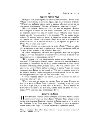 187                âéÄç 10:22–11:3
                             û‰ÂËÚÂ ÔÓÚË‚ àÒÛÒ
     Ç ÖÛÒ‡ÎËÏ ‰ÓÈ‰Â ‚ÂÏÂ Á‡ Ô‡ÁÌËÍ‡ éÒ‚Â˘ÂÌËÂ.* ÅÂ¯Â ÁËÏ‡.
     22
23àÒÛÒ ÒÂ Ì‡ÏË‡¯Â ‚ ‰‚Ó‡ Ì‡ ı‡Ï‡ ÔË ëÓÎÓÏÓÌÓ‚Ëﬂ ÔÓÚËÍ.*
24û‰ÂËÚÂ ÒÂ Ò˙·‡ı‡ ÓÍÓÎÓ ÌÂ„Ó Ë Í‡Á‡ı‡: ◊äÓÎÍÓ ‚ÂÏÂ ˘Â ÌË

‰˙ÊË¯ ‚ ÌÂ‰ÓÛÏÂÌËÂ? ÄÍÓ ÚË ÒË åÂÒËﬂÚ‡,* Í‡ÊË ÌË „Ó ﬂÒÌÓ.“
   25àÒÛÒ ÓÚ„Ó‚ÓË: ◊ÇÂ˜Â ‚Ë Í‡Á‡ı, ÌÓ ‚ËÂ ÌÂ ‚ﬂ‚‡ÚÂ. ÑÂÎ‡Ú‡,

ÍÓËÚÓ ‚˙¯‡ ‚ ËÏÂÚÓ Ì‡ ÏÓﬂ Å‡˘‡, ÔÓÍ‡Á‚‡Ú ÍÓÈ Ò˙Ï. 26çÓ ‚ËÂ
ÌÂ ‚ﬂ‚‡ÚÂ, Á‡˘ÓÚÓ ÌÂ ÒÚÂ ÓÚ ÏÓÂÚÓ ÒÚ‡‰Ó. 27åÓËÚÂ Ó‚ˆÂ ÒÎÛ¯‡Ú
„Î‡Ò‡ ÏË. ÄÁ „Ë ÔÓÁÌ‡‚‡Ï Ë ÚÂ ÏÂ ÒÎÂ‰‚‡Ú. 28ÄÁ ËÏ ‰‡‚‡Ï ‚Â˜ÂÌ
ÊË‚ÓÚ. íÂ ÌËÍÓ„‡ ÌﬂÏ‡ ‰‡ ÛÏ‡Ú Ë ÌËÍÓÈ ÌÂ ÏÓÊÂ ‰‡ „Ë „‡·ÌÂ
ÓÚ ˙Í‡Ú‡ ÏË. 29íÓ‚‡, ÍÓÂÚÓ ÏÓﬂÚ Å‡˘‡ ÏË Â ‰‡Î, Â ÔÓ-‚‡ÊÌÓ ÓÚ
‚ÒË˜ÍÓ ÓÒÚ‡Ì‡ÎÓ1 Ë ÌËÍÓÈ ÌÂ ÏÓÊÂ ‰‡ „Ë „‡·ÌÂ ÓÚ ˙Í‡Ú‡ Ì‡
éÚˆ‡. 30ÄÁ Ë éÚÂˆ ÒÏÂ Â‰ÌÓ.“
   31û‰ÂËÚÂ ÓÚÌÓ‚Ó ‚ÁÂı‡ Í‡Ï˙ÌË, Á‡ ‰‡ „Ó Û·ËﬂÚ. 32àÒÛÒ ËÏ Í‡Á‡:

◊ÄÁ ËÁ‚˙¯Ëı Á‡ ‚‡Ò ÏÌÓ„Ó ‰Ó·Ë ‰ÂÎ‡ ÒÔÓÂ‰ Á‡ÔÓ‚Â‰Ú‡ Ì‡ éÚˆ‡.
á‡ ÍÓÂ ÓÚ Úﬂı ËÒÍ‡ÚÂ ‰‡ ÏÂ Û·ËÂÚÂ Ò Í‡Ï˙ÌË?“
   33û‰ÂËÚÂ ÓÚ‚˙Ì‡ı‡: ◊àÒÍ‡ÏÂ ‰‡ ÚÂ Û·ËÂÏ Ò Í‡Ï˙ÌË ÌÂ Á‡‡‰Ë

‰Ó·Ó, ÍÓÂÚÓ ÒË ËÁ‚˙¯ËÎ, ‡ Á‡˘ÓÚÓ ·Ó„ÓıÛÎÒÚ‚‡¯ Ë Ï‡Í‡ ˜Â ÒË
ÔÓÒÚÓÒÏ˙ÚÂÌ, ÒÂ ÔÂ‰ÒÚ‡‚ﬂ¯ Á‡ ÅÓ„.“
   34àÒÛÒ ÔÓÔËÚ‡: ◊çÂ Â ÎË Ì‡ÔËÒ‡ÌÓ ‚˙‚ ‚‡¯Ëﬂ Á‡ÍÓÌ: «ä‡Á‡ı, ˜Â ÒÚÂ

·Ó„Ó‚Â»2? 35íÓÈ Ì‡Ë˜‡ ·Ó„Ó‚Â ıÓ‡Ú‡, Ì‡ ÍÓËÚÓ Â ‰‡‰ÂÌÓ ÅÓÊËÂÚÓ
ÔÓÒÎ‡ÌËÂ, ‡ èËÒ‡ÌËﬂÚ‡ ÌÂ ÏÓ„‡Ú ‰‡ ·˙‰‡Ú ÓÚÏÂÌÂÌË. 36á‡˘Ó ÚÓ„‡‚‡
Í‡Á‚‡ÚÂ, ˜Â ·Ó„ÓıÛÎÒÚ‚‡Ï, ÍÓ„‡ÚÓ Í‡Á‡ı: «ÄÁ Ò˙Ï ÅÓÊËﬂÚ ëËÌ»? ÄÁ
Ò˙Ï ÚÓÁË, ÍÓ„ÓÚÓ éÚÂˆ ËÁ·‡ Ë ËÁÔ‡ÚË ‚ Ò‚ÂÚ‡. 37ÄÍÓ ÌÂ ‚˙¯‡
‰ÂÎ‡Ú‡ Ì‡ ÏÓﬂ Å‡˘‡, ÌÂ ÏË ‚ﬂ‚‡ÈÚÂ. 38çÓ ‡ÍÓ „Ë ‚˙¯‡, ‰ÓË Ë ‰‡
ÌÂ ‚ﬂ‚‡ÚÂ Ì‡ ÏÂÌ, Úﬂ·‚‡ ‰‡ ‚ﬂ‚‡ÚÂ Ì‡ ‰ÂÎ‡Ú‡ ÏË Ë ÚÓ„‡‚‡ ˘Â ÁÌ‡Â-
ÚÂ Ë ˘Â ‡Á·ÂÂÚÂ, ˜Â éÚÂˆ Â ‚ ÏÂÌ Ë ‡Á Ò˙Ï ‚ éÚˆ‡.“
   39íÓ„‡‚‡ ˛‰ÂËÚÂ ÓÚÌÓ‚Ó ÒÂ ÓÔËÚ‡ı‡ ‰‡ „Ó ı‚‡Ì‡Ú, ÌÓ ÚÓÈ ÒÂ

ËÁÔÎ˙ÁÌ‡ ÓÚ ˙ˆÂÚÂ ËÏ.
   40ëÎÂ‰ ÚÓ‚‡ Ô‡Í ÒÂ ‚˙Ì‡ Ì‡ ‰Û„Ëﬂ ·ﬂ„ Ì‡ ÂÍ‡ âÓ‰‡Ì, Ì‡

ÏﬂÒÚÓÚÓ, Í˙‰ÂÚÓ âÓ‡Ì ·Â¯Â Í˙˘‡‚‡Î* ÔÓ-‡ÌÓ, Ë ÓÒÚ‡Ì‡ Ú‡Ï.
41 åÌÓ„Ó ıÓ‡ ‰ÓÈ‰Óı‡ ÔË ÌÂ„Ó Ë Í‡Á‚‡ı‡: ◊âÓ‡Ì ÌËÍÓ„‡ ÌÂ

ËÁ‚˙¯Ë ÁÌ‡ÏÂÌËÂ, ÌÓ ‚ÒË˜ÍÓ, ÍÓÂÚÓ Í‡Á‡ Á‡ ÚÓÁË ˜Ó‚ÂÍ, Â
‚ﬂÌÓ.“ 42à ÏÌÓÁËÌ‡ Ú‡Ï ÔÓ‚ﬂ‚‡ı‡ ‚ àÒÛÒ.

                               ëÏ˙ÚÚ‡ Ì‡ ã‡Á‡

11   Ç˙‚ ÇËÚ‡ÌËﬂ, Í˙‰ÂÚÓ ÊË‚ÂÂı‡ å‡Ëﬂ Ë ÒÂÒÚ‡ È å‡Ú‡, ËÏ‡¯Â
     Â‰ËÌ ·ÓÎÂÌ ˜Ó‚ÂÍ Ì‡ ËÏÂ ã‡Á‡. 2(å‡Ëﬂ ·Â¯Â Ò˙˘‡Ú‡ Ú‡ÁË
ÊÂÌ‡, ÍÓﬂÚÓ ÔÓÏ‡Á‡ ÉÓÒÔÓ‰‡ Ò ÏËÓ Ë ËÁ·˙Ò‡ Í‡Í‡Ú‡ ÏÛ Ò ÍÓÒ‡Ú‡
ÒË. ÅÓÎÌËﬂÚ ã‡Á‡ ·Â¯Â ÌÂËÌ ·‡Ú.) 3á‡ÚÓ‚‡ ÒÂÒÚËÚÂ ËÁÔ‡ÚËı‡
˜Ó‚ÂÍ ‰‡ Í‡ÊÂ Ì‡ àÒÛÒ: ◊ÉÓÒÔÓ‰Ë, Ú‚ÓﬂÚ ÒÍ˙Ô ÔËﬂÚÂÎ Â ·ÓÎÂÌ.“
1íÓ‚‡     … ÓÒÚ‡Ì‡ÎÓ àÎË: ◊åÓﬂÚ Å‡˘‡, ÍÓÈÚÓ ÏË „Ë Â ‰‡Î, Â ÔÓ-‚ÂÎËÍ ÓÚ ‚ÒË˜ÍÓ“.
2«ä‡Á‡ı    … ·Ó„Ó‚Â» èÒ. 82:6.
 