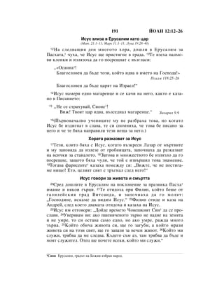 191                        âéÄç 12:12–26
                      àÒÛÒ ‚ÎËÁ‡ ‚ ÖÛÒ‡ÎËÏ Í‡ÚÓ ˆ‡
                     (å‡Ú. 21:1–11; å‡Í 11:1–11; ãÛÍ‡ 19:28–40)
   ç‡ ÒÎÂ‰‚‡˘Ëﬂ ‰ÂÌ ÏÌÓ„ÓÚÓ ıÓ‡, ‰Ó¯ÎË ‚ ÖÛÒ‡ÎËÏ Á‡
  12

è‡Òı‡Ú‡,* ˜Ûı‡, ˜Â àÒÛÒ ˘Â ÔËÒÚË„ÌÂ ‚ „‡‰‡. 13íÂ ‚ÁÂı‡ Ô‡ÎÏÓ-
‚Ë ÍÎÓÌÍË Ë ËÁÎﬂÁÓı‡ ‰‡ „Ó ÔÓÒÂ˘Ì‡Ú Ò ‚˙Á„Î‡ÒË:
       ◊«éÒ‡ÌÌ‡*!
        ÅÎ‡„ÓÒÎÓ‚ÂÌ ‰‡ ·˙‰Â ÚÓÁË, ÍÓÈÚÓ Ë‰‚‡ ‚ ËÏÂÚÓ Ì‡ ÉÓÒÔÓ‰‡!»
                                                                   èÒ‡ÎÏ 118:25–26
        ÅÎ‡„ÓÒÎÓ‚ÂÌ ‰‡ ·˙‰Â ˆ‡ﬂÚ Ì‡ àÁ‡ÂÎ!“
   àÒÛÒ Ì‡ÏÂË Â‰ÌÓ Ï‡„‡ÂÌˆÂ Ë ÒÂ Í‡˜Ë Ì‡ ÌÂ„Ó, Í‡ÍÚÓ Â Í‡Á‡-
  14

ÌÓ ‚ èËÒ‡ÌËÂÚÓ:
 15    ◊çÂ ÒÂ ÒÚ‡ıÛ‚‡È, ëËÓÌÂ1!
         ÇËÊ! í‚ÓﬂÚ ˆ‡ Ë‰‚‡, ‚˙ÁÒÂ‰Ì‡Î Ï‡„‡ÂÌˆÂ.“                    á‡ı‡Ëﬂ 9:9

   (è˙‚ÓÌ‡˜‡ÎÌÓ Û˜ÂÌËˆËÚÂ ÏÛ ÌÂ ‡Á·‡ı‡ ÚÓ‚‡, ÌÓ ÍÓ„‡ÚÓ
  16

àÒÛÒ ·Â ËÁ‰Ë„Ì‡Ú ‚ ÒÎ‡‚‡, ÚÂ ÒË ÒÔÓÏÌËı‡, ˜Â ÚÓ‚‡ ·Â ÔËÒ‡ÌÓ Á‡
ÌÂ„Ó Ë ˜Â ÚÂ ·ﬂı‡ Ì‡Ô‡‚ËÎË ÚÂÁË ÌÂ˘‡ Á‡ ÌÂ„Ó.)
                          ïÓ‡Ú‡ ‡ÁÍ‡Á‚‡Ú Á‡ àÒÛÒ
   íÂÁË, ÍÓËÚÓ ·ﬂı‡ Ò àÒÛÒ, ÍÓ„‡ÚÓ ‚˙ÁÍÂÒË ã‡Á‡ ÓÚ Ï˙Ú‚ËÚÂ
  17

Ë ÏÛ Á‡ÔÓ‚ﬂ‰‡ ‰‡ ËÁÎÂÁÂ ÓÚ „Ó·ÌËˆ‡Ú‡, Á‡ÔÓ˜Ì‡ı‡ ‰‡ ‡ÁÍ‡Á‚‡Ú
Ì‡ ‚ÒË˜ÍË Á‡ ÒÚ‡Ì‡ÎÓÚÓ. 18á‡ÚÓ‚‡ Ë ÏÌÓÊÂÒÚ‚ÓÚÓ ·Â ËÁÎﬂÁÎÓ ‰‡ „Ó
ÔÓÒÂ˘ÌÂ, Á‡˘ÓÚÓ ·ﬂı‡ ˜ÛÎË, ˜Â ÚÓÈ Â ËÁ‚˙¯ËÎ ÚÓ‚‡ ÁÌ‡ÏÂÌËÂ.
19íÓ„‡‚‡ Ù‡ËÒÂËÚÂ* Í‡Á‡ı‡ ÔÓÏÂÊ‰Û ÒË: ◊ÇËÊÚÂ, ˜Â ÌÂ ÔÓÒÚË„‡-

ÏÂ ÌË˘Ó! ÖÚÓ, ˆÂÎËﬂÚ Ò‚ﬂÚ Â Ú˙„Ì‡Î ÒÎÂ‰ ÌÂ„Ó!“
                     àÒÛÒ „Ó‚ÓË Á‡ ÊË‚ÓÚ‡ Ë ÒÏ˙ÚÚ‡
  20ëÂ‰ ‰Ó¯ÎËÚÂ ‚ ÖÛÒ‡ÎËÏ Ì‡ ÔÓÍÎÓÌÂÌËÂ Á‡ Ô‡ÁÌËÍ‡ è‡Òı‡*
ËÏ‡¯Â Ë ÌﬂÍÓË „˙ˆË. 21íÂ ÓÚË‰Óı‡ ÔË îËÎËÔ, ÍÓÈÚÓ ·Â¯Â ÓÚ
„‡ÎËÎÂÈÒÍËﬂ „‡‰ ÇËÚÒ‡Ë‰‡, Ë Á‡ÔÓ˜Ì‡ı‡ ‰‡ „Ó ÏÓÎﬂÚ:
◊ÉÓÒÔÓ‰ËÌÂ, ËÒÍ‡ÏÂ ‰‡ ‚Ë‰ËÏ àÒÛÒ.“ 22îËÎËÔ ÓÚË‰Â Ë Í‡Á‡ Ì‡
ÄÌ‰ÂÈ, ÒÎÂ‰ ÍÓÂÚÓ ‰‚‡Ï‡Ú‡ ÓÚË‰Óı‡ Ë Í‡Á‡ı‡ Ì‡ àÒÛÒ.
  23àÒÛÒ ËÏ ÓÚ„Ó‚ÓË: ◊ÑÓÈ‰Â ‚ÂÏÂÚÓ óÓ‚Â¯ÍËﬂÚ ëËÌ* ‰‡ ÒÂ ÔÓ-

ÒÎ‡‚Ë. 24ì‚Âﬂ‚‡Ï ‚Ë: ‡ÍÓ Ô¯ÂÌË˜ÂÌÓÚÓ Á˙ÌÓ ÌÂ Ô‡‰ÌÂ Ì‡ ÁÂÏﬂÚ‡
Ë ÌÂ ÛÏÂ, ÚÓ ÒË ÓÒÚ‡‚‡ Ò‡ÏÓ Â‰ÌÓ, ÌÓ ‡ÍÓ ÛÏÂ, ‡Ê‰‡ ÏÌÓ„Ó
Á˙Ì‡. 25äÓÈÚÓ Ó·Ë˜‡ ÊË‚ÓÚ‡ ÒË, ˘Â „Ó Á‡„Û·Ë, ‡ ÍÓÈÚÓ Ï‡ÁË
ÊË‚ÓÚ‡ ÒË Ì‡ ÚÓÁË Ò‚ﬂÚ, ˘Â „Ó Á‡Ô‡ÁË Á‡ ‚Â˜ÂÌ ÊË‚ÓÚ. 26äÓÈÚÓ ÏË
ÒÎÛÊË, Úﬂ·‚‡ ‰‡ ÏÂ ÒÎÂ‰‚‡. ä˙‰ÂÚÓ Ò˙Ï ‡Á, Ú‡Ï Úﬂ·‚‡ ‰‡ ·˙‰Â Ë
ÏÓﬂÚ ÒÎÛÊËÚÂÎ. éÚÂˆ ˘Â ÔÓ˜ÂÚÂ ‚ÒÂÍË, ÍÓÈÚÓ ÏË ÒÎÛÊË.“


1ëËÓÌ   ÖÛÒ‡ÎËÏ, „‡‰˙Ú Ì‡ ÅÓÊËﬂ ËÁ·‡Ì Ì‡Ó‰.
 