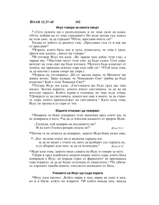 âéÄç 12:27–45                         192
                        àÒÛÒ „Ó‚ÓË Á‡ Ò‚ÓﬂÚ‡ ÒÏ˙Ú
     ◊ëÂ„‡ ‰Û¯‡Ú‡ ÏË Â ‡Á‚˙ÎÌÛ‚‡Ì‡ Ë ÌÂ ÁÌ‡ﬂ ‰‡ÎË ‰‡ Í‡Ê‡:
     27

«éÚ˜Â, ËÁ·‡‚Ë ÏÂ ÓÚ ÚÓ‚‡ ÒÚ‡‰‡ÌËÂ!» çÓ Ì‡ÎË Á‡ÚÓ‚‡ Ò˙Ï ‰Ó¯˙Î
Ì‡ ÚÓÁË Ò‚ﬂÚ, Á‡ ‰‡ ÒÚ‡‰‡Ï! 28éÚ˜Â, ÔÓÒÎ‡‚Ë ËÏÂÚÓ ÒË!“
  íÓ„‡‚‡ ÓÚ ÌÂ·ÂÚÓ ÒÂ ‡ÁÌÂÒÂ „Î‡Ò: ◊èÓÒÎ‡‚ËÎ Ò˙Ï „Ó Ë Ô‡Í ˘Â
„Ó ÔÓÒÎ‡‚ﬂ!“
  29ïÓ‡Ú‡, ÍÓËÚÓ ·ﬂı‡ Ú‡Ï Ë ˜Ûı‡, ÔÓÏËÒÎËı‡, ˜Â ÚÓ‚‡ Â „˙Ï.

ÑÛ„Ë Ô˙Í Í‡Á‡ı‡: ◊ÄÌ„ÂÎ ÏÛ „Ó‚ÓË.“
  30Ç ÓÚ„Ó‚Ó àÒÛÒ ËÏ Í‡Á‡: ◊çÂ Á‡‡‰Ë ÏÂÌ ‰ÓÈ‰Â ÚÓÁË „Î‡Ò, ‡

Á‡‡‰Ë ‚‡Ò. 31ç‡ÒÚ˙ÔË ˜‡Ò˙Ú ÚÓÁË Ò‚ﬂÚ ‰‡ ·˙‰Â Ò˙‰ÂÌ. ëÂ„‡ ÛÔ‡-
‚ËÚÂÎﬂÚ Ì‡ ÚÓÁË Ò‚ﬂÚ ˘Â ·˙‰Â ËÁ„ÓÌÂÌ. 32äÓ„‡ÚÓ ·˙‰‡ ËÁ‰Ë„Ì‡Ú ÓÚ
ÁÂÏﬂÚ‡, ˘Â ÔË‚ÎÂÍ‡ ‚ÒË˜ÍË ıÓ‡ Í˙Ï ÒÂ·Â ÒË.“ 33(íÓÈ Í‡Á‡ ÚÓ‚‡,
Á‡ ‰‡ ÔÓÒÓ˜Ë Ò Í‡Í‚‡ ÒÏ˙Ú ˘Â ÛÏÂ.)
  34ïÓ‡Ú‡ ÏÛ ÓÚ„Ó‚ÓËı‡: ◊çÓ ÓÚ Á‡ÍÓÌ‡ ÁÌ‡ÂÏ, ˜Â åÂÒËﬂÚ‡* ˘Â

ÊË‚ÂÂ ‚Â˜ÌÓ. á‡˘Ó Í‡Á‚‡¯, ˜Â óÓ‚Â¯ÍËﬂÚ ëËÌ* Úﬂ·‚‡ ‰‡ ·˙‰Â
ËÁ‰Ë„Ì‡Ú? äÓÈ Â ÚÓÁË óÓ‚Â¯ÍË ëËÌ?“
  35 íÓ„‡‚‡ àÒÛÒ ËÏ Í‡Á‡: ◊ë‚ÂÚÎËÌ‡Ú‡ ˘Â ·˙‰Â ÒÂ‰ ‚‡Ò Ó˘Â

Ï‡ÎÍÓ. á‡ÚÓ‚‡ ‚˙‚ÂÚÂ, ‰ÓÍ‡ÚÓ ËÏ‡ÚÂ Ò‚ÂÚÎËÌ‡Ú‡, Á‡ ‰‡ ÌÂ ‚Ë
ÔÓ„˙ÎÌÂ Ï‡Í˙Ú. äÓÈÚÓ ‚˙‚Ë ‚ Ú˙ÏÌËÌ‡, ÌÂ ÁÌ‡Â Í˙‰Â ÓÚË‚‡.
36ÑÓ‚ÂÂÚÂ ÒÂ Ì‡ Ò‚ÂÚÎËÌ‡Ú‡, ‰ÓÍ‡ÚÓ ‚ÒÂ Ó˘Â ﬂ ËÏ‡ÚÂ, Á‡ ‰‡ ÒÚ‡ÌÂ-

ÚÂ ıÓ‡, ÍÓËÚÓ ÔËÌ‡‰ÎÂÊ‡Ú Ì‡ Ò‚ÂÚÎËÌ‡Ú‡.“ ä‡ÚÓ Í‡Á‡ ÚÓ‚‡,
àÒÛÒ ÒË Ú˙„Ì‡ Ë ÒÂ ÒÍË ÓÚ Úﬂı.

                        û‰ÂËÚÂ ÓÚÍ‡Á‚‡Ú ‰‡ ÔÓ‚ﬂ‚‡Ú
   Ç˙ÔÂÍË ˜Â ·Â¯Â ËÁ‚˙¯ËÎ ÚÂÁË ÁÌ‡ÏÂÌËﬂ ÔÂ‰ Ó˜ËÚÂ ËÏ, ÚÂ
     37

ÌÂ ÔÓ‚ﬂ‚‡ı‡ ‚ ÌÂ„Ó, 38Á‡ ‰‡ ÒÂ ËÁÔ˙ÎÌË Í‡Á‡ÌÓÚÓ ÓÚ ÔÓÓÍ àÒ‡ﬂ:
          ◊ÉÓÒÔÓ‰Ë, ÍÓÈ ÔÓ‚ﬂ‚‡ Ì‡ ÔÓÒÎ‡ÌËÂÚÓ ÌË?
           à Ì‡ ÍÓ„Ó ÉÓÒÔÓ‰ ‡ÁÍË ÒËÎ‡Ú‡ ÒË?“                àÒ‡ﬂ 53:1
39   á‡ÚÓ‚‡ ÚÂ ÌÂ ÏÓÊÂı‡ ‰‡ ÔÓ‚ﬂ‚‡Ú, Á‡˘ÓÚÓ àÒ‡ﬂ ·Â¯Â Í‡Á‡Î Ó˘Â:
 40       ◊ÅÓ„ Á‡ÒÎÂÔË Ó˜ËÚÂ ËÏ Ë ‚Í‡ÏÂÌË Ò˙ˆ‡Ú‡ ËÏ,
             Á‡ ‰‡ ÌÂ ‚Ë‰ﬂÚ Ò Ó˜ËÚÂ ÒË, ÌËÚÓ ‰‡ ‡Á·Â‡Ú Ò˙Ò Ò˙ˆ‡Ú‡ ÒË,
           Ë ÒÂ Ó·˙Ì‡Ú Í˙Ï ÏÂÌ, Á‡ ‰‡ „Ë ËÁÎÂÍÛ‚‡Ï.“          àÒ‡ﬂ 6:10

 àÒ‡ﬂ Í‡Á‡ ÚÓ‚‡, Á‡˘ÓÚÓ ‚Ë‰ﬂ ÒÎ‡‚‡Ú‡ Ì‡ àÒÛÒ Ë „Ó‚ÓË Á‡ ÌÂ„Ó.
41
  42ÑÓË Ë ÒÂ‰ ˛‰ÂÈÒÍËÚÂ ‚Ó‰‡˜Ë ËÏ‡¯Â ÏÌÓ„Ó ıÓ‡, ÍÓËÚÓ ·ﬂı‡

ÔÓ‚ﬂ‚‡ÎË ‚ àÒÛÒ, ÌÓ ÔÓ‡‰Ë ÒÚ‡ı ÓÚ Ù‡ËÒÂËÚÂ* ÌÂ ÔËÁÌ‡‚‡ı‡
ÚÓ‚‡ ÓÚÍËÚÓ, Á‡ ‰‡ ÌÂ ·˙‰‡Ú ÓÚÎ˙˜ÂÌË ÓÚ ÒËÌ‡„Ó„‡Ú‡.* 43íÂ Ó·Ë˜‡-
ı‡ ıÓÒÍËÚÂ ı‚‡Î·Ë ÔÓ‚Â˜Â, ÓÚÍÓÎÍÓÚÓ ÔÓı‚‡ÎËÚÂ ÓÚ ÅÓ„‡.

                      ì˜ÂÌËÂÚÓ Ì‡ àÒÛÒ ˘Â Ò˙‰Ë ıÓ‡Ú‡
   àÒÛÒ Í‡Á‡ ‚ËÒÓÍÓ: ◊äÓÈÚÓ ‚ﬂ‚‡ ‚ ÏÂÌ, ‚ﬂ‚‡ ÌÂ Ò‡ÏÓ ‚ ÏÂÌ,
     44

ÌÓ Ë ‚ éÌÁË, ÍÓÈÚÓ ÏÂ ËÁÔ‡ÚË. 45à ÍÓÈÚÓ ‚ËÊ‰‡ ÏÂÌ, ‚ËÊ‰‡
 