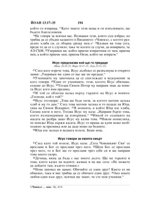 âéÄç 13:17–35                           194
ÍÓÈÚÓ „Ó ËÁÔ‡˘‡. 17ä‡ÚÓ ÁÌ‡ÂÚÂ ÚÂÁË ÌÂ˘‡ Ë „Ë ËÁÔ˙ÎÌﬂ‚‡ÚÂ, ˘Â
·˙‰ÂÚÂ ·Î‡„ÓÒÎÓ‚ÂÌË.
  18çÂ „Ó‚Óﬂ Á‡ ‚ÒË˜ÍË ‚‡Ò. èÓÁÌ‡‚‡Ï ÚÂÁË, ÍÓËÚÓ Ò˙Ï ËÁ·‡Î, ÌÓ

Úﬂ·‚‡ ‰‡ ÒÂ Ò·˙‰ÌÂ Í‡Á‡ÌÓÚÓ ‚ èËÒ‡ÌËÂÚÓ: «óÓ‚ÂÍ˙Ú, Ò ÍÓ„ÓÚÓ ‡Á-
‰ÂÎËı ıÎﬂ·‡ ÒË, ÒÂ Ó·˙Ì‡ ÒÂ˘Û ÏÂÌ.»1 19ä‡Á‚‡Ï ‚Ë ÚÓ‚‡ ÒÂ„‡,
ÔÂ‰Ë ÚÓ ‰‡ ÒÂ Â ÒÎÛ˜ËÎÓ, Ú‡Í‡ ˜Â ÍÓ„‡ÚÓ ÒÂ ÒÎÛ˜Ë, ‰‡ ÔÓ‚ﬂ‚‡ÚÂ, ˜Â
Äá ëöå. 20ì‚Âﬂ‚‡Ï ‚Ë: ÍÓÈÚÓ ÔËÂÏÂ ËÁÔ‡ÚÂÌËﬂ ÓÚ ÏÂÌ, ÔËÂÏ‡
ÏÂÌ, ‡ ÍÓÈÚÓ ÔËÂÏÂ ÏÂÌ, ÔËÂÏ‡ éÌÁË, ÍÓÈÚÓ ÏÂ ËÁÔ‡ÚË.“

                   àÒÛÒ ÔÂ‰ÒÍ‡Á‚‡ ÍÓÈ ˘Â „Ó ÔÂ‰‡‰Â
                    (å‡Ú. 26:20–25; å‡Í 14:17–21; ãÛÍ‡ 22:21–23)
  21ëÎÂ‰ Í‡ÚÓ ËÁÂ˜Â ÚÓ‚‡, àÒÛÒ ‰˙Î·ÓÍÓ ÒÂ ‡Á‚˙ÎÌÛ‚‡ Ë ÓÚÍËÚÓ
Á‡ﬂ‚Ë: ◊ì‚Âﬂ‚‡Ï ‚Ë: Â‰ËÌ ÓÚ ‚‡Ò ˘Â ÏÂ ÔÂ‰‡‰Â.“
  22ì˜ÂÌËˆËÚÂ ÏÛ Á‡ÔÓ˜Ì‡ı‡ ‰‡ ÒÂ ÒÔÓ„ÎÂÊ‰‡Ú ‚ ÌÂ‰ÓÛÏÂÌËÂ Á‡

ÍÓ„Ó „Ó‚ÓË. 23Ö‰ËÌ ÓÚ Û˜ÂÌËˆËÚÂ, ÚÓÁË, ÍÓ„ÓÚÓ àÒÛÒ Ó·Ë˜‡¯Â,
ÒÂ‰Â¯Â ‰Ó àÒÛÒ. 24íÓ„‡‚‡ ëËÏÓÌ èÂÚ˙ ÏÛ Ì‡Ô‡‚Ë ÁÌ‡Í ‰‡ ÔÓÔË-
Ú‡ àÒÛÒ ÍÓ„Ó ËÏ‡ ÔÂ‰‚Ë‰.
  25à ÚÓÈ ÒÂ Ó·ÎÂ„Ì‡ Ì‡Á‡‰ ‚˙ıÛ „˙‰ËÚÂ Ì‡ àÒÛÒ Ë ÔÓÔËÚ‡:

◊ÉÓÒÔÓ‰Ë, ÍÓÈ Â ÚÓÈ?“
  26àÒÛÒ ÓÚ„Ó‚ÓË: ◊íÓ‚‡ ˘Â ·˙‰Â ÓÌÁË, Á‡ ÍÓ„ÓÚÓ Ì‡ÚÓÔﬂ Á‡Î˙Í‡

ıÎﬂ· Ë ÏÛ „Ó ‰‡Ï.“ ëÎÂ‰ ÚÓ‚‡ Ì‡ÚÓÔË Á‡Î˙Í‡ Ë „Ó ÔÓ‰‡‰Â Ì‡ û‰‡,
ÒËÌ‡ Ì‡ ëËÏÓÌ àÒÍ‡ËÓÚ. 27Ç ÏÓÏÂÌÚ‡, ‚ ÍÓÈÚÓ û‰‡ ‚ÁÂ ıÎﬂ·‡,
ë‡Ú‡Ì‡ ‚ÎÂÁÂ ‚ ÌÂ„Ó. íÓ„‡‚‡ àÒÛÒ ÏÛ Í‡Á‡: ◊ç‡Ô‡‚Ë ·˙ÁÓ ÚÓ‚‡,
ÍÓÂÚÓ ‚˙ÁÌ‡ÏÂﬂ‚‡¯ ‰‡ ËÁ‚˙¯Ë¯.“ 28çËÍÓÈ ÓÚ ÒÂ‰ﬂ˘ËÚÂ Ì‡
Ï‡Ò‡Ú‡ ÌÂ ‡Á·‡ Á‡˘Ó àÒÛÒ ÏÛ Í‡Á‚‡ ÚÓ‚‡. 29çﬂÍÓË ÔÓÏËÒÎËı‡,
˜Â ÔÓÌÂÊÂ û‰‡ ‰˙ÊË Í‡Ò‡Ú‡, àÒÛÒ „Ó Ô‡˘‡ ‰‡ ÍÛÔË ÌÂ˘Ó ÌÂÓ·-
ıÓ‰ËÏÓ Á‡ Ô‡ÁÌËÍ‡ ËÎË ‰‡ ‰‡‰Â ÌÂ˘Ó Ì‡ ·Â‰ÌËÚÂ.
  30û‰‡ ‚ÁÂ Á‡Î˙Í‡ Ë ‚Â‰Ì‡„‡ ËÁÎÂÁÂ. ÅÂ¯Â ÌÓ˘.



                        àÒÛÒ „Ó‚ÓË Á‡ Ò‚ÓﬂÚ‡ ÒÏ˙Ú
  31ëÎÂ‰ Í‡ÚÓ ÚÓÈ ËÁÎÂÁÂ, àÒÛÒ Í‡Á‡: ◊ëÂ„‡ óÓ‚Â¯ÍËﬂÚ ëËÌ* ÒÂ
ÔÓÒÎ‡‚ﬂ Ë ÅÓ„ ÒÂ ÔÓÒÎ‡‚ﬂ ˜ÂÁ ÌÂ„Ó. 32ôÓÏ ÅÓ„ ÒÂ ÔÓÒÎ‡‚ﬂ
˜ÂÁ ÌÂ„Ó, ÚÓ Ë ÅÓ„ ˘Â „Ó ÔÓÒÎ‡‚Ë ˜ÂÁ ÒÂ·Â ÒË Ë ˘Â Ì‡Ô‡‚Ë
ÚÓ‚‡ ÏÌÓ„Ó ÒÍÓÓ.
  33ÑÂ˜Ëˆ‡, ÌﬂÏ‡ ‰‡ ·˙‰‡ Ò ‚‡Ò ÏÌÓ„Ó ‰˙Î„Ó. ôÂ ÏÂ Ú˙ÒËÚÂ Ë

ÚÓ‚‡, ÍÓÂÚÓ Í‡Á‡ı Ì‡ ˛‰ÂËÚÂ, Í‡Á‚‡Ï Ë Ì‡ ‚‡Ò ÒÂ„‡: «çÂ ÏÓÊÂÚÂ
‰‡ ‰ÓÈ‰ÂÚÂ Ú‡Ï, Í˙‰ÂÚÓ ÓÚË‚‡Ï.»
  34çÓ‚‡ Á‡ÔÓ‚Â‰ ‚Ë ‰‡‚‡Ï: é·Ë˜‡ÈÚÂ ÒÂ Â‰ËÌ ‰Û„! ä‡ÍÚÓ ‡Á ‚Ë

Ó·ËÍÌ‡ı, Ú‡Í‡ Ë ‚ËÂ Úﬂ·‚‡ ‰‡ ÒÂ Ó·Ë˜‡ÚÂ Â‰ËÌ ‰Û„. 35ÄÍÓ ËÏ‡ÚÂ
Î˛·Ó‚ Â‰ËÌ Í˙Ï ‰Û„, ‚ÒË˜ÍË ˘Â ÁÌ‡ﬂÚ, ˜Â ÒÚÂ ÏÓË Û˜ÂÌËˆË.“

1«óÓ‚ÂÍ˙Ú   … ÏÂÌ» èÒ. 41:9.
 