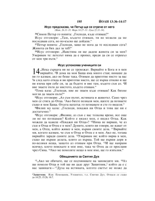 195                 âéÄç 13:36–14:17
         àÒÛÒ ÔÂ‰ÒÍ‡Á‚‡, ˜Â èÂÚ˙ ˘Â ÒÂ ÓÚÂ˜Â ÓÚ ÌÂ„Ó
                 (å‡Ú. 26:31–35; å‡Í 14:27–31; ãÛÍ‡ 22:31–34)
 36 ëËÏÓÌ èÂÚ˙ „Ó ÔÓÔËÚ‡: ◊ÉÓÒÔÓ‰Ë, Í˙‰Â ÓÚË‚‡¯?“
  àÒÛÒ ÓÚ„Ó‚ÓË: ◊í‡Ï, Í˙‰ÂÚÓ ÓÚË‚‡Ï, ÚË ÌÂ ÏÓÊÂ¯ ‰‡ ÏÂ
ÔÓÒÎÂ‰‚‡¯ ÒÂ„‡, ÌÓ ÔÓ-Í˙ÒÌÓ ˘Â ‰ÓÈ‰Â¯.“
  37èÂÚ˙ ÔÓÔËÚ‡: ◊ÉÓÒÔÓ‰Ë, Á‡˘Ó ÌÂ ÏÓ„‡ ‰‡ ÚÂ ÔÓÒÎÂ‰‚‡Ï ÒÂ„‡?

ÜË‚ÓÚ‡ ÒË ·Ëı ‰‡Î Á‡ ÚÂ·!“
  38àÒÛÒ ÓÚ„Ó‚ÓË: ◊ç‡ËÒÚËÌ‡ ÎË ˘Â ‰‡‰Â¯ ÊË‚ÓÚ‡ ÒË Á‡ ÏÂÌ?

ì‚Âﬂ‚‡Ï ÚÂ: ÔÂÚÂÎ˙Ú ÌﬂÏ‡ ‰‡ Â ÔÓÔﬂÎ, ÔÂ‰Ë ‰‡ ÒË ÒÂ ÓÚÂÍ˙Î
ÓÚ ÏÂÌ ÚË Ô˙ÚË.“

                   àÒÛÒ ÛÒÔÓÍÓﬂ‚‡ Û˜ÂÌËˆËÚÂ ÒË

14    ◊çÂÍ‡ Ò˙ˆ‡Ú‡ ‚Ë ÌÂ ÒÂ ÚÂ‚ÓÊ‡Ú. Çﬂ‚‡ÈÚÂ ‚ ÅÓ„‡ Ë ‚ ÏÂÌ
      ‚ﬂ‚‡ÈÚÂ. 2Ç ‰ÓÏ‡ Ì‡ ÏÓﬂ Å‡˘‡ ËÏ‡ ÏÌÓ„Ó ÒÚ‡Ë; ÌﬂÏ‡¯Â ‰‡
‚Ë „Ó Í‡Á‚‡Ï, ‡ÍÓ ÌÂ ·Â¯Â Ú‡Í‡. éÚË‚‡Ï ‰‡ ÔË„ÓÚ‚ﬂ ÏﬂÒÚÓ Á‡ ‚‡Ò
3Ë ÒÎÂ‰ Í‡ÚÓ ÓÚË‰‡ Ë ‚Ë ÔË„ÓÚ‚ﬂ ÏﬂÒÚÓ, ˘Â ÒÂ ‚˙Ì‡ ÓÚÌÓ‚Ó Ë ˘Â

‚Ë ‚ÁÂÏ‡ ÔË ÒÂ·Â ÒË, Á‡ ‰‡ ·˙‰ÂÚÂ Ë ‚ËÂ Ú‡Ï, Í˙‰ÂÚÓ Ò˙Ï ‡Á. 4à
‚ËÂ ÁÌ‡ÂÚÂ Ô˙Úﬂ ‰Ó ÏﬂÒÚÓÚÓ, Í˙‰ÂÚÓ ÓÚË‚‡Ï.“
  5íÓÏ‡ Í‡Á‡: ◊ÉÓÒÔÓ‰Ë, ÌËÂ ÌÂ ÁÌ‡ÂÏ Í˙‰Â ÓÚË‚‡¯! ä‡Í ·ËıÏÂ

ÏÓ„ÎË ‰‡ ÁÌ‡ÂÏ Ô˙Úﬂ?“
  6àÒÛÒ ÓÚ„Ó‚ÓË: ◊ÄÁ Ò˙Ï Ô˙ÚﬂÚ, ËÒÚËÌ‡Ú‡ Ë ÊË‚ÓÚ˙Ú. ë‡ÏÓ ˜ÂÁ

ÏÂÌ ÒÂ ÒÚË„‡ ‰Ó éÚˆ‡. 7ÄÍÓ ·ﬂıÚÂ ÔÓÁÌ‡ÎË ÏÂÌ, ˘ﬂıÚÂ ‰‡ ÔÓÁÌ‡ÂÚÂ
Ò˙˘Ó Ë ÏÓﬂ Å‡˘‡. éÚÒÂ„‡ Ì‡Ú‡Ú˙Í „Ó ÔÓÁÌ‡‚‡ÚÂ Ë ÒÚÂ „Ó ‚Ë‰ÂÎË.“
  8îËÎËÔ ÏÛ Í‡Á‡: ◊ÉÓÒÔÓ‰Ë, ÔÓÍ‡ÊË ÌË éÚˆ‡ Ë ÚÓ‚‡ ˘Â ÌË Â

‰ÓÒÚ‡Ú˙˜ÌÓ.“
  9àÒÛÒ ÓÚ„Ó‚ÓË: ◊îËÎËÔÂ, ‡Á Ò˙Ï Ò ‚‡Ò ÚÓÎÍÓ‚‡ ‚ÂÏÂ, ‚ÒÂ Ó˘Â

ÎË ÌÂ ÏÂ ÔÓÁÌ‡‚‡¯? äÓÈÚÓ Â ‚Ë‰ﬂÎ ÏÂÌ, Â ‚Ë‰ﬂÎ éÚˆ‡. ä‡Í
ÏÓÊÂ¯ ‰‡ Í‡ÊÂ¯ «èÓÍ‡ÊË ÌË éÚˆ‡»? 10çËÏ‡ ÌÂ ‚ﬂ‚‡¯, ˜Â ‡Á
Ò˙Ï ‚ éÚˆ‡ Ë éÚÂˆ Â ‚ ÏÂÌ? ÑÛÏËÚÂ, ÍÓËÚÓ ‚Ë „Ó‚Óﬂ, ÌÂ Ë‰‚‡Ú ÓÚ
ÏÂÌ, ‡ éÚÂˆ, ÍÓÈÚÓ ÊË‚ÂÂ ‚ ÏÂÌ, ‚˙¯Ë Ò‚ÓËÚÂ ‰ÂÎ‡. 11Çﬂ‚‡ÈÚÂ
ÏË, ÍÓ„‡ÚÓ Í‡Á‚‡Ï, ˜Â Ò˙Ï ‚ éÚˆ‡ Ë éÚÂˆ Â ‚ ÏÂÌ. ÄÍÓ ÌÂ, ÚÓ„‡‚‡
‚ﬂ‚‡ÈÚÂ Á‡‡‰Ë Ò‡ÏËÚÂ ‰ÂÎ‡. 12ì‚Âﬂ‚‡Ï ‚Ë: ÍÓÈÚÓ ‚ﬂ‚‡ ‚ ÏÂÌ,
Ò˙˘Ó ˘Â ‚˙¯Ë ‰ÂÎ‡Ú‡, ÍÓËÚÓ ‡Á ‚˙¯‡. íÓÈ ˘Â ‚˙¯Ë ‰ÓË Ë
ÔÓ-‚ÂÎËÍË ÌÂ˘‡, Á‡˘ÓÚÓ ‡Á ÓÚË‚‡Ï ÔË éÚˆ‡. 13à ˘Â Ì‡Ô‡‚ﬂ
‚ÒË˜ÍÓ, ÍÓÂÚÓ ÔÓËÒÍ‡ÚÂ ‚ ÏÓÂ ËÏÂ, Ú‡Í‡ ˜Â éÚÂˆ ‰‡ ÒÂ ÔÓÒÎ‡‚Ë
˜ÂÁ ëËÌ‡. 14ÄÍÓ ÏÂ ÔÓÏÓÎËÚÂ ÌÂ˘Ó ‚ ÏÓÂ ËÏÂ, ˘Â „Ó ËÁÔ˙ÎÌﬂ.“

                     é·Â˘‡ÌËÂÚÓ Á‡ ë‚ﬂÚËﬂ ÑÛı
 15◊ÄÍÓ ÏÂ Ó·Ë˜‡ÚÂ, ˘Â ÒÂ ÔÓ‰˜ËÌﬂ‚‡ÚÂ Ì‡ Á‡ÔÓ‚Â‰ËÚÂ ÏË. 16ÄÁ
˘Â ÔÓÏÓÎﬂ éÚˆ‡ Ë ÚÓÈ ˘Â ‚Ë ‰‡‰Â ‰Û„ á‡˘ËÚÌËÍ,1 ÍÓÈÚÓ ‰‡ Â Ò
‚‡Ò Á‡‚ËÌ‡„Ë—17ÑÛı‡ Ì‡ ËÒÚËÌ‡Ú‡, ÍÓ„ÓÚÓ Ò‚ÂÚ˙Ú ÌÂ ÏÓÊÂ ‰‡
1 á‡˘ËÚÌËÍ      àÎË: èÓÏÓ˘ÌËÍ, ìÚÂ¯ËÚÂÎ, Ú.Â. ë‚ﬂÚËﬂ ÑÛı. éÚÌ‡Òﬂ ÒÂ Ò˙˘Ó
‰Ó 14:25; 15:26; 16:7.
 