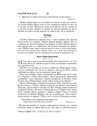 åÄíÖâ 10:36–11:11                           20
 36        Ç‡„Ó‚Â Ì‡ ˜Ó‚ÂÍ‡ ˘Â ·˙‰‡Ú ÒÓ·ÒÚ‚ÂÌËÚÂ ÏÛ Ó‰ÌËÌË.»
                                                                       åËıÂÈ 7:6

   äÓÈÚÓ Ó·Ë˜‡ ·‡˘‡ ÒË ËÎË Ï‡ÈÍ‡ ÒË ÔÓ‚Â˜Â ÓÚ ÏÂÌ, ÌÂ Â ‰ÓÒÚÓ-
     37

ÂÌ Á‡ ÏÂÌ. äÓÈÚÓ Ó·Ë˜‡ ÒËÌ‡ ÒË ËÎË ‰˙˘Âﬂ ÒË ÔÓ‚Â˜Â ÓÚ ÏÂÌ, ÌÂ
Â ‰ÓÒÚÓÂÌ Á‡ ÏÂÌ. 38äÓÈÚÓ ÌÂ ‚ÁÂÏÂ Ò‚Óﬂ Í˙ÒÚ Ë ÌÂ ÏÂ ÒÎÂ‰‚‡, ÌÂ
Â ‰ÓÒÚÓÂÌ Á‡ ÏÂÌ. 39äÓÈÚÓ ÒÂ ÓÔËÚ‚‡ ‰‡ ÒÔÂ˜ÂÎË ÊË‚ÓÚ‡ ÒË, ˘Â „Ó
Á‡„Û·Ë; ÌÓ ÍÓÈÚÓ Á‡„Û·Ë ÊË‚ÓÚ‡ ÒË Á‡‡‰Ë ÏÂÌ, ˘Â „Ó ÒÔÂ˜ÂÎË.“
                                        ç‡„‡‰Ë
                                        (å‡Í 9:41)
   ◊äÓÈÚÓ ÔËÂÏ‡ ‚‡Ò, ÔËÂÏ‡ ÏÂÌ, ‡ ÍÓÈÚÓ ÔËÂÏ‡ ÏÂÌ, ÔËÂÏ‡
     40

éÌÁË, ÍÓÈÚÓ ÏÂ ËÁÔ‡ÚË. 41äÓÈÚÓ ÔËÂÏ‡ ÔÓÓÍ Á‡‡‰Ë ÚÓ‚‡, ˜Â
Â ÔÓÓÍ, ˘Â ÔÓÎÛ˜Ë Ì‡„‡‰‡Ú‡ Ì‡ ÔÓÓÍ Ë ÍÓÈÚÓ ÔËÂÏ‡ Ô‡‚Â‰-
ÌËÍ Á‡‡‰Ë ÚÓ‚‡, ˜Â Â Ô‡‚Â‰ÌËÍ, ˘Â ÔÓÎÛ˜Ë Ì‡„‡‰‡Ú‡ Ì‡ Ô‡‚Â‰-
ÌËÍ. 42äÓÈÚÓ ‰‡‰Â ˜‡¯‡ ÒÚÛ‰ÂÌ‡ ‚Ó‰‡ Ì‡ Â‰ËÌ ÓÚ ÚÂÁË Ì‡È-ÒÍÓÏ-
ÌË ÏÓË ÔÓÒÎÂ‰Ó‚‡ÚÂÎË Á‡‡‰Ë ÚÓ‚‡, ˜Â Â ÏÓÈ ÔÓÒÎÂ‰Ó‚‡ÚÂÎ,
ËÒÚËÌ‡ ‚Ë Í‡Á‚‡Ï: ÚÓÈ Ò˙Ò ÒË„ÛÌÓÒÚ ˘Â ÔÓÎÛ˜Ë Ì‡„‡‰‡Ú‡ ÒË.“
                               àÒÛÒ Ë âÓ‡Ì ä˙ÒÚËÚÂÎ
                                       (ãÛÍ‡ 7:18–35)


11    ëÎÂ‰ Í‡ÚÓ ‰‡‰Â ÚÂÁË Ì‡ÒÚ‡‚ÎÂÌËﬂ Í˙Ï ‰‚‡Ì‡‰ÂÒÂÚÚÂ ÒË Û˜Â-
      ÌËÍ‡, àÒÛÒ ÒË Á‡ÏËÌ‡ ÓÚÚ‡Ï Ë ÓÚË‰Â ‰‡ ÔÓÛ˜‡‚‡ Ë ÔÓÔÓ‚ﬂ‰-
‚‡ ‚ „‡‰Ó‚ÂÚÂ ËÏ.
  2äÓ„‡ÚÓ ˜Û ‚ Á‡Ú‚Ó‡ Á‡ ‰ÂÎ‡Ú‡ Ì‡ ïËÒÚÓÒ, âÓ‡Ì Ô‡ÚË ËÁ‚ÂÒ-

ÚËÂ ÔÓ Û˜ÂÌËˆËÚÂ ÒË, 3Á‡ ‰‡ „Ó ÔÓÔËÚ‡: ◊íË ÎË ÒË éÌÁË, ÍÓÈÚÓ
Úﬂ·‚‡¯Â ‰‡ ‰ÓÈ‰Â, ËÎË ‰‡ Ó˜‡Í‚‡ÏÂ ÌﬂÍÓÈ ‰Û„?“
  4àÒÛÒ ËÏ ÓÚ„Ó‚ÓË: ◊à‰ÂÚÂ Ë ‡ÁÍ‡ÊÂÚÂ Ì‡ âÓ‡Ì ÚÓ‚‡, ÍÓÂÚÓ ˜Û‚‡-

ÚÂ Ë ‚ËÊ‰‡ÚÂ—5ÒÎÂÔË ÔÓ„ÎÂÊ‰‡Ú, Ò‡Í‡ÚË ÔÓıÓÊ‰‡Ú, ÔÓÍ‡ÊÂÌË
ÓÁ‰‡‚ﬂ‚‡Ú, „ÎÛıË ÔÓ˜Û‚‡Ú, Ï˙Ú‚Ë ‚˙ÁÍ˙Ò‚‡Ú Ë ·Â‰ÌËÚÂ ˜Û‚‡Ú
ÅÎ‡„‡Ú‡ ‚ÂÒÚ. 6ÅÎ‡„ÓÒÎÓ‚ÂÌ Â ÓÌÁË, ÍÓÈÚÓ ÏÓÊÂ ‰‡ ÏÂ ÔËÂÏÂ.1“
  7ÑÓÍ‡ÚÓ âÓ‡ÌÓ‚ËÚÂ Û˜ÂÌËˆË ÒË Ú˙„‚‡ı‡, àÒÛÒ Á‡ÔÓ˜Ì‡ ‰‡ „Ó‚Ó-

Ë Ì‡ Ú˙ÎÔËÚÂ Á‡ âÓ‡Ì: ◊ä‡Í‚Ó ËÁÎﬂÁÓıÚÂ ‰‡ ‚Ë‰ËÚÂ ‚ ÔÛÒÚËÌﬂÚ‡?
í˙ÒÚËÍ‡, ‡ÁÎ˛ÎﬂÌ‡ ÓÚ ‚ﬂÚ˙‡ ÎË? çÂ? 8íÓ„‡‚‡ Í‡Í‚Ó ËÁÎﬂÁÓıÚÂ
‰‡ ‚Ë‰ËÚÂ? óÓ‚ÂÍ, Ó·ÎÂ˜ÂÌ ‚ ıÛ·‡‚Ë ‰ÂıË ÎË? óÛÈÚÂ! íÂÁË, ÍÓËÚÓ
ÌÓÒﬂÚ ıÛ·‡‚Ë ‰ÂıË, ÊË‚ÂﬂÚ ‚ ˆ‡ÒÍË ‰‚ÓˆË. 9í‡Í‡ ˜Â Í‡Í‚Ó
ËÁÎﬂÁÓıÚÂ ‰‡ ‚Ë‰ËÚÂ? èÓÓÍ ÎË? Ñ‡, Ë Í‡Á‚‡Ï ‚Ë: ÚÓÁË ˜Ó‚ÂÍ Â
ÏÌÓ„Ó ÔÓ‚Â˜Â ÓÚ ÔÓÓÍ. 10íÓÈ Â ÓÌÁË, Á‡ ÍÓ„ÓÚÓ èËÒ‡ÌËÂÚÓ Í‡Á‚‡:
          «óÛÈ! èÂ‰ ÚÂ· ËÁÔ‡˘‡Ï Ô‡ÚÂÌËÍ‡ ÒË,
            ÍÓÈÚÓ ˘Â ÔÓ‰„ÓÚ‚Ë Ô˙Úﬂ Á‡ ÚÂ·.»                          å‡Î‡ıËﬂ 3:1

 àÒÚËÌ‡ ‚Ë Í‡Á‚‡Ï: ÓÚ ‚ÒË˜ÍË ıÓ‡, Ó‰ÂÌË ÌﬂÍÓ„‡, ÌÂ Â ËÏ‡ÎÓ
11

ÔÓ-‚ÂÎËÍ ˜Ó‚ÂÍ ÓÚ âÓ‡Ì ä˙ÒÚËÚÂÎ. çÓ ‰ÓË Ë Ì‡È-ÌÂÁÌ‡˜ËÚÂÎ-
1ÏÓÊÂ      ‰‡ ÏÂ ÔËÂÏÂ ÅÛÍ‚.: ◊ÌÂ Ì‡ÏË‡ ‚ ÏÂÌ ÔÓ‚Ó‰ ‰‡ Ò˙„Â¯Ë“.
 