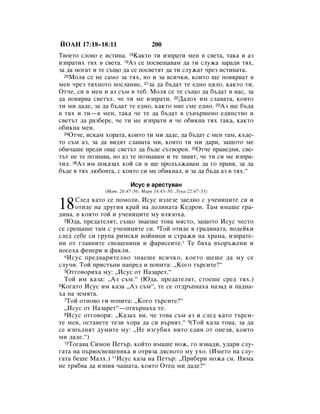 âéÄç 17:18–18:11                   200
í‚ÓÂÚÓ ÒÎÓ‚Ó Â ËÒÚËÌ‡. 18ä‡ÍÚÓ ÚË ËÁÔ‡ÚË ÏÂÌ ‚ Ò‚ÂÚ‡, Ú‡Í‡ Ë ‡Á
ËÁÔ‡ÚËı Úﬂı ‚ Ò‚ÂÚ‡. 19ÄÁ ÒÂ ÔÓÒ‚Â˘‡‚‡Ï ‰‡ ÚË ÒÎÛÊ‡ Á‡‡‰Ë Úﬂı,
Á‡ ‰‡ ÏÓ„‡Ú Ë ÚÂ Ò˙˘Ó ‰‡ ÒÂ ÔÓÒ‚ÂÚﬂÚ ‰‡ ÚË ÒÎÛÊ‡Ú ˜ÂÁ ËÒÚËÌ‡Ú‡.
  20åÓÎﬂ ÒÂ ÌÂ Ò‡ÏÓ Á‡ Úﬂı, ÌÓ Ë Á‡ ‚ÒË˜ÍË, ÍÓËÚÓ ˘Â ÔÓ‚ﬂ‚‡Ú ‚

ÏÂÌ ˜ÂÁ ÚﬂıÌÓÚÓ ÔÓÒÎ‡ÌËÂ, 21Á‡ ‰‡ ·˙‰‡Ú ÚÂ Â‰ÌÓ ˆﬂÎÓ, Í‡ÍÚÓ ÚË,
éÚ˜Â, ÒË ‚ ÏÂÌ Ë ‡Á Ò˙Ï ‚ ÚÂ·. åÓÎﬂ ÒÂ ÚÂ Ò˙˘Ó ‰‡ ·˙‰‡Ú ‚ Ì‡Ò, Á‡
‰‡ ÔÓ‚ﬂ‚‡ Ò‚ÂÚ˙Ú, ˜Â ÚË ÏÂ ËÁÔ‡ÚË. 22Ñ‡‰Óı ËÏ ÒÎ‡‚‡Ú‡, ÍÓﬂÚÓ
ÚË ÏË ‰‡‰Â, Á‡ ‰‡ ·˙‰‡Ú ÚÂ Â‰ÌÓ, Í‡ÍÚÓ ÌËÂ ÒÏÂ Â‰ÌÓ. 23ÄÁ ˘Â ·˙‰‡
‚ Úﬂı Ë ÚË—‚ ÏÂÌ, Ú‡Í‡ ˜Â ÚÂ ‰‡ ·˙‰‡Ú ‚ Ò˙‚˙¯ÂÌÓ Â‰ËÌÒÚ‚Ó Ë
Ò‚ÂÚ˙Ú ‰‡ ‡Á·ÂÂ, ˜Â ÚË ÏÂ ËÁÔ‡ÚË Ë ˜Â Ó·ËÍÌ‡ Úﬂı Ú‡Í‡, Í‡ÍÚÓ
Ó·ËÍÌ‡ ÏÂÌ.
  24éÚ˜Â, ËÒÍ‡Ï ıÓ‡Ú‡, ÍÓËÚÓ ÚË ÏË ‰‡‰Â, ‰‡ ·˙‰‡Ú Ò ÏÂÌ Ú‡Ï, Í˙‰Â-

ÚÓ Ò˙Ï ‡Á, Á‡ ‰‡ ‚Ë‰ﬂÚ ÒÎ‡‚‡Ú‡ ÏË, ÍÓﬂÚÓ ÚË ÏË ‰‡Ë, Á‡˘ÓÚÓ ÏÂ
Ó·Ë˜‡¯Â ÔÂ‰Ë Ó˘Â Ò‚ÂÚ˙Ú ‰‡ ·˙‰Â Ò˙Ú‚ÓÂÌ. 25éÚ˜Â Ô‡‚Â‰ÌË, Ò‚Â-
Ú˙Ú ÌÂ ÚÂ ÔÓÁÌ‡‚‡, ÌÓ ‡Á ÚÂ ÔÓÁÌ‡‚‡Ï Ë ÚÂ ÁÌ‡ﬂÚ, ˜Â ÚË ÒË ÏÂ ËÁÔ‡-
ÚËÎ. 26ÄÁ ËÏ ÔÓÍ‡Á‡ı ÍÓÈ ÒË Ë ˘Â ÔÓ‰˙ÎÊ‡‚‡Ï ‰‡ „Ó Ô‡‚ﬂ, Á‡ ‰‡
·˙‰Â ‚ Úﬂı Î˛·Ó‚Ú‡, Ò ÍÓﬂÚÓ ÒË ÏÂ Ó·ËÍÌ‡Î, Ë Á‡ ‰‡ ·˙‰‡ ‡Á ‚ Úﬂı.“

                          àÒÛÒ Â ‡ÂÒÚÛ‚‡Ì
               (å‡Ú. 26:47–56; å‡Í 14:43–50; ãÛÍ‡ 22:47–53)


18    ëÎÂ‰ Í‡ÚÓ ÒÂ ÔÓÏÓÎË, àÒÛÒ ËÁÎÂÁÂ Á‡Â‰ÌÓ Ò Û˜ÂÌËˆËÚÂ ÒË Ë
      ÓÚË‰Â Ì‡ ‰Û„Ëﬂ Í‡È Ì‡ ‰ÓÎËÌ‡Ú‡ äÂ‰ÓÌ. í‡Ï ËÏ‡¯Â „‡-
‰ËÌ‡, ‚ ÍÓﬂÚÓ ÚÓÈ Ë Û˜ÂÌËˆËÚÂ ÏÛ ‚ÎﬂÁÓı‡.
  2û‰‡, ÔÂ‰‡ÚÂÎﬂÚ, Ò˙˘Ó ÁÌ‡Â¯Â ÚÓ‚‡ ÏﬂÒÚÓ, Á‡˘ÓÚÓ àÒÛÒ ˜ÂÒÚÓ

ÒÂ ÒÂ˘‡¯Â Ú‡Ï Ò Û˜ÂÌËˆËÚÂ ÒË. 3íÓÈ ÓÚË‰Â ‚ „‡‰ËÌ‡Ú‡, ‚Ó‰ÂÈÍË
ÒÎÂ‰ ÒÂ·Â ÒË „ÛÔ‡ ËÏÒÍË ‚ÓÈÌËˆË Ë ÒÚ‡ÊË Ì‡ ı‡Ï‡, ËÁÔ‡ÚÂ-
ÌË ÓÚ „Î‡‚ÌËÚÂ Ò‚Â˘ÂÌËˆË Ë Ù‡ËÒÂËÚÂ.* íÂ ·ﬂı‡ ‚˙Ó˙ÊÂÌË Ë
ÌÓÒÂı‡ ÙÂÌÂË Ë Ù‡ÍÎË.
  4 àÒÛÒ ÔÂ‰‚‡ËÚÂÎÌÓ ÁÌ‡Â¯Â ‚ÒË˜ÍÓ, ÍÓÂÚÓ ˘Â¯Â ‰‡ ÏÛ ÒÂ

ÒÎÛ˜Ë. íÓÈ ÔËÒÚ˙ÔË Ì‡ÔÂ‰ Ë ÔÓÔËÚ‡: ◊äÓ„Ó Ú˙ÒËÚÂ?“
  5éÚ„Ó‚ÓËı‡ ÏÛ: ◊àÒÛÒ ÓÚ ç‡Á‡ÂÚ.“

  íÓÈ ËÏ Í‡Á‡: ◊ÄÁ Ò˙Ï.“ (û‰‡, ÔÂ‰‡ÚÂÎﬂÚ, ÒÚÓÂ¯Â ÒÂ‰ Úﬂı.)
6äÓ„‡ÚÓ àÒÛÒ ËÏ Í‡Á‡ ◊ÄÁ Ò˙Ï“, ÚÂ ÒÂ ÓÚ‰˙ÔÌ‡ı‡ Ì‡Á‡‰ Ë Ô‡‰Ì‡-

ı‡ Ì‡ ÁÂÏﬂÚ‡.
  7íÓÈ ÓÚÌÓ‚Ó „Ë ÔÓÔËÚ‡: ◊äÓ„Ó Ú˙ÒËÚÂ?“

  ◊àÒÛÒ ÓÚ ç‡Á‡ÂÚ“—ÓÚ‚˙Ì‡ı‡ ÚÂ.
  8àÒÛÒ ÓÚ„Ó‚ÓË: ◊ä‡Á‡ı ‚Ë, ˜Â ÚÓ‚‡ Ò˙Ï ‡Á Ë ÒÎÂ‰ Í‡ÚÓ Ú˙ÒË-

ÚÂ ÏÂÌ, ÓÒÚ‡‚ÂÚÂ ÚÂÁË ıÓ‡ ‰‡ ÒË ‚˙‚ﬂÚ.“ 9(íÓÈ Í‡Á‡ ÚÓ‚‡, Á‡ ‰‡
ÒÂ ËÁÔ˙ÎÌﬂÚ ‰ÛÏËÚÂ ÏÛ: ◊çÂ ËÁ„Û·Ëı ÌËÚÓ Â‰ËÌ ÓÚ ÓÌÂÁË, ÍÓËÚÓ
ÏË ‰‡‰Â.“)
  10íÓ„‡‚‡ ëËÏÓÌ èÂÚ˙, ÍÓÈÚÓ ËÏ‡¯Â ÌÓÊ, „Ó ËÁ‚‡‰Ë, Û‰‡Ë ÒÎÛ-

„‡Ú‡ Ì‡ Ô˙‚ÓÒ‚Â˘ÂÌËÍ‡ Ë ÓÚﬂÁ‡ ‰ﬂÒÌÓÚÓ ÏÛ ÛıÓ. (àÏÂÚÓ Ì‡ ÒÎÛ-
„‡Ú‡ ·Â¯Â å‡Îı.) 11àÒÛÒ Í‡Á‡ Ì‡ èÂÚ˙: ◊èË·ÂË ÌÓÊ‡ ÒË. çËÏ‡
ÌÂ Úﬂ·‚‡ ‰‡ ËÁÔËﬂ ˜‡¯‡Ú‡, ÍÓﬂÚÓ éÚÂˆ ÏË ‰‡‰Â?“
 