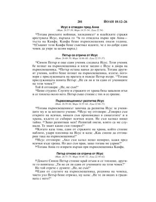 201                       âéÄç 18:12–26
                    àÒÛÒ Â ÓÚ‚Â‰ÂÌ ÔÂ‰ ÄÌÌ‡
                (å‡Ú. 26:57–58; å‡Í 14:53–54; ãÛÍ‡ 22:54)
 12 íÓ„‡‚‡ ËÏÒÍËÚÂ ‚ÓÈÌËˆË, ıËÎﬂ‰ÌËÍ˙Ú* Ë ˛‰ÂÈÒÍËÚÂ ÒÚ‡ÊË
‡ÂÒÚÛ‚‡ı‡ àÒÛÒ, ‚˙Á‡ı‡ „Ó 13Ë „Ó ÓÚ‚Â‰Óı‡ Ô˙‚Ó ÔË ÄÌÌ‡—
Ú˙ÒÚ‡ Ì‡ ä‡ﬂÙ‡. ä‡ﬂÙ‡ ·Â¯Â Ô˙‚ÓÒ‚Â˘ÂÌËÍ ÓÌ‡ÁË „Ó‰ËÌ‡.
14(ë˙˘ËﬂÚ ÚÓÁË ä‡ﬂÙ‡ ·Â¯Â Ò˙‚ÂÚ‚‡Î ˛‰ÂËÚÂ, ˜Â Â ÔÓ-‰Ó·Â Â‰ËÌ

˜Ó‚ÂÍ ‰‡ ÛÏÂ Á‡ ˆÂÎËﬂ Ì‡Ó‰.)

                     èÂÚ˙ ÒÂ ÓÚË˜‡ ÓÚ àÒÛÒ
               (å‡Ú. 26:69–70; å‡Í 14:66–68; ãÛÍ‡ 22:55–57)
 15 ëËÏÓÌ èÂÚ˙ Ë Ó˘Â Â‰ËÌ Û˜ÂÌËÍ ÒÎÂ‰‚‡ı‡ àÒÛÒ. íÓÁË Û˜ÂÌËÍ
·Â ÔÓÁÌ‡Ú Ì‡ Ô˙‚ÓÒ‚Â˘ÂÌËÍ‡ Ë ‚ÎÂÁÂ Á‡Â‰ÌÓ Ò àÒÛÒ ‚ ‰‚Ó‡ Ì‡
Ô˙‚ÓÒ‚Â˘ÂÌËÍ‡. 16èÂÚ˙ ÓÒÚ‡Ì‡ Ì‡‚˙Ì ‰Ó ‚‡Ú‡Ú‡. íÓ„‡‚‡ ‰Û„Ë-
ﬂÚ Û˜ÂÌËÍ, ÍÓÈÚÓ ·Â¯Â ÔÓÁÌ‡Ú Ì‡ Ô˙‚ÓÒ‚Â˘ÂÌËÍ‡, ËÁÎÂÁÂ, ÔÓ„Ó-
‚ÓË Ò ÔËÒÎÛÊÌËˆ‡Ú‡ Ì‡ ‚‡Ú‡Ú‡ Ë ‚˙‚Â‰Â èÂÚ˙ ‚˙ÚÂ. 17íÓ„‡‚‡
ÔËÒÎÛÊÌËˆ‡Ú‡ ÔÓÔËÚ‡ èÂÚ˙: ◊çÂ ÒË ÎË Ë ÚË Â‰ËÌ ÓÚ Û˜ÂÌËˆËÚÂ
Ì‡ ÚÓÁË ˜Ó‚ÂÍ?“
  íÓÈ È ÓÚ„Ó‚ÓË: ◊çÂ, ÌÂ Ò˙Ï!“
  18ÅÂ¯Â ÒÚÛ‰ÂÌÓ. ëÎÛ„ËÚÂ Ë ÒÚ‡ÊËÚÂ ÓÚ ı‡Ï‡ ·ﬂı‡ Á‡Ô‡ÎËÎË Ó„˙Ì

Ë ÒÂ ÚÓÔÎÂı‡ ÓÍÓÎÓ ÌÂ„Ó. èÂÚ˙ Ò˙˘Ó ÒÚÓÂ¯Â Ò Úﬂı Ë ÒÂ „ÂÂ¯Â.

               è˙‚ÓÒ‚Â˘ÂÌËÍ˙Ú ‡ÁÔËÚ‚‡ àÒÛÒ
               (å‡Ú. 26:59–66; å‡Í 14:55–64; ãÛÍ‡ 22:66–71)
 19 íÓ„‡‚‡ Ô˙‚ÓÒ‚Â˘ÂÌËÍ˙Ú Á‡ÔÓ˜Ì‡ ‰‡ ‡ÁÔËÚ‚‡ àÒÛÒ Á‡ Û˜ÂÌË-
ˆËÚÂ ÏÛ Ë Á‡ ÌÂ„Ó‚ÓÚÓ Û˜ÂÌËÂ. 20àÒÛÒ ÏÛ ÓÚ„Ó‚ÓË: ◊ÉÓ‚ÓËÎ Ò˙Ï
ÓÚÍËÚÓ Ì‡ ‚ÒË˜ÍË, ‚ËÌ‡„Ë Ò˙Ï ÔÓÔÓ‚ﬂ‰‚‡Î ‚ ÒËÌ‡„Ó„ËÚÂ* Ë ‚
ı‡Ï‡, Í˙‰ÂÚÓ ÒÂ Ò˙·Ë‡Ú ‚ÒË˜ÍË ˛‰ÂË. çÂ Ò˙Ï Í‡Á‚‡Î ÌË˘Ó
Ú‡ÈÌÓ. 21á‡˘Ó ‡ÁÔËÚ‚‡¯ ÏÂÌ? ê‡ÁÔËÚ‡È ÓÌÂÁË, ÍÓËÚÓ Ò‡ ÏÂ ÒÎÛ-
¯‡ÎË. íÂ ÁÌ‡ﬂÚ Í‡Í‚Ó Ò˙Ï „Ó‚ÓËÎ!“
  22äÓ„‡ÚÓ Í‡Á‡ ÚÓ‚‡, Â‰ËÌ ÓÚ ÒÚ‡ÊËÚÂ Ì‡ ı‡Ï‡, ÍÓÈÚÓ ÒÚÓÂ¯Â

Ì‡·ÎËÁÓ, Û‰‡Ë ÔÎÂÒÌËˆ‡ Ì‡ àÒÛÒ Ë Í‡Á‡: ◊ä‡Í ÒÏÂÂ¯ ‰‡ ÓÚ„Ó‚‡-
ﬂ¯ Ú‡Í‡ Ì‡ Ô˙‚ÓÒ‚Â˘ÂÌËÍ‡!“
  23àÒÛÒ ÓÚ„Ó‚ÓË: ◊ÄÍÓ Ò˙Ï Í‡Á‡Î ÌÂ˘Ó ÌÂ‚ﬂÌÓ, Í‡ÊË ÔÂ‰

‚ÒË˜ÍË Í˙‰Â „Â¯‡. çÓ ‡ÍÓ Ò˙Ï Ô‡‚, Á‡˘Ó ÚÓ„‡‚‡ ÏÂ Û‰ﬂ¯?“
  24íÓ„‡‚‡ ÄÌÌ‡ „Ó ËÁÔ‡ÚË ‚˙Á‡Ì ÔË Ô˙‚ÓÒ‚Â˘ÂÌËÍ‡ ä‡ﬂÙ‡.


                èÂÚ˙ ÓÚÌÓ‚Ó ÒÂ ÓÚË˜‡ ÓÚ àÒÛÒ
               (å‡Ú. 26:71–75; å‡Í 14:69–72; ãÛÍ‡ 22:58–62)
 25 ÑÓÍ‡ÚÓ ëËÏÓÌ èÂÚ˙ ÒÚÓÂ¯Â Í‡È Ó„˙Ìﬂ Ë ÒÂ ÚÓÔÎÂ¯Â, ‰Û„Ë-
ÚÂ „Ó ÔÓÔËÚ‡ı‡: ◊íË ÌÂ ÒË ÎË Â‰ËÌ ÓÚ Û˜ÂÌËˆËÚÂ Ì‡ ÚÓÁË ˜Ó‚ÂÍ?“
  çÓ ÚÓÈ ÓÚÂ˜Â Ò ‰ÛÏËÚÂ: ◊çÂ, ÌÂ Ò˙Ï!“
  26 Ö‰ËÌ ÓÚ ÒÎÛ„ËÚÂ Ì‡ Ô˙‚ÓÒ‚Â˘ÂÌËÍ‡, Ó‰ÌËÌ‡ Ì‡ ˜Ó‚ÂÍ‡,

˜ËÂÚÓ ÛıÓ èÂÚ˙ ·Â¯Â ÓÚﬂÁ‡Î, ÏÛ Í‡Á‡: ◊çÂ ÚÂ ÎË ‚Ë‰ﬂı ‚ „‡‰Ë-
Ì‡Ú‡ Ò ÌÂ„Ó?“
 