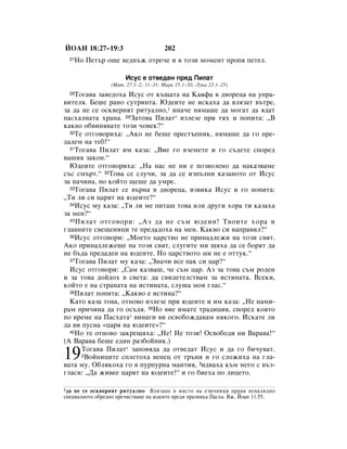 âéÄç 18:27–19:3                       202
  27   çÓ èÂÚ˙ Ó˘Â ‚Â‰Ì˙Ê ÓÚÂ˜Â Ë ‚ ÚÓÁË ÏÓÏÂÌÚ ÔÓÔﬂ ÔÂÚÂÎ.

                       àÒÛÒ Â ÓÚ‚Â‰ÂÌ ÔÂ‰ èËÎ‡Ú
                 (å‡Ú. 27:1–2; 11–31; å‡Í 15:1–20; ãÛÍ‡ 23:1–25)
  28íÓ„‡‚‡ Á‡‚Â‰Óı‡ àÒÛÒ ÓÚ Í˙˘‡Ú‡ Ì‡ ä‡ﬂÙ‡ ‚ ‰‚ÓÂˆ‡ Ì‡ ÛÔ‡-
‚ËÚÂÎﬂ. ÅÂ¯Â ‡ÌÓ ÒÛÚËÌÚ‡. û‰ÂËÚÂ ÌÂ ËÒÍ‡ı‡ ‰‡ ‚ÎﬂÁ‡Ú ‚˙ÚÂ,
Á‡ ‰‡ ÌÂ ÒÂ ÓÒÍ‚ÂÌﬂÚ ËÚÛ‡ÎÌÓ,1 ËÌ‡˜Â ÌﬂÏ‡¯Â ‰‡ ÏÓ„‡Ú ‰‡ ﬂ‰‡Ú
Ô‡Òı‡ÎÌ‡Ú‡ ı‡Ì‡. 29á‡ÚÓ‚‡ èËÎ‡Ú* ËÁÎÂÁÂ ÔË Úﬂı Ë ÔÓÔËÚ‡: ◊Ç
Í‡Í‚Ó Ó·‚ËÌﬂ‚‡ÚÂ ÚÓÁË ˜Ó‚ÂÍ?“
  30íÂ ÓÚ„Ó‚ÓËı‡: ◊ÄÍÓ ÌÂ ·Â¯Â ÔÂÒÚ˙ÔÌËÍ, ÌﬂÏ‡¯Â ‰‡ „Ó ÔÂ-

‰‡‰ÂÏ Ì‡ ÚÂ·!“
  31íÓ„‡‚‡ èËÎ‡Ú ËÏ Í‡Á‡: ◊ÇËÂ „Ó ‚ÁÂÏÂÚÂ Ë „Ó Ò˙‰ÂÚÂ ÒÔÓÂ‰

‚‡¯Ëﬂ Á‡ÍÓÌ.“
  û‰ÂËÚÂ ÓÚ„Ó‚ÓËı‡: ◊ç‡ Ì‡Ò ÌÂ ÌË Â ÔÓÁ‚ÓÎÂÌÓ ‰‡ Ì‡Í‡Á‚‡ÏÂ
Ò˙Ò ÒÏ˙Ú.“ 32íÓ‚‡ ÒÂ ÒÎÛ˜Ë, Á‡ ‰‡ ÒÂ ËÁÔ˙ÎÌË Í‡Á‡ÌÓÚÓ ÓÚ àÒÛÒ
Á‡ Ì‡˜ËÌ‡, ÔÓ ÍÓÈÚÓ ˘Â¯Â ‰‡ ÛÏÂ.
  33íÓ„‡‚‡ èËÎ‡Ú ÒÂ ‚˙Ì‡ ‚ ‰‚ÓÂˆ‡, ËÁ‚ËÍ‡ àÒÛÒ Ë „Ó ÔÓÔËÚ‡:

◊íË ÎË ÒË ˆ‡ﬂÚ Ì‡ ˛‰ÂËÚÂ?“
  34àÒÛÒ ÏÛ Í‡Á‡: ◊íË ÎË ÏÂ ÔËÚ‡¯ ÚÓ‚‡ ËÎË ‰Û„Ë ıÓ‡ ÚË Í‡Á‡ı‡

Á‡ ÏÂÌ?“
  35 èËÎ‡Ú ÓÚ„Ó‚ÓË: ◊ÄÁ ‰‡ ÌÂ Ò˙Ï ˛‰ÂËÌ! í‚ÓËÚÂ ıÓ‡ Ë

„Î‡‚ÌËÚÂ Ò‚Â˘ÂÌËˆË ÚÂ ÔÂ‰‡‰Óı‡ Ì‡ ÏÂÌ. ä‡Í‚Ó ÒË Ì‡Ô‡‚ËÎ?“
  36àÒÛÒ ÓÚ„Ó‚ÓË: ◊åÓÂÚÓ ˆ‡ÒÚ‚Ó ÌÂ ÔËÌ‡‰ÎÂÊË Ì‡ ÚÓÁË Ò‚ﬂÚ.

ÄÍÓ ÔËÌ‡‰ÎÂÊÂ¯Â Ì‡ ÚÓÁË Ò‚ﬂÚ, ÒÎÛ„ËÚÂ ÏË ˘ﬂı‡ ‰‡ ÒÂ ·ÓﬂÚ ‰‡
ÌÂ ·˙‰‡ ÔÂ‰‡‰ÂÌ Ì‡ ˛‰ÂËÚÂ. çÓ ˆ‡ÒÚ‚ÓÚÓ ÏË ÌÂ Â ÓÚÚÛÍ.“
  37íÓ„‡‚‡ èËÎ‡Ú ÏÛ Í‡Á‡: ◊áÌ‡˜Ë ‚ÒÂ Ô‡Í ÒË ˆ‡?“

  àÒÛÒ ÓÚ„Ó‚ÓË: ◊ë‡Ï Í‡Á‚‡¯, ˜Â Ò˙Ï ˆ‡. ÄÁ Á‡ ÚÓ‚‡ Ò˙Ï Ó‰ÂÌ
Ë Á‡ ÚÓ‚‡ ‰ÓÈ‰Óı ‚ Ò‚ÂÚ‡: ‰‡ Ò‚Ë‰ÂÚÂÎÒÚ‚‡Ï Á‡ ËÒÚËÌ‡Ú‡. ÇÒÂÍË,
ÍÓÈÚÓ Â Ì‡ ÒÚ‡Ì‡Ú‡ Ì‡ ËÒÚËÌ‡Ú‡, ÒÎÛ¯‡ ÏÓﬂ „Î‡Ò.“
  38èËÎ‡Ú ÔÓÔËÚ‡: ◊ä‡Í‚Ó Â ËÒÚËÌ‡?“

  ä‡ÚÓ Í‡Á‡ ÚÓ‚‡, ÓÚÌÓ‚Ó ËÁÎÂÁÂ ÔË ˛‰ÂËÚÂ Ë ËÏ Í‡Á‡: ◊çÂ Ì‡ÏË-
‡Ï ÔË˜ËÌ‡ ‰‡ „Ó ÓÒ˙‰ﬂ. 39çÓ ‚ËÂ ËÏ‡ÚÂ Ú‡‰ËˆËﬂ, ÒÔÓÂ‰ ÍÓﬂÚÓ
ÔÓ ‚ÂÏÂ Ì‡ è‡Òı‡Ú‡* ‚ËÌ‡„Ë ‚Ë ÓÒ‚Ó·ÓÊ‰‡‚‡Ï ÌﬂÍÓ„Ó. àÒÍ‡ÚÂ ÎË
‰‡ ‚Ë ÔÛÒÌ‡ «ˆ‡ﬂ Ì‡ ˛‰ÂËÚÂ»?“
  40çÓ ÚÂ ÓÚÌÓ‚Ó Á‡ÍÂ˘ﬂı‡: ◊çÂ! çÂ ÚÓÁË! éÒ‚Ó·Ó‰Ë ÌË Ç‡‡‚‡!“

(Ä Ç‡‡‚‡ ·Â¯Â Â‰ËÌ ‡Á·ÓÈÌËÍ.)
      íÓ„‡‚‡ èËÎ‡Ú* Á‡ÔÓ‚ﬂ‰‡ ‰‡ ÓÚ‚Â‰‡Ú àÒÛÒ Ë ‰‡ „Ó ·Ë˜Û‚‡Ú.
19    2ÇÓÈÌËˆËÚÂ ÒÔÎÂÚÓı‡ ‚ÂÌÂˆ ÓÚ Ú˙ÌË Ë „Ó ÒÎÓÊËı‡ Ì‡ „Î‡-

‚‡Ú‡ ÏÛ. é·ÎﬂÍÓı‡ „Ó ‚ ÔÛÔÛÌ‡ Ï‡ÌÚËﬂ, 3Ë‰‚‡ı‡ Í˙Ï ÌÂ„Ó Ò ‚˙Á-
„Î‡ÒË: ◊Ñ‡ ÊË‚ÂÂ ˆ‡ﬂÚ Ì‡ ˛‰ÂËÚÂ!“ Ë „Ó ·ËÂı‡ ÔÓ ÎËˆÂÚÓ.

1 ‰‡ ÌÂ ÒÂ ÓÒÍ‚ÂÌﬂÚ ËÚÛ‡ÎÌÓ ÇÎËÁ‡ÌÂ ‚ ÏﬂÒÚÓ Ì‡ ÂÁË˜ÌËˆË Ô‡‚Ë ÌÂ‚‡ÎË‰ÌÓ
ÒÔÂˆË‡ÎÌÓÚÓ Ó·Â‰ÌÓ ÔÂ˜ËÒÚ‚‡ÌÂ Ì‡ ˛‰ÂËÚÂ ÔÂ‰Ë Ô‡ÁÌËÍ‡ è‡Òı‡. ÇÊ. âÓ‡Ì 11:55.
 