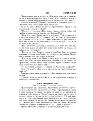 203                         âéÄç 19:4–22
 4 èËÎ‡Ú ÓÚÌÓ‚Ó ËÁÎÂÁÂ Ë ËÏ Í‡Á‡: ◊ÖÚÓ, ‚Ó‰ﬂ ‚Ë „Ó, Á‡ ‰‡ ‡Á·ÂÂ-
ÚÂ, ˜Â ÌÂ Ì‡ÏË‡Ï ÔË˜ËÌ‡ ‰‡ „Ó ÓÒ˙‰ﬂ.“ 5ëÎÂ‰ ÚÓ‚‡ àÒÛÒ ËÁÎÂÁÂ Ò
‚ÂÌÂˆ‡ ÓÚ Ú˙ÌË Ë ÔÛÔÛÌ‡Ú‡ Ï‡ÌÚËﬂ Ë èËÎ‡Ú Í‡Á‡: ◊ÖÚÓ ˜Ó‚ÂÍ‡.“
  6äÓ„‡ÚÓ „Ó ‚Ë‰ﬂı‡, „Î‡‚ÌËÚÂ Ò‚Â˘ÂÌËˆË Ë ÒÚ‡ÊËÚÂ Á‡‚ËÍ‡ı‡:

◊ê‡ÁÔ˙ÌË „Ó Ì‡ Í˙ÒÚ! ê‡ÁÔ˙ÌË „Ó Ì‡ Í˙ÒÚ!“
  èËÎ‡Ú ËÏ Í‡Á‡: ◊ÇËÂ „Ó ‚ÁÂÏÂÚÂ Ë „Ó ‡ÁÔ˙ÌÂÚÂ Ì‡ Í˙ÒÚ! ÄÁ ÌÂ
Ì‡ÏË‡Ï ÔË˜ËÌ‡ ‰‡ „Ó ÓÒ˙‰ﬂ.“
  7 û‰ÂËÚÂ ÓÚ„Ó‚ÓËı‡: ◊çËÂ ËÏ‡ÏÂ Á‡ÍÓÌ, ÒÔÓÂ‰ ÍÓÈÚÓ ÚÓÈ

Úﬂ·‚‡ ‰‡ ÛÏÂ, Á‡˘ÓÚÓ Ú‚˙‰Ë, ˜Â Â ÅÓÊËﬂÚ ëËÌ!“
  8äÓ„‡ÚÓ ˜Û ÚÓ‚‡, èËÎ‡Ú ÏÌÓ„Ó ÒÂ ËÁÔÎ‡¯Ë. 9íÓÈ ÓÚÌÓ‚Ó ‚ÎÂÁÂ

‚ ‰‚ÓÂˆ‡ Ë ÔÓÔËÚ‡ àÒÛÒ: ◊éÚÍ˙‰Â ÒË?“, ÌÓ àÒÛÒ ÌÂ ÏÛ ÓÚ„Ó‚Ó-
Ë. 10íÓ„‡‚‡ èËÎ‡Ú ÏÛ Í‡Á‡: ◊çËÏ‡ ÓÚÍ‡Á‚‡¯ ‰‡ ‡Á„Ó‚‡ﬂ¯ Ò
ÏÂÌ? çÂ ÁÌ‡Â¯ ÎË, ˜Â ËÏ‡Ï ‚Î‡ÒÚ Í‡ÍÚÓ ‰‡ ÚÂ ÔÛÒÌ‡, Ú‡Í‡ Ë ‰‡
ÚÂ ‡ÁÔ˙Ì‡ Ì‡ Í˙ÒÚ?“
  11àÒÛÒ ÓÚ„Ó‚ÓË: ◊çﬂÏ‡¯Â ‰‡ ËÏ‡¯ ÌËÍ‡Í‚‡ ‚Î‡ÒÚ Ì‡‰ ÏÂÌ, ‡ÍÓ

ÌÂ ÚË ·Â¯Â ‰‡‰ÂÌ‡ ÓÚ ÅÓ„‡. ÖÚÓ Á‡˘Ó ÓÌÁË, ÍÓÈÚÓ ÏÂ ÔÂ‰‡‰Â Ì‡
ÚÂ·, ËÏ‡ ÔÓ-„ÓÎﬂÏ „ﬂı.“
  12äÓ„‡ÚÓ ˜Û ÚÓ‚‡, èËÎ‡Ú ÒÂ ÓÔËÚ‡ ‰‡ ÓÒ‚Ó·Ó‰Ë àÒÛÒ, ÌÓ ˛‰ÂËÚÂ

ÍÂ˘ﬂı‡: ◊ÄÍÓ „Ó ÓÒ‚Ó·Ó‰Ë¯, ÌÂ ÒË ÔËﬂÚÂÎ Ì‡ ˆÂÁ‡ﬂ! ÇÒÂÍË,
ÍÓÈÚÓ Ú‚˙‰Ë, ˜Â Â ˆ‡, Â ‚‡„ Ì‡ ˆÂÁ‡ﬂ!“
  13äÓ„‡ÚÓ ˜Û ÚÂÁË ‰ÛÏË, èËÎ‡Ú ËÁ‚Â‰Â àÒÛÒ Ë ÒÂ‰Ì‡ Ì‡ Ò˙‰ËÈ-

ÒÍÓÚÓ ÍÂÒÎÓ Ì‡ ÏﬂÒÚÓÚÓ, Ì‡Â˜ÂÌÓ ä‡ÏÂÌÌËﬂ Ô‡‚‡Ê (◊É‡‚‡Ú‡“ Ì‡
‡‡ÏÂÈÒÍË). 14ÅÂ¯Â ÓÍÓÎÓ Ó·ﬂ‰ ‚ ÔÂÚ˙Í‡ ÔÂ‰Ë è‡Òı‡Ú‡.* èËÎ‡Ú
Í‡Á‡ Ì‡ ˛‰ÂËÚÂ: ◊ÖÚÓ ‚‡¯Ëﬂ ˆ‡!“
  15íÂ Á‡ÍÂ˘ﬂı‡: ◊éÚ‚Â‰Ë „Ó! éÚ‚Â‰Ë „Ó! ê‡ÁÔ˙ÌË „Ó Ì‡ Í˙ÒÚ!“

  èËÎ‡Ú „Ë ÔÓÔËÚ‡: ◊ÇËÂ ËÒÍ‡ÚÂ ‰‡ ‡ÁÔ˙Ì‡ Ì‡ Í˙ÒÚ ‚‡¯Ëﬂ ˆ‡,
Ú‡Í‡ ÎË?“
  ÉÎ‡‚ÌËÚÂ Ò‚Â˘ÂÌËˆË ÓÚ„Ó‚ÓËı‡: ◊çËÂ ÌﬂÏ‡ÏÂ ‰Û„ ˆ‡ ÓÒ‚ÂÌ
ˆÂÁ‡ﬂ.“
  16íÓ„‡‚‡ èËÎ‡Ú ËÏ ÔÂ‰‡‰Â àÒÛÒ, Á‡ ‰‡ „Ó ‡ÁÔ˙Ì‡Ú Ì‡ Í˙ÒÚ Ë

‚ÓÈÌËˆËÚÂ „Ó ÓÚ‚Â‰Óı‡.

                    àÒÛÒ Â ‡ÁÔ˙Ì‡Ú Ì‡ Í˙ÒÚ
               (å‡Ú. 27:32–44; å‡Í 15:21–32; ãÛÍ‡ 23:26–43)
 17 ä‡ÚÓ ÌÓÒÂ¯Â Ò‡Ï Í˙ÒÚ‡ ÒË, àÒÛÒ ÒÚË„Ì‡ ‰Ó ÏﬂÒÚÓÚÓ, Ì‡Â˜Â-
ÌÓ ãÓ·ÌÓ (◊ÉÓÎ„ÓÚ‡“ Ì‡ ‡‡ÏÂÈÒÍË). 18í‡Ï „Ó ‡ÁÔ˙Ì‡ı‡, ‡ Ò ÌÂ„Ó
Ë Ó˘Â ‰‚‡Ï‡ ‰Û„Ë Ï˙ÊÂ—ÔÓ Â‰ËÌ ÓÚ Â‰Ì‡Ú‡ Ë ÓÚ ‰Û„‡Ú‡ ÏÛ
ÒÚ‡Ì‡, ‡ ÚÓÈ ‚ ÒÂ‰‡Ú‡. 19èËÎ‡Ú* Ì‡Â‰Ë Ì‡ Í˙ÒÚ‡ ‰‡ ÔÓÒÚ‡‚ﬂÚ Ë
Ì‡‰ÔËÒ: ◊àëìë éí çÄáÄêÖí, ñÄêüí çÄ ûÑÖàíÖ.“ 20à Ú˙È Í‡ÚÓ
ÏﬂÒÚÓÚÓ, Í˙‰ÂÚÓ ‡ÁÔ˙Ì‡ı‡ àÒÛÒ, ·Â¯Â ·ÎËÁÓ ‰Ó „‡‰‡, ‡ Ì‡‰ÔË-
Ò˙Ú ·Â Ì‡ ‡‡ÏÂÈÒÍË, Î‡ÚËÌÒÍË Ë „˙ˆÍË, ÏÌÓ„Ó ˛‰ÂË „Ó ÔÓ˜ÂÚÓ-
ı‡. 21û‰ÂÈÒÍËÚÂ „Î‡‚ÌË Ò‚Â˘ÂÌËˆË Í‡Á‡ı‡ Ì‡ èËÎ‡Ú: ◊çÂ ÔË¯Ë
«ñ‡ﬂÚ Ì‡ ˛‰ÂËÚÂ», ‡ «éÌÁË Í‡Á‡: ÄÁ Ò˙Ï ñ‡ﬂÚ Ì‡ ˛‰ÂËÚÂ.»“
  22èËÎ‡Ú ÓÚ„Ó‚ÓË: ◊ä‡Í‚ÓÚÓ Ò˙Ï Ì‡ÔËÒ‡Î, Ì‡ÔËÒ‡Î Ò˙Ï.“
 