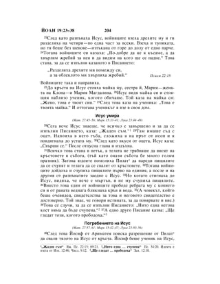 âéÄç 19:23–38                         204
   ëÎÂ‰ Í‡ÚÓ ‡ÁÔ˙Ì‡ı‡ àÒÛÒ, ‚ÓÈÌËˆËÚÂ ‚ÁÂı‡ ‰ÂıËÚÂ ÏÛ Ë „Ë
  23

‡Á‰ÂÎËı‡ Ì‡ ˜ÂÚËË—ÔÓ Â‰Ì‡ ˜‡ÒÚ Á‡ ‚ÒÂÍË. ÇÁÂı‡ Ë ÚÛÌËÍ‡Ú‡,
ÌÓ Úﬂ ·Â¯Â ·ÂÁ ¯Â‚Ó‚Â—ËÁÚ˙Í‡Ì‡ ÓÚ „ÓÂ ‰Ó ‰ÓÎÛ ÓÚ Â‰ÌÓ Ô‡˜Â.
24íÓ„‡‚‡ ‚ÓÈÌËˆËÚÂ ÒË Í‡Á‡ı‡: ◊èÓ-‰Ó·Â ‰‡ ÌÂ ﬂ Í˙Ò‡ÏÂ, ‡ ‰‡

ı‚˙ÎËÏ ÊÂ·ËÈ Á‡ ÌÂﬂ Ë ‰‡ ‚Ë‰ËÏ Ì‡ ÍÓ„Ó ˘Â ÒÂ Ô‡‰ÌÂ.“ íÓ‚‡
ÒÚ‡Ì‡, Á‡ ‰‡ ÒÂ ËÁÔ˙ÎÌË Í‡Á‡ÌÓÚÓ ‚ èËÒ‡ÌËÂÚÓ:
       ◊ê‡Á‰ÂÎËı‡ ‰ÂıËÚÂ ÏË ÔÓÏÂÊ‰Û ÒË,
        ‡ Á‡ Ó·ÎÂÍÎÓÚÓ ÏË ı‚˙ÎËı‡ ÊÂ·ËÈ.“                       èÒ‡ÎÏ 22:18
ÇÓÈÌËˆËÚÂ Ú‡Í‡ Ë Ì‡Ô‡‚Ëı‡.
  25ÑÓ Í˙ÒÚ‡ Ì‡ àÒÛÒ ÒÚÓﬂı‡ Ï‡ÈÍ‡ ÏÛ, ÒÂÒÚ‡ È, å‡Ëﬂ—ÊÂÌ‡-

Ú‡ Ì‡ äÎÓÔ‡—Ë å‡Ëﬂ å‡„‰‡ÎËÌ‡. 26àÒÛÒ ‚Ë‰ﬂ Ï‡ÈÍ‡ ÒË Ë ÒÚÓﬂ-
˘Ëﬂ Ì‡·ÎËÁÓ Û˜ÂÌËÍ, ÍÓ„ÓÚÓ Ó·Ë˜‡¯Â. íÓÈ Í‡Á‡ Ì‡ Ï‡ÈÍ‡ ÒË:
◊ÜÂÌÓ, ÚÓ‚‡ Â Ú‚ÓﬂÚ ÒËÌ.“ 27ëÎÂ‰ ÚÓ‚‡ Í‡Á‡ Ì‡ Û˜ÂÌËÍ‡: ◊íÓ‚‡ Â
Ú‚ÓﬂÚ‡ Ï‡ÈÍ‡.“ à ÓÚÚÓ„‡‚‡ Û˜ÂÌËÍ˙Ú ﬂ ‚ÁÂ ‚ Ò‚Óﬂ ‰ÓÏ.
                                àÒÛÒ ÛÏË‡
                  (å‡Ú. 27:45–56; å‡Í 15:33–41; ãÛÍ‡ 23:44–49)
  28ëÂ„‡ ‚Â˜Â àÒÛÒ ÁÌ‡Â¯Â, ˜Â ‚ÒË˜ÍÓ Â Á‡‚˙¯ÂÌÓ Ë Á‡ ‰‡ ÒÂ
ËÁÔ˙ÎÌË èËÒ‡ÌËÂÚÓ, Í‡Á‡: ◊Ü‡‰ÂÌ Ò˙Ï.“ 1 29í‡Ï ËÏ‡¯Â Ò˙‰ Ò
ÓˆÂÚ. ç‡ÔÓËı‡ ‚ ÌÂ„Ó „˙·‡, ÒÎÓÊËı‡ ﬂ Ì‡ Ô˙Ú ÓÚ ËÒÓÔ Ë ﬂ
ÔÓ‚‰Ë„Ì‡ı‡ ‰Ó ÛÒÚ‡Ú‡ ÏÛ. 30ëÎÂ‰ Í‡ÚÓ ‚ÍÛÒË ÓÚ ÓˆÂÚ‡, àÒÛÒ Í‡Á‡:
◊ë‚˙¯Ë ÒÂ.“ èÓÒÎÂ ÓÚÔÛÒÌ‡ „Î‡‚‡ Ë ËÁ‰˙ıÌ‡.
  31ÇÒË˜ÍÓ ÚÓ‚‡ ÒÚ‡Ì‡ ‚ ÔÂÚ˙Í, ‡ ÚÂÎ‡Ú‡ ÌÂ Úﬂ·‚‡¯Â ‰‡ ‚ËÒﬂÚ Ì‡

Í˙ÒÚÓ‚ÂÚÂ ‚ Ò˙·ÓÚ‡, (Ú˙È Í‡ÚÓ ÓÌ‡ÁË Ò˙·ÓÚ‡ ·Â ÏÌÓ„Ó „ÓÎﬂÏ
Ô‡ÁÌËÍ). á‡ÚÓ‚‡ ˛‰ÂËÚÂ ÔÓÏÓÎËı‡ èËÎ‡Ú* ‰‡ Ì‡Â‰Ë ÔË˘ﬂÎËÚÂ
‰‡ ÒÂ Ò˜ÛÔﬂÚ Ë ÚÂÎ‡Ú‡ ‰‡ ÒÂ Ò‚‡ÎﬂÚ ÓÚ Í˙ÒÚÓ‚ÂÚÂ. 32íÓ„‡‚‡ ‚ÓÈÌË-
ˆËÚÂ ‰ÓÈ‰Óı‡ Ë Ò˜ÛÔËı‡ ÔË˘ﬂÎËÚÂ Ô˙‚Ó Ì‡ Â‰ËÌËﬂ, ‡ ÔÓÒÎÂ Ë Ì‡
‰Û„Ëﬂ ÓÚ ‡ÁÔ˙Ì‡ÚËÚÂ Á‡Â‰ÌÓ Ò àÒÛÒ. 33çÓ ÍÓ„‡ÚÓ ÒÚË„Ì‡ı‡ ‰Ó
àÒÛÒ, ‚Ë‰ﬂı‡, ˜Â ‚Â˜Â Â Ï˙Ú˙‚, Ë ÌÂ ÏÛ Ò˜ÛÔËı‡ ÔË˘ﬂÎËÚÂ.
34ÇÏÂÒÚÓ ÚÓ‚‡ Â‰ËÌ ÓÚ ‚ÓÈÌËˆËÚÂ ÔÓ·Ó‰Â Â·‡Ú‡ ÏÛ Ò ÍÓÔËÂÚÓ

ÒË Ë ÓÚ ‡Ì‡Ú‡ ‚Â‰Ì‡„‡ ·ÎËÍÌ‡ı‡ Í˙‚ Ë ‚Ó‰‡. 35(Ä ˜Ó‚ÂÍ˙Ú, ÍÓÈÚÓ
·Â¯Â Ó˜Â‚Ë‰Âˆ, Ò‚Ë‰ÂÚÂÎÒÚ‚‡ Á‡ ÚÓ‚‡ Ë ÌÂ„Ó‚ÓÚÓ Ò‚Ë‰ÂÚÂÎÒÚ‚Ó Â
‰ÓÒÚÓ‚ÂÌÓ. íÓÈ ÁÌ‡Â, ˜Â „Ó‚ÓË ËÒÚËÌ‡Ú‡, Á‡ ‰‡ ÔÓ‚ﬂ‚‡ÚÂ Ë ‚ËÂ.)
36íÓ‚‡ ÒÂ ÒÎÛ˜Ë, Á‡ ‰‡ ÒÂ ËÁÔ˙ÎÌË èËÒ‡ÌËÂÚÓ: ◊çËÚÓ Â‰Ì‡ ÌÂ„Ó‚‡

ÍÓÒÚ ÌﬂÏ‡ ‰‡ ·˙‰Â Ò˜ÛÔÂÌ‡.“2 37Ä Â‰ÌÓ ‰Û„Ó èËÒ‡ÌËÂ Í‡Á‚‡: ◊ôÂ
„ÎÂ‰‡Ú ÚÓÁË, ÍÓ„ÓÚÓ ÔÓ·Ó‰Óı‡.“3
                         èÓ„Â·ÂÌËÂÚÓ Ì‡ àÒÛÒ
                  (å‡Ú. 27:57–61; å‡Í 15:42–47; ãÛÍ‡ 23:50–56)
   ëÎÂ‰ ÚÓ‚‡ âÓÒËÙ ÓÚ ÄËÏ‡ÚÂﬂ ÔÓËÒÍ‡ ‡ÁÂ¯ÂÌËÂ ÓÚ èËÎ‡Ú*
  38

‰‡ Ò‚‡ÎË ÚﬂÎÓÚÓ Ì‡ àÒÛÒ ÓÚ Í˙ÒÚ‡. âÓÒËÙ ·Â¯Â Û˜ÂÌËÍ Ì‡ àÒÛÒ,
1◊Ü‡‰ÂÌ Ò˙Ï“ ÇÊ. èÒ. 22:15; 69:21. 2◊çËÚÓ Â‰Ì‡ … Ò˜ÛÔÂÌ‡“ èÒ. 34:20. à‰ÂﬂÚ‡ Â
‚ÁÂÚ‡ ÓÚ àÁı. 12:46; óËÒÎ. 9:12. 3◊ôÂ „ÎÂ‰‡Ú … ÔÓ·Ó‰Óı‡“ á‡ı. 12:10.
 