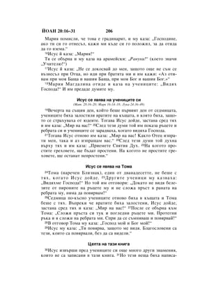 âéÄç 20:16–31                      206
  å‡Ëﬂ ÔÓÏËÒÎË, ˜Â ÚÓ‚‡ Â „‡‰ËÌ‡ﬂÚ, Ë ÏÛ Í‡Á‡: ◊ÉÓÒÔÓ‰ËÌÂ,
‡ÍÓ ÚË ÒË „Ó ÓÚÌÂÒ˙Î, Í‡ÊË ÏË Í˙‰Â ÒË „Ó ÔÓÎÓÊËÎ, Á‡ ‰‡ ÓÚË‰‡
‰‡ „Ó ‚ÁÂÏ‡.“
  16àÒÛÒ È Í‡Á‡: ◊å‡Ëﬂ!“

  íﬂ ÒÂ Ó·˙Ì‡ Ë ÏÛ Í‡Á‡ Ì‡ ‡‡ÏÂÈÒÍË: ◊ê‡‚ÛÌË!“ (ÍÓÂÚÓ ÁÌ‡˜Ë
◊ì˜ËÚÂÎ˛!“)
  17àÒÛÒ È Í‡Á‡: ◊çÂ ÒÂ ‰ÓÍÓÒ‚‡È ‰Ó ÏÂÌ, Á‡˘ÓÚÓ Ó˘Â ÌÂ Ò˙Ï ÒÂ

‚˙ÁÌÂÒ˙Î ÔË éÚˆ‡, ÌÓ Ë‰Ë ÔË ·‡ÚﬂÚ‡ ÏË Ë ËÏ Í‡ÊË: «ÄÁ ÓÚË-
‚‡Ï ÔË ÏÓﬂ Å‡˘‡ Ë ‚‡¯Ëﬂ Å‡˘‡, ÔË ÏÓﬂ ÅÓ„ Ë ‚‡¯Ëﬂ ÅÓ„.»“
  18 å‡Ëﬂ å‡„‰‡ÎËÌ‡ ÓÚË‰Â Ë Í‡Á‡ Ì‡ Û˜ÂÌËˆËÚÂ: ◊ÇË‰ﬂı

ÉÓÒÔÓ‰‡!“ à ËÏ ÔÂ‰‡‰Â ‰ÛÏËÚÂ ÏÛ.

                 àÒÛÒ ÒÂ ﬂ‚ﬂ‚‡ Ì‡ Û˜ÂÌËˆËÚÂ ÒË
               (å‡Ú. 28:16–20; å‡Í 16:14–18; ãÛÍ‡ 24:36–49)
 19 ÇÂ˜ÂÚ‡ Ì‡ Ò˙˘Ëﬂ ‰ÂÌ, ÍÓÈÚÓ ·Â¯Â Ô˙‚ËﬂÚ ‰ÂÌ ÓÚ ÒÂ‰ÏËˆ‡Ú‡,
Û˜ÂÌËˆËÚÂ ·ﬂı‡ Á‡ÎÓÒÚËÎË ‚‡ÚËÚÂ Ì‡ Í˙˘‡Ú‡, ‚ ÍÓﬂÚÓ ·ﬂı‡, Á‡˘Ó-
ÚÓ ÒÂ ÒÚ‡ıÛ‚‡ı‡ ÓÚ ˛‰ÂËÚÂ. íÓ„‡‚‡ àÒÛÒ ‰ÓÈ‰Â, Á‡ÒÚ‡Ì‡ ÒÂ‰ Úﬂı
Ë ËÏ Í‡Á‡: ◊åË Ì‡ ‚‡Ò!“ 20ëÎÂ‰ ÚÂÁË ‰ÛÏË ÚÓÈ ËÏ ÔÓÍ‡Á‡ ˙ˆÂÚÂ Ë
Â·‡Ú‡ ÒË Ë Û˜ÂÌËˆËÚÂ ÒÂ Á‡‡‰‚‡ı‡, ÍÓ„‡ÚÓ ‚Ë‰ﬂı‡ ÉÓÒÔÓ‰‡.
  21íÓ„‡‚‡ àÒÛÒ ÓÚÌÓ‚Ó ËÏ Í‡Á‡: ◊åË Ì‡ ‚‡Ò! ä‡ÍÚÓ éÚÂˆ ËÁÔ‡-

ÚË ÏÂÌ, Ú‡Í‡ Ë ‡Á ËÁÔ‡˘‡Ï ‚‡Ò.“ 22ëÎÂ‰ ÚÂÁË ‰ÛÏË ÚÓÈ ‰ÛıÌ‡
‚˙ıÛ Úﬂı Ë ËÏ Í‡Á‡: ◊èËÂÏÂÚÂ ë‚ﬂÚËﬂ ÑÛı. 23ç‡ ÍÓ„ÓÚÓ ÔÓ-
ÒÚËÚÂ „ÂıÓ‚ÂÚÂ, ˘Â ·˙‰‡Ú ÔÓÒÚÂÌË. ç‡ ÍÓ„ÓÚÓ ÌÂ ÔÓÒÚËÚÂ „Â-
ıÓ‚ÂÚÂ, ˘Â ÓÒÚ‡Ì‡Ú ÌÂÔÓÒÚÂÌË.“

                      àÒÛÒ ÒÂ ﬂ‚ﬂ‚‡ Ì‡ íÓÏ‡
 24 íÓÏ‡ (Ì‡e˜ÂÌ ÅÎËÁÌ‡Í), Â‰ËÌ ÓÚ ‰‚‡Ì‡‰ÂÒÂÚÚÂ, ÌÂ ·Â¯Â Ò
Úﬂı, ÍÓ„‡ÚÓ àÒÛÒ ‰ÓÈ‰Â. 25 ÑÛ„ËÚÂ Û˜ÂÌËˆË ÏÛ Í‡Á‚‡ı‡:
◊ÇË‰ﬂıÏÂ ÉÓÒÔÓ‰‡!“ çÓ ÚÓÈ ËÏ ÓÚ„Ó‚ÓË: ◊ÑÓÍ‡ÚÓ ÌÂ ‚Ë‰ﬂ ·ÂÎÂ-
ÁËÚÂ ÓÚ ÔËÓÌËÚÂ Ì‡ ˙ˆÂÚÂ ÏÛ Ë ÌÂ ÒÎÓÊ‡ Ô˙ÒÚ ‚ ‡Ì‡Ú‡ Ì‡
Â·‡Ú‡ ÏÛ, ÌﬂÏ‡ ‰‡ ÔÓ‚ﬂ‚‡Ï!“
  26ëÂ‰ÏËˆ‡ ÔÓ-Í˙ÒÌÓ Û˜ÂÌËˆËÚÂ ÓÚÌÓ‚Ó ·ﬂı‡ ‚ Í˙˘‡Ú‡ Ë íÓÏ‡

·Â¯Â Ò Úﬂı. Ç˙ÔÂÍË ˜Â ‚‡ÚËÚÂ ·ﬂı‡ Á‡ÎÓÒÚÂÌË, àÒÛÒ ‰ÓÈ‰Â,
Á‡ÒÚ‡Ì‡ ÒÂ‰ Úﬂı Ë Í‡Á‡: ◊åË Ì‡ ‚‡Ò!“ 27èÓÒÎÂ ÒÂ Ó·˙Ì‡ Í˙Ï
íÓÏ‡: ◊ëÎÓÊË Ô˙ÒÚ‡ ÒË ÚÛÍ Ë ÔÓ„ÎÂ‰ÌË ˙ˆÂÚÂ ÏË. èÓÚÂ„ÌË
˙Í‡ Ë ﬂ ÒÎÓÊË Ì‡ Â·‡Ú‡ ÏË. ëÔË ‰‡ ÒÂ Ò˙ÏÌﬂ‚‡¯ Ë ÔÓ‚ﬂ‚‡È!“
  28Ç ÓÚ„Ó‚Ó íÓÏ‡ ÏÛ Í‡Á‡: ◊ÉÓÒÔÓ‰ ÏÓÈ Ë ÅÓ„ ÏÓÈ!“
  29àÒÛÒ ÏÛ Í‡Á‡: ◊íË ÔÓ‚ﬂ‚‡, Á‡˘ÓÚÓ ÏÂ ‚Ë‰ﬂ. ÅÎ‡„ÓÒÎÓ‚ÂÌË Ò‡

ÚÂÁË, ÍÓËÚÓ Ò‡ ÔÓ‚ﬂ‚‡ÎË, ·ÂÁ ‰‡ Ò‡ ‚Ë‰ÂÎË.“

                        ñÂÎÚ‡ Ì‡ Ú‡ÁË ÍÌË„‡
 30àÒÛÒ ËÁ‚˙¯Ë ÔÂ‰ Û˜ÂÌËˆËÚÂ ÒË Ó˘Â ÏÌÓ„Ó ‰Û„Ë ÁÌ‡ÏÂÌËﬂ,
ÍÓËÚÓ ÌÂ Ò‡ Á‡ÔËÒ‡ÌË ‚ Ú‡ÁË ÍÌË„‡. 31çÓ ÚÂÁË ÌÂ˘‡ ·ﬂı‡ Ì‡ÔËÒ‡-
 
