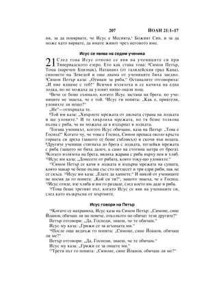 207                 âéÄç 21:1–17
ÌË, Á‡ ‰‡ ÔÓ‚ﬂ‚‡ÚÂ, ˜Â àÒÛÒ Â åÂÒËﬂÚ‡,* ÅÓÊËﬂÚ ëËÌ, Ë Á‡ ‰‡
ÏÓÊÂ Í‡ÚÓ ‚ﬂ‚‡ÚÂ, ‰‡ ËÏ‡ÚÂ ÊË‚ÓÚ ˜ÂÁ ÌÂ„Ó‚ÓÚÓ ËÏÂ.

                 àÒÛÒ ÒÂ ﬂ‚ﬂ‚‡ Ì‡ ÒÂ‰ÂÏ Û˜ÂÌËÍ‡

21    ëÎÂ‰ ÚÓ‚‡ àÒÛÒ ÓÚÌÓ‚Ó ÒÂ ﬂ‚Ë Ì‡ Û˜ÂÌËˆËÚÂ ÒË ÔË
      íË‚ÂË‡‰ÒÍÓÚÓ ÂÁÂÓ. ÖÚÓ Í‡Í ÒÚ‡Ì‡ ÚÓ‚‡: 2ëËÏÓÌ èÂÚ˙,
íÓÏ‡ (Ì‡Â˜ÂÌ ÅÎËÁÌ‡Í), ç‡Ú‡Ì‡ËÎ (ÓÚ „‡ÎËÎÂÈÒÍËﬂ „‡‰ ä‡Ì‡),
ÒËÌÓ‚ÂÚÂ Ì‡ áÂ‚Â‰ÂÈ Ë Ó˘Â ‰‚‡Ï‡ ÓÚ Û˜ÂÌËˆËÚÂ ·ﬂı‡ Á‡Â‰ÌÓ.
3ëËÏÓÌ èÂÚ˙ Í‡Á‡: ◊éÚË‚‡Ï Á‡ Ë·‡.“ éÒÚ‡Ì‡ÎËÚÂ ÓÚ„Ó‚ÓËı‡:

◊à ÌËÂ Ë‰‚‡ÏÂ Ò ÚÂ·!“ ÇÒË˜ÍË ËÁÎﬂÁÓı‡ Ë ÒÂ Í‡˜Ëı‡ Ì‡ Â‰Ì‡
ÎÓ‰Í‡, ÌÓ ÌÂ ÏÓÊ‡ı‡ ‰‡ ÛÎÓ‚ﬂÚ ÌË˘Ó ÓÌ‡ÁË ÌÓ˘.
  4ÇÂ˜Â ÒÂ ·Â¯Â Ò˙ÏÌ‡ÎÓ, ÍÓ„‡ÚÓ àÒÛÒ Á‡ÒÚ‡Ì‡ Ì‡ ·Â„‡, ÌÓ Û˜Â-

ÌËˆËÚÂ ÌÂ ÁÌ‡Âı‡, ˜Â Â ÚÓÈ. 5àÒÛÒ „Ë ÔÓÔËÚ‡: ◊ä‡Í Â, ÔËﬂÚÂÎË,
ÛÎÓ‚ËıÚÂ ÎË ÌÂ˘Ó?“
  ◊çÂ“—ÓÚ‚˙Ì‡ı‡ ÚÂ.
  6íÓÈ ËÏ Í‡Á‡: ◊ï‚˙ÎÂÚÂ ÏÂÊ‡Ú‡ ÓÚ ‰ﬂÒÌ‡Ú‡ ÒÚ‡Ì‡ Ì‡ ÎÓ‰Í‡Ú‡

Ë ˘Â ÛÎÓ‚ËÚÂ.“ à ÚÂ ı‚˙ÎËı‡ ÏÂÊ‡Ú‡, ÌÓ Úﬂ ·Â¯Â ÚÓÎÍÓ‚‡
Ô˙ÎÌ‡ Ò Ë·‡, ˜Â ÌÂ ÏÓÊ‡ı‡ ‰‡ ﬂ ËÁ‰˙Ô‡Ú ‚ ÎÓ‰Í‡Ú‡.
  7íÓ„‡‚‡ Û˜ÂÌËÍ˙Ú, ÍÓ„ÓÚÓ àÒÛÒ Ó·Ë˜‡¯Â, Í‡Á‡ Ì‡ èÂÚ˙: ◊íÓ‚‡ Â

ÉÓÒÔÓ‰!“ äÓ„‡ÚÓ ˜Û, ˜Â ÚÓ‚‡ Â ÉÓÒÔÓ‰, ëËÏÓÌ ÔÂÔ‡Ò‡ ÓÍÓÎÓ Í˙ÒÚ‡
„ÓÌ‡Ú‡ ÒË ‰Âı‡ (Á‡˘ÓÚÓ ÒÂ ·Â¯Â Ò˙·ÎﬂÍ˙Î) Ë ÒÍÓ˜Ë ‚˙‚ ‚Ó‰‡Ú‡.
8ÑÛ„ËÚÂ Û˜ÂÌËˆË ÒÚË„Ì‡ı‡ ‰Ó ·Â„‡ Ò ÎÓ‰Í‡Ú‡, ÚÂ„ÎÂÈÍË ÏÂÊ‡Ú‡

Ò Ë·‡ (Á‡˘ÓÚÓ ÌÂ ·ﬂı‡ ‰‡ÎÂ˜, ‡ Ò‡ÏÓ Ì‡ ÒÚÓÚËÌ‡ ÏÂÚ‡ ÓÚ ·Â„‡).
9äÓ„‡ÚÓ ËÁÎﬂÁÓı‡ Ì‡ ·Â„‡, ‚Ë‰ﬂı‡ Ê‡‡‚‡ Ò Ë·‡ ‚˙ıÛ ÌÂﬂ Ë ıÎﬂ·.
10àÒÛÒ ËÏ Í‡Á‡: ◊ÑÓÌÂÒÂÚÂ ÓÚ Ë·‡Ú‡, ÍÓﬂÚÓ ÚÓÍÛ-˘Ó ÛÎÓ‚ËıÚÂ.“
  11ëËÏÓÌ èÂÚ˙ ÒÂ Í‡˜Ë ‚ ÎÓ‰Í‡Ú‡ Ë ËÁ‰˙Ô‡ ÏÂÊ‡Ú‡ Ì‡ ÒÛ¯‡Ú‡,

ÍÓﬂÚÓ Ï‡Í‡ ˜Â ·Â¯Â Ô˙ÎÌ‡ Ò˙Ò ÒÚÓ ÔÂÚ‰ÂÒÂÚ Ë ÚË Â‰Ë Ë·Ë, Ô‡Í ÌÂ
ÒÂ ÒÍ˙Ò‡. 12àÒÛÒ ËÏ Í‡Á‡: ◊ÖÎ‡ÚÂ ‰‡ ı‡ÔÌÂÚÂ.“ à ÌËÍÓÈ ÓÚ Û˜ÂÌËˆËÚÂ
ÌÂ ÔÓÒÏﬂ ‰‡ „Ó ÔÓÔËÚ‡: ◊äÓÈ ÒË ÚË?“, Á‡˘ÓÚÓ ÁÌ‡Âı‡, ˜Â Â ÉÓÒÔÓ‰.
13àÒÛÒ ÓÚË‰Â, ‚ÁÂ ıÎﬂ·‡ Ë ËÏ „Ó ‡Á‰‡‰Â, ÒÎÂ‰ ÍÓÂÚÓ ËÏ ‰‡‰Â Ë Ë·‡.
  14íÓ‚‡ ·Â¯Â ÚÂÚËﬂÚ Ô˙Ú, ÍÓ„‡ÚÓ àÒÛÒ ÒÂ ﬂ‚Ë Ì‡ Û˜ÂÌËˆËÚÂ ÒË,

ÒÎÂ‰ Í‡ÚÓ ‚˙ÁÍ˙ÒÌ‡ ÓÚ Ï˙Ú‚ËÚÂ.

                      àÒÛÒ „Ó‚ÓË Ì‡ èÂÚ˙
 15 äÓ„‡ÚÓ ÒÂ Ì‡ı‡ÌËı‡, àÒÛÒ Í‡Á‡ Ì‡ ëËÏÓÌ èÂÚ˙: ◊ëËÏÓÌÂ, ÒËÌÂ
âÓ‡ÌÓ‚, Ó·Ë˜‡¯ ÎË ÏÂ ÔÓ‚Â˜Â, ÓÚÍÓÎÍÓÚÓ ÏÂ Ó·Ë˜‡Ú ÚÂÁË ‰Û„ËÚÂ?“
  èÂÚ˙ ÓÚ„Ó‚ÓË: ◊Ñ‡, ÉÓÒÔÓ‰Ë, ÁÌ‡Â¯, ˜Â ÚÂ Ó·Ë˜‡Ï.“
  àÒÛÒ ÏÛ Í‡Á‡: ◊ÉËÊË ÒÂ Á‡ ‡„˙Ìˆ‡Ú‡ ÏË.“
  16èÓÒÎÂ Ó˘Â ‚Â‰Ì˙Ê „Ó ÔÓÔËÚ‡: ◊ëËÏÓÌÂ, ÒËÌÂ âÓ‡ÌÓ‚, Ó·Ë˜‡¯

ÎË ÏÂ?“
  èÂÚ˙ ÓÚ„Ó‚ÓË: ◊Ñ‡, ÉÓÒÔÓ‰Ë, ÁÌ‡Â¯, ˜Â ÚÂ Ó·Ë˜‡Ï.“
  àÒÛÒ ÏÛ Í‡Á‡: ◊ÉËÊË ÒÂ Á‡ Ó‚ˆÂÚÂ ÏË.“
  17íÂÚË Ô˙Ú „Ó ÔÓÔËÚ‡: ◊ëËÏÓÌÂ, ÒËÌÂ âÓ‡ÌÓ‚, Ó·Ë˜‡¯ ÎË ÏÂ?“
 