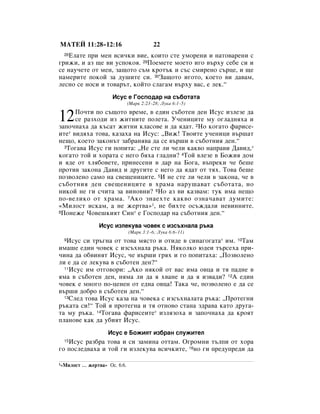 åÄíÖâ 11:28–12:16                          22
 28ÖÎ‡ÚÂ ÔË ÏÂÌ ‚ÒË˜ÍË ‚ËÂ, ÍÓËÚÓ ÒÚÂ ÛÏÓÂÌË Ë Ì‡ÚÓ‚‡ÂÌË Ò
„ËÊË, Ë ‡Á ˘Â ‚Ë ÛÒÔÓÍÓﬂ. 29èÓÂÏÂÚÂ ÏÓÂÚÓ Ë„Ó ‚˙ıÛ ÒÂ·Â ÒË Ë
ÒÂ Ì‡Û˜ÂÚÂ ÓÚ ÏÂÌ, Á‡˘ÓÚÓ Ò˙Ï ÍÓÚ˙Í Ë Ò˙Ò ÒÏËÂÌÓ Ò˙ˆÂ, Ë ˘Â
Ì‡ÏÂËÚÂ ÔÓÍÓÈ Á‡ ‰Û¯ËÚÂ ÒË. 30á‡˘ÓÚÓ Ë„ÓÚÓ, ÍÓÂÚÓ ‚Ë ‰‡‚‡Ï,
ÎÂÒÌÓ ÒÂ ÌÓÒË Ë ÚÓ‚‡˙Ú, ÍÓÈÚÓ ÒÎ‡„‡Ï ‚˙ıÛ ‚‡Ò, Â ÎÂÍ.“
                       àÒÛÒ Â ÉÓÒÔÓ‰‡ Ì‡ Ò˙·ÓÚ‡Ú‡
                                (å‡Í 2:23–28; ãÛÍ‡ 6:1–5)


12    èÓ˜ÚË ÔÓ Ò˙˘ÓÚÓ ‚ÂÏÂ, ‚ Â‰ËÌ Ò˙·ÓÚÂÌ ‰ÂÌ àÒÛÒ ËÁÎÂÁÂ ‰‡
      ÒÂ ‡ÁıÓ‰Ë ËÁ ÊËÚÌËÚÂ ÔÓÎÂÚ‡. ì˜ÂÌËˆËÚÂ ÏÛ Ó„Î‡‰Ìﬂı‡ Ë
Á‡ÔÓ˜Ì‡ı‡ ‰‡ Í˙Ò‡Ú ÊËÚÌË ÍÎ‡ÒÓ‚Â Ë ‰‡ ﬂ‰‡Ú. 2çÓ ÍÓ„‡ÚÓ Ù‡ËÒÂ-
ËÚÂ* ‚Ë‰ﬂı‡ ÚÓ‚‡, Í‡Á‡ı‡ Ì‡ àÒÛÒ: ◊ÇËÊ! í‚ÓËÚÂ Û˜ÂÌËˆË ‚˙¯‡Ú
ÌÂ˘Ó, ÍÓÂÚÓ Á‡ÍÓÌ˙Ú Á‡·‡Ìﬂ‚‡ ‰‡ ÒÂ ‚˙¯Ë ‚ Ò˙·ÓÚÌËﬂ ‰ÂÌ.“
  3íÓ„‡‚‡ àÒÛÒ „Ë ÔÓÔËÚ‡: ◊çÂ ÒÚÂ ÎË ˜ÂÎË Í‡Í‚Ó Ì‡Ô‡‚Ë Ñ‡‚Ë‰,*

ÍÓ„‡ÚÓ ÚÓÈ Ë ıÓ‡Ú‡ Ò ÌÂ„Ó ·ﬂı‡ „Î‡‰ÌË? 4íÓÈ ‚ÎÂÁÂ ‚ ÅÓÊËﬂ ‰ÓÏ
Ë ﬂ‰Â ÓÚ ıÎﬂ·Ó‚ÂÚÂ, ÔËÌÂÒÂÌË ‚ ‰‡ Ì‡ ÅÓ„‡, ‚˙ÔÂÍË ˜Â ·Â¯Â
ÔÓÚË‚ Á‡ÍÓÌ‡ Ñ‡‚Ë‰ Ë ‰Û„ËÚÂ Ò ÌÂ„Ó ‰‡ ﬂ‰‡Ú ÓÚ Úﬂı. íÓ‚‡ ·Â¯Â
ÔÓÁ‚ÓÎÂÌÓ Ò‡ÏÓ Ì‡ Ò‚Â˘ÂÌËˆËÚÂ. 5à ÌÂ ÒÚÂ ÎË ˜ÂÎË ‚ Á‡ÍÓÌ‡, ˜Â ‚
Ò˙·ÓÚÌËﬂ ‰ÂÌ Ò‚Â˘ÂÌËˆËÚÂ ‚ ı‡Ï‡ Ì‡Û¯‡‚‡Ú Ò˙·ÓÚ‡Ú‡, ÌÓ
ÌËÍÓÈ ÌÂ „Ë Ò˜ËÚ‡ Á‡ ‚ËÌÓ‚ÌË? 6çÓ ‡Á ‚Ë Í‡Á‚‡Ï: ÚÛÍ ËÏ‡ ÌÂ˘Ó
ÔÓ-‚ÂÎËÍÓ ÓÚ ı‡Ï‡. 7ÄÍÓ ÁÌ‡ÂıÚÂ Í‡Í‚Ó ÓÁÌ‡˜‡‚‡Ú ‰ÛÏËÚÂ:
«åËÎÓÒÚ ËÒÍ‡Ï, ‡ ÌÂ ÊÂÚ‚‡»1, ÌÂ ·ËıÚÂ ÓÒ˙Ê‰‡ÎË ÌÂ‚ËÌÌËÚÂ.
8èÓÌÂÊÂ óÓ‚Â¯ÍËﬂÚ ëËÌ* Â ÉÓÒÔÓ‰‡ Ì‡ Ò˙·ÓÚÌËﬂ ‰ÂÌ.“


                 àÒÛÒ ËÁÎÂÍÛ‚‡ ˜Ó‚ÂÍ Ò ËÁÒ˙ıÌ‡Î‡ ˙Í‡
                                (å‡Í 3:1–6; ãÛÍ‡ 6:6–11)
 9 àÒÛÒ ÒË Ú˙„Ì‡ ÓÚ ÚÓ‚‡ ÏﬂÒÚÓ Ë ÓÚË‰Â ‚ ÒËÌ‡„Ó„‡Ú‡* ËÏ. 10í‡Ï
ËÏ‡¯Â Â‰ËÌ ˜Ó‚ÂÍ Ò ËÁÒ˙ıÌ‡Î‡ ˙Í‡. çﬂÍÓÎÍÓ ˛‰ÂË Ú˙ÒÂı‡ ÔË-
˜ËÌ‡ ‰‡ Ó·‚ËÌﬂÚ àÒÛÒ, ˜Â ‚˙¯Ë „ﬂı Ë „Ó ÔÓÔËÚ‡ı‡: ◊èÓÁ‚ÓÎÂÌÓ
ÎË Â ‰‡ ÒÂ ÎÂÍÛ‚‡ ‚ Ò˙·ÓÚÂÌ ‰ÂÌ?“
  11àÒÛÒ ËÏ ÓÚ„Ó‚ÓË: ◊ÄÍÓ ÌﬂÍÓÈ ÓÚ ‚‡Ò ËÏ‡ Ó‚ˆ‡ Ë Úﬂ Ô‡‰ÌÂ ‚

ﬂÏ‡ ‚ Ò˙·ÓÚÂÌ ‰ÂÌ, ÌﬂÏ‡ ÎË ‰‡ ﬂ ı‚‡ÌÂ Ë ‰‡ ﬂ ËÁ‚‡‰Ë? 12Ä Â‰ËÌ
˜Ó‚ÂÍ Â ÏÌÓ„Ó ÔÓ-ˆÂÌÂÌ ÓÚ Â‰Ì‡ Ó‚ˆ‡! í‡Í‡ ˜Â, ÔÓÁ‚ÓÎÂÌÓ Â ‰‡ ÒÂ
‚˙¯Ë ‰Ó·Ó ‚ Ò˙·ÓÚÂÌ ‰ÂÌ.“
  13ëÎÂ‰ ÚÓ‚‡ àÒÛÒ Í‡Á‡ Ì‡ ˜Ó‚ÂÍ‡ Ò ËÁÒ˙ıÌ‡Î‡Ú‡ ˙Í‡: ◊èÓÚÂ„ÌË

˙Í‡Ú‡ ÒË!“ íÓÈ ﬂ ÔÓÚÂ„Ì‡ Ë Úﬂ ÓÚÌÓ‚Ó ÒÚ‡Ì‡ Á‰‡‚‡ Í‡ÚÓ ‰Û„‡-
Ú‡ ÏÛ ˙Í‡. 14íÓ„‡‚‡ Ù‡ËÒÂËÚÂ* ËÁÎﬂÁÓı‡ Ë Á‡ÔÓ˜Ì‡ı‡ ‰‡ ÍÓﬂÚ
ÔÎ‡ÌÓ‚Â Í‡Í ‰‡ Û·ËﬂÚ àÒÛÒ.
                     àÒÛÒ Â ÅÓÊËﬂÚ ËÁ·‡Ì ÒÎÛÊËÚÂÎ
 15àÒÛÒ ‡Á·‡ ÚÓ‚‡ Ë ÒË Á‡ÏËÌ‡ ÓÚÚ‡Ï. é„ÓÏÌË Ú˙ÎÔË ÓÚ ıÓ‡
„Ó ÔÓÒÎÂ‰‚‡ı‡ Ë ÚÓÈ „Ë ËÁÎÂÍÛ‚‡ ‚ÒË˜ÍËÚÂ, 16ÌÓ „Ë ÔÂ‰ÛÔÂ‰Ë ‰‡

1«åËÎÓÒÚ   … ÊÂÚ‚‡» éÒ. 6:6.
 