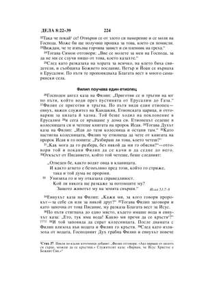 ÑÖãÄ 8:22–39                          224
22í‡Í‡ ˜Â ÔÓÍ‡È* ÒÂ! éÚ‚˙ÌË ÒÂ ÓÚ ÁÎÓÚÓ ÒË Ì‡ÏÂÂÌËÂ Ë ÒÂ ÏÓÎË Ì‡
ÉÓÒÔÓ‰‡. åÓÊÂ ·Ë ˘Â ÔÓÎÛ˜Ë¯ ÔÓ¯Í‡ Á‡ ÚÓ‚‡, ÍÓÂÚÓ ÒË ÔÓÏËÒÎË.
23ÇËÊ‰‡Ï, ˜Â ÚÂ ËÁÔ˙Î‚‡ „Ó˜Ë‚‡ Á‡‚ËÒÚ Ë ÒË ÔÎÂÌÌËÍ Ì‡ „Âı‡.“
  24íÓ„‡‚‡ ëËÏÓÌ ÓÚ„Ó‚ÓË: ◊ÇËÂ ÒÂ ÏÓÎÂÚÂ Á‡ ÏÂÌ Ì‡ ÉÓÒÔÓ‰‡, Á‡

‰‡ ÌÂ ÏË ÒÂ ÒÎÛ˜Ë ÌË˘Ó ÓÚ ÚÓ‚‡, ÍÓÂÚÓ Í‡Á‡ıÚÂ.“
  25ëÎÂ‰ Í‡ÚÓ ‡ÁÍ‡Á‡ı‡ Ì‡ ıÓ‡Ú‡ Á‡ ‚ÒË˜ÍÓ, Ì‡ ÍÓÂÚÓ ·ﬂı‡ Ò‚Ë-

‰ÂÚÂÎË, Ë Ò˙Ó·˘Ëı‡ ÅÓÊËÂÚÓ ÔÓÒÎ‡ÌËÂ, èÂÚ˙ Ë âÓ‡Ì ÒÂ ‚˙Ì‡ı‡
‚ ÖÛÒ‡ÎËÏ. èÓ Ô˙Úﬂ ÚÂ ÔÓÔÓ‚ﬂ‰‚‡ı‡ ÅÎ‡„‡Ú‡ ‚ÂÒÚ ‚ ÏÌÓ„Ó Ò‡Ï‡-
ﬂÌÒÍË ÒÂÎ‡.

                        îËÎËÔ ÔÓÛ˜‡‚‡ Â‰ËÌ ÂÚËÓÔÂˆ
    ÉÓÒÔÓ‰ÂÌ ‡Ì„ÂÎ Í‡Á‡ Ì‡ îËÎËÔ: ◊èË„ÓÚ‚Ë ÒÂ Ë Ú˙„ÌË Ì‡ ˛„
     26

ÔÓ Ô˙Úﬂ, ÍÓÈÚÓ ‚Ó‰Ë ÔÂÁ ÔÛÒÚËÌﬂÚ‡ ÓÚ ÖÛÒ‡ÎËÏ ‰Ó É‡Á‡.“
27îËÎËÔ ÒÂ ÔË„ÓÚ‚Ë Ë Ú˙„Ì‡. èÓ Ô˙Úﬂ ‚Ë‰ﬂ Â‰ËÌ ÂÚËÓÔÂˆ—

Â‚ÌÛı, ‚‡ÊÂÌ ÒÎÛÊËÚÂÎ Ì‡ ä‡Ì‰‡ÍËﬂ, ÖÚËÓÔÒÍ‡Ú‡ ˆ‡Ëˆ‡, Ë ÓÚ„Ó-
‚‡ﬂ˘ Á‡ ˆﬂÎ‡Ú‡ È ı‡ÁÌ‡. íÓÈ ·Â¯Â ıÓ‰ËÎ Ì‡ ÔÓÍÎÓÌÂÌËÂ ‚
ÖÛÒ‡ÎËÏ 28Ë ÒÂ„‡ ÒÂ ‚˙˘‡¯Â Û ‰ÓÏ‡ ÒË. ÖÚËÓÔÂˆ˙Ú ÒÂ‰Â¯Â ‚
ÍÓÎÂÒÌËˆ‡Ú‡ ÒË Ë ˜ÂÚÂ¯Â ÍÌË„‡Ú‡ Ì‡ ÔÓÓÍ àÒ‡ﬂ. 29íÓ„‡‚‡ ÑÛı˙Ú
Í‡Á‡ Ì‡ îËÎËÔ: ◊à‰Ë ‰Ó Ú‡ÁË ÍÓÎÂÒÌËˆ‡ Ë ÓÒÚ‡ÌË Ú‡Ï.“ 30ä‡ÚÓ
Ì‡ÒÚË„Ì‡ ÍÓÎÂÒÌËˆ‡Ú‡, îËÎËÔ ˜Û ÂÚËÓÔÂˆ‡ ‰‡ ˜ÂÚÂ ÓÚ ÍÌË„‡Ú‡ Ì‡
ÔÓÓÍ àÒ‡ﬂ Ë „Ó ÔÓÔËÚ‡: ◊ê‡Á·Ë‡¯ ÎË ÚÓ‚‡, ÍÓÂÚÓ ˜ÂÚÂ¯?“
  31◊ä‡Í ÏÓ„‡ ‰‡ „Ó ‡Á·Â‡, ·ÂÁ ÌﬂÍÓÈ ‰‡ ÏË „Ó Ó·ﬂÒÌË?“—ÓÚ„Ó-

‚ÓË ÚÓÈ Ë ÔÓÍ‡ÌË îËÎËÔ ‰‡ ÒÂ Í‡˜Ë Ë ‰‡ ÒÂ‰ÌÂ ‰Ó ÌÂ„Ó.
32éÚÍ˙Ò˙Ú ÓÚ èËÒ‡ÌËÂÚÓ, ÍÓÈÚÓ ÚÓÈ ˜ÂÚÂ¯Â, ·Â¯Â ÒÎÂ‰ÌËﬂÚ:


          ◊éÚ‚Â‰ÂÌ ·Â, Í‡ÍÚÓ ‚Ó‰ﬂÚ Ó‚ˆ‡ ‚ ÍÎ‡ÌËˆ‡Ú‡.
           à Í‡ÍÚÓ ‡„ÌÂÚÓ Â ·ÂÁÏ˙Î‚ÌÓ ÔÂ‰ ÚÓÁË, ÍÓÈÚÓ „Ó ÒÚËÊÂ,
            Ú‡Í‡ Ë ÚÓÈ ‰ÛÏ‡ ÌÂ ÔÓÓÌË.
 33        ìÌËÁËı‡ „Ó Ë ÏÛ ÓÚÍ‡Á‡ı‡ ÒÔ‡‚Â‰ÎË‚ÓÒÚ.
            äÓÈ ÎË ÌﬂÍÓ„‡ ˘Â ‡ÁÍ‡ÊÂ Á‡ ÔÓÚÓÏˆËÚÂ ÏÛ?
              á‡˘ÓÚÓ ÊË‚ÓÚ˙Ú ÏÛ Ì‡ ÁÂÏﬂÚ‡ Ò‚˙¯Ë.“         àÒ‡ﬂ 53:7–8

     Ö‚ÌÛı˙Ú Í‡Á‡ Ì‡ îËÎËÔ: ◊ä‡ÊË ÏË, Á‡ ÍÓ„Ó „Ó‚ÓË ÔÓÓ-
     34

Í˙Ú—Á‡ ÒÂ·Â ÒË ËÎË Á‡ ÌﬂÍÓÈ ‰Û„?“ 35íÓ„‡‚‡ îËÎËÔ Á‡„Ó‚ÓË Ë
Í‡ÚÓ Á‡ÔÓ˜Ì‡ ÓÚ ÚÓ‚‡ èËÒ‡ÌËÂ, ÏÛ ‡ÁÍ‡Á‡ ÅÎ‡„‡Ú‡ ‚ÂÒÚ Á‡ àÒÛÒ.
   36èÓ Ô˙Úﬂ ÒÚË„Ì‡ı‡ ‰Ó Â‰ÌÓ ÏﬂÒÚÓ, Í˙‰ÂÚÓ ËÏ‡¯Â ‚Ó‰‡ Ë Â‚ÌÛ-

ı˙Ú Í‡Á‡: ◊ÖÚÓ, ÚÛÍ ËÏ‡ ‚Ó‰‡! ä‡Í‚Ó ÏË ÔÂ˜Ë ‰‡ ÒÂ Í˙ÒÚﬂ*?“
[37]1 38à ÚÓÈ Á‡ÔÓ‚ﬂ‰‡ ‰‡ ÒÔ‡Ú ÍÓÎÂÒÌËˆ‡Ú‡. èÓÒÎÂ ‰‚‡Ï‡Ú‡ Ò

îËÎËÔ ‚ÎﬂÁÓı‡ ‚˙‚ ‚Ó‰‡Ú‡ Ë îËÎËÔ „Ó Í˙ÒÚË. 39ëÎÂ‰ Í‡ÚÓ ËÁÎﬂ-
ÁÓı‡ ÓÚ ‚Ó‰‡Ú‡, ÉÓÒÔÓ‰ÌËﬂÚ ÑÛı „‡·Ì‡ îËÎËÔ Ë Â‚ÌÛı˙Ú ÔÓ‚Â˜Â

1ëÚËı 37 çﬂÍÓË ÔÓ-Í˙ÒÌË ËÁÚÓ˜ÌËˆË ‰Ó·‡‚ﬂÚ: ◊îËÎËÔ ÓÚ„Ó‚ÓË: «ÄÍÓ ‚ﬂ‚‡¯ ÓÚ ˆﬂÎÓÚÓ
ÒË Ò˙ˆÂ, ÏÓÊÂ¯ ‰‡ ÒÂ Í˙ÒÚË¯.» ëÎÛÊËÚÂÎﬂÚ Í‡Á‡: «Çﬂ‚‡Ï, ˜Â àÒÛÒ ïËÒÚÓÒ Â
ÅÓÊËﬂÚ ëËÌ.»“
 