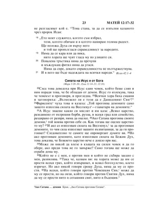 23                     åÄíÖâ 12:17–32
ÌÂ ‡Á„Î‡Òﬂ‚‡Ú ÍÓÈ Â.         17   íÓ‚‡ ÒÚ‡Ì‡, Á‡ ‰‡ ÒÂ ËÁÔ˙ÎÌË Í‡Á‡ÌÓÚÓ
˜ÂÁ ÔÓÓÍ àÒ‡ﬂ:
 18    ◊ÖÚÓ ÏÓﬂÚ ÒÎÛÊËÚÂÎ, ÍÓ„ÓÚÓ Ò˙Ï ËÁ·‡Î,
          ÚÓÁË, ÍÓ„ÓÚÓ Ó·Ë˜‡Ï Ë ‚ ÍÓ„ÓÚÓ Ì‡ÏË‡Ï „ÓÎﬂÏ‡ ‡‰ÓÒÚ.
        ôÂ ÔÓÎÓÊ‡ ÑÛı‡ ÒË ‚˙ıÛ ÌÂ„Ó
          Ë ÚÓÈ ˘Â ÔÓ‚˙Á„Î‡ÒË ÒÔ‡‚Â‰ÎË‚ÓÒÚ Á‡ Ì‡Ó‰ËÚÂ.
 19     çﬂÏ‡ ‰‡ ÒÂ Í‡‡ ËÎË ‰‡ ‚ËÍ‡,
          ÌËÚÓ ıÓ‡Ú‡ ˘Â ˜ÛﬂÚ „Î‡Ò‡ ÏÛ ÔÓ ÛÎËˆËÚÂ ÒË.
 20     èÓ‚‡ÎÂÌ‡ Ú˙ÒÚËÍ‡ ÌﬂÏ‡ ‰‡ ÔÂ˜ÛÔË
        Ë Ï˙Ê‰ÛÍ‡˘ ÙËÚËÎ ÌﬂÏ‡ ‰‡ Û„‡ÒË.
          çﬂÏ‡ ‰‡ ÒÔÂ, ‰ÓÍ‡ÚÓ ÒÔ‡‚Â‰ÎË‚ÓÒÚÚ‡ ÌÂ ‚˙ÁÚ˙ÊÂÒÚ‚Û‚‡.
 21     à ‚ ÌÂ„Ó ˘Â ·˙‰Â Ì‡‰ÂÊ‰‡Ú‡ Ì‡ ‚ÒË˜ÍË Ì‡Ó‰Ë.“ àÒ‡ﬂ 42:1–4

                          ëËÎ‡Ú‡ Ì‡ àÒÛÒ Â ÓÚ ÅÓ„‡
                         (å‡Í 3:20–30; ãÛÍ‡ 11:14–23; 12:10)
  22ëÎÂ‰ ÚÓ‚‡ ‰Ó‚Â‰Óı‡ ÔË àÒÛÒ Â‰ËÌ ˜Ó‚ÂÍ, ÍÓÈÚÓ ·Â¯Â ÒÎﬂÔ Ë
ÌﬂÏ ÔÓ‡‰Ë ÚÓ‚‡, ˜Â ·Â Ó·Î‡‰‡Ì ÓÚ ‰ÂÏÓÌ. àÒÛÒ „Ó ËÁÎÂÍÛ‚‡, Ú‡Í‡
˜Â ˜Ó‚ÂÍ˙Ú Ë ÔÓ„Ó‚ÓË, Ë ÔÓ„ÎÂ‰Ì‡. 23ÇÒË˜ÍË ıÓ‡ ·ﬂı‡ ÒÏ‡ﬂÌË
Ë Á‡„Ó‚ÓËı‡: ◊Ç˙ÁÏÓÊÌÓ ÎË Â ÚÓÁË ‰‡ Â Ñ‡‚Ë‰Ó‚ËﬂÚ ëËÌ*?“
24î‡ËÒÂËÚÂ* ˜Ûı‡ ÚÓ‚‡ Ë Í‡Á‡ı‡: ◊íÓÈ ÔÓ„ÓÌ‚‡ ‰ÂÏÓÌËÚÂ Ò‡ÏÓ

Á‡˘ÓÚÓ ËÁÔÓÎÁ‚‡ ÒËÎ‡Ú‡ Ì‡ ÇÂÂÎÁÂ‚ÛÎ*—„Î‡‚‡Ú‡ﬂ Ì‡ ‰ÂÏÓÌËÚÂ.“
  25Ä àÒÛÒ ÁÌ‡Â¯Â Í‡Í‚Ó ÒË ÏËÒÎﬂÚ Ë ËÏ Í‡Á‡: ◊ÇÒﬂÍÓ ˆ‡ÒÚ‚Ó,

‡ÁÂ‰ËÌÂÌÓ ÓÚ ‚˙ÚÂ¯ÌË ·Ó·Ë, Ûı‚‡, Ë ‚ÒÂÍË „‡‰ ËÎË ÒÂÏÂÈÒÚ‚Ó,
‡Á‰Ë‡ÌÓ ÓÚ ‡ÁÔË, ÌﬂÏ‡ ‰‡ ÓˆÂÎÂÂ. 26ÄÍÓ ë‡Ú‡Ì‡ ÔÓ„ÓÌ‚‡ Ò‚ÓËÚÂ
‰ÂÏÓÌË,1 ÚÓÈ ‚Ó˛‚‡ ÔÓÚË‚ ÒÂ·Â ÒË. ä‡Í ÚÓ„‡‚‡ ˘Â ÓˆÂÎÂÂ ˆ‡ÒÚ‚Ó-
ÚÓ ÏÛ? 27à ‡ÍÓ ‡Á ËÁÔÓÎÁ‚‡Ï ÒËÎ‡Ú‡ Ì‡ ÇÂÂÎÁÂ‚ÛÎ,* Á‡ ‰‡ ÔÓ„ÓÌ‚‡Ï
‰ÂÏÓÌËÚÂ, ÚÓ ˜Ëﬂ ÒËÎ‡ ËÁÔÓÎÁ‚‡Ú ‚‡¯ËÚÂ ‚˙ÁÔËÚ‡ÌËˆË, Á‡ ‰‡ „Ë ÔÓ-
„ÓÌ‚‡Ú? ëÎÂ‰Ó‚‡ÚÂÎÌÓ ÚÂ Ò‡ÏËÚÂ ˘Â ÓÔÓ‚Â„‡ﬂÚ ‰ÛÏËÚÂ ‚Ë. 28çÓ
‡ÍÓ ÔÓ„ÓÌ‚‡Ï ‰ÂÏÓÌËÚÂ, Í‡ÚÓ ËÁÔÓÎÁ‚‡Ï ÒËÎ‡Ú‡ Ì‡ ÅÓÊËﬂ ÑÛı,
ÚÓ‚‡ ‰ÓÍ‡Á‚‡, ˜Â ÅÓÊËÂÚÓ ˆ‡ÒÚ‚Ó ‚Â˜Â Â ‰Ó¯ÎÓ ÔË ‚‡Ò.
  29åÓÊÂ ÎË ÌﬂÍÓÈ ‰‡ ‚ÎÂÁÂ ‚ Í˙˘‡Ú‡ Ì‡ ÒËÎÂÌ ˜Ó‚ÂÍ Ë ‰‡ „Ó

Ó·ÂÂ, ‡ÍÓ ÔÂ‰Ë ÚÓ‚‡ ÌÂ „Ó Á‡‚˙ÊÂ? ë‡ÏÓ ÚÓ„‡‚‡ ˘Â ÏÓÊÂ ‰‡
Ó„‡·Ë ‰ÓÏ‡ ÏÛ.
  30äÓÈÚÓ ÌÂ Â Ò ÏÂÌ, Â ÔÓÚË‚ ÏÂÌ Ë ÍÓÈÚÓ ÌÂ Ò˙·Ë‡ Á‡Â‰ÌÓ Ò

ÏÂÌ, ‡ÁÔËÎﬂ‚‡. 31í‡Í‡ ˜Â, Í‡Á‚‡Ï ‚Ë: Ì‡ ıÓ‡Ú‡ ÏÓÊÂ ‰‡ ËÏ ÒÂ
ÔÓÒÚË ‚ÒÂÍË „ﬂı, ÍÓÈÚÓ ËÁ‚˙¯‚‡Ú, Ë ‚ÒﬂÍÓ ·Ó„ÓıÛÎÒÚ‚Ó, ÍÓÂÚÓ
ËÁË˜‡Ú. çÓ ‡ÍÓ ÌﬂÍÓÈ „Ó‚ÓË ÒÂ˘Û ÑÛı‡, ÌﬂÏ‡ ‰‡ ÏÛ ÒÂ ÔÓ-
ÒÚË. 32ç‡ ‚ÒÂÍË, ÍÓÈÚÓ „Ó‚ÓË ÔÓÚË‚ óÓ‚Â¯ÍËﬂ ëËÌ,* ÏÓÊÂ ‰‡
ÏÛ ÒÂ ÔÓÒÚË, ÌÓ Ì‡ ÓÌÁË, ÍÓÈÚÓ „Ó‚ÓË ÔÓÚË‚ ë‚ﬂÚËﬂ ÑÛı, ÌﬂÏ‡
‰‡ ÏÛ ÒÂ ÔÓÒÚË ÌËÚÓ ‚ ÒÂ„‡¯ÌËﬂ Ò‚ﬂÚ, ÌËÚÓ ‚ ·˙‰Â˘Ëﬂ.“

1ÄÍÓ   ë‡Ú‡Ì‡ … ‰ÂÏÓÌË ÅÛÍ‚.: ◊ÄÍÓ ë‡Ú‡Ì‡ ÔÓ„ÓÌ‚‡ ë‡Ú‡Ì‡“.
 