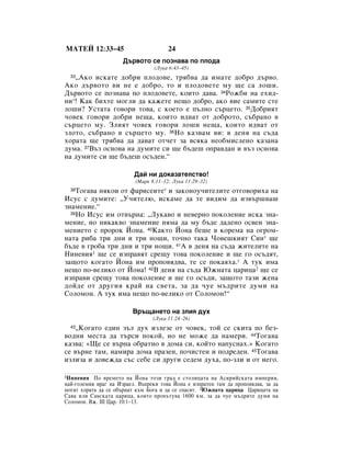 åÄíÖâ 12:33–45                         24
                      Ñ˙‚ÓÚÓ ÒÂ ÔÓÁÌ‡‚‡ ÔÓ ÔÎÓ‰‡
                                  (ãÛÍ‡ 6:43–45)
   ◊ÄÍÓ ËÒÍ‡ÚÂ ‰Ó·Ë ÔÎÓ‰Ó‚Â, Úﬂ·‚‡ ‰‡ ËÏ‡ÚÂ ‰Ó·Ó ‰˙‚Ó.
  33

ÄÍÓ ‰˙‚ÓÚÓ ‚Ë ÌÂ Â ‰Ó·Ó, ÚÓ Ë ÔÎÓ‰Ó‚ÂÚÂ ÏÛ ˘Â Ò‡ ÎÓ¯Ë.
Ñ˙‚ÓÚÓ ÒÂ ÔÓÁÌ‡‚‡ ÔÓ ÔÎÓ‰Ó‚ÂÚÂ, ÍÓËÚÓ ‰‡‚‡. 34êÓÊ·Ë Ì‡ ÂıË‰-
ÌË*! ä‡Í ·ËıÚÂ ÏÓ„ÎË ‰‡ Í‡ÊÂÚÂ ÌÂ˘Ó ‰Ó·Ó, ‡ÍÓ ‚ËÂ Ò‡ÏËÚÂ ÒÚÂ
ÎÓ¯Ë? ìÒÚ‡Ú‡ „Ó‚ÓË ÚÓ‚‡, Ò ÍÓÂÚÓ Â Ô˙ÎÌÓ Ò˙ˆÂÚÓ. 35ÑÓ·ËﬂÚ
˜Ó‚ÂÍ „Ó‚ÓË ‰Ó·Ë ÌÂ˘‡, ÍÓËÚÓ Ë‰‚‡Ú ÓÚ ‰Ó·ÓÚÓ, Ò˙·‡ÌÓ ‚
Ò˙ˆÂÚÓ ÏÛ. áÎËﬂÚ ˜Ó‚ÂÍ „Ó‚ÓË ÎÓ¯Ë ÌÂ˘‡, ÍÓËÚÓ Ë‰‚‡Ú ÓÚ
ÁÎÓÚÓ, Ò˙·‡ÌÓ ‚ Ò˙ˆÂÚÓ ÏÛ. 36çÓ Í‡Á‚‡Ï ‚Ë: ‚ ‰ÂÌﬂ Ì‡ Ò˙‰‡
ıÓ‡Ú‡ ˘Â Úﬂ·‚‡ ‰‡ ‰‡‚‡Ú ÓÚ˜ÂÚ Á‡ ‚ÒﬂÍ‡ ÌÂÓ·ÏËÒÎÂÌÓ Í‡Á‡Ì‡
‰ÛÏ‡. 37Ç˙Á ÓÒÌÓ‚‡ Ì‡ ‰ÛÏËÚÂ ÒË ˘Â ·˙‰Â¯ ÓÔ‡‚‰‡Ì Ë ‚˙Á ÓÒÌÓ‚‡
Ì‡ ‰ÛÏËÚÂ ÒË ˘Â ·˙‰Â¯ ÓÒ˙‰ÂÌ.“

                          Ñ‡È ÌË ‰ÓÍ‡Á‡ÚÂÎÒÚ‚Ó!
                          (å‡Í 8:11–12; ãÛÍ‡ 11:29–32)
  38íÓ„‡‚‡ ÌﬂÍÓË ÓÚ Ù‡ËÒÂËÚÂ* Ë Á‡ÍÓÌÓÛ˜ËÚÂÎËÚÂ ÓÚ„Ó‚ÓËı‡ Ì‡
àÒÛÒ Ò ‰ÛÏËÚÂ: ◊ì˜ËÚÂÎ˛, ËÒÍ‡ÏÂ ‰‡ ÚÂ ‚Ë‰ËÏ ‰‡ ËÁ‚˙¯‚‡¯
ÁÌ‡ÏÂÌËÂ.“
  39çÓ àÒÛÒ ËÏ ÓÚ‚˙Ì‡: ◊ãÛÍ‡‚Ó Ë ÌÂ‚ÂÌÓ ÔÓÍÓÎÂÌËÂ ËÒÍ‡ ÁÌ‡-

ÏÂÌËÂ, ÌÓ ÌËÍ‡Í‚Ó ÁÌ‡ÏÂÌËÂ ÌﬂÏ‡ ‰‡ ÏÛ ·˙‰Â ‰‡‰ÂÌÓ ÓÒ‚ÂÌ ÁÌ‡-
ÏÂÌËÂÚÓ Ò ÔÓÓÍ âÓÌ‡. 40ä‡ÍÚÓ âÓÌ‡ ·Â¯Â ‚ ÍÓÂÏ‡ Ì‡ Ó„ÓÏ-
Ì‡Ú‡ Ë·‡ ÚË ‰ÌË Ë ÚË ÌÓ˘Ë, ÚÓ˜ÌÓ Ú‡Í‡ óÓ‚Â¯ÍËﬂÚ ëËÌ* ˘Â
·˙‰Â ‚ „Ó·‡ ÚË ‰ÌË Ë ÚË ÌÓ˘Ë. 41Ä ‚ ‰ÂÌﬂ Ì‡ Ò˙‰‡ ÊËÚÂÎËÚÂ Ì‡
çËÌÂ‚Ëﬂ1 ˘Â ÒÂ ËÁÔ‡‚ﬂÚ ÒÂ˘Û ÚÓ‚‡ ÔÓÍÓÎÂÌËÂ Ë ˘Â „Ó ÓÒ˙‰ﬂÚ,
Á‡˘ÓÚÓ ÍÓ„‡ÚÓ âÓÌ‡ ËÏ ÔÓÔÓ‚ﬂ‰‚‡, ÚÂ ÒÂ ÔÓÍ‡ﬂı‡.* Ä ÚÛÍ ËÏ‡
ÌÂ˘Ó ÔÓ-‚ÂÎËÍÓ ÓÚ âÓÌ‡! 42Ç ‰ÂÌﬂ Ì‡ Ò˙‰‡ ûÊÌ‡Ú‡ ˆ‡Ëˆ‡2 ˘Â ÒÂ
ËÁÔ‡‚Ë ÒÂ˘Û ÚÓ‚‡ ÔÓÍÓÎÂÌËÂ Ë ˘Â „Ó ÓÒ˙‰Ë, Á‡˘ÓÚÓ Ú‡ÁË ÊÂÌ‡
‰ÓÈ‰Â ÓÚ ‰Û„Ëﬂ Í‡È Ì‡ Ò‚ÂÚ‡, Á‡ ‰‡ ˜ÛÂ Ï˙‰ËÚÂ ‰ÛÏË Ì‡
ëÓÎÓÏÓÌ. Ä ÚÛÍ ËÏ‡ ÌÂ˘Ó ÔÓ-‚ÂÎËÍÓ ÓÚ ëÓÎÓÏÓÌ!“

                         Ç˙˘‡ÌÂÚÓ Ì‡ ÁÎËﬂ ‰Ûı
                                 (ãÛÍ‡ 11:24–26)
   ◊äÓ„‡ÚÓ Â‰ËÌ Á˙Î ‰Ûı ËÁÎÂÁÂ ÓÚ ˜Ó‚ÂÍ, ÚÓÈ ÒÂ ÒÍËÚ‡ ÔÓ ·ÂÁ-
  43

‚Ó‰ÌË ÏÂÒÚ‡ ‰‡ Ú˙ÒË ÔÓÍÓÈ, ÌÓ ÌÂ ÏÓÊÂ ‰‡ Ì‡ÏÂË. 44íÓ„‡‚‡
Í‡Á‚‡: «ôÂ ÒÂ ‚˙Ì‡ Ó·‡ÚÌÓ ‚ ‰ÓÏ‡ ÒË, ÍÓÈÚÓ Ì‡ÔÛÒÌ‡ı.» äÓ„‡ÚÓ
ÒÂ ‚˙ÌÂ Ú‡Ï, Ì‡ÏË‡ ‰ÓÏ‡ Ô‡ÁÂÌ, ÔÓ˜ËÒÚÂÌ Ë ÔÓ‰Â‰ÂÌ. 45íÓ„‡‚‡
ËÁÎËÁ‡ Ë ‰Ó‚ÂÊ‰‡ Ò˙Ò ÒÂ·Â ÒË ‰Û„Ë ÒÂ‰ÂÏ ‰Ûı‡, ÔÓ-ÁÎË Ë ÓÚ ÌÂ„Ó.

1 çËÌÂ‚Ëﬂ  èÓ ‚ÂÏÂÚÓ Ì‡ âÓÌ‡ ÚÓÁË „‡‰ Â ÒÚÓÎËˆ‡Ú‡ Ì‡ ÄÒËËÈÒÍ‡Ú‡ ËÏÔÂËﬂ,
Ì‡È-„ÓÎÂÏËﬂ ‚‡„ Ì‡ àÁ‡ÂÎ. Ç˙ÔÂÍË ÚÓ‚‡ âÓÌ‡ Â ËÁÔ‡ÚÂÌ Ú‡Ï ‰‡ ÔÓÔÓ‚ﬂ‰‚‡, Á‡ ‰‡
ÏÓ„‡Ú ıÓ‡Ú‡ ‰‡ ÒÂ Ó·˙Ì‡Ú Í˙Ï ÅÓ„‡ Ë ‰‡ ÒÂ ÒÔ‡ÒﬂÚ. 2ûÊÌ‡Ú‡ ˆ‡Ëˆ‡ ñ‡Ëˆ‡Ú‡ Ì‡
ë‡‚‡ ËÎË ë‡‚ÒÍ‡Ú‡ ˆ‡Ëˆ‡, ÍÓﬂÚÓ ÔÓÔ˙ÚÛ‚‡ 1600 ÍÏ, Á‡ ‰‡ ˜ÛÂ Ï˙‰ËÚÂ ‰ÛÏË Ì‡
ëÓÎÓÏÓÌ. ÇÊ. III ñ‡. 10:1–13.
 