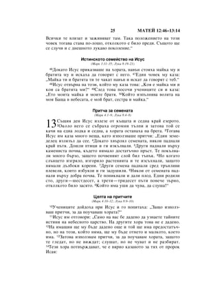 25                åÄíÖâ 12:46–13:14
ÇÒË˜ÍË ÚÂ ‚ÎËÁ‡Ú Ë Á‡ÊË‚ﬂ‚‡Ú Ú‡Ï. í‡Í‡ ÔÓÎÓÊÂÌËÂÚÓ Ì‡ ÚÓÁË
˜Ó‚ÂÍ ÚÓ„‡‚‡ ÒÚ‡‚‡ ÔÓ-ÎÓ¯Ó, ÓÚÍÓÎÍÓÚÓ Â ·ËÎÓ ÔÂ‰Ë. ë˙˘ÓÚÓ ˘Â
ÒÂ ÒÎÛ˜Ë Ë Ò ‰ÌÂ¯ÌÓÚÓ ÎÛÍ‡‚Ó ÔÓÍÓÎÂÌËÂ.“

                àÒÚËÌÒÍÓÚÓ ÒÂÏÂÈÒÚ‚Ó Ì‡ àÒÛÒ
                     (å‡Í 3:31–35; ãÛÍ‡ 8:19–21)
 46 ÑÓÍ‡ÚÓ àÒÛÒ ÔËÍ‡Á‚‡¯Â Ì‡ ıÓ‡Ú‡, Ì‡‚˙Ì ÒÚÓﬂı‡ Ï‡ÈÍ‡ ÏÛ Ë
·‡ÚﬂÚ‡ ÏÛ Ë ËÒÍ‡ı‡ ‰‡ „Ó‚ÓﬂÚ Ò ÌÂ„Ó. 47Ö‰ËÌ ˜Ó‚ÂÍ ÏÛ Í‡Á‡:
◊å‡ÈÍ‡ ÚË Ë ·‡ÚﬂÚ‡ ÚË ÚÂ ˜‡Í‡Ú Ì‡‚˙Ì Ë ËÒÍ‡Ú ‰‡ „Ó‚ÓﬂÚ Ò ÚÂ·.“
  48àÒÛÒ ÓÚ‚˙Ì‡ Ì‡ ÚÓÁË, ÍÓÈÚÓ ÏÛ Í‡Á‡ ÚÓ‚‡: ◊äÓﬂ Â Ï‡ÈÍ‡ ÏË Ë

ÍÓË Ò‡ ·‡ÚﬂÚ‡ ÏË?“ 49ëÎÂ‰ ÚÓ‚‡ ÔÓÒÓ˜Ë Û˜ÂÌËˆËÚÂ ÒË Ë Í‡Á‡:
◊ÖÚÓ ÏÓﬂÚ‡ Ï‡ÈÍ‡ Ë ÏÓËÚÂ ·‡Úﬂ. 50äÓÈÚÓ ËÁÔ˙ÎÌﬂ‚‡ ‚ÓÎﬂÚ‡ Ì‡
ÏÓﬂ Å‡˘‡ ‚ ÌÂ·ÂÒ‡Ú‡, Â ÏÓÈ ·‡Ú, ÒÂÒÚ‡ Ë Ï‡ÈÍ‡.“

                      èËÚ˜‡ Á‡ ÒÂÏÂÌ‡Ú‡
                       (å‡Í 4:1–9; ãÛÍ‡ 8:4–8)


13   ë˙˘Ëﬂ ‰ÂÌ àÒÛÒ ËÁÎÂÁÂ ÓÚ Í˙˘‡Ú‡ Ë ÒÂ‰Ì‡ Í‡È ÂÁÂÓÚÓ.
     2éÍÓÎÓ ÌÂ„Ó ÒÂ Ò˙·‡ı‡ Ó„ÓÏÌË Ú˙ÎÔË Ë Á‡ÚÓ‚‡ ÚÓÈ ÒÂ

Í‡˜Ë Ì‡ Â‰Ì‡ ÎÓ‰Í‡ Ë ÒÂ‰Ì‡, ‡ ıÓ‡Ú‡ ÓÒÚ‡Ì‡ı‡ Ì‡ ·Â„‡. 3íÓ„‡‚‡
àÒÛÒ ËÏ Í‡Á‡ ÏÌÓ„Ó ÌÂ˘‡, Í‡ÚÓ ËÁÔÓÎÁ‚‡¯Â ÔËÚ˜Ë: ◊Ö‰ËÌ ÁÂÏÂ-
‰ÂÎÂˆ ËÁÎﬂÁ˙Î ‰‡ ÒÂÂ. 4ÑÓÍ‡ÚÓ ı‚˙ÎﬂÎ ÒÂÏÂÌ‡Ú‡, ÌﬂÍÓË Ô‡‰Ì‡ÎË
Í‡È Ô˙Úﬂ. ÑÓ¯ÎË ÔÚËˆË Ë „Ë ËÁÍ˙Î‚‡ÎË. 5ÑÛ„Ë Ô‡‰Ì‡ÎË ‚˙ıÛ
Í‡ÏÂÌËÒÚ‡ ÔÓ˜‚‡, Í˙‰ÂÚÓ ÌﬂÏ‡ÎÓ ‰ÓÒÚ‡Ú˙˜ÌÓ Ô˙ÒÚ. íÂ ÔÓÍ˙ÎÌ‡-
ÎË ÏÌÓ„Ó ·˙ÁÓ, Á‡˘ÓÚÓ ÔÓ˜‚ÂÌËﬂÚ ÒÎÓÈ ·ËÎ Ú˙Ì˙Í. 6çÓ ÍÓ„‡ÚÓ
ÒÎ˙ÌˆÂÚÓ ËÁ„ﬂÎÓ, ËÁ„ÓËÎÓ ‡ÒÚÂÌËﬂÚ‡ Ë ÚÂ ËÁÒ˙ıÌ‡ÎË, Á‡˘ÓÚÓ
ÌﬂÏ‡ÎË ‰˙Î·ÓÍË ÍÓÂÌË. 7ÑÛ„Ë ÒÂÏÂÌ‡ Ô‡‰Ì‡ÎË ÒÂ‰ Ú˙ÌÎË‚Ë
ÔÎÂ‚ÂÎË, ÍÓËÚÓ ËÁ·ÛﬂÎË Ë „Ë Á‡‰Û¯ËÎË. 8çﬂÍÓË ÓÚ ÒÂÏÂÌ‡Ú‡ Ô‡‰-
Ì‡ÎË ‚˙ıÛ ‰Ó·‡ ÔÓ˜‚‡. íÂ ÔÓÌËÍÌ‡ÎË Ë ‰‡ÎË ÔÎÓ‰. Ö‰ÌË Ó‰ËÎË
ÒÚÓ, ‰Û„Ë—¯ÂÒÚ‰ÂÒÂÚ, ‡ ÚÂÚË—ÚË‰ÂÒÂÚ Ô˙ÚË ÔÓ‚Â˜Â Á˙ÌÓ,
ÓÚÍÓÎÍÓÚÓ ·ËÎÓ Á‡ÒﬂÚÓ. 9äÓÈÚÓ ËÏ‡ Û¯Ë ‰‡ ˜Û‚‡, ‰‡ ÒÎÛ¯‡!“

                       ñÂÎÚ‡ Ì‡ ÔËÚ˜ËÚÂ
                      (å‡Í 4:10–12; ãÛÍ‡ 8:9–10)
 10 ì˜ÂÌËˆËÚÂ ‰ÓÈ‰Óı‡ ÔË àÒÛÒ Ë „Ó ÔÓÔËÚ‡ı‡: ◊á‡˘Ó ËÁÔÓÎÁ-
‚‡¯ ÔËÚ˜Ë, Á‡ ‰‡ ÔÓÛ˜‡‚‡¯ ıÓ‡Ú‡?“
  11àÒÛÒ ËÏ ÓÚ„Ó‚ÓË: ◊ë‡ÏÓ Ì‡ ‚‡Ò ·Â ‰‡‰ÂÌÓ ‰‡ ÛÁÌ‡ÂÚÂ Ú‡ÈÌËÚÂ

ËÒÚËÌË Ì‡ ÌÂ·ÂÒÌÓÚÓ ˆ‡ÒÚ‚Ó. ç‡ ‰Û„ËÚÂ ıÓ‡ ÚÓ‚‡ ÌÂ Â ‰‡‰ÂÌÓ.
12ç‡ ËÏ‡˘Ëﬂ ˘Â ÏÛ ·˙‰Â ‰‡‰ÂÌÓ Ó˘Â Ë ÚÓÈ ˘Â ËÏ‡ ÔÂ‰ÓÒÚ‡Ú˙˜-

ÌÓ, ÌÓ Ì‡ ÚÓÁË, ÍÓÈÚÓ ÌﬂÏ‡, ˘Â ÏÛ ·˙‰Â ÓÚÌÂÚÓ Ë Ï‡ÎÍÓÚÓ, ÍÓÂÚÓ
ËÏ‡. 13á‡ÚÓ‚‡ ËÁÔÓÎÁ‚‡Ï ÔËÚ˜Ë, Á‡ ‰‡ ÔÓÛ˜‡‚‡Ï ıÓ‡Ú‡, Á‡˘ÓÚÓ
ÚÂ „ÎÂ‰‡Ú, ÌÓ ÌÂ ‚ËÊ‰‡Ú; ÒÎÛ¯‡Ú, ÌÓ ÌÂ ˜Û‚‡Ú Ë ÌÂ ‡Á·Ë‡Ú.
14íÂÁË ıÓ‡ ÔÓÚ‚˙Ê‰‡‚‡Ú, ˜Â Â ‚ﬂÌÓ Í‡Á‡ÌÓÚÓ Á‡ Úﬂı ÓÚ ÔÓÓÍ

àÒ‡ﬂ:
 