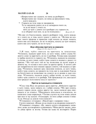 åÄíÖâ 13:15–30                          26
          «çÂÔÂÒÚ‡ÌÌÓ ˘Â ÒÎÛ¯‡ÚÂ, ÌÓ ÌﬂÏ‡ ‰‡ ‡Á·Ë‡ÚÂ.
           çÂÔÂÒÚ‡ÌÌÓ ˘Â „ÎÂ‰‡ÚÂ, ÌÓ ÌﬂÏ‡ ‰‡ ÔÓÛÏﬂ‚‡ÚÂ ÚÓ‚‡,
             ÍÓÂÚÓ ‚ËÊ‰‡ÚÂ.
 15        ë˙ˆ‡Ú‡ Ì‡ ÚÂÁË ıÓ‡ Ò‡ Á‡ÍÓ‡‚ÂÎË.
           íÂ Ò‡ Á‡ÔÛ¯ËÎË Û¯ËÚÂ ÒË Ë Ò‡ Á‡Ú‚ÓËÎË Ó˜ËÚÂ ÒË,
             Á‡ ‰‡ ÌÂ ‚Ë‰ﬂÚ Ò Ó˜ËÚÂ ÒË,
             ÌËÚÓ ‰‡ ˜ÛﬂÚ Ò Û¯ËÚÂ ÒË Ë ‡Á·Â‡Ú Ò˙Ò Ò˙ˆ‡Ú‡ ÒË,
           Ë ÒÂ Ó·˙Ì‡Ú Í˙Ï ÏÂÌ, Á‡ ‰‡ „Ë ËÁÎÂÍÛ‚‡Ï.»      àÒ‡ﬂ 6:9–10
 çÓ ‚ËÂ ÒÚÂ ·Î‡„ÓÒÎÓ‚ÂÌË, Á‡˘ÓÚÓ ‡Á·Ë‡ÚÂ ÚÓ‚‡, ÍÓÂÚÓ ‚ËÊ‰‡-
16

ÚÂ Ò Ó˜ËÚÂ ÒË, Ë ÚÓ‚‡, ÍÓÂÚÓ ˜Û‚‡ÚÂ Ò Û¯ËÚÂ ÒË. 17àÒÚËÌ‡ ‚Ë Í‡Á-
‚‡Ï: ÏÌÓ„Ó ÔÓÓˆË Ë Ô‡‚Â‰ÌË ıÓ‡ ËÒÍ‡ı‡ ‰‡ ‚Ë‰ﬂÚ ÌÂ˘‡Ú‡,
ÍÓËÚÓ ‚ËÂ ÒÂ„‡ ‚ËÊ‰‡ÚÂ, ÌÓ ÌÂ „Ë ‚Ë‰ﬂı‡, ËÒÍ‡ı‡ ‰‡ ˜ÛﬂÚ ÌÂ˘‡Ú‡,
ÍÓËÚÓ ‚ËÂ ÒÂ„‡ ˜Û‚‡ÚÂ, ÌÓ ÌÂ „Ë ˜Ûı‡.“
                    àÒÛÒ Ó·ﬂÒÌﬂ‚‡ ÔËÚ˜‡Ú‡ Á‡ ÒÂÏÂÌ‡Ú‡
                            (å‡Í 4:13–20; ãÛÍ‡ 8:11–15)
    ◊à Ú‡Í‡, ˜ÛÈÚÂ ÒÏËÒ˙Î‡ Ì‡ ÔËÚ˜‡Ú‡ Á‡ ÁÂÏÂ‰ÂÎÂˆ‡.
     18

 ëÂÏÂÌ‡Ú‡, Ô‡‰Ì‡ÎË Í‡È Ô˙Úﬂ, Ò‡ Í‡ÚÓ ˜Ó‚ÂÍ, ÍÓÈÚÓ ÒÎÛ¯‡ ·Ó-
19

ÊËÂÚÓ ÒÎÓ‚Ó Á‡ ˆ‡ÒÚ‚ÓÚÓ, ÌÓ ÌÂ „Ó ‡Á·Ë‡. íÓ„‡‚‡ Ë‰‚‡ ÎÛÍ‡‚ËﬂÚ
Ë „‡·‚‡ ÔÓÒﬂÚÓÚÓ ‚ Ò˙ˆÂÚÓ ÏÛ. 20ëÂÏÂÌ‡Ú‡, Ô‡‰Ì‡ÎË Ì‡ Í‡ÏÂÌËÒ-
Ú‡ ÔÓ˜‚‡, Ò‡ Í‡ÚÓ ˜Ó‚ÂÍ, ÍÓÈÚÓ ˜Û‚‡ ÒÎÓ‚ÓÚÓ Ë ‚Â‰Ì‡„‡ Ò ‡‰ÓÒÚ „Ó
ÔËÂÏ‡. 21çÓ Ú˙È Í‡ÚÓ ÚÓÈ ÌÂ ÏÛ ÔÓÁ‚ÓÎﬂ‚‡ ‰‡ ÔÛÒÌÂ ÍÓÂÌ ‚
ÊË‚ÓÚ‡ ÏÛ, ÚÓ ÓÒÚ‡‚‡ ‚ ÌÂ„Ó Ò‡ÏÓ Á‡ Í‡ÚÍÓ ‚ÂÏÂ. Ä ÍÓ„‡ÚÓ ‰ÓÈ-
‰‡Ú ÌÂÔËﬂÚÌÓÒÚË ËÎË „ÓÌÂÌËﬂ Á‡‡‰Ë ÒÎÓ‚ÓÚÓ, ÚÓÈ ‚Â‰Ì‡„‡ ÒÂ ÔÂ-
‰‡‚‡. 22ëÂÏÂÌ‡Ú‡, Ô‡‰Ì‡ÎË ÒÂ‰ Ú˙ÌÎË‚Ë ÔÎÂ‚ÂÎË, Ò‡ Í‡ÚÓ ˜Ó‚ÂÍ,
ÍÓÈÚÓ ˜Û‚‡ ÒÎÓ‚ÓÚÓ, ÌÓ „ËÊËÚÂ Ì‡ ÚÓÁË Ò‚ﬂÚ Ë Î˙ÊÎË‚ËﬂÚ ·ÎﬂÒ˙Í
Ì‡ ·Ó„‡ÚÒÚ‚‡Ú‡ ÌÂ ÔÓÁ‚ÓÎﬂ‚‡Ú Ì‡ ÒÎÓ‚ÓÚÓ ‰‡ ÒÂ ‡Á‚ËÂ Ë ‰‡‰Â ÔÎÓ-
‰Ó‚Â. 23ëÂÏÂÌ‡Ú‡, Ô‡‰Ì‡ÎË ‚˙ıÛ ‰Ó·‡ ÔÓ˜‚‡, Ò‡ Í‡ÚÓ ˜Ó‚ÂÍ,
ÍÓÈÚÓ ˜Û‚‡ ÒÎÓ‚ÓÚÓ Ë „Ó ‡Á·Ë‡. íÓÈ ÔÓËÁ‚ÂÊ‰‡ ÒÚÓ, ¯ÂÒÚ‰ÂÒÂÚ
ËÎË ÚË‰ÂÒÂÚ Ô˙ÚË ÔÓ‚Â˜Â ÔÎÓ‰ ÓÚ Á‡ÒﬂÚÓÚÓ.“
                      èËÚ˜‡ Á‡ Ô¯ÂÌËˆ‡Ú‡ Ë ÔÎÂ‚ÂÎËÚÂ
    ëÎÂ‰ ÚÓ‚‡ àÒÛÒ ËÏ ‡ÁÍ‡Á‡ ‰Û„‡ ÔËÚ˜‡: ◊çÂ·ÂÒÌÓÚÓ ˆ‡ÒÚ‚Ó
     24

Â Í‡ÚÓ ˜Ó‚ÂÍ, Á‡ÒﬂÎ ÌË‚‡Ú‡ ÒË Ò ‰Ó·Ë ÒÂÏÂÌ‡. 25çÓ ÔÂÁ ÌÓ˘Ú‡,
‰ÓÍ‡ÚÓ ıÓ‡Ú‡ ÒÔÂÎË, ‰Ó¯˙Î ‚‡„˙Ú ÏÛ, Á‡ÒﬂÎ ÔÎÂ‚ÂÎË ÒÂ‰ Ô¯Â-
ÌËˆ‡Ú‡ Ë ÒË ÓÚË¯˙Î. 26è¯ÂÌËˆ‡Ú‡ ÔÓÍ˙ÎÌ‡Î‡ Ë ËÁÍÎ‡ÒËÎ‡, ÌÓ
ÔÎÂ‚ÂÎËÚÂ Ò˙˘Ó ÔÓ‡ÒÌ‡ÎË. 27íÓ„‡‚‡ ÒÎÛ„ËÚÂ Ì‡ ÚÓÁË ˜Ó‚ÂÍ ‰Ó¯ÎË
ÔË ÌÂ„Ó Ë ÏÛ Í‡Á‡ÎË: «ÉÓÒÔÓ‰‡˛, ÚË ÔÓÒﬂ ‰Ó·Ë ÒÂÏÂÌ‡ ‚ ÌË‚‡-
Ú‡ ÒË. éÚÍ˙‰Â Ò‡ ‰Ó¯ÎË ÚÂÁË ÔÎÂ‚ÂÎË?»
  28ëÚÓÔ‡ÌËÌ˙Ú ÓÚ„Ó‚ÓËÎ: «çﬂÍÓÈ ‚‡„ Â Ì‡Ô‡‚ËÎ ÚÓ‚‡.»

  ëÎÛ„ËÚÂ ÔÓÔËÚ‡ÎË: «àÒÍ‡¯ ÎË ‰‡ ÓÚË‰ÂÏ Ë ‰‡ ËÁÍÓÂÌËÏ ÔÎÂ‚ÂÎËÚÂ?»
  29ëÚÓÔ‡ÌËÌ˙Ú ÓÚ‚˙Ì‡Î: «çÂ, Á‡˘ÓÚÓ ÍÓ„‡ÚÓ ËÁÍÓÂÌﬂ‚‡ÚÂ ÔÎÂ‚Â-

ÎËÚÂ, ÏÓÊÂ ‰‡ ËÁÍÓÂÌËÚÂ Ë Ô¯ÂÌËˆ‡Ú‡. 30çÂÍ‡ ‡ÒÚ‡Ú Á‡Â‰ÌÓ, ‰ÓÍ‡-
ÚÓ ‰ÓÈ‰Â ‚ÂÏÂ Á‡ Ê˙Ú‚‡. íÓ„‡‚‡ ˘Â Í‡Ê‡ Ì‡ Ê˙Ú‚‡ËÚÂ: è˙‚Ó
 