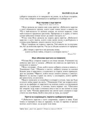 27                   åÄíÖâ 13:31–44
Ò˙·ÂÂÚÂ ÔÎÂ‚ÂÎËÚÂ Ë „Ë Á‡‚˙ÊÂÚÂ Ì‡ ÒÌÓÔË, Á‡ ‰‡ ·˙‰‡Ú ËÁ„ÓÂÌË.
ëÎÂ‰ ÚÓ‚‡ Ò˙·ÂÂÚÂ Ô¯ÂÌËˆ‡Ú‡ Ë ﬂ ÔË·ÂÂÚÂ ‚ ı‡Ï·‡‡ ÏË.»“

                          àÒÛÒ ÔÓÛ˜‡‚‡ Ò Ó˘Â ÔËÚ˜Ë
                              (å‡Í 4:30–34; ãÛÍ‡ 13:18–21)
  31àÒÛÒ ‡ÁÍ‡Á‡ Ì‡ ıÓ‡Ú‡ Ó˘Â Â‰Ì‡ ÔËÚ˜‡: ◊çÂ·ÂÒÌÓÚÓ ˆ‡ÒÚ‚Ó
Â Í‡ÚÓ ÒËÌ‡ÔÂÌÓÚÓ Á˙ÌˆÂ, ÍÓÂÚÓ Â‰ËÌ ˜Ó‚ÂÍ ÔÓÒﬂÎ ‚ ÌË‚‡Ú‡ ÒË.
32íÓ Â Ì‡È-Ï‡ÎÍÓÚÓ ÓÚ ‚ÒË˜ÍË ÒÂÏÂÌ‡, ÌÓ ÍÓ„‡ÚÓ ÔÓ‡ÒÌÂ, ÒÚ‡‚‡

Ì‡È-„ÓÎﬂÏÓÚÓ „‡‰ËÌÒÍÓ ‡ÒÚÂÌËÂ. èÂ‚˙˘‡ ÒÂ ‚ ‰˙‚Ó, ‚ ˜ËËÚÓ
ÍÎÓÌË ÌÂ·ÂÒÌËÚÂ ÔÚËˆË ÏÓ„‡Ú ‰‡ Ò‚ËﬂÚ „ÌÂÁ‰‡Ú‡ ÒË.“
  33ëÎÂ‰ ÚÓ‚‡ àÒÛÒ ‡ÁÍ‡Á‡ Ì‡ ıÓ‡Ú‡ ‰Û„‡ ÔËÚ˜‡: ◊çÂ·ÂÒÌÓÚÓ

ˆ‡ÒÚ‚Ó Â Í‡ÚÓ Ï‡ﬂÚ‡, ÍÓﬂÚÓ Â‰Ì‡ ÊÂÌ‡ ‚ÁÂÎ‡ Ë ‡Á·˙Í‡Î‡ ‚
„ÓÎﬂÏ‡ ÍÛÔ‡ ·‡¯ÌÓ, ‰ÓÍ‡ÚÓ ˆﬂÎÓÚÓ ÚÂÒÚÓ ‚Ú‡Ò‡.“
  34àÒÛÒ „Ó‚ÓÂ¯Â Ì‡ ıÓ‡Ú‡ Ò ÔËÚ˜Ë. íÓÈ ÌËÍÓ„‡ ÌÂ „Ë ÔÓÛ˜‡‚‡-

¯Â, ·ÂÁ ‰‡ ËÁÔÓÎÁ‚‡ ÔËÚ˜Ë, 35Á‡ ‰‡ ÒÂ Ò·˙‰ÌÂ Í‡Á‡ÌÓÚÓ ÓÚ ÔÓÓÍ‡:
       ◊ôÂ „Ó‚Óﬂ Ò ÔËÚ˜Ë Ë ˘Â ‡ÁÍ‡Ê‡ ÌÂ˘‡,
         ÍÓËÚÓ Ò‡ ·ËÎË Ú‡ÈÌ‡, ÓÚÍ‡ÍÚÓ Â Ò˙Ú‚ÓÂÌ Ò‚ÂÚ˙Ú.“
                                                                      èÒ‡ÎÏ 78:2

                    àÒÛÒ Ó·ﬂÒÌﬂ‚‡ ÔËÚ˜‡Ú‡ Á‡ ÔÎÂ‚ÂÎËÚÂ
  36íÓ„‡‚‡ àÒÛÒ ÓÚÔ‡ÚË ıÓ‡Ú‡ Ë ÒË ÓÚË‰Â ‚Í˙˘Ë. ì˜ÂÌËˆËÚÂ ÏÛ
‰ÓÈ‰Óı‡ ÔË ÌÂ„Ó Ë Í‡Á‡ı‡: ◊é·ﬂÒÌË ÌË ÒÏËÒ˙Î‡ Ì‡ ÔËÚ˜‡Ú‡ Á‡
ÔÎÂ‚ÂÎËÚÂ ‚ ÌË‚‡Ú‡.“
  37àÒÛÒ ÓÚ„Ó‚ÓË: ◊íÓÁË, ÍÓÈÚÓ ÔÓÒﬂÎ ‰Ó·ËÚÂ ÒÂÏÂÌ‡ ‚ ÌË‚‡Ú‡, Â

óÓ‚Â¯ÍËﬂÚ ëËÌ.* 38çË‚‡Ú‡ Â Ò‚ÂÚ˙Ú, ‰Ó·ËÚÂ ÒÂÏÂÌ‡ Ò‡ ‚ÒË˜ÍË
ÅÓÊËË ‰Âˆ‡ ‚ ˆ‡ÒÚ‚ÓÚÓ, ‡ ÔÎÂ‚ÂÎËÚÂ Ò‡ ıÓ‡Ú‡, ÍÓËÚÓ ÔËÌ‡‰ÎÂ-
Ê‡Ú Ì‡ ÎÛÍ‡‚Ëﬂ. 39Ç‡„˙Ú, ÍÓÈÚÓ ÔÓÒﬂÎ ÎÓ¯ËÚÂ ÒÂÏÂÌ‡, Â ‰ﬂ‚ÓÎ˙Ú.
ÇÂÏÂÚÓ Á‡ Ê˙Ú‚‡ Â Í‡ﬂÚ Ì‡ Ò‚ÂÚ‡,1 ‡ Ê˙Ú‚‡ËÚÂ, ÍÓËÚÓ ÔË·Ë-
‡Ú ÂÍÓÎÚ‡Ú‡, Ò‡ ‡Ì„ÂÎËÚÂ.
  40ä‡ÍÚÓ ÔÎÂ‚ÂÎËÚÂ ÒÂ ËÁÒÍÛ·‚‡Ú Ë ËÁ„‡ﬂÚ ‚ Ó„˙Ìﬂ, Ú‡Í‡ ˘Â ·˙‰Â

Ë ÍÓ„‡ÚÓ ‰ÓÈ‰Â Í‡ﬂÚ Ì‡ Ò‚ÂÚ‡. 41óÓ‚Â¯ÍËﬂÚ ëËÌ* ˘Â ËÁÔ‡ÚË ‡Ì„Â-
ÎËÚÂ ÒË ‰‡ ÔË·Â‡Ú ÓÚ ˆ‡ÒÚ‚ÓÚÓ ÏÛ ‚ÒË˜ÍË, ÍÓËÚÓ Ò‡ ËÁÍÛ¯‡‚‡ÎË
‰Û„ËÚÂ ‰‡ Ò˙„Â¯‡‚‡Ú, Ë ‚ÒË˜ÍË, ÍÓËÚÓ ‚˙¯‡Ú ÁÎÓ. 42ÄÌ„ÂÎËÚÂ
˘Â ı‚˙ÎﬂÚ ÚÂÁË ıÓ‡ ‚ Ó„ÌÂÌ‡Ú‡ ÔÂ˘ Ë Ú‡Ï ÚÂ ˘Â ÔÎ‡˜‡Ú Ë ÒÍ˙-
ˆ‡Ú Ò˙Ò Á˙·Ë. 43íÓ„‡‚‡ Ô‡‚Â‰ÌËÚÂ ˘Â Ò‚ÂÚﬂÚ Í‡ÚÓ ÒÎ˙ÌˆÂÚÓ ‚ ˆ‡-
ÒÚ‚ÓÚÓ Ì‡ Ò‚Óﬂ Å‡˘‡. äÓÈÚÓ ËÏ‡ Û¯Ë ‰‡ ˜Û‚‡, ‰‡ ÒÎÛ¯‡!“

         èËÚ˜Ë Á‡ Ò˙ÍÓ‚Ë˘ÂÚÓ, ÔÂÎ‡Ú‡ Ë Ë·‡ÒÍ‡Ú‡ ÏÂÊ‡
   ◊çÂ·ÂÒÌÓÚÓ ˆ‡ÒÚ‚Ó Â Í‡ÚÓ Ò˙ÍÓ‚Ë˘Â, ÒÍËÚÓ ‚ ÌË‚‡. Ö‰ËÌ
  44

˜Ó‚ÂÍ „Ó Ì‡ÏÂËÎ Ë Ú‡Í‡ ÒÂ Á‡‡‰‚‡Î, ˜Â Ô‡Í „Ó Á‡Ó‚ËÎ Ë ÔÓ‰‡Î
‚ÒË˜ÍÓ, ÍÓÂÚÓ ËÏ‡Î, Á‡ ‰‡ ÍÛÔË Ú‡ÁË ÌË‚‡.

1Ò‚ÂÚ‡   ÅÛÍ‚.: ◊‚ÂÍ‡“ ËÎË ◊‚ÂÏÂÚÓ“. éÚÌ‡Òﬂ ÒÂ Ò˙˘Ó ‰Ó 13:40, 49.
 