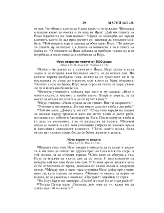 29                       åÄíÖâ 14:7–28
ÓÚ ÌÂﬂ, 7˜Â Ó·Â˘‡ Ò ÍÎÂÚ‚‡ ‰‡ È ‰‡‰Â Í‡Í‚ÓÚÓ Úﬂ ÔÓÊÂÎ‡Â. 8àÓ‰Ë‡‰‡
ﬂ ÔÓ‰Û˜Ë Í‡Í‚Ó ‰‡ ÔÓËÒÍ‡ Ë Úﬂ Í‡Á‡ Ì‡ àÓ‰: ◊Ñ‡È ÏË „Î‡‚‡Ú‡ Ì‡
âÓ‡Ì ä˙ÒÚËÚÂÎ Ì‡ ÚÓÁË ÔÓ‰ÌÓÒ.“ 9ñ‡ﬂÚ ÒÂ Ì‡ÒÍ˙·Ë, ÌÓ Á‡‡‰Ë
ÍÎÂÚ‚ËÚÂ, ÍÓËÚÓ ·Â ‰‡Î ÔÂ‰ „ÓÒÚËÚÂ ÒË, Á‡ÔÓ‚ﬂ‰‡ ‰‡ ËÁÔ˙ÎÌﬂÚ ÏÓÎ-
·‡Ú‡. 10íÓÈ ËÁÔ‡ÚË ıÓ‡ ‚ Á‡Ú‚Ó‡ ‰‡ Ó·ÂÁ„Î‡‚ﬂÚ âÓ‡Ì. 11íÂ ‰ÓÌÂÒÓ-
ı‡ „Î‡‚‡Ú‡ ÏÛ Ì‡ ÔÓ‰ÌÓÒ Ë ﬂ ‰‡‰Óı‡ Ì‡ ÏÓÏË˜ÂÚÓ, ‡ ÚÓ ﬂ ÓÚÌÂÒÂ Ì‡
Ï‡ÈÍ‡ ÒË. 12ì˜ÂÌËˆËÚÂ Ì‡ âÓ‡Ì ‰ÓÈ‰Óı‡ ‰‡ ÔË·Â‡Ú ÚﬂÎÓÚÓ ÏÛ Ë „Ó
ÔÓ„Â·‡ı‡, ‡ ÔÓÒÎÂ ÓÚË‰Óı‡ Ë Ò˙Ó·˘Ëı‡ Ì‡ àÒÛÒ.

               àÒÛÒ Ì‡ı‡Ì‚‡ ÔÓ‚Â˜Â ÓÚ 5000 ‰Û¯Ë
                 (å‡Í 6:30–44; ãÛÍ‡ 9:10–17; âÓ‡Ì 6:1–14)
 13 äÓ„‡ÚÓ ˜Û Í‡Í‚Ó ÒÂ Â ÒÎÛ˜ËÎÓ Ò âÓ‡Ì, àÒÛÒ ÒÂ‰Ì‡ ‚ Â‰Ì‡
ÎÓ‰Í‡ Ë ÒÂ ÓÚÔ‡‚Ë Í˙Ï ·ÂÁÎ˛‰ÌÓ ÏﬂÒÚÓ, Á‡ ‰‡ ÓÒÚ‡ÌÂ Ò‡Ï. çÓ
ÍÓ„‡ÚÓ ıÓ‡Ú‡ ‡Á·‡ı‡ ÚÓ‚‡, ËÁÎﬂÁÓı‡ ÓÚ „‡‰Ó‚ÂÚÂ ÒË Ë „Ó
ÔÓÒÎÂ‰‚‡ı‡ ÔÓ ÒÛ¯‡ ‰Ó ÏﬂÒÚÓÚÓ, Í˙Ï ÍÓÂÚÓ ÒÂ ·Â¯Â ÓÚÔ‡‚ËÎ.
14äÓ„‡ÚÓ ÒÎÂÁÂ Ì‡ ·Â„‡, àÒÛÒ ‚Ë‰ﬂ Ó„ÓÏÌ‡ Ú˙ÎÔ‡ ÓÚ ıÓ‡, Ò˙Ê‡-

ÎË „Ë Ë ËÁÎÂÍÛ‚‡ ·ÓÎÌËÚÂ ËÏ.
  15ÇÂ˜ÂÚ‡ Û˜ÂÌËˆËÚÂ ‰ÓÈ‰Óı‡ ÔË ÌÂ„Ó Ë ÏÛ Í‡Á‡ı‡: ◊ÇÂ˜Â Â

ÏÌÓ„Ó Í˙ÒÌÓ, ‡ ÏﬂÒÚÓÚÓ Â ÌÂÓ·ËÚ‡‚‡ÌÓ. éÚÔ‡ÚË ıÓ‡Ú‡, Á‡ ‰‡
ÏÓ„‡Ú ‰‡ ÓÚË‰‡Ú ÔÓ ÒÂÎ‡Ú‡ Ë ‰‡ ÒË ÍÛÔﬂÚ ı‡Ì‡.“
  16àÒÛÒ ÓÚ‚˙Ì‡: ◊çﬂÏ‡ ÌÛÊ‰‡ ‰‡ ÒË ÓÚË‚‡Ú. ÇËÂ „Ë Ì‡ı‡ÌÂÚÂ.“
  17ì˜ÂÌËˆËÚÂ ÓÚ„Ó‚ÓËı‡: ◊çÓ ÌËÂ ËÏ‡ÏÂ Ò‡ÏÓ ÔÂÚ ıÎﬂ·‡ Ë ‰‚Â Ë·Ë.“
  18íÓÈ ËÏ Í‡Á‡: ◊ÑÓÌÂÒÂÚÂ ÏË „Ë!“ 19ëÎÂ‰ ÚÓ‚‡ Ì‡Â‰Ë Ì‡ ıÓ‡Ú‡

‰‡ Ì‡Òﬂ‰‡Ú ‚˙ıÛ ÚÂ‚‡Ú‡ Ë Í‡ÚÓ ‚ÁÂ ÔÂÚÚÂ ıÎﬂ·‡ Ë ‰‚ÂÚÂ Ë·Ë,
ÔÓ„ÎÂ‰Ì‡ Í˙Ï ÌÂ·ÂÚÓ Ë ·Î‡„Ó‰‡Ë Ì‡ ÅÓ„‡. èÓÒÎÂ ‡Á˜ÛÔË ıÎﬂ·‡ Ë
„Ó ‰‡‰Â Ì‡ Û˜ÂÌËˆËÚÂ, ‡ ÚÂ „Ó ‡Á‰‡‰Óı‡ Ì‡ ıÓ‡Ú‡. 20ÇÒË˜ÍË
ﬂ‰Óı‡ ‰Ó Ì‡ÒËÚ‡, ‡ ÒÎÂ‰ ÚÓ‚‡ Û˜ÂÌËˆËÚÂ Ò˙·‡ı‡ ÓÒÚ‡Ì‡Î‡Ú‡ ı‡Ì‡
Ë Ì‡Ô˙ÎÌËı‡ ‰‚‡Ì‡‰ÂÒÂÚ ÍÓ¯ÌËˆË. 21íÂÁË, ÍÓËÚÓ ﬂ‰Óı‡, ·ﬂı‡
ÓÍÓÎÓ ÔÂÚ ıËÎﬂ‰Ë ‰Û¯Ë, ·ÂÁ ‰‡ ÒÂ ·ÓﬂÚ ÊÂÌËÚÂ Ë ‰Âˆ‡Ú‡.

                      àÒÛÒ ‚˙‚Ë ÔÓ ‚Ó‰‡Ú‡
                       (å‡Í 6:45–52; âÓ‡Ì 6:15–21)
 22 ÇÂ‰Ì‡„‡ ÒÎÂ‰ ÚÓ‚‡ àÒÛÒ Ì‡Í‡‡ Û˜ÂÌËˆËÚÂ ‰‡ ÒÂ Í‡˜‡Ú ‚ ÎÓ‰Í‡-
Ú‡ Ë ËÏ Í‡Á‡ ‰‡ ÓÚË‰‡Ú Ì‡ ‰Û„Ëﬂ ·ﬂ„ Ì‡ É‡ÎËÎÂÈÒÍÓÚÓ ÂÁÂÓ, ‡
ÚÓÈ ÓÒÚ‡Ì‡, Á‡ ‰‡ ÓÚÔ‡ÚË ıÓ‡Ú‡. 23ëÎÂ‰ Í‡ÚÓ ÒÂ Ò·Ó„Û‚‡ Ò Úﬂı,
àÒÛÒ ÒÂ ËÁÍ‡˜Ë Ì‡ ı˙ÎÏ‡ Ò‡Ï ‰‡ ÒÂ ÏÓÎË. ë Ì‡ÒÚ˙Ô‚‡ÌÂÚÓ Ì‡
‚Â˜ÂÚ‡ ÚÓÈ ‚ÒÂ Ó˘Â ·Â¯Â Ú‡Ï Ò‡Ï. 24èÓ ÚÓ‚‡ ‚ÂÏÂ ÎÓ‰Í‡Ú‡ ‚Â˜Â
ÒÂ ·Â ÓÚ‰‡ÎÂ˜ËÎ‡ ÓÚ ·Â„‡, Î˛¯Í‡Ì‡ ÓÚ ÒËÎÌË ‚˙ÎÌË Ë Ì‡ÒÂ˘ÂÌ
‚ﬂÚ˙. 25åÂÊ‰Û ÚË Ë ¯ÂÒÚ ˜‡Ò‡ ÒÛÚËÌÚ‡ àÒÛÒ ‰ÓÈ‰Â ÔË Û˜ÂÌË-
ˆËÚÂ ÒË, Í‡ÚÓ ıÓ‰Â¯Â ÔÓ ‚Ó‰‡Ú‡. 26äÓ„‡ÚÓ „Ó ‚Ë‰ﬂı‡ ‰‡ ‚˙‚Ë ÔÓ
‚Ó‰‡Ú‡, ÚÂ ÒÂ ÛÊ‡ÒËı‡ Ë Í‡Á‚‡ı‡: ◊èËÁ‡Í!“, ‚ËÍ‡ÈÍË ÓÚ ÒÚ‡ı.
  27çÓ àÒÛÒ ·˙ÁÓ ËÏ Á‡„Ó‚ÓË: ◊ëÏÂÎÓ! ÄÁ Ò˙Ï! çÂ ÒÂ ÒÚ‡ıÛ‚‡ÈÚÂ!“
  28íÓ„‡‚‡ èÂÚ˙ Í‡Á‡: ◊ÉÓÒÔÓ‰Ë, ‡ÍÓ ÚÓ‚‡ ÒË ÚË, Í‡ÊË ÏË ‰‡

‰ÓÈ‰‡ ÔË ÚÂ· ÔÓ ‚Ó‰‡Ú‡.“
 
