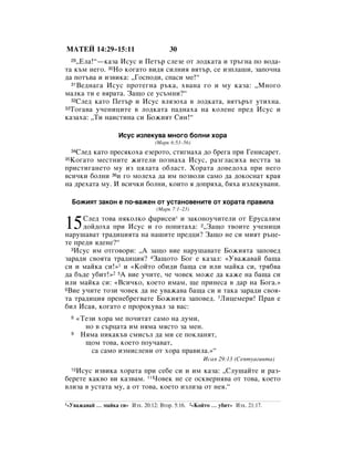 åÄíÖâ 14:29–15:11                         30
    ◊ÖÎ‡!“—Í‡Á‡ àÒÛÒ Ë èÂÚ˙ ÒÎÂÁÂ ÓÚ ÎÓ‰Í‡Ú‡ Ë Ú˙„Ì‡ ÔÓ ‚Ó‰‡-
     29

Ú‡ Í˙Ï ÌÂ„Ó. 30çÓ ÍÓ„‡ÚÓ ‚Ë‰ﬂ ÒËÎÌËﬂ ‚ﬂÚ˙, ÒÂ ËÁÔÎ‡¯Ë, Á‡ÔÓ˜Ì‡
‰‡ ÔÓÚ˙‚‡ Ë ËÁ‚ËÍ‡: ◊ÉÓÒÔÓ‰Ë, ÒÔ‡ÒË ÏÂ!“
  31ÇÂ‰Ì‡„‡ àÒÛÒ ÔÓÚÂ„Ì‡ ˙Í‡, ı‚‡Ì‡ „Ó Ë ÏÛ Í‡Á‡: ◊åÌÓ„Ó

Ï‡ÎÍ‡ ÚË Â ‚ﬂ‡Ú‡. á‡˘Ó ÒÂ ÛÒ˙ÏÌË?“
  32ëÎÂ‰ Í‡ÚÓ èÂÚ˙ Ë àÒÛÒ ‚ÎﬂÁÓı‡ ‚ ÎÓ‰Í‡Ú‡, ‚ﬂÚ˙˙Ú ÛÚËıÌ‡.
33íÓ„‡‚‡ Û˜ÂÌËˆËÚÂ ‚ ÎÓ‰Í‡Ú‡ Ô‡‰Ì‡ı‡ Ì‡ ÍÓÎÂÌÂ ÔÂ‰ àÒÛÒ Ë

Í‡Á‡ı‡: ◊íË Ì‡ËÒÚËÌ‡ ÒË ÅÓÊËﬂÚ ëËÌ!“

                       àÒÛÒ ËÁÎÂÍÛ‚‡ ÏÌÓ„Ó ·ÓÎÌË ıÓ‡
                                     (å‡Í 6:53–56)
   ëÎÂ‰ Í‡ÚÓ ÔÂÒﬂÍÓı‡ ÂÁÂÓÚÓ, ÒÚË„Ì‡ı‡ ‰Ó ·Â„‡ ÔË ÉÂÌËÒ‡ÂÚ.
     34

 äÓ„‡ÚÓ ÏÂÒÚÌËÚÂ ÊËÚÂÎË ÔÓÁÌ‡ı‡ àÒÛÒ, ‡Á„Î‡ÒËı‡ ‚ÂÒÚÚ‡ Á‡
35

ÔËÒÚË„‡ÌÂÚÓ ÏÛ ËÁ ˆﬂÎ‡Ú‡ Ó·Î‡ÒÚ. ïÓ‡Ú‡ ‰Ó‚Â‰Óı‡ ÔË ÌÂ„Ó
‚ÒË˜ÍË ·ÓÎÌË 36Ë „Ó ÏÓÎÂı‡ ‰‡ ËÏ ÔÓÁ‚ÓÎË Ò‡ÏÓ ‰‡ ‰ÓÍÓÒÌ‡Ú Í‡ﬂ
Ì‡ ‰Âı‡Ú‡ ÏÛ. à ‚ÒË˜ÍË ·ÓÎÌË, ÍÓËÚÓ ﬂ ‰ÓÔﬂı‡, ·ﬂı‡ ËÁÎÂÍÛ‚‡ÌË.

     ÅÓÊËﬂÚ Á‡ÍÓÌ Â ÔÓ-‚‡ÊÂÌ ÓÚ ÛÒÚ‡ÌÓ‚ÂÌËÚÂ ÓÚ ıÓ‡Ú‡ Ô‡‚ËÎ‡
                                     (å‡Í 7:1–23)
     ëÎÂ‰ ÚÓ‚‡ ÌﬂÍÓÎÍÓ Ù‡ËÒÂË* Ë Á‡ÍÓÌÓÛ˜ËÚÂÎË ÓÚ ÖÛÒ‡ÎËÏ
15   ‰ÓÈ‰Óı‡ ÔË àÒÛÒ Ë „Ó ÔÓÔËÚ‡ı‡: 2◊á‡˘Ó Ú‚ÓËÚÂ Û˜ÂÌËˆË
Ì‡Û¯‡‚‡Ú Ú‡‰ËˆËﬂÚ‡ Ì‡ Ì‡¯ËÚÂ ÔÂ‰ˆË? á‡˘Ó ÌÂ ÒË ÏËﬂÚ ˙ˆÂ-
ÚÂ ÔÂ‰Ë ﬂ‰ÂÌÂ?“
  3àÒÛÒ ËÏ ÓÚ„Ó‚ÓË: ◊Ä Á‡˘Ó ‚ËÂ Ì‡Û¯‡‚‡ÚÂ ÅÓÊËﬂÚ‡ Á‡ÔÓ‚Â‰

Á‡‡‰Ë Ò‚ÓﬂÚ‡ Ú‡‰ËˆËﬂ? 4á‡˘ÓÚÓ ÅÓ„ Â Í‡Á‡Î: «ì‚‡Ê‡‚‡È ·‡˘‡
ÒË Ë Ï‡ÈÍ‡ ÒË!»1 Ë «äÓÈÚÓ Ó·Ë‰Ë ·‡˘‡ ÒË ËÎË Ï‡ÈÍ‡ ÒË, Úﬂ·‚‡
‰‡ ·˙‰Â Û·ËÚ!»2 5Ä ‚ËÂ Û˜ËÚÂ, ˜Â ˜Ó‚ÂÍ ÏÓÊÂ ‰‡ Í‡ÊÂ Ì‡ ·‡˘‡ ÒË
ËÎË Ï‡ÈÍ‡ ÒË: «ÇÒË˜ÍÓ, ÍÓÂÚÓ ËÏ‡Ï, ˘Â ÔËÌÂÒ‡ ‚ ‰‡ Ì‡ ÅÓ„‡.»
6ÇËÂ Û˜ËÚÂ ÚÓÁË ˜Ó‚ÂÍ ‰‡ ÌÂ Û‚‡Ê‡‚‡ ·‡˘‡ ÒË Ë Ú‡Í‡ Á‡‡‰Ë Ò‚Óﬂ-

Ú‡ Ú‡‰ËˆËﬂ ÔÂÌÂ·Â„‚‡ÚÂ ÅÓÊËﬂÚ‡ Á‡ÔÓ‚Â‰. 7ãËˆÂÏÂË! è‡‚ Â
·ËÎ àÒ‡ﬂ, ÍÓ„‡ÚÓ Â ÔÓÓÍÛ‚‡Î Á‡ ‚‡Ò:
     8    «íÂÁË ıÓ‡ ÏÂ ÔÓ˜ËÚ‡Ú Ò‡ÏÓ Ì‡ ‰ÛÏË,
            ÌÓ ‚ Ò˙ˆ‡Ú‡ ËÏ ÌﬂÏ‡ ÏﬂÒÚÓ Á‡ ÏÂÌ.
     9     çﬂÏ‡ ÌËÍ‡Í˙‚ ÒÏËÒ˙Î ‰‡ ÏË ÒÂ ÔÓÍÎ‡ÌﬂÚ,
            ˘ÓÏ ÚÓ‚‡, ÍÓÂÚÓ ÔÓÛ˜‡‚‡Ú,
              Ò‡ Ò‡ÏÓ ËÁÏËÒÎÂÌË ÓÚ ıÓ‡ Ô‡‚ËÎ‡.»“
                                                       àÒ‡ﬂ 29:13 (ëÂÔÚÛ‡„ËÌÚ‡)

   àÒÛÒ ËÁ‚ËÍ‡ ıÓ‡Ú‡ ÔË ÒÂ·Â ÒË Ë ËÏ Í‡Á‡: ◊ëÎÛ¯‡ÈÚÂ Ë ‡Á-
     10

·ÂÂÚÂ Í‡Í‚Ó ‚Ë Í‡Á‚‡Ï. 11óÓ‚ÂÍ ÌÂ ÒÂ ÓÒÍ‚ÂÌﬂ‚‡ ÓÚ ÚÓ‚‡, ÍÓÂÚÓ
‚ÎËÁ‡ ‚ ÛÒÚ‡Ú‡ ÏÛ, ‡ ÓÚ ÚÓ‚‡, ÍÓÂÚÓ ËÁÎËÁ‡ ÓÚ ÌÂﬂ.“

1«ì‚‡Ê‡‚‡È     … Ï‡ÈÍ‡ ÒË» àÁı. 20:12; ÇÚÓ. 5:16. 2«äÓÈÚÓ … Û·ËÚ» àÁı. 21:17.
 