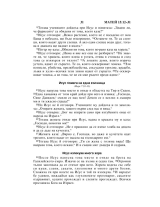 31              åÄíÖâ 15:12–31
    íÓ„‡‚‡ Û˜ÂÌËˆËÚÂ ‰ÓÈ‰Óı‡ ÔË àÒÛÒ Ë ÔÓÔËÚ‡ı‡: ◊áÌ‡Â¯ ÎË,
     12

˜Â Ù‡ËÒÂËÚÂ* Ò‡ Ó·Ë‰ÂÌË ÓÚ ÚÓ‚‡, ÍÓÂÚÓ Í‡Á‡?“
  13àÒÛÒ ÓÚ„Ó‚ÓË: ◊ÇÒﬂÍÓ ‡ÒÚÂÌËÂ, ÍÓÂÚÓ ÌÂ Â ÔÓÒ‡‰ÂÌÓ ÓÚ ÏÓﬂ

Å‡˘‡ ‚ ÌÂ·ÂÒ‡Ú‡, ˘Â ·˙‰Â ËÁÍÓÂÌÂÌÓ. 14éÒÚ‡‚ÂÚÂ „Ë. íÂ Ò‡ ÒÎÂÔ-
ˆË, ÍÓËÚÓ ‚Ó‰ﬂÚ ‰Û„Ë ÒÎÂÔˆË. Ä ‡ÍÓ Â‰ËÌ ÒÎÂÔÂˆ ‚Ó‰Ë ‰Û„, ÚÓ„‡-
‚‡ Ë ‰‚‡Ï‡Ú‡ ˘Â Ô‡‰Ì‡Ú ‚ ﬂÏ‡Ú‡.“
  15èÂÚ˙ ÏÛ Í‡Á‡: ◊é·ﬂÒÌË ÌË ÚÓ‚‡, ÍÓÂÚÓ ÔÓ-‡ÌÓ Í‡Á‡ Ì‡ ıÓ‡Ú‡.“
  16àÒÛÒ ÓÚ„Ó‚ÓË: ◊çËÏ‡ Ë ‚ËÂ ‚ÒÂ Ó˘Â ÌÂ ‡Á·Ë‡ÚÂ? 17çÂ ÁÌ‡Â-

ÚÂ ÎË, ˜Â ı‡Ì‡Ú‡, ÍÓﬂÚÓ ‚ÎËÁ‡ ‚ ÛÒÚ‡Ú‡, ÓÚË‚‡ ‚ ÒÚÓÏ‡ı‡ Ë ÒÎÂ‰
ÚÓ‚‡ ÒÂ ËÁı‚˙Îﬂ ÓÚ ÚﬂÎÓÚÓ? 18Ä ÎÓ¯ËÚÂ ‰ÛÏË, ÍÓËÚÓ ËÁË˜‡
ÛÒÚ‡Ú‡, Ë‰‚‡Ú ÓÚ Ò˙ˆÂÚÓ. íÂ Ò‡, ÍÓËÚÓ ÓÒÍ‚ÂÌﬂ‚‡Ú ˜Ó‚ÂÍ‡. 19áÎË
ÔÓÏËÒÎË, Û·ËÈÒÚ‚‡, ÔÂÎ˛·Ó‰ÂÈÒÚ‚‡, ÒÂÍÒÛ‡ÎÌË „ÂıÓ‚Â, Í‡Ê·Ë,
Î˙ÊË Ë ıÛÎË—‚ÒË˜ÍË ÚÂÁË ÁÎËÌË Ë‰‚‡Ú ÓÚ Ò˙ˆÂÚÓ. 20íÂ ÓÒÍ‚Â-
Ìﬂ‚‡Ú ˜Ó‚ÂÍ‡, ‡ ÌÂ ÚÓ‚‡, ˜Â ÌÂ ÒË ÏËÂ ˙ˆÂÚÂ ÔÂ‰Ë ﬂ‰ÂÌÂ.“

                 àÒÛÒ ÔÓÏ‡„‡ Ì‡ Â‰Ì‡ ÂÁË˜ÌËˆ‡
                           (å‡Í 7:24–30)
    àÒÛÒ Ì‡ÔÛÒÌ‡ ÚÓ‚‡ ÏﬂÒÚÓ Ë ÓÚË‰Â ‚ Ó·Î‡ÒÚÚ‡ Ì‡ íË Ë ëË‰ÓÌ.
     21

 Ö‰Ì‡ ı‡Ì‡‡ÌÍ‡ ÓÚ ÚÓÁË Í‡È ‰ÓÈ‰Â ÔË ÌÂ„Ó Ë ËÁ‚ËÍ‡: ◊ÉÓÒÔÓ‰Ë,
22

ëËÌÂ Ñ‡‚Ë‰Ó‚,* ÒÏËÎË ÒÂ Ì‡‰ ÏÂÌ! ÑÂÏÓÌ ÒÂ Â ‚ÒÂÎËÎ ‚ ‰˙˘Âﬂ
ÏË Ë Úﬂ ÛÊ‡ÒÌÓ ÒÚ‡‰‡!“
  23çÓ àÒÛÒ ÌÂ È ÓÚ„Ó‚ÓË. ì˜ÂÌËˆËÚÂ ÏÛ ‰ÓÈ‰Óı‡ Ë „Ó Á‡ÏÓÎË-

ı‡: ◊éÚÔ‡ÚË ÊÂÌ‡Ú‡, Á‡˘ÓÚÓ ‚˙‚Ë ÒÎÂ‰ Ì‡Ò Ë ‚ËÍ‡.“
  24àÒÛÒ ÓÚ‚˙Ì‡: ◊ÅÓ„ ÏÂ ËÁÔ‡ÚË Ò‡ÏÓ ÔË ËÁ„Û·ÂÌËÚÂ Ó‚ˆÂ ÓÚ

Ì‡Ó‰‡ Ì‡ àÁ‡ÂÎ.“
  25íÓ„‡‚‡ ÊÂÌ‡Ú‡ ÓÚË‰Â ÔË àÒÛÒ, Ô‡‰Ì‡ ‚ Í‡Í‡Ú‡ ÏÛ Ë Í‡Á‡:

◊ÉÓÒÔÓ‰Ë, ÔÓÏÓ„ÌË ÏË!“
  26àÒÛÒ È ÓÚ„Ó‚ÓË: ◊çÂ Â Ô‡‚ËÎÌÓ ‰‡ ÒÂ ‚ÁÂÏÂ ıÎﬂ·‡ Ì‡ ‰Âˆ‡Ú‡

Ë ‰‡ ÒÂ ‰‡‰Â Ì‡ ÍÛ˜ÂÚ‡Ú‡.“
  27ÜÂÌ‡Ú‡ Í‡Á‡: ◊ÇﬂÌÓ Â, ÉÓÒÔÓ‰Ë, ÌÓ ‰‡ÊÂ Ë ÍÛ˜eÚ‡Ú‡ ﬂ‰‡Ú

ÚÓıËÚÂ, ÍÓËÚÓ Ô‡‰‡Ú ÓÚ Ï‡Ò‡Ú‡ Ì‡ „ÓÒÔÓ‰‡ËÚÂ ËÏ.“
  28íÓ„‡‚‡ àÒÛÒ È ÓÚ„Ó‚ÓË: ◊íË ÒË ÊÂÌ‡ Ò „ÓÎﬂÏ‡ ‚ﬂ‡! ôÂ

Ì‡Ô‡‚ﬂ ÚÓ‚‡, ÍÓÂÚÓ ËÒÍ‡¯.“ à ‚ Ò˙˘Ëﬂ ÏË„ ‰˙˘Âﬂ È ÓÁ‰‡‚ﬂ.

                   àÒÛÒ ËÁÎÂÍÛ‚‡ ÏÌÓ„Ó ıÓ‡
   èÓÒÎÂ àÒÛÒ Ì‡ÔÛÒÌ‡ ÚÓ‚‡ ÏﬂÒÚÓ Ë ÓÚË‰Â Ì‡ ·Â„‡ Ì‡
     29

É‡ÎËÎÂÈÒÍÓÚÓ ÂÁÂÓ. àÁÍ‡˜Ë ÒÂ Ì‡ ı˙ÎÏ‡ Ë ÒÂ‰Ì‡ Ú‡Ï. 30é„ÓÏÌË
Ú˙ÎÔË Á‡ÔÓ˜Ì‡ı‡ ‰‡ ÒÂ ÒÚË˜‡Ú ÔË ÌÂ„Ó. ïÓ‡Ú‡ ‚Ó‰Âı‡ Ò˙Ò ÒÂ·Â
ÒË ÍÛˆË, ÒÎÂÔË, Ò‡Í‡ÚË, „ÎÛıÓÌÂÏË Ë ÏÌÓ„Ó ‰Û„Ë ·ÓÎÌË.
ëÎÓÊËı‡ „Ë ÔË ÌÓÁÂÚÂ Ì‡ àÒÛÒ Ë ÚÓÈ „Ë ËÁÎÂÍÛ‚‡. 31à Ì‡Ó‰˙Ú
·Â Û‰Ë‚ÂÌ, ‚ËÊ‰‡ÈÍË Í‡Í „ÎÛıÓÌÂÏËÚÂ ÔÓ„Ó‚‡ﬂÚ, Ò‡Í‡ÚËÚÂ
ÓÁ‰‡‚ﬂ‚‡Ú, ÍÛˆËÚÂ ÔÓıÓÊ‰‡Ú Ë ÒÎÂÔËÚÂ ÔÓ„ÎÂÊ‰‡Ú. ÇÒË˜ÍË
ÔÓÒÎ‡‚ﬂı‡ ÅÓ„‡ Ì‡ àÁ‡ÂÎ.
 