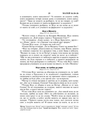 33                 åÄíÖâ 16:10–26
Ë ÍÓ¯ÌËˆËÚÂ, ÍÓËÚÓ Ì‡Ô˙ÎÌËıÚÂ? 10Ä ÔÓÏÌËÚÂ ÎË ÒÂ‰ÂÏÚÂ ıÎﬂ·‡,
ÍÓËÚÓ Ì‡ı‡ÌËı‡ ˜ÂÚËË ıËÎﬂ‰Ë ‰Û¯Ë, Ë ÍÓ¯ÌËˆËÚÂ, ÍÓËÚÓ Ì‡Ô˙Î-
ÌËıÚÂ? 11á‡˘Ó ÌÂ ÏÓÊÂÚÂ ‰‡ ‡Á·ÂÂÚÂ, ˜Â ÌÂ ‚Ë „Ó‚ÓÂı Á‡ ıÎﬂ·?
ä‡Á‚‡Ï ‚Ë ‰‡ ÒÂ Ô‡ÁËÚÂ ÓÚ Ï‡ﬂÚ‡ Ì‡ Ù‡ËÒÂËÚÂ* Ë Ò‡‰ÛÍÂËÚÂ.*“
  12íÓ„‡‚‡ Û˜ÂÌËˆËÚÂ ‡Á·‡ı‡, ˜Â àÒÛÒ ÌÂ ËÏ Í‡Á‚‡ ‰‡ ÒÂ Ô‡ÁﬂÚ

ÓÚ Ï‡ﬂÚ‡ Á‡ ıÎﬂ·, ‡ ÓÚ Û˜ÂÌËÂÚÓ Ì‡ Ù‡ËÒÂËÚÂ* Ë Ò‡‰ÛÍÂËÚÂ.*
                               àÒÛÒ Â åÂÒËﬂÚ‡
                           (å‡Í 8:27–30; ãÛÍ‡ 9:18–21)
  13äÓ„‡ÚÓ ÓÚË‰Â ‚ Ó·Î‡ÒÚÚ‡ Ì‡ äÂÒ‡Ëﬂ îËÎËÔÓ‚‡, àÒÛÒ ÔÓÔËÚ‡
Û˜ÂÌËˆËÚÂ ÒË: ◊äÓÈ ÒÔÓÂ‰ ıÓ‡Ú‡ Â óÓ‚Â¯ÍËﬂÚ ëËÌ*?“
  14íÂ ÓÚ„Ó‚ÓËı‡: ◊Ö‰ÌË Í‡Á‚‡Ú, ˜Â e âÓ‡Ì ä˙ÒÚËÚÂÎ, ‰Û„Ë—

˜Â e àÎËﬂ,* ÚÂÚË—˜Â e ÖÂÏËﬂ* ËÎË ÌﬂÍÓÈ ‰Û„ ÔÓÓÍ.“
  15íÓ„‡‚‡ àÒÛÒ Í‡Á‡: ◊Ä ÒÔÓÂ‰ ‚‡Ò ÍÓÈ Ò˙Ï?“
  16ëËÏÓÌ èÂÚ˙ ÓÚ„Ó‚ÓË: ◊íË ÒË åÂÒËﬂÚ‡,* ëËÌ˙Ú Ì‡ ÊË‚Ëﬂ ÅÓ„.“
  17àÒÛÒ ÏÛ ÓÚ‚˙Ì‡: ◊ÅÎ‡„ÓÒÎÓ‚ÂÌ ÒË, ëËÏÓÌÂ, ÒËÌÂ âÓÌÓ‚, Á‡˘ÓÚÓ

ÌÂ ˜Ó‚Â¯ÍÓ Ò˙˘ÂÒÚ‚Ó ÚË Â ‡ÁÍËÎÓ ÚÓ‚‡, ‡ ÏÓﬂÚ Å‡˘‡ ‚ ÌÂ·ÂÒ‡Ú‡.
18ä‡Á‚‡Ï ÚË Ò˙˘Ó, ˜Â ÚË ÒË èÂÚ˙1 Ë ‚˙ıÛ ÚÓÁË Í‡Ï˙Í ˘Â ÔÓÒÚÓﬂ

ˆ˙Í‚‡Ú‡ ÒË Ë ÒËÎËÚÂ Ì‡ ÒÏ˙ÚÚ‡2 ÌﬂÏ‡ ‰‡ ÏÓ„‡Ú ‰‡ ﬂ ÔÓ·Â‰ﬂÚ.“
19ôÂ ÚË ‰‡Ï ÍÎ˛˜Ó‚ÂÚÂ ÓÚ ÌÂ·ÂÒÌÓÚÓ ˆ‡ÒÚ‚Ó Ë Í‡Í‚ÓÚÓ ‚˙ÊÂ¯ Ì‡

ÁÂÏﬂÚ‡, ˘Â ·˙‰Â ‚˙Á‡ÌÓ Ë ‚ ÌÂ·ÂÒ‡Ú‡; ‡ Í‡Í‚ÓÚÓ ‡Á‚˙ÊÂ¯ Ì‡
ÁÂÏﬂÚ‡, ˘Â ·˙‰Â ‡Á‚˙Á‡ÌÓ Ë ‚ ÌÂ·ÂÒ‡Ú‡.“ 20ëÎÂ‰ ÚÓ‚‡ àÒÛÒ ÒÚÓ„Ó
ÔÂ‰ÛÔÂ‰Ë Û˜ÂÌËˆËÚÂ ÒË ‰‡ ÌÂ Í‡Á‚‡Ú Ì‡ ÌËÍÓ„Ó, ˜Â ÚÓÈ Â åÂÒËﬂÚ‡.*
                     àÒÛÒ Í‡Á‚‡, ˜Â Úﬂ·‚‡ ‰‡ ÛÏÂ
                           (å‡Í 8:31–9:1; ãÛÍ‡ 9:22–27)
  21éÚÚÓ„‡‚‡ àÒÛÒ Á‡ÔÓ˜Ì‡ ‰‡ Ó·ﬂÒÌﬂ‚‡ Ì‡ Û˜ÂÌËˆËÚÂ ÒË, ˜Â Úﬂ·-
‚‡ ‰‡ ÓÚË‰Â ‚ ÖÛÒ‡ÎËÏ Ë ˜Â ˛‰ÂÈÒÍËÚÂ ÒÚ‡ÂÈ¯ËÌË, „Î‡‚ÌË
Ò‚Â˘ÂÌËˆË Ë Á‡ÍÓÌÓÛ˜ËÚÂÎË ˘Â ÏÛ ÔË˜ËÌﬂÚ ÏÌÓ„Ó ÒÚ‡‰‡ÌËﬂ, Ë
˜Â Úﬂ·‚‡ ‰‡ ·˙‰Â Û·ËÚ, ‡ Ì‡ ÚÂÚËﬂ ‰ÂÌ—‰‡ ‚˙ÁÍ˙ÒÌÂ.
  22èÂÚ˙ „Ó ÓÚ‚Â‰Â Ì‡ÒÚ‡Ì‡ Ë Á‡ÔÓ˜Ì‡ ‰‡ „Ó ÛÍÓﬂ‚‡, Í‡ÚÓ Í‡Á‚‡-

¯Â: ◊ÅÓ„ ‰‡ ÚÂ ÔÓ˘‡‰Ë, ÉÓÒÔÓ‰Ë! íÓ‚‡ ÌËÍÓ„‡ ÌﬂÏ‡ ‰‡ ÚË ÒÂ ÒÎÛ˜Ë.“
  23íÓ„‡‚‡ àÒÛÒ ÒÂ Ó·˙Ì‡ Ë Í‡Á‡ Ì‡ èÂÚ˙: ◊å‡ıÌË ÒÂ ÓÚ ÏÂÌ,

ë‡Ú‡Ì‡! íË ÏÂ ËÁÍÛ¯‡‚‡¯ ‰‡ Ò˙„Â¯‡, Á‡˘ÓÚÓ ÏËÒÎË¯ ÌÂ Í‡ÍÚÓ
ÏËÒÎË ÅÓ„, ‡ Í‡ÍÚÓ ÏËÒÎﬂÚ ıÓ‡Ú‡.“
  24ëÎÂ‰ ÚÓ‚‡ àÒÛÒ Í‡Á‡ Ì‡ Û˜ÂÌËˆËÚÂ ÒË: ◊ÄÍÓ ÌﬂÍÓÈ ËÒÍ‡ ‰‡ ÏÂ

ÔÓÒÎÂ‰‚‡, Úﬂ·‚‡ ‰‡ Í‡ÊÂ «çÂ!» Ì‡ ÒÓ·ÒÚ‚ÂÌËÚÂ ÒË ÊÂÎ‡ÌËﬂ, ‰‡
‚ÁÂÏÂ Ò‚Óﬂ Í˙ÒÚ Ë ‰‡ ÏÂ ÒÎÂ‰‚‡. 25äÓÈÚÓ ËÒÍ‡ ‰‡ ÒÔ‡ÒË ÊË‚ÓÚ‡
ÒË, ˘Â „Ó Á‡„Û·Ë, ‡ ÍÓÈÚÓ Á‡„Û·Ë ÊË‚ÓÚ‡ ÒË Á‡‡‰Ë ÏÂÌ, ˘Â „Ó
Ì‡ÏÂË. 26á‡˘ÓÚÓ Í‡Í‚‡ ÔÓÎÁ‡ ËÏ‡ ˜Ó‚ÂÍ, ‡ÍÓ ÒÔÂ˜ÂÎË ˆÂÎËﬂ
Ò‚ﬂÚ, ‡ ËÁ„Û·Ë ÊË‚ÓÚ‡ ÒË? à Í‡Í‚Ó ÏÓÊÂ ‰‡ ÔÎ‡ÚË, Á‡ ‰‡ ÒË „Ó
1èÂÚ˙ É˙ˆÍÓÚÓ ËÏÂ ◊èÂÚ˙“, Í‡ÍÚÓ Ë ‡‡ÏÂÈÒÍÓÚÓ ◊äËÙ‡“ ÓÁÌ‡˜‡‚‡Ú ◊Í‡Ï˙Í“. Ç ÚÓÁË
ÒÚËı ËÏ‡ Ó˜Â‚Ë‰Ì‡ Ë„‡ Ì‡ ‰ÛÏË. 2ÒËÎËÚÂ Ì‡ ÒÏ˙ÚÚ‡ àÎË: ◊ÒËÎËÚÂ Ì‡ ÁÎÓÚÓ“. ÅÛÍ‚.:
◊ÔÓÚËÚÂ Ì‡ ‡‰‡“.
 