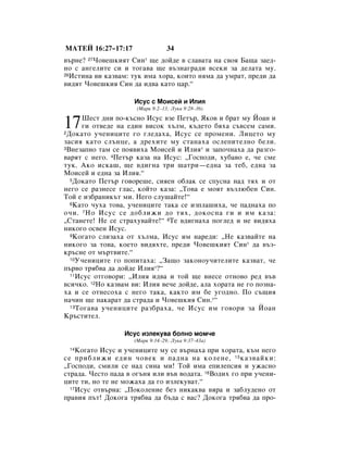 åÄíÖâ 16:27–17:17                 34
‚˙ÌÂ? 27óÓ‚Â¯ÍËﬂÚ ëËÌ* ˘Â ‰ÓÈ‰Â ‚ ÒÎ‡‚‡Ú‡ Ì‡ Ò‚Óﬂ Å‡˘‡ Á‡Â‰-
ÌÓ Ò ‡Ì„ÂÎËÚÂ ÒË Ë ÚÓ„‡‚‡ ˘Â ‚˙ÁÌ‡„‡‰Ë ‚ÒÂÍË Á‡ ‰ÂÎ‡Ú‡ ÏÛ.
28àÒÚËÌ‡ ‚Ë Í‡Á‚‡Ï: ÚÛÍ ËÏ‡ ıÓ‡, ÍÓËÚÓ ÌﬂÏ‡ ‰‡ ÛÏ‡Ú, ÔÂ‰Ë ‰‡

‚Ë‰ﬂÚ óÓ‚Â¯ÍËﬂ ëËÌ ‰‡ Ë‰‚‡ Í‡ÚÓ ˆ‡.“

                     àÒÛÒ Ò åÓËÒÂÈ Ë àÎËﬂ
                      (å‡Í 9:2–13; ãÛÍ‡ 9:28–36)


17     òÂÒÚ ‰ÌË ÔÓ-Í˙ÒÌÓ àÒÛÒ ‚ÁÂ èÂÚ˙, üÍÓ‚ Ë ·‡Ú ÏÛ âÓ‡Ì Ë
       „Ë ÓÚ‚Â‰Â Ì‡ Â‰ËÌ ‚ËÒÓÍ ı˙ÎÏ, Í˙‰ÂÚÓ ·ﬂı‡ Ò˙‚ÒÂÏ Ò‡ÏË.
2 ÑÓÍ‡ÚÓ Û˜ÂÌËˆËÚÂ „Ó „ÎÂ‰‡ı‡, àÒÛÒ ÒÂ ÔÓÏÂÌË. ãËˆÂÚÓ ÏÛ

Á‡ÒËﬂ Í‡ÚÓ ÒÎ˙ÌˆÂ, ‡ ‰ÂıËÚÂ ÏÛ ÒÚ‡Ì‡ı‡ ÓÒÎÂÔËÚÂÎÌÓ ·ÂÎË.
3ÇÌÂÁ‡ÔÌÓ Ú‡Ï ÒÂ ÔÓﬂ‚Ëı‡ åÓËÒÂÈ Ë àÎËﬂ* Ë Á‡ÔÓ˜Ì‡ı‡ ‰‡ ‡Á„Ó-

‚‡ﬂÚ Ò ÌÂ„Ó. 4èÂÚ˙ Í‡Á‡ Ì‡ àÒÛÒ: ◊ÉÓÒÔÓ‰Ë, ıÛ·‡‚Ó Â, ˜Â ÒÏÂ
ÚÛÍ. ÄÍÓ ËÒÍ‡¯, ˘Â ‚‰Ë„Ì‡ ÚË ¯‡ÚË—Â‰Ì‡ Á‡ ÚÂ·, Â‰Ì‡ Á‡
åÓËÒÂÈ Ë Â‰Ì‡ Á‡ àÎËﬂ.“
   5ÑÓÍ‡ÚÓ èÂÚ˙ „Ó‚ÓÂ¯Â, ÒËﬂÂÌ Ó·Î‡Í ÒÂ ÒÔÛÒÌ‡ Ì‡‰ Úﬂı Ë ÓÚ

ÌÂ„Ó ÒÂ ‡ÁÌÂÒÂ „Î‡Ò, ÍÓÈÚÓ Í‡Á‡: ◊íÓ‚‡ Â ÏÓﬂÚ ‚˙ÁÎ˛·ÂÌ ëËÌ.
íÓÈ Â ËÁ·‡ÌËÍ˙Ú ÏË. çÂ„Ó ÒÎÛ¯‡ÈÚÂ!“
   6ä‡ÚÓ ˜Ûı‡ ÚÓ‚‡, Û˜ÂÌËˆËÚÂ Ú‡Í‡ ÒÂ ËÁÔÎ‡¯Ëı‡, ˜Â Ô‡‰Ì‡ı‡ ÔÓ

Ó˜Ë. 7 çÓ àÒÛÒ ÒÂ ‰Ó·ÎËÊË ‰Ó Úﬂı, ‰ÓÍÓÒÌ‡ „Ë Ë ËÏ Í‡Á‡:
◊ëÚ‡ÌÂÚÂ! çÂ ÒÂ ÒÚ‡ıÛ‚‡ÈÚÂ!“ 8íÂ ‚‰Ë„Ì‡ı‡ ÔÓ„ÎÂ‰ Ë ÌÂ ‚Ë‰ﬂı‡
ÌËÍÓ„Ó ÓÒ‚ÂÌ àÒÛÒ.
   9äÓ„‡ÚÓ ÒÎËÁ‡ı‡ ÓÚ ı˙ÎÏ‡, àÒÛÒ ËÏ Ì‡Â‰Ë: ◊çÂ Í‡Á‚‡ÈÚÂ Ì‡

ÌËÍÓ„Ó Á‡ ÚÓ‚‡, ÍÓÂÚÓ ‚Ë‰ﬂıÚÂ, ÔÂ‰Ë óÓ‚Â¯ÍËﬂÚ ëËÌ* ‰‡ ‚˙Á-
Í˙ÒÌÂ ÓÚ Ï˙Ú‚ËÚÂ.“
   10ì˜ÂÌËˆËÚÂ „Ó ÔÓÔËÚ‡ı‡: ◊á‡˘Ó Á‡ÍÓÌÓÛ˜ËÚÂÎËÚÂ Í‡Á‚‡Ú, ˜Â

Ô˙‚Ó Úﬂ·‚‡ ‰‡ ‰ÓÈ‰Â àÎËﬂ*?“
   11àÒÛÒ ÓÚ„Ó‚ÓË: ◊àÎËﬂ Ë‰‚‡ Ë ÚÓÈ ˘Â ‚ÌÂÒÂ ÓÚÌÓ‚Ó Â‰ ‚˙‚

‚ÒË˜ÍÓ. 12çÓ Í‡Á‚‡Ï ‚Ë: àÎËﬂ ‚Â˜Â ‰ÓÈ‰Â, ‡Î‡ ıÓ‡Ú‡ ÌÂ „Ó ÔÓÁÌ‡-
ı‡ Ë ÒÂ ÓÚÌÂÒÓı‡ Ò ÌÂ„Ó Ú‡Í‡, Í‡ÍÚÓ ËÏ ·Â Û„Ó‰ÌÓ. èÓ Ò˙˘Ëﬂ
Ì‡˜ËÌ ˘Â Ì‡Í‡‡Ú ‰‡ ÒÚ‡‰‡ Ë óÓ‚Â¯ÍËﬂ ëËÌ.*“
   13 íÓ„‡‚‡ Û˜ÂÌËˆËÚÂ ‡Á·‡ı‡, ˜Â àÒÛÒ ËÏ „Ó‚ÓË Á‡ âÓ‡Ì

ä˙ÒÚËÚÂÎ.

                  àÒÛÒ ËÁÎÂÍÛ‚‡ ·ÓÎÌÓ ÏÓÏ˜Â
                     (å‡Í 9:14–29; ãÛÍ‡ 9:37–43a)
 14 äÓ„‡ÚÓ àÒÛÒ Ë Û˜ÂÌËˆËÚÂ ÏÛ ÒÂ ‚˙Ì‡ı‡ ÔË ıÓ‡Ú‡, Í˙Ï ÌÂ„Ó
ÒÂ ÔË·ÎËÊË Â‰ËÌ ˜Ó‚ÂÍ Ë Ô‡‰Ì‡ Ì‡ ÍÓÎÂÌÂ, 15 Í‡Á‚‡ÈÍË:
◊ÉÓÒÔÓ‰Ë, ÒÏËÎË ÒÂ Ì‡‰ ÒËÌ‡ ÏË! íÓÈ ËÏ‡ ÂÔËÎÂÔÒËﬂ Ë ÛÊ‡ÒÌÓ
ÒÚ‡‰‡. óÂÒÚÓ Ô‡‰‡ ‚ Ó„˙Ìﬂ ËÎË ‚˙‚ ‚Ó‰‡Ú‡. 16ÇÓ‰Ëı „Ó ÔË Û˜ÂÌË-
ˆËÚÂ ÚË, ÌÓ ÚÂ ÌÂ ÏÓÊ‡ı‡ ‰‡ „Ó ËÁÎÂÍÛ‚‡Ú.“
  17àÒÛÒ ÓÚ‚˙Ì‡: ◊èÓÍÓÎÂÌËÂ ·ÂÁ ÌËÍ‡Í‚‡ ‚ﬂ‡ Ë Á‡·ÎÛ‰ÂÌÓ ÓÚ

Ô‡‚Ëﬂ Ô˙Ú! ÑÓÍÓ„‡ Úﬂ·‚‡ ‰‡ ·˙‰‡ Ò ‚‡Ò? ÑÓÍÓ„‡ Úﬂ·‚‡ ‰‡ ÔÓ-
 