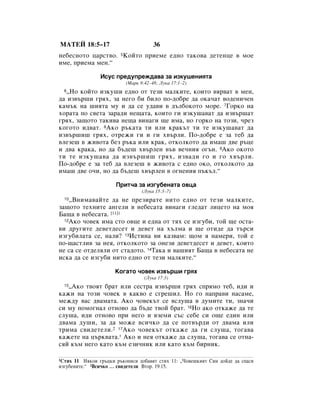 åÄíÖâ 18:5–17                         36
ÌÂ·ÂÒÌÓÚÓ ˆ‡ÒÚ‚Ó. 5äÓÈÚÓ ÔËÂÏÂ Â‰ÌÓ Ú‡ÍÓ‚‡ ‰ÂÚÂÌˆÂ ‚ ÏÓÂ
ËÏÂ, ÔËÂÏ‡ ÏÂÌ.“

                àÒÛÒ ÔÂ‰ÛÔÂÊ‰‡‚‡ Á‡ ËÁÍÛ¯ÂÌËﬂÚ‡
                          (å‡Í 9:42–48; ãÛÍ‡ 17:1–2)
  ◊çÓ ÍÓÈÚÓ ËÁÍÛ¯Ë Â‰ÌÓ ÓÚ ÚÂÁË Ï‡ÎÍËÚÂ, ÍÓËÚÓ ‚ﬂ‚‡Ú ‚ ÏÂÌ,
  6

‰‡ ËÁ‚˙¯Ë „ﬂı, Á‡ ÌÂ„Ó ·Ë ·ËÎÓ ÔÓ-‰Ó·Â ‰‡ ÓÍ‡˜‡Ú ‚Ó‰ÂÌË˜ÂÌ
Í‡Ï˙Í Ì‡ ¯ËﬂÚ‡ ÏÛ Ë ‰‡ ÒÂ Û‰‡‚Ë ‚ ‰˙Î·ÓÍÓÚÓ ÏÓÂ. 7ÉÓÍÓ Ì‡
ıÓ‡Ú‡ ÔÓ Ò‚ÂÚ‡ Á‡‡‰Ë ÌÂ˘‡Ú‡, ÍÓËÚÓ „Ë ËÁÍÛ¯‡‚‡Ú ‰‡ ËÁ‚˙¯‡Ú
„ﬂı, Á‡˘ÓÚÓ Ú‡ÍË‚‡ ÌÂ˘‡ ‚ËÌ‡„Ë ˘Â ËÏ‡, ÌÓ „ÓÍÓ Ì‡ ÚÓÁË, ˜ÂÁ
ÍÓ„ÓÚÓ Ë‰‚‡Ú. 8ÄÍÓ ˙Í‡Ú‡ ÚË ËÎË Í‡Í˙Ú ÚË ÚÂ ËÁÍÛ¯‡‚‡Ú ‰‡
ËÁ‚˙¯Ë¯ „ﬂı, ÓÚÂÊË „Ë Ë „Ë ı‚˙ÎË. èÓ-‰Ó·Â Â Á‡ ÚÂ· ‰‡
‚ÎÂÁÂ¯ ‚ ÊË‚ÓÚ‡ ·ÂÁ ˙Í‡ ËÎË Í‡Í, ÓÚÍÓÎÍÓÚÓ ‰‡ ËÏ‡¯ ‰‚Â ˙ˆÂ
Ë ‰‚‡ Í‡Í‡, ÌÓ ‰‡ ·˙‰Â¯ ı‚˙ÎÂÌ ‚˙‚ ‚Â˜ÌËﬂ Ó„˙Ì. 9ÄÍÓ ÓÍÓÚÓ
ÚË ÚÂ ËÁÍÛ¯‡‚‡ ‰‡ ËÁ‚˙¯Ë¯ „ﬂı, ËÁ‚‡‰Ë „Ó Ë „Ó ı‚˙ÎË.
èÓ-‰Ó·Â Â Á‡ ÚÂ· ‰‡ ‚ÎÂÁÂ¯ ‚ ÊË‚ÓÚ‡ Ò Â‰ÌÓ ÓÍÓ, ÓÚÍÓÎÍÓÚÓ ‰‡
ËÏ‡¯ ‰‚Â Ó˜Ë, ÌÓ ‰‡ ·˙‰Â¯ ı‚˙ÎÂÌ ‚ Ó„ÌÂÌËﬂ Ô˙Í˙Î.“

                      èËÚ˜‡ Á‡ ËÁ„Û·ÂÌ‡Ú‡ Ó‚ˆ‡
                                 (ãÛÍ‡ 15:3–7)
  10◊ÇÌËÏ‡‚‡ÈÚÂ ‰‡ ÌÂ ÔÂÁË‡ÚÂ ÌËÚÓ Â‰ÌÓ ÓÚ ÚÂÁË Ï‡ÎÍËÚÂ,
Á‡˘ÓÚÓ ÚÂıÌËÚÂ ‡Ì„ÂÎË ‚ ÌÂ·ÂÒ‡Ú‡ ‚ËÌ‡„Ë „ÎÂ‰‡Ú ÎËˆÂÚÓ Ì‡ ÏÓﬂ
Å‡˘‡ ‚ ÌÂ·ÂÒ‡Ú‡. [11]1
  12ÄÍÓ ˜Ó‚ÂÍ ËÏ‡ ÒÚÓ Ó‚ˆÂ Ë Â‰Ì‡ ÓÚ Úﬂı ÒÂ ËÁ„Û·Ë, ÚÓÈ ˘Â ÓÒÚ‡-

‚Ë ‰Û„ËÚÂ ‰Â‚ÂÚ‰ÂÒÂÚ Ë ‰Â‚ÂÚ Ì‡ ı˙ÎÏ‡ Ë ˘Â ÓÚË‰Â ‰‡ Ú˙ÒË
ËÁ„Û·ËÎ‡Ú‡ ÒÂ, Ì‡ÎË? 13àÒÚËÌ‡ ‚Ë Í‡Á‚‡Ï: ˘ÓÏ ﬂ Ì‡ÏÂË, ÚÓÈ Â
ÔÓ-˘‡ÒÚÎË‚ Á‡ ÌÂﬂ, ÓÚÍÓÎÍÓÚÓ Á‡ ÓÌÂÁË ‰Â‚ÂÚ‰ÂÒÂÚ Ë ‰Â‚ÂÚ, ÍÓËÚÓ
ÌÂ Ò‡ ÒÂ ÓÚ‰ÂÎﬂÎË ÓÚ ÒÚ‡‰ÓÚÓ. 14í‡Í‡ Ë ‚‡¯ËﬂÚ Å‡˘‡ ‚ ÌÂ·ÂÒ‡Ú‡ ÌÂ
ËÒÍ‡ ‰‡ ÒÂ ËÁ„Û·Ë ÌËÚÓ Â‰ÌÓ ÓÚ ÚÂÁË Ï‡ÎÍËÚÂ.“

                      äÓ„‡ÚÓ ˜Ó‚ÂÍ ËÁ‚˙¯Ë „ﬂı
                                  (ãÛÍ‡ 17:3)
   ◊ÄÍÓ Ú‚ÓﬂÚ ·‡Ú ËÎË ÒÂÒÚ‡ ËÁ‚˙¯Ë „ﬂı ÒÔﬂÏÓ ÚÂ·, Ë‰Ë Ë
  15

Í‡ÊË Ì‡ ÚÓÁË ˜Ó‚ÂÍ ‚ Í‡Í‚Ó Â Ò„Â¯ËÎ. çÓ „Ó Ì‡Ô‡‚Ë Ì‡Ò‡ÏÂ,
ÏÂÊ‰Û ‚‡Ò ‰‚‡Ï‡Ú‡. ÄÍÓ ˜Ó‚ÂÍ˙Ú ÒÂ ‚ÒÎÛ¯‡ ‚ ‰ÛÏËÚÂ ÚË, ÁÌ‡˜Ë
ÒË ÏÛ ÔÓÏÓ„Ì‡Î ÓÚÌÓ‚Ó ‰‡ ·˙‰Â Ú‚ÓÈ ·‡Ú. 16çÓ ‡ÍÓ ÓÚÍ‡ÊÂ ‰‡ ÚÂ
ÒÎÛ¯‡, Ë‰Ë ÓÚÌÓ‚Ó ÔË ÌÂ„Ó Ë ‚ÁÂÏË Ò˙Ò ÒÂ·Â ÒË Ó˘Â Â‰ËÌ ËÎË
‰‚‡Ï‡ ‰Û¯Ë, Á‡ ‰‡ ÏÓÊÂ ‚ÒË˜ÍÓ ‰‡ ÒÂ ÔÓÚ‚˙‰Ë ÓÚ ‰‚‡Ï‡ ËÎË
ÚËÏ‡ Ò‚Ë‰ÂÚÂÎË.2 17ÄÍÓ ˜Ó‚ÂÍ˙Ú ÓÚÍ‡ÊÂ ‰‡ „Ë ÒÎÛ¯‡, ÚÓ„‡‚‡
Í‡ÊÂÚÂ Ì‡ ˆ˙Í‚‡Ú‡.* ÄÍÓ Ë ÌÂﬂ ÓÚÍ‡ÊÂ ‰‡ ÒÎÛ¯‡, ÚÓ„‡‚‡ ÒÂ ÓÚÌ‡-
ÒﬂÈ Í˙Ï ÌÂ„Ó Í‡ÚÓ Í˙Ï ÂÁË˜ÌËÍ ËÎË Í‡ÚÓ Í˙Ï ·ËÌËÍ.

1ëÚËı 11 çﬂÍÓË „˙ˆÍË ˙ÍÓÔËÒË ‰Ó·‡‚ﬂÚ ÒÚËı 11: ◊óÓ‚Â¯ÍËﬂÚ ëËÌ ‰ÓÈ‰Â ‰‡ ÒÔ‡ÒË
ËÁ„Û·ÂÌËÚÂ.“ 2ÇÒË˜ÍÓ … Ò‚Ë‰ÂÚÂÎË ÇÚÓ. 19:15.
 