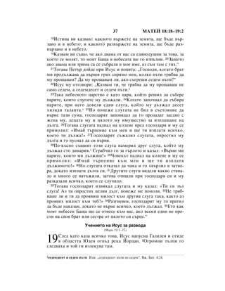 37                 åÄíÖâ 18:18–19:2
  18àÒÚËÌ‡ ‚Ë Í‡Á‚‡Ï: Í‡Í‚ÓÚÓ ‚˙ÊÂÚÂ Ì‡ ÁÂÏﬂÚ‡, ˘Â ·˙‰Â ‚˙-
Á‡ÌÓ Ë ‚ ÌÂ·ÂÚÓ; Ë Í‡Í‚ÓÚÓ ‡Á‚˙ÊÂÚÂ Ì‡ ÁÂÏﬂÚ‡, ˘Â ·˙‰Â ‡Á-
‚˙Á‡ÌÓ Ë ‚ ÌÂ·ÂÚÓ.
  19ä‡Á‚‡Ï ‚Ë Ò˙˘Ó, ˜Â ‡ÍÓ ‰‚‡Ï‡ ÓÚ ‚‡Ò Ò‡ Â‰ËÌÓ‰Û¯ÌË Á‡ ÚÓ‚‡, Á‡

ÍÓÂÚÓ ÒÂ ÏÓÎﬂÚ, ÚÓ ÏÓﬂÚ Å‡˘‡ ‚ ÌÂ·ÂÒ‡Ú‡ ˘Â „Ó ËÁÔ˙ÎÌË. 20á‡˘ÓÚÓ
‡ÍÓ ‰‚‡Ï‡ ËÎË ÚËÏ‡ Ò‡ ÒÂ Ò˙·‡ÎË ‚ ÏÓÂ ËÏÂ, ‡Á Ò˙Ï Ú‡Ï Ò Úﬂı.“
  21íÓ„‡‚‡ èÂÚ˙ ‰ÓÈ‰Â ÔË àÒÛÒ Ë ÔÓÔËÚ‡: ◊ÉÓÒÔÓ‰Ë, ÍÓ„‡ÚÓ ·‡Ú

ÏË ÔÓ‰˙ÎÊ‡‚‡ ‰‡ ‚˙¯Ë „ﬂı ÒÔﬂÏÓ ÏÂÌ, ÍÓÎÍÓ Ô˙ÚË Úﬂ·‚‡ ‰‡
ÏÛ ÔÓ˘‡‚‡Ï? Ñ‡ ÏÛ ÔÓ˘‡‚‡Ï ÎË, ‡ÍÓ Ò˙„Â¯Ë ÒÂ‰ÂÏ Ô˙ÚË?“
  22àÒÛÒ ÏÛ ÓÚ„Ó‚ÓË: ◊ä‡Á‚‡Ï ÚË, ˜Â Úﬂ·‚‡ ‰‡ ÏÛ ÔÓ˘‡‚‡¯ ÌÂ

Ò‡ÏÓ ÒÂ‰ÂÏ, ‡ ÒÂ‰ÂÏ‰ÂÒÂÚ Ë ÒÂ‰ÂÏ Ô˙ÚË.1
  23í‡Í‡ ÌÂ·ÂÒÌÓÚÓ ˆ‡ÒÚ‚Ó Â Í‡ÚÓ ˆ‡ﬂ, ÍÓÈÚÓ Â¯ËÎ ‰‡ Ò˙·ÂÂ

Ô‡ËÚÂ, ÍÓËÚÓ ÒÎÛ„ËÚÂ ÏÛ ‰˙ÎÊ‡ÎË. 24äÓ„‡ÚÓ Á‡ÔÓ˜Ì‡Î ‰‡ Ò˙·Ë‡
Ô‡ËÚÂ, ÔË ÌÂ„Ó ‰Ó‚ÂÎË Â‰ËÌ ÒÎÛ„‡, ÍÓÈÚÓ ÏÛ ‰˙ÎÊ‡Î ‰ÂÒÂÚ
ıËÎﬂ‰Ë Ú‡Î‡ÌÚ‡.* 25çÓ ÔÓÌÂÊÂ ÒÎÛ„‡Ú‡ ÌÂ ·ËÎ ‚ Ò˙ÒÚÓﬂÌËÂ ‰‡
‚˙ÌÂ Ú‡ÁË ÒÛÏ‡, „ÓÒÔÓ‰‡ﬂÚ Á‡ÔÓ‚ﬂ‰‡Î ‰‡ „Ó ÔÓ‰‡‰‡Ú Á‡Â‰ÌÓ Ò
ÊÂÌ‡ ÏÛ, ‰Âˆ‡Ú‡ ÏÛ Ë ˆﬂÎÓÚÓ ÏÛ ËÏÛ˘ÂÒÚ‚Ó Á‡ ËÁÔÎ‡˘‡ÌÂ Ì‡
‰˙Î„‡. 26íÓ„‡‚‡ ÒÎÛ„‡Ú‡ Ô‡‰Ì‡Î Ì‡ ÍÓÎÂÌÂ ÔÂ‰ „ÓÒÔÓ‰‡ﬂ Ë ÏÛ ÒÂ
ÔËÏÓÎËÎ: «àÏ‡È Ú˙ÔÂÌËÂ Í˙Ï ÏÂÌ Ë ˘Â ÚË ËÁÔÎ‡Úﬂ ‚ÒË˜ÍÓ,
ÍÓÂÚÓ ÚË ‰˙ÎÊ‡!» 27ÉÓÒÔÓ‰‡ﬂÚ Ò˙Ê‡ÎËÎ ÒÎÛ„‡Ú‡, ÓÔÓÒÚËÎ ÏÛ
‰˙Î„‡ Ë „Ó ÔÛÒÌ‡Î ‰‡ ÒË ‚˙‚Ë.
  28èÓ-Í˙ÒÌÓ Ò˙˘ËﬂÚ ÚÓÁË ÒÎÛ„‡ Ì‡ÏÂËÎ ‰Û„ ÒÎÛ„‡, ÍÓÈÚÓ ÏÛ

‰˙ÎÊ‡Î ÒÚÓ ‰ËÌ‡Ëﬂ.* ë„‡·˜ËÎ „Ó Á‡ „˙ÎÓÚÓ Ë Í‡Á‡Î: «Ç˙ÌË ÏË
Ô‡ËÚÂ, ÍÓËÚÓ ÏË ‰˙ÎÊË¯!» 29óÓ‚ÂÍ˙Ú Ô‡‰Ì‡Î Ì‡ ÍÓÎÂÌÂ Ë ÏÛ ÒÂ
ÔËÏÓÎËÎ: «àÏ‡È Ú˙ÔÂÌËÂ Í˙Ï ÏÂÌ Ë ˘Â ÚË ËÁÔÎ‡Úﬂ
‰˙ÎÊËÏÓÚÓ!» 30çÓ ÒÎÛ„‡Ú‡ ÓÚÍ‡Á‡Î ‰‡ ˜‡Í‡ Ë „Ó ı‚˙ÎËÎ ‚ Á‡Ú‚Ó-
‡, ‰ÓÍ‡ÚÓ ËÁÔÎ‡ÚË ‰˙Î„‡ ÒË. 31ÑÛ„ËÚÂ ÒÎÛ„Ë ‚Ë‰ÂÎË Í‡Í‚Ó ÒÚ‡Ì‡-
ÎÓ Ë ÏÌÓ„Ó ÒÂ Ì‡Ú˙ÊËÎË, Á‡ÚÓ‚‡ ÓÚË¯ÎË ÔË „ÓÒÔÓ‰‡ﬂ ÒË Ë ÏÛ
‡ÁÍ‡Á‡ÎË ‚ÒË˜ÍÓ, ÍÓÂÚÓ ÒÂ ÒÎÛ˜ËÎÓ.
  32íÓ„‡‚‡ „ÓÒÔÓ‰‡ﬂÚ ËÁ‚ËÍ‡Î ÒÎÛ„‡Ú‡ Ë ÏÛ Í‡Á‡Î: «íË ÒË Á˙Î

ÒÎÛ„‡! ÄÁ ÚË ÓÔÓÒÚËı ˆÂÎËﬂ ‰˙Î„, ÔÓÌÂÊÂ ÏÂ ÔÓÏÓÎË. 33çÂ Úﬂ·-
‚‡¯Â ÎË Ë ÚË ‰‡ ÔÓﬂ‚Ë¯ ÏËÎÓÒÚ Í˙Ï ‰Û„Ëﬂ ÒÎÛ„‡ Ú‡Í‡, Í‡ÍÚÓ ‡Á
ÔÓﬂ‚Ëı ÏËÎÓÒÚ Í˙Ï ÚÂ·?» 34ê‡Á„ÌÂ‚ÂÌ, „ÓÒÔÓ‰‡ﬂÚ ÏÛ „Ó Ô‡ÚËÎ
‰‡ ·˙‰Â Ì‡Í‡Á‡Ì, ‰ÓÍ‡ÚÓ ÌÂ ‚˙ÌÂ ‚ÒË˜ÍÓ, ÍÓÂÚÓ ‰˙ÎÊ‡Î. 35ÖÚÓ Í‡Í
ÏÓﬂÚ ÌÂ·ÂÒÂÌ Å‡˘‡ ˘Â ÒÂ ÓÚÌÂÒÂ Í˙Ï ‚‡Ò, ‡ÍÓ ‚ÒÂÍË Â‰ËÌ ÌÂ ÔÓ-
ÒÚË Ì‡ Ò‚Óﬂ ·‡Ú ËÎË ÒÂÒÚ‡ ÓÚ ˆﬂÎÓÚÓ ÒË Ò˙ˆÂ.“
                         ì˜ÂÌËÂÚÓ Ì‡ àÒÛÒ Á‡ ‡Á‚Ó‰‡
                                     (å‡Í 10:1–12)


19   ëÎÂ‰ Í‡ÚÓ Í‡Á‡ ‚ÒË˜ÍÓ ÚÓ‚‡, àÒÛÒ Ì‡ÔÛÒÌ‡ É‡ÎËÎÂﬂ Ë ÓÚË‰Â
     ‚ Ó·Î‡ÒÚÚ‡ û‰Âﬂ ÓÚ‚˙‰ ÂÍ‡ âÓ‰‡Ì. 2é„ÓÏÌË Ú˙ÎÔË „Ó
ÒÎÂ‰‚‡ı‡ Ë ÚÓÈ „Ë ËÁÎÂÍÛ‚‡ Ú‡Ï.

1ÒÂ‰ÂÏ‰ÂÒÂÚ   Ë ÒÂ‰ÂÏ Ô˙ÚË àÎË: ◊ÒÂ‰ÂÏ‰ÂÒÂÚ Ô˙ÚË ÔÓ ÒÂ‰ÂÏ“. ÇÊ. ÅËÚ. 4:24.
 