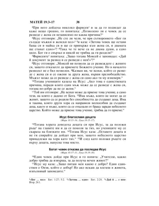 åÄíÖâ 19:3–17                           38
  3èË ÌÂ„Ó ‰ÓÈ‰Óı‡ ÌﬂÍÓÎÍÓ Ù‡ËÒÂË* Ë Á‡ ‰‡ „Ó ÔÓ‰‚Â‰‡Ú ‰‡
Í‡ÊÂ ÌÂ˘Ó „Â¯ÌÓ, „Ó ÔÓÔËÚ‡ı‡: ◊èÓÁ‚ÓÎÂÌÓ ÎË Â ˜Ó‚ÂÍ ‰‡ ÒÂ
‡Á‚Â‰Â Ò ÊÂÌ‡ ÒË ÌÂÁ‡‚ËÒËÏÓ ÔÓ Í‡Í‚‡ ÔË˜ËÌ‡?“
  4àÒÛÒ ÓÚ„Ó‚ÓË: ◊çÂ ÒÚÂ ÎË ˜ÂÎË, ˜Â ÔË Ò˙Ú‚ÓÂÌËÂÚÓ «ÅÓ„ „Ë

Ò˙Á‰‡‰Â Ï˙ÊÍË Ë ÊÂÌÒÍË ÔÓÎ»1 5Ë Í‡Á‡: «á‡ÚÓ‚‡ ˜Ó‚ÂÍ ˘Â ÓÒÚ‡‚Ë
·‡˘‡ ÒË Ë Ï‡ÈÍ‡ ÒË Ë ˘Â ÒÂ ÔË‚˙ÊÂ Í˙Ï ÊÂÌ‡ ÒË, Ë ‰‚‡Ï‡Ú‡
˘Â ÒÚ‡Ì‡Ú Â‰ÌÓ»2? 6í‡Í‡ ˜Â ÚÂ ‚Â˜Â Ò‡ ÌÂ ‰‚‡Ï‡ ‰Û¯Ë, ‡ Â‰ÌÓ
ˆﬂÎÓ. ÅÓ„ „Ë Â Ò‚˙Á‡Î Ë ÌËÍÓÈ ÌÂ Úﬂ·‚‡ ‰‡ „Ë ‡Á‰ÂÎﬂ!“
  7î‡ËÒÂËÚÂ* ÔÓÔËÚ‡ı‡: ◊á‡˘Ó ÚÓ„‡‚‡ åÓËÒÂÈ Â Á‡ÔÓ‚ﬂ‰‡Î: «Ñ‡È

È ‰ÓÍÛÏÂÌÚ Á‡ ‡Á‚Ó‰ Ë ÒÂ ‡Á‚Â‰Ë Ò ÌÂﬂ!»3?“
  8àÒÛÒ ÓÚ„Ó‚ÓË: ◊åÓËÒÂÈ ‚Ë ÔÓÁ‚ÓÎË ‰‡ ÒÂ ‡Á‚ÂÊ‰‡ÚÂ Ò ÊÂÌËÚÂ

ÒË, Á‡˘ÓÚÓ ÓÚÍ‡Á‡ıÚÂ ‰‡ ÔËÂÏÂÚÂ ÅÓÊËÂÚÓ Û˜ÂÌËÂ. çÓ ‚ Ì‡˜‡ÎÓÚÓ
‡Á‚Ó‰˙Ú ÌÂ Â ·ËÎ ÔÓÁ‚ÓÎÂÌ. 9ä‡Á‚‡Ï ‚Ë, ˜Â ‚ÒÂÍË, ÍÓÈÚÓ ÒÂ ‡Á‚Â-
‰Â Ò ÊÂÌ‡ ÒË Ë ÒÂ ÓÊÂÌË Á‡ ‰Û„‡ ÊÂÌ‡, ‚˙¯Ë ÔÂÎ˛·Ó‰ÂÈÒÚ‚Ó.
å˙Ê˙Ú ÏÓÊÂ ‰‡ ÒÂ ‡Á‚Â‰Â Ò ÊÂÌ‡ ÒË Ò‡ÏÓ ‡ÍÓ Úﬂ ÏÛ ËÁÌÂ‚ÂË.“
  10íÓ„‡‚‡ Û˜ÂÌËˆËÚÂ Í‡Á‡ı‡ Ì‡ àÒÛÒ: ◊ÄÍÓ ÚÓ‚‡ Â Â‰ËÌÒÚ‚ÂÌ‡Ú‡

ÔË˜ËÌ‡, ÔÓ‡‰Ë ÍÓﬂÚÓ Â‰ËÌ Ï˙Ê ÏÓÊÂ ‰‡ ÒÂ ‡Á‚Â‰Â Ò ÊÂÌ‡ ÒË,
ÚÓ„‡‚‡ ÔÓ-‰Ó·Â ‰‡ ÌÂ ÒÂ ÊÂÌË.“
  11íÓÈ ËÏ ÓÚ„Ó‚ÓË: ◊çÂ ‚ÒÂÍË ÏÓÊÂ ‰‡ ÔËÂÏÂ ÚÓ‚‡ Û˜ÂÌËÂ, ‡ Ò‡ÏÓ

ÚÂÁË, Ì‡ ÍÓËÚÓ Â ‰‡‰ÂÌÓ ÓÚ ÅÓ„‡. 12àÏ‡ Ï˙ÊÂ, ÍÓËÚÓ ÌÂ ÏÓ„‡Ú ‰‡ ÒÂ
ÊÂÌﬂÚ, Á‡˘ÓÚÓ Ò‡ ÒÂ Ó‰ËÎË ·ÂÁ ÒÔÓÒÓ·ÌÓÒÚÚ‡ ‰‡ Ò˙Á‰‡‚‡Ú ‰Âˆ‡. àÏ‡
Ë Ú‡ÍË‚‡, ÍÓËÚÓ ‰Û„Ë ıÓ‡ Ò‡ Ì‡Ô‡‚ËÎË ÌÂÒÔÓÒÓ·ÌË ‰‡ Ò˙Á‰‡‚‡Ú
‰Âˆ‡, Í‡ÍÚÓ Ë Ï˙ÊÂ, ÍÓËÚÓ Ò‡ ÒÂ ÓÚÍ‡Á‡ÎË ÓÚ ·‡Í‡ Á‡‡‰Ë ÌÂ·ÂÒÌÓÚÓ
ˆ‡ÒÚ‚Ó. äÓÈÚÓ ÏÓÊÂ ‰‡ ÔËÂÏÂ ÚÓ‚‡ Û˜ÂÌËÂ, Úﬂ·‚‡ ‰‡ „Ó ÔËÂÏÂ.“

                        àÒÛÒ ·Î‡„ÓÒÎ‡‚ﬂ ‰Âˆ‡Ú‡
                         (å‡Í 10:13–16; ãÛÍ‡ 18:15–17)
   íÓ„‡‚‡ ıÓ‡Ú‡ ‰Ó‚Â‰Óı‡ ‰Âˆ‡Ú‡ ÒË ÔË àÒÛÒ, Á‡ ‰‡ ÔÓÎÓÊË
  13

˙ˆÂ* Ì‡ „Î‡‚ËÚÂ ËÏ Ë ‰‡ ÒÂ ÔÓÏÓÎË Á‡ Úﬂı, ÌÓ Û˜ÂÌËˆËÚÂ ÏÛ ÒÂ
ÒÍ‡‡ı‡ Ì‡ ·ÎËÁÍËÚÂ ËÏ. 14íÓ„‡‚‡ àÒÛÒ Í‡Á‡: ◊éÒÚ‡‚ÂÚÂ ‰Âˆ‡Ú‡ Ë
ÌÂ „Ë ÒÔË‡ÈÚÂ ‰‡ ‰ÓÈ‰‡Ú ÔË ÏÂÌ, Á‡˘ÓÚÓ ÌÂ·ÂÒÌÓÚÓ ˆ‡ÒÚ‚Ó
ÔËÌ‡‰ÎÂÊË Ì‡ ıÓ‡ Í‡ÚÓ Úﬂı.“ 15à ÒÎÂ‰ Í‡ÚÓ ÔÓÎÓÊË ˙ˆÂÚÂ ÒË
‚˙ıÛ ‰Âˆ‡Ú‡, Ì‡ÔÛÒÌ‡ ÚÓ‚‡ ÏﬂÒÚÓ.

                ÅÓ„‡Ú ˜Ó‚ÂÍ ÓÚÍ‡Á‚‡ ‰‡ ÔÓÒÎÂ‰‚‡ àÒÛÒ
                         (å‡Í 10:17–31; ãÛÍ‡ 18:18–30)
  16Ö‰ËÌ ˜Ó‚ÂÍ ‰ÓÈ‰Â ÔË àÒÛÒ Ë „Ó ÔÓÔËÚ‡: ◊ì˜ËÚÂÎ˛, Í‡Í‚Ó
‰Ó·Ó Úﬂ·‚‡ ‰‡ ËÁ‚˙¯‡, Á‡ ‰‡ ÔÓÎÛ˜‡ ‚Â˜ÂÌ ÊË‚ÓÚ?“
  17àÒÛÒ ÏÛ Í‡Á‡: ◊á‡˘Ó ÔËÚ‡¯ ÏÂÌ Í‡Í‚Ó Â ‰Ó·Ó? Ö‰ËÌ Â‰ËÌ-

ÒÚ‚ÂÌ Â éÌÁË, ÍÓÈÚÓ Â ‰Ó·˙! çÓ ‡ÍÓ ËÒÍ‡¯ ‰‡ ‚ÎÂÁÂ¯ ‚ ÊË‚ÓÚ‡,
ËÁÔ˙ÎÌﬂ‚‡È Á‡ÔÓ‚Â‰ËÚÂ.“

1 «ÅÓ„ … ÔÓÎ» ÅËÚ. 1:27; 5:2.   2 «á‡ÚÓ‚‡   … Â‰ÌÓ» ÅËÚ. 2:24.   3 «Ñ‡È   È … Ò ÌÂﬂ»
ÇÚÓ. 24:1.
 