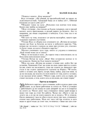 39               åÄíÖâ 19:18–20:6
  18óÓ‚ÂÍ˙Ú ÔÓÔËÚ‡: ◊äÓË Á‡ÔÓ‚Â‰Ë?“
  àÒÛÒ ÓÚ„Ó‚ÓË: ◊«çÂ Û·Ë‚‡È, ÌÂ ÔÂÎ˛·Ó‰ÂÈÒÚ‚‡È, ÌÂ Í‡‰Ë, ÌÂ
Î˙ÊÂÒ‚Ë‰ÂÚÂÎÒÚ‚‡È, 19Û‚‡Ê‡‚‡È ·‡˘‡ ÒË Ë Ï‡ÈÍ‡ ÒË!»1, «é·Ë˜‡È
·ÎËÊÌËﬂ ÒË Í‡ÍÚÓ ÒÂ·Â ÒË!»2“
  20åÎ‡‰ËﬂÚ ˜Ó‚ÂÍ ÏÛ Í‡Á‡: ◊àÁÔ˙ÎÌËÎ Ò˙Ï ‚ÒË˜ÍË ÚÂÁË ÌÂ˘‡.

ä‡Í‚Ó Ó˘Â Úﬂ·‚‡ ‰‡ Ì‡Ô‡‚ﬂ?“
  21àÒÛÒ ÓÚ„Ó‚ÓË: ◊ÄÍÓ ËÒÍ‡¯ ‰‡ ·˙‰Â¯ Ò˙‚˙¯ÂÌ, Ë‰Ë Ë ÔÓ‰‡È

‚ÒË˜ÍÓ, ÍÓÂÚÓ ÔËÚÂÊ‡‚‡¯, Ë ‡Á‰‡È Ô‡ËÚÂ Ì‡ ·Â‰ÌËÚÂ. ÄÍÓ „Ó
Ì‡Ô‡‚Ë¯, ˘Â ËÏ‡¯ Ò˙ÍÓ‚Ë˘Â ‚ ÌÂ·ÂÒ‡Ú‡. ëÎÂ‰ ÚÓ‚‡ ÂÎ‡ Ë ÏÂ
ÔÓÒÎÂ‰‚‡È.“
  22çÓ Í‡ÚÓ ˜Û ÚÓ‚‡, ÏÎ‡‰ÂÊ˙Ú ÒË Ú˙„Ì‡ Ì‡ÒÍ˙·ÂÌ, Á‡˘ÓÚÓ ÔË-

ÚÂÊ‡‚‡¯Â Ó„ÓÏÌÓ Ò˙ÒÚÓﬂÌËÂ.
  23íÓ„‡‚‡ àÒÛÒ ÒÂ Ó·˙Ì‡ Í˙Ï Û˜ÂÌËˆËÚÂ ÒË: ◊àÒÚËÌ‡ ‚Ë Í‡Á‚‡Ï:

ÚÛ‰ÌÓ ˘Â ·˙‰Â Á‡ ·Ó„‡ÚËﬂ ‰‡ ‚ÎÂÁÂ ‚ ÌÂ·ÂÒÌÓÚÓ ˆ‡ÒÚ‚Ó. 24Ñ‡,
Í‡Á‚‡Ï ‚Ë: ÔÓ-ÎÂÒÌÓ Â Í‡ÏËÎ‡ ‰‡ ÏËÌÂ ÔÂÁ Ë„ÎÂÌÓ ÛıÓ, ÓÚÍÓÎÍÓ-
ÚÓ ·Ó„‡Ú ˜Ó‚ÂÍ ‰‡ ‚ÎÂÁÂ ‚ ÅÓÊËÂÚÓ ˆ‡ÒÚ‚Ó.“
  25äÓ„‡ÚÓ Û˜ÂÌËˆËÚÂ ˜Ûı‡ ÚÓ‚‡, ÏÌÓ„Ó ÒÂ Û˜Û‰Ëı‡ Ë ÔÓÔËÚ‡ı‡:

◊äÓÈ ÚÓ„‡‚‡ ÏÓÊÂ ‰‡ ÒÂ ÒÔ‡ÒË?“
  26àÒÛÒ „Ë ÔÓ„ÎÂ‰Ì‡ Ë Í‡Á‡: ◊á‡ ıÓ‡Ú‡ ÚÓ‚‡ Â ÌÂ‚˙ÁÏÓÊÌÓ, ÌÓ Á‡

ÅÓ„‡ ÌﬂÏ‡ ÌÂ‚˙ÁÏÓÊÌË ÌÂ˘‡.“
  27íÓ„‡‚‡ èÂÚ˙ ÏÛ Í‡Á‡: ◊ÇËÊ! çËÂ ÓÒÚ‡‚ËıÏÂ ‚ÒË˜ÍÓ Ë ÚÂ

ÔÓÒÎÂ‰‚‡ıÏÂ. ä‡Í‚‡ ˘Â ·˙‰Â Ì‡¯‡Ú‡ Ì‡„‡‰‡?“
  28àÒÛÒ ËÏ Í‡Á‡: ◊àÒÚËÌ‡ ‚Ë Í‡Á‚‡Ï: ‚ ÌÓ‚Ëﬂ Ò‚ﬂÚ, ÍÓÈÚÓ ÅÓ„ ˘Â

ÛÒÚ‡ÌÓ‚Ë, óÓ‚Â¯ÍËﬂÚ ëËÌ* ˘Â ÒÂ‰ÌÂ Ì‡ Ò‚Óﬂ ÒÎ‡‚ÂÌ ÔÂÒÚÓÎ Ë ‚ÒË˜-
ÍË ‚ËÂ, ÍÓËÚÓ ÏÂ ÔÓÒÎÂ‰‚‡ıÚÂ, Ò˙˘Ó ˘Â ÒÂ‰ÌÂÚÂ Ì‡ ‰‚‡Ì‡‰ÂÒÂÚ ÔÂ-
ÒÚÓÎ‡ Ë ˘Â Ò˙‰ËÚÂ ‰‚‡Ì‡‰ÂÒÂÚÚÂ ÔÎÂÏÂÌ‡ Ì‡ àÁ‡ÂÎ. 29à ‚ÒÂÍË,
ÍÓÈÚÓ Â ÓÒÚ‡‚ËÎ ‰ÓÏ, ·‡Úﬂ, ÒÂÒÚË, ·‡˘‡, Ï‡ÈÍ‡, ‰Âˆ‡ ËÎË ÌË‚Ë, Á‡
‰‡ ÏÂ ÔÓÒÎÂ‰‚‡, ˘Â ÔÓÎÛ˜Ë ÒÚÓ Ô˙ÚË ÔÓ‚Â˜Â ÓÚ ÚÓ‚‡, ÍÓÂÚÓ Â ÓÒÚ‡‚ËÎ,
Ë ˘Â Ì‡ÒÎÂ‰Ë ‚Â˜ÂÌ ÊË‚ÓÚ. 30åÌÓ„Ó ıÓ‡, ÍÓËÚÓ ÒÂ„‡ Ò‡ Ô˙‚Ë, ˘Â
ÒÚ‡Ì‡Ú ÔÓÒÎÂ‰ÌË, ‡ ÚÂÁË, ÍÓËÚÓ ÒÂ„‡ Ò‡ ÔÓÒÎÂ‰ÌË, ˘Â ÒÚ‡Ì‡Ú Ô˙‚Ë.“
                          èËÚ˜‡ Á‡ ÎÓÁ‡ËÚÂ

20   ◊çÂ·ÂÒÌÓÚÓ ˆ‡ÒÚ‚Ó Â Í‡ÚÓ ÒÚÓÔ‡ÌËÌ, ÍÓÈÚÓ ËÁÎﬂÁ˙Î ‡ÌÓ Â‰Ì‡
     ÒÛÚËÌ, Á‡ ‰‡ Ì‡ÂÏÂ ‡·ÓÚÌËˆË Á‡ ÎÓÁÂÚÓ ÒË. 2íÓÈ ÒÂ Û„Ó‚ÓËÎ
Ò ‡·ÓÚÌËˆËÚÂ ‰‡ ËÏ ÔÎ‡˘‡ ÔÓ Â‰ËÌ ‰ËÌ‡ËÈ* Ì‡ ‰ÂÌ Ë „Ë ËÁÔ‡ÚËÎ
Ì‡ ÎÓÁÂÚÓ ÒË. 3éÍÓÎÓ ‰Â‚ÂÚ ˜‡Ò‡ ÒÚÓÔ‡ÌËÌ˙Ú ÏËÌ‡Î Í‡È Ô‡Á‡‡ Ë
‚Ë‰ﬂÎ Ú‡Ï ıÓ‡ ‰‡ ÒÚÓﬂÚ ·ÂÁ ‡·ÓÚ‡. 4ä‡Á‡Î ËÏ: «à‰ÂÚÂ Ë ‚ËÂ Ì‡
ÎÓÁÂÚÓ ÏË, ‡ ‡Á ˘Â ‚Ë ÔÎ‡Úﬂ Í‡Í‚ÓÚÓ ‚Ë ÒÂ ÔÓÎ‡„‡.» 5à ÚÂ ÓÚË¯ÎË.
éÍÓÎÓ ‰‚‡Ì‡‰ÂÒÂÚ ˜‡Ò‡ ÔÓ Ó·ﬂ‰ Ë ÔÓÒÎÂ ÓÍÓÎÓ ÚË ˜‡Ò‡, ÒÚÓÔ‡ÌËÌ˙Ú
ÓÚÌÓ‚Ó Ì‡ÂÎ ‡·ÓÚÌËˆË. 6ä˙Ï ÔÂÚ ˜‡Ò‡ ÚÓÈ Ô‡Í ËÁÎﬂÁ˙Î Ë Í‡ÚÓ
‚Ë‰ﬂÎ Ë ‰Û„Ë Ï˙ÊÂ ‰‡ ÒÚÓﬂÚ Ú‡Ï, „Ë ÔÓÔËÚ‡Î: «á‡˘Ó ˆﬂÎ ‰ÂÌ ÒÚÓË-

1 «çÂ Û·Ë‚‡È … Ï‡ÈÍ‡ ÒË» àÁı. 20:12–16; ÇÚÓ. 5:16–20.   2 «é·Ë˜‡È   … ÒÂ·Â ÒË»
ãÂ‚. 19:18.
 