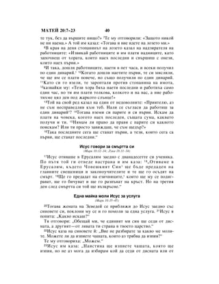 åÄíÖâ 20:7–23                    40
ÚÂ ÚÛÍ, ·ÂÁ ‰‡ ‚˙¯ËÚÂ ÌË˘Ó?» 7íÂ ÏÛ ÓÚ„Ó‚ÓËÎË: «á‡˘ÓÚÓ ÌËÍÓÈ
ÌÂ ÌË Ì‡ÂÏ‡.» Ä ÚÓÈ ËÏ Í‡Á‡Î: «íÓ„‡‚‡ Ë ‚ËÂ Ë‰ÂÚÂ Ì‡ ÎÓÁÂÚÓ ÏË.»
  8Ç Í‡ﬂ Ì‡ ‰ÂÌﬂ ÒÚÓÔ‡ÌËÌ˙Ú Ì‡ ÎÓÁÂÚÓ Í‡Á‡Î Ì‡ Ì‡‰ÁË‡ÚÂÎﬂ Ì‡

‡·ÓÚÌËˆËÚÂ: «àÁ‚ËÍ‡È ‡·ÓÚÌËˆËÚÂ Ë ËÏ ÔÎ‡ÚË Ì‡‰ÌËˆËÚÂ, Í‡ÚÓ
Á‡ÔÓ˜ÌÂ¯ ÓÚ ıÓ‡Ú‡, ÍÓËÚÓ Ì‡Âı ÔÓÒÎÂ‰ÌË Ë Ò‚˙¯Ë¯ Ò ÓÌÂÁË,
ÍÓËÚÓ Ì‡Âı Ô˙‚Ë.»
  9à Ú‡Í‡, ‰Ó¯ÎË ‡·ÓÚÌËˆËÚÂ, Ì‡ÂÚË ‚ ÔÂÚ ˜‡Ò‡, Ë ‚ÒÂÍË ÔÓÎÛ˜ËÎ

ÔÓ Â‰ËÌ ‰ËÌ‡ËÈ.* 10äÓ„‡ÚÓ ‰Ó¯ÎË Ì‡ÂÚËÚÂ Ô˙‚Ë, ÚÂ ÒË ÏËÒÎËÎË,
˜Â ˘Â ËÏ ÒÂ ÔÎ‡ÚË ÔÓ‚Â˜Â, ÌÓ Ò˙˘Ó ÔÓÎÛ˜ËÎË ÔÓ Â‰ËÌ ‰ËÌ‡ËÈ.
11ä‡ÚÓ ÒË „Ó ‚ÁÂÎË, ÚÂ Á‡ÓÔÚ‡ÎË ÔÓÚË‚ ÒÚÓÔ‡ÌËÌ‡ Ì‡ ËÏÓÚ‡,
12Í‡Á‚‡ÈÍË ÏÛ: «íÂÁË ıÓ‡ ·ﬂı‡ Ì‡ÂÚË ÔÓÒÎÂ‰ÌË Ë ‡·ÓÚËı‡ Ò‡ÏÓ

Â‰ËÌ ˜‡Ò, ÌÓ ÚË ËÏ ÔÎ‡ÚË ÚÓÎÍÓ‚‡, ÍÓÎÍÓÚÓ Ë Ì‡ Ì‡Ò, ‡ ÌËÂ ‡·Ó-
ÚËıÏÂ ˆﬂÎ ‰ÂÌ ÔÓ‰ Ê‡ÍÓÚÓ ÒÎ˙ÌˆÂ!»
  13íÓÈ Ì‡ Ò‚ÓÈ Â‰ Í‡Á‡Î Ì‡ Â‰ËÌ ÓÚ ÌÂ‰Ó‚ÓÎÌËÚÂ: «èËﬂÚÂÎ˛, ‡Á

ÌÂ Ò˙Ï ÌÂÒÔ‡‚Â‰ÎË‚ Í˙Ï ÚÂ·. ç‡ÎË ÒÂ Ò˙„Î‡ÒË ‰‡ ‡·ÓÚË¯ Á‡
Â‰ËÌ ‰ËÌ‡ËÈ*? 14íÓ„‡‚‡ ‚ÁÂÏË ÒË Ô‡ËÚÂ Ë ÒË ‚˙‚Ë. àÒÍ‡Ï ‰‡
ÔÎ‡Úﬂ Ì‡ ˜Ó‚ÂÍ‡, ÍÓ„ÓÚÓ Ì‡Âı ÔÓÒÎÂ‰ÂÌ, Ò˙˘‡Ú‡ ÒÛÏ‡, Í‡Í‚‡ÚÓ
ÔÓÎÛ˜Ë Ë ÚË. 15çﬂÏ‡Ï ÎË Ô‡‚Ó ‰‡ Ô‡‚ﬂ Ò Ô‡ËÚÂ ÒË Í‡Í‚ÓÚÓ
ÔÓËÒÍ‡Ï? àÎË ÚË ÔÓÒÚÓ Á‡‚ËÊ‰‡¯, ˜Â Ò˙Ï ˘Â‰˙?»
  16í‡Í‡ ÔÓÒÎÂ‰ÌËÚÂ ÒÂ„‡ ˘Â ÒÚ‡Ì‡Ú Ô˙‚Ë, ‡ ÚÂÁË, ÍÓËÚÓ ÒÂ„‡ Ò‡

Ô˙‚Ë, ˘Â ÒÚ‡Ì‡Ú ÔÓÒÎÂ‰ÌË.“

                  àÒÛÒ „Ó‚ÓË Á‡ ÒÏ˙ÚÚ‡ ÒË
                    (å‡Í 10:32–34; ãÛÍ‡ 18:31–34)
 17àÒÛÒ ÓÚË‚‡¯Â ‚ ÖÛÒ‡ÎËÏ Á‡Â‰ÌÓ Ò ‰‚‡Ì‡‰ÂÒÂÚÚÂ ÒË Û˜ÂÌËÍ‡.
èÓ Ô˙Úﬂ ÚÓÈ „Ë ÓÚ‚Â‰Â Ì‡ÒÚ‡Ì‡ Ë ËÏ Í‡Á‡: 18 ◊éÚË‚‡ÏÂ ‚
ÖÛÒ‡ÎËÏ, Í˙‰ÂÚÓ óÓ‚Â¯ÍËﬂÚ ëËÌ * ˘Â ·˙‰Â ÔÂ‰‡‰ÂÌ Ì‡
„Î‡‚ÌËÚÂ Ò‚Â˘ÂÌËˆË Ë Á‡ÍÓÌÓÛ˜ËÚÂÎËÚÂ Ë ÚÂ ˘Â „Ó ÓÒ˙‰ﬂÚ Ì‡
ÒÏ˙Ú. 19ôÂ „Ó ÔÂ‰‡‰‡Ú Ì‡ ÂÁË˜ÌËˆËÚÂ,* ÍÓËÚÓ ˘Â ÏÛ ÒÂ ÔÓ‰Ë„-
‡‚‡Ú, ˘Â „Ó ·Ë˜Û‚‡Ú Ë ˘Â „Ó ‡ÁÔ˙Ì‡Ú Ì‡ Í˙ÒÚ. çÓ Ì‡ ÚÂÚËﬂ
‰ÂÌ ÒÎÂ‰ ÒÏ˙ÚÚ‡ ÒË ÚÓÈ ˘Â ‚˙ÁÍ˙ÒÌÂ.“

                Ö‰Ì‡ Ï‡ÈÍ‡ ÏÓÎË àÒÛÒ Á‡ ÛÒÎÛ„‡
                           (å‡Í 10:35–45)
 20 íÓ„‡‚‡ ÊÂÌ‡Ú‡ Ì‡ áÂ‚Â‰ÂÈ ÒÂ ÔË·ÎËÊË ‰Ó àÒÛÒ Á‡Â‰ÌÓ Ò˙Ò
ÒËÌÓ‚ÂÚÂ ÒË, ÔÓÍÎÓÌË ÏÛ ÒÂ Ë „Ó ÔÓÏÓÎË Á‡ Â‰Ì‡ ÛÒÎÛ„‡. 21àÒÛÒ ﬂ
ÔÓÔËÚ‡: ◊ä‡Í‚Ó ËÒÍ‡¯?“
  íﬂ ÓÚ„Ó‚ÓË: ◊é·Â˘‡È ÏË, ˜Â Â‰ËÌËﬂÚ ÏË ÒËÌ ˘Â ÒÂ‰Ë ÓÚ ‰ﬂÒ-
Ì‡Ú‡, ‡ ‰Û„ËﬂÚ—ÓÚ Îﬂ‚‡Ú‡ ÚË ÒÚ‡Ì‡ ‚ Ú‚ÓÂÚÓ ˆ‡ÒÚ‚Ó.“
  22àÒÛÒ Í‡Á‡ Ì‡ ÒËÌÓ‚ÂÚÂ È: ◊ÇËÂ ÌÂ ‡Á·Ë‡ÚÂ Á‡ Í‡Í‚Ó ÏÂ ÏÓÎË-

ÚÂ. åÓÊÂÚÂ ÎË ‰‡ ËÁÔËÂÚÂ ˜‡¯‡Ú‡, ÍÓﬂÚÓ ‡Á Úﬂ·‚‡ ‰‡ ËÁÔËﬂ?“
  íÂ ÏÛ ÓÚ„Ó‚ÓËı‡: ◊åÓÊÂÏ.“
  23 àÒÛÒ ËÏ Í‡Á‡: ◊ç‡ËÒÚËÌ‡ ˘Â ËÁÔËÂÚÂ ˜‡¯‡Ú‡, ÍÓﬂÚÓ ˘Â

ËÁÔËﬂ, ÌÓ ÌÂ ‡Á ÏÓ„‡ ‰‡ ËÁ·Ë‡Ï ÍÓÈ ‰‡ ÒÂ‰Ë ÓÚ ‰ﬂÒÌ‡Ú‡ ËÎË ÓÚ
 