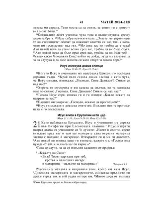 41                  åÄíÖâ 20:24–21:8
Îﬂ‚‡Ú‡ ÏË ÒÚ‡Ì‡. íÂÁË ÏÂÒÚ‡ Ò‡ Á‡ ÓÌÂÁË, Á‡ ÍÓËÚÓ „Ë Â ÔË„ÓÚ-
‚ËÎ ÏÓﬂÚ Å‡˘‡.“
  24éÒÚ‡Ì‡ÎËÚÂ ‰ÂÒÂÚ Û˜ÂÌËÍ‡ ˜Ûı‡ ÚÓ‚‡ Ë ‚˙ÁÌÂ„Ó‰Û‚‡ı‡ ÒÂ˘Û

‰‚‡Ï‡Ú‡ ·‡Úﬂ. 25àÒÛÒ Ò˙·‡ ‚ÒË˜ÍË Ë Í‡Á‡: ◊áÌ‡ÂÚÂ, ˜Â ÛÔ‡‚ÌËˆË-
ÚÂ Ì‡ ÂÁË˜ÌËˆËÚÂ* Ó·Ë˜‡Ú ‰‡ ÔÓÍ‡Á‚‡Ú ‚Î‡ÒÚÚ‡ ÒË Ì‡‰ Úﬂı, ‡ ‚Ó‰‡-
˜ËÚÂ ËÏ „ÓÒÔÓ‰ÒÚ‚‡Ú Ì‡‰ Úﬂı. 26çÓ ÒÂ‰ ‚‡Ò ÌÂ Úﬂ·‚‡ ‰‡ Â Ú‡Í‡!
ÄÍÓ ÌﬂÍÓÈ ËÒÍ‡ ‰‡ ÒÚ‡ÌÂ ‚ÂÎËÍ ÒÂ‰ ‚‡Ò, Úﬂ·‚‡ ‰‡ ‚Ë ·˙‰Â ÒÎÛ„‡.
27ÄÍÓ ÌﬂÍÓÈ ËÒÍ‡ ‰‡ ·˙‰Â Ô˙‚ ÒÂ‰ ‚‡Ò, Úﬂ·‚‡ ‰‡ ‚Ë ·˙‰Â Ó·—
28Ò˙˘Ó Í‡ÍÚÓ óÓ‚Â¯ÍËﬂ ëËÌ,* ÍÓÈÚÓ ÌÂ ‰ÓÈ‰Â, Á‡ ‰‡ ÏÛ ÒÎÛ„Û‚‡Ú, ‡

Á‡ ‰‡ ÒÎÛ„Û‚‡ Ë ‰‡ ‰‡‰Â ÊË‚ÓÚ‡ ÒË Í‡ÚÓ ÓÚÍÛÔ Á‡ ÏÌÓ„Ó ıÓ‡.“
                          àÒÛÒ ËÁÎÂÍÛ‚‡ ‰‚‡Ï‡ ÒÎÂÔˆË
                              (å‡Í 10:46–52; ãÛÍ‡ 18:35–43)
    äÓ„‡ÚÓ àÒÛÒ Ë Û˜ÂÌËˆËÚÂ ÏÛ Ì‡ÔÛÒÍ‡ı‡ ÖËıÓÌ, „Ó ÔÓÒÎÂ‰‚‡
    29

Ó„ÓÏÌ‡ Ú˙ÎÔ‡. 30ä‡È Ô˙Úﬂ ÒÂ‰ﬂı‡ ‰‚‡Ï‡ ÒÎÂÔˆË Ë Í‡ÚÓ ˜Ûı‡,
˜Â àÒÛÒ ÏËÌ‡‚‡, ËÁ‚ËÍ‡ı‡: ◊ÉÓÒÔÓ‰Ë, ëËÌÂ Ñ‡‚Ë‰Ó‚*! ëÏËÎË ÒÂ
Ì‡‰ Ì‡Ò!“
  31ïÓ‡Ú‡ „Ë ÒÏ˙ÏËı‡ Ë ËÏ Í‡Á‡ı‡ ‰‡ Ï˙Î˜‡Ú, ÌÓ ÚÂ Á‡‚ËÍ‡ı‡

Ó˘Â ÔÓ-ÒËÎÌÓ: ◊ÉÓÒÔÓ‰Ë, ëËÌÂ Ñ‡‚Ë‰Ó‚! ëÏËÎË ÒÂ Ì‡‰ Ì‡Ò!“
  32íÓ„‡‚‡ àÒÛÒ ÒÔﬂ, ËÁ‚ËÍ‡ „Ë Ë „Ë ÔÓÔËÚ‡: ◊ä‡Í‚Ó ËÒÍ‡ÚÂ ‰‡

Ì‡Ô‡‚ﬂ Á‡ ‚‡Ò?“
  33ëÎÂÔËÚÂ ÓÚ„Ó‚ÓËı‡: ◊ÉÓÒÔÓ‰Ë, ËÒÍ‡ÏÂ ‰‡ ÔÓ„ÎÂ‰ÌÂÏ!“
  34àÒÛÒ „Ë Ò˙Ê‡ÎË Ë ‰ÓÍÓÒÌ‡ Ó˜ËÚÂ ËÏ. Ç Ò˙˘Ëﬂ ÏË„ ÚÂ ÔÓ„ÎÂ‰-

Ì‡ı‡ Ë „Ó ÔÓÒÎÂ‰‚‡ı‡.
                        àÒÛÒ ‚ÎËÁ‡ ‚ ÖÛÒ‡ÎËÏ Í‡ÚÓ ˆ‡
                       (å‡Í 11:1–11; ãÛÍ‡ 19:28–38; âÓ‡Ì 12:12–19)


21   ä‡ÚÓ Ì‡·ÎËÊËı‡ ÖÛÒ‡ÎËÏ, àÒÛÒ Ë Û˜ÂÌËˆËÚÂ ÏÛ ÒÔﬂı‡
     ‚˙‚ ÇËÚÙ‡„Ëﬂ ÔË ÖÎÂÓÌÒÍ‡Ú‡ ÔÎ‡ÌËÌ‡. * àÒÛÒ ËÁÔ‡ÚË
Ì‡ÔÂ‰ ‰‚‡Ï‡ ÓÚ Û˜ÂÌËˆËÚÂ ÒË 2Ò ‰ÛÏËÚÂ: ◊à‰ÂÚÂ ‚ ÒÂÎÓÚÓ, ÍÓÂÚÓ
‚ËÊ‰‡ÚÂ ÔÂ‰ ‚‡Ò Ë Ú‡Ï ˘Â Ì‡ÏÂËÚÂ Â‰Ì‡ ‚˙Á‡Ì‡ Ï‡„‡Ëˆ‡
Á‡Â‰ÌÓ Ò Ï‡ÎÍÓÚÓ È Ï‡„‡ÂÌˆÂ. éÚ‚˙ÊÂÚÂ „Ë Ë ÏË „Ë ‰Ó‚Â‰ÂÚÂ.
3ÄÍÓ ÌﬂÍÓÈ ‚Ë ÔÓÔËÚ‡ Á‡˘Ó „Ë ‚ÁËÏ‡ÚÂ, Í‡ÊÂÚÂ ÏÛ: «ÉÓÒÔÓ‰ ËÏ‡

ÌÛÊ‰‡ ÓÚ Úﬂı Ë ‚Â‰Ì‡„‡ ˘Â „Ë ‚˙ÌÂ.»“
  4íÓ‚‡ ÒÂ ÒÎÛ˜Ë, Á‡ ‰‡ ÒÂ ËÁÔ˙ÎÌË Í‡Á‡ÌÓÚÓ ÓÚ ÔÓÓÍ‡:

    5    ◊ä‡ÊÂÚÂ Ì‡ ëËÓÌ1:
          «ÇËÊ! í‚ÓﬂÚ ˆ‡ Ë‰‚‡ ÔË ÚÂ·,
             ÍÓÚ˙Í Ë ‚˙ÁÒÂ‰Ì‡Î Ï‡„‡Â
           Ë Ï‡„‡ÂÌˆÂ—Ï‡ÎÍÓÚÓ Ì‡ Ï‡„‡Ëˆ‡.»“                         á‡ı‡Ëﬂ 9:9
  ì˜ÂÌËˆËÚÂ ÓÚË‰Óı‡ Ë Ì‡Ô‡‚Ëı‡ ÚÓ‚‡, ÍÓÂÚÓ ËÏ Í‡Á‡ àÒÛÒ.
    6
7ÑÓ‚Â‰Óı‡ Ï‡„‡Ëˆ‡Ú‡ Ë Ï‡„‡ÂÌˆÂÚÓ, ÒÎÓÊËı‡ ‚˙ıÌËÚÂ ÒË
‰ÂıË ‚˙ıÛ Úﬂı Ë ÚÓÈ ÒÂ‰Ì‡ ÓÚ„ÓÂ ËÏ. 8åÌÓ„Ó ıÓ‡ ÓÚ Ú˙ÎÔ‡Ú‡
1ëËÓÌ     ÖÛÒ‡ÎËÏ, „‡‰˙Ú Ì‡ ÅÓÊËﬂ ËÁ·‡Ì Ì‡Ó‰.
 
