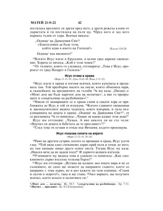 åÄíÖâ 21:9–22                           42
ÔÓÒÚËÎ‡ı‡ ‚˙ıÌËÚÂ ÒË ‰ÂıË ÔÂ‰ ÌÂ„Ó, ‡ ‰Û„Ë ÂÊÂı‡ ÍÎÓÌË ÓÚ
‰˙‚ÂÚ‡Ú‡ Ë „Ë ÔÓÒÚËÎ‡ı‡ Ì‡ Ô˙Úﬂ ÏÛ. 9èÂ‰ ÌÂ„Ó Ë Á‡‰ ÌÂ„Ó
‚˙‚ﬂı‡ Ú˙ÎÔË ÓÚ ıÓ‡. ÇÒË˜ÍË ‚ËÍ‡ı‡:
       ◊éÒ‡ÌÌ‡* Ì‡ Ñ‡‚Ë‰Ó‚Ëﬂ ëËÌ*!
        «ÅÎ‡„ÓÒÎÓ‚ÂÌ ‰‡ ·˙‰Â ÚÓÁË,
           ÍÓÈÚÓ Ë‰‚‡ ‚ ËÏÂÚÓ Ì‡ ÉÓÒÔÓ‰‡!»                         èÒ‡ÎÏ 118:26
        éÒ‡ÌÌ‡* ‚˙‚ ‚ËÒËÌËÚÂ!“
  10äÓ„‡ÚÓ àÒÛÒ ‚ÎÂÁÂ ‚ ÖÛÒ‡ÎËÏ, ‚ ˆÂÎËﬂ „‡‰ ˆ‡Â¯Â ÓÊË‚ÎÂ-
ÌËÂ. ïÓ‡Ú‡ ÒÂ ÔËÚ‡ı‡: ◊äÓÈ Â ÚÓÁË ˜Ó‚ÂÍ?“
  11éÚ Ú˙ÎÔËÚÂ, ÍÓËÚÓ „Ó ÒÎÂ‰‚‡ı‡, ÓÚ„Ó‚‡ﬂı‡: ◊íÓ‚‡ Â àÒÛÒ, ÔÓ-

ÓÍ˙Ú ÓÚ „‡‰ ç‡Á‡ÂÚ ‚ É‡ÎËÎÂﬂ.“
                             àÒÛÒ ÓÚË‚‡ ‚ ı‡Ï‡
                    (å‡Í 11:15–19; ãÛÍ‡ 19:45–48; âÓ‡Ì 2:13–22)
  12àÒÛÒ ‚ÎÂÁÂ ‚ ı‡Ï‡ Ë ËÁ„ÓÌË ‚ÒË˜ÍË, ÍÓËÚÓ ÍÛÔÛ‚‡ı‡ Ë ÔÓ‰‡-
‚‡ı‡ Ú‡Ï. íÓÈ ÔÂÓ·˙Ì‡ Ï‡ÒËÚÂ Ì‡ ÓÌÂÁË, ÍÓËÚÓ Ó·ÏÂÌﬂı‡ Ô‡Ë,
Ë ÒÍ‡ÏÂÈÍËÚÂ Ì‡ ÔÓ‰‡‚‡˜ËÚÂ Ì‡ „˙Î˙·Ë 13Ë ËÏ Í‡Á‡: ◊èËÒ‡ÌÓ Â:
«åÓﬂÚ ‰ÓÏ ˘Â ·˙‰Â Ì‡Â˜ÂÌ ‰ÓÏ Ì‡ ÏÓÎËÚ‚‡»1, ‡ ‚ËÂ „Ó ÔÂ‚˙-
˘‡ÚÂ ‚ «Ò‚˙Ú‡ÎË˘Â Ì‡ ‡Á·ÓÈÌËˆË»2.“
  14çﬂÍÓË ÓÚ Ì‡ÏË‡˘ËÚÂ ÒÂ ‚ ı‡Ï‡ ÒÎÂÔË Ë Ò‡Í‡ÚË ıÓ‡ ÒÂ ÔË-

·ÎËÊËı‡ ‰Ó àÒÛÒ Ë ÚÓÈ „Ë ËÁÎÂÍÛ‚‡. 15äÓ„‡ÚÓ „Î‡‚ÌËÚÂ Ò‚Â˘ÂÌËˆË
Ë Á‡ÍÓÌÓÛ˜ËÚÂÎËÚÂ ‚Ë‰ﬂı‡ ˜Û‰ÂÒ‡Ú‡, ÍÓËÚÓ ËÁ‚˙¯Ë, Ë ˜Ûı‡ ‚˙Á-
ÍÎËˆ‡ÌËﬂÚ‡ Ì‡ ‰Âˆ‡Ú‡ ‚ ı‡Ï‡: ◊éÒ‡ÌÌ‡* Ì‡ Ñ‡‚Ë‰Ó‚Ëﬂ ëËÌ*!“, ÚÂ
ÒÂ ‡Á„ÌÂ‚Ëı‡ 16Ë „Ó ÔÓÔËÚ‡ı‡: ◊óÛ‚‡¯ ÎË Í‡Í‚Ó Í‡Á‚‡Ú ÚÂÁË ‰Âˆ‡?“
  àÒÛÒ ËÏ ÓÚ„Ó‚ÓË: ◊óÛ‚‡Ï. Ä ‚ËÂ ÌËÍÓ„‡ ÎË ÌÂ ÒÚÂ ˜ÂÎË:
«ç‡Û˜ËÎ ÒË ‰Âˆ‡Ú‡ Ë ·Â·ÂÚ‡Ú‡ ‰‡ ÚÂ ÔÓÒÎ‡‚ﬂÚ»3?“
  17ëÎÂ‰ ÚÓ‚‡ „Ë ÓÒÚ‡‚Ë Ë ÓÚË‰Â ‚˙‚ ÇËÚ‡ÌËﬂ, Í˙‰ÂÚÓ ÔÂÌÓ˘Û‚‡.


                     àÒÛÒ ÔÓÍ‡Á‚‡ ÒËÎ‡Ú‡ Ì‡ ‚ﬂ‡Ú‡
                               (å‡Í 11:12–14, 20–24)
  18ê‡ÌÓ Ì‡ ‰Û„‡Ú‡ ÒÛÚËÌ, ÍÓ„‡ÚÓ ÒÂ ‚˙˘‡¯Â ‚ „‡‰‡, àÒÛÒ ÛÒÂÚË
„Î‡‰. 19íÓÈ ‚Ë‰ﬂ Â‰ÌÓ ÒÏÓÍËÌÓ‚Ó ‰˙‚Ó Í‡È Ô˙Úﬂ Ë ÓÚË‰Â ‰Ó ÌÂ„Ó,
ÌÓ Ú‡Ï ÌﬂÏ‡¯Â ÌË˘Ó ‰Û„Ó ÓÒ‚ÂÌ ÎËÒÚ‡. íÓ„‡‚‡ àÒÛÒ ÏÛ Í‡Á‡:
◊çËÍÓ„‡ ‚Â˜Â ‰‡ ÌÂ ‰‡‰Â¯ ÔÎÓ‰!“ à ‰˙‚ÓÚÓ ‚Â‰Ì‡„‡ ËÁÒ˙ıÌ‡.
  20ì˜ÂÌËˆËÚÂ ÏÛ ‚Ë‰ﬂı‡ ÚÓ‚‡ Ë Û‰Ë‚ÂÌÓ „Ó ÔÓÔËÚ‡ı‡: ◊ä‡Í ÒÏÓ-

ÍËÌÓ‚ÓÚÓ ‰˙‚Ó ËÁÒ˙ıÌ‡ ÚÓÎÍÓ‚‡ ·˙ÁÓ?“
  21àÒÛÒ ËÏ ÓÚ„Ó‚ÓË: ◊àÒÚËÌ‡ ‚Ë Í‡Á‚‡Ï: ‡ÍÓ ËÏ‡ÚÂ ‚ﬂ‡ Ë ÌÂ ÒÂ

Ò˙ÏÌﬂ‚‡ÚÂ, ÌÂ Ò‡ÏÓ ˘Â ÏÓÊÂÚÂ ‰‡ Ì‡Ô‡‚ËÚÂ Ò˙˘ÓÚÓ, ÍÓÂÚÓ ‡Á
Ì‡Ô‡‚Ëı Ò ÚÓ‚‡ ‰˙‚Ó, ÌÓ Ë ‡ÍÓ Í‡ÊÂÚÂ Ì‡ Ú‡ÁË ÔÎ‡ÌËÌ‡: «ëÚ‡ÌË
Ë ÒÍÓ˜Ë ‚ ÏÓÂÚÓ!», Ú‡Í‡ Ë ˘Â ÒÚ‡ÌÂ. 22ÄÍÓ ‚ﬂ‚‡ÚÂ, ˘Â ÔÓÎÛ˜ËÚÂ
‚ÒË˜ÍÓ, ÍÓÂÚÓ ËÒÍ‡ÚÂ ‚ ÏÓÎËÚ‚ËÚÂ ÒË.“
1 «åÓﬂÚ   ‰ÓÏ … ÏÓÎËÚ‚‡» àÒ. 56:7. 2 «Ò‚˙Ú‡ÎË˘Â Ì‡ ‡Á·ÓÈÌËˆË» Ö. 7:11.
3«ç‡Û˜ËÎ   … ÔÓÒÎ‡‚ﬂÚ» èÒ. 8:3 (ëÂÔÚÛ‡„ËÌÚ‡).
 