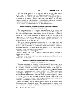 45                  åÄíÖâ 22:11–31
  11íÓ„‡‚‡ ˆ‡ﬂÚ ‚ÎﬂÁ˙Î ‰‡ Ó„ÎÂ‰‡ „ÓÒÚËÚÂ Ë ‚Ë‰ﬂÎ Â‰ËÌ ˜Ó‚ÂÍ,
ÍÓÈÚÓ ÌÂ ·ËÎ Ó·ÎÂ˜ÂÌ ‚ Ò‚‡Ú·‡ÒÍË ‰ÂıË. 12 èÓÔËÚ‡Î „Ó:
«èËﬂÚÂÎ˛, Í‡Í ‚ÎÂÁÂ ÚÛÍ, Í‡ÚÓ ÌÂ ÌÓÒË¯ Ò‚‡Ú·‡ÒÍË ‰ÂıË?»
óÓ‚ÂÍ˙Ú ÌÂ ÓÚ„Ó‚ÓËÎ ÌË˘Ó. 13íÓ„‡‚‡ ˆ‡ﬂÚ Í‡Á‡Î Ì‡ ÒÎÛ„ËÚÂ:
«Ç˙ÊÂÚÂ ˙ˆÂÚÂ Ë Í‡Í‡Ú‡ ÏÛ Ë „Ó ı‚˙ÎÂÚÂ Ì‡‚˙Ì, ‚ Ú˙ÏÌËÌ‡-
Ú‡, Í˙‰ÂÚÓ ıÓ‡Ú‡ ˘Â ÔÎ‡˜‡Ú Ë ÒÍ˙ˆ‡Ú Ò˙Ò Á˙·Ë.»
  14Ñ‡, ÏÌÓ„Ó Ò‡ ÔÓÍ‡ÌÂÌËÚÂ, ÌÓ Ï‡ÎÍÓ Ò‡ ËÁ·‡ÌËÚÂ.“


         çﬂÍÓË ˛‰ÂÈÒÍË ‚Ó‰‡˜Ë ÒÂ ÓÔËÚ‚‡Ú ‰‡ ÔÓ‰‚Â‰‡Ú àÒÛÒ
                              (å‡Í 12:13–17; ãÛÍ‡ 20:20–26)
  15íÓ„‡‚‡ Ù‡ËÒÂËÚÂ* ÒË Ú˙„Ì‡ı‡ Ë ÒÂ Ò˙·‡ı‡, Á‡ ‰‡ Â¯‡Ú Í‡Í
‰‡ ı‚‡Ì‡Ú àÒÛÒ ‚ Í‡Ô‡Ì‡ Ì‡ ÒÓ·ÒÚ‚ÂÌËÚÂ ÏÛ ‰ÛÏË. 16íÂ ËÁÔ‡ÚËı‡
ÔË ÌÂ„Ó Ò‚ÓË Û˜ÂÌËˆË Ë ËÓ‰Ë‡ÌË,* ÍÓËÚÓ ÏÛ Í‡Á‡ı‡: ◊ì˜ËÚÂÎ˛,
ÁÌ‡ÂÏ, ˜Â ÒË ˜ÂÒÚÂÌ Ë ÔÓÛ˜‡‚‡¯ ËÒÚËÌ‡Ú‡ Á‡ ÅÓÊËﬂ Ô˙Ú. íË ÌÂ ÒÂ
ÒÚ‡ıÛ‚‡¯ ÓÚ ÚÓ‚‡, ÍÓÂÚÓ ‰Û„ËÚÂ ÏËÒÎﬂÚ, Á‡˘ÓÚÓ Á‡ ÚÂ· ‚ÒË˜ÍË
ıÓ‡ Á‡ ‡‚ÌË. 17ä‡ÊË ÌË, Í‡Í‚Ó ÏËÒÎË¯: ÒÔ‡‚Â‰ÎË‚Ó ÎË Â ‰‡ ÒÂ
ÔÎ‡˘‡Ú ‰‡Ì˙ˆË Ì‡ ˆÂÁ‡ﬂ ËÎË ÌÂ?“
  18çÓ Í‡ÚÓ ÁÌ‡Â¯Â ÎÛÍ‡‚ÓÚÓ Ì‡ÏÂÂÌËÂ Ì‡ ÚÂÁË ıÓ‡, àÒÛÒ ËÏ

Í‡Á‡: ◊ãËˆÂÏÂË! á‡˘Ó ÒÂ ÓÔËÚ‚‡ÚÂ ‰‡ ÏÂ ı‚‡ÌÂÚÂ Ì‡ÚﬂÒÌÓ?
19èÓÍ‡ÊÂÚÂ ÏË ÏÓÌÂÚ‡, Ò ÍÓﬂÚÓ ÒÂ ÔÎ‡˘‡Ú ‰‡Ì˙ˆËÚÂ.“ ÑÓÌÂÒÓı‡

ÏÛ Â‰ËÌ ‰ËÌ‡ËÈ.* 20íÓ„‡‚‡ àÒÛÒ „Ë ÔÓÔËÚ‡: ◊óËÈ Â Ó·‡Á˙Ú Ì‡
ÏÓÌÂÚ‡Ú‡ Ë ˜ËÂ ËÏÂ Â ËÁÔËÒ‡ÌÓ Ì‡ ÌÂﬂ?“
  21íÂ ÓÚ„Ó‚ÓËı‡: ◊ç‡ ˆÂÁ‡ﬂ.“

  íÓ„‡‚‡ àÒÛÒ ËÏ Í‡Á‡: ◊Ñ‡‚‡ÈÚÂ ˆÂÁ‡Ó‚ÓÚÓ Ì‡ ˆÂÁ‡ﬂ, ‡
ÅÓÊËÂÚÓ—Ì‡ ÅÓ„‡!“
  22äÓ„‡ÚÓ ˜Ûı‡ ÚÓ‚‡, ÍÓÂÚÓ ËÏ Í‡Á‡, ÚÂ ÒÂ Û‰Ë‚Ëı‡. ëÎÂ‰ ÚÓ‚‡ „Ó

ÓÒÚ‡‚Ëı‡ Ë ÒË ÓÚË‰Óı‡.
               çﬂÍÓË Ò‡‰ÛÍÂË ÒÂ ÓÔËÚ‚‡Ú ‰‡ ÔÓ‰‚Â‰‡Ú àÒÛÒ
                              (å‡Í 12:18–27; ãÛÍ‡ 20:27–40)
  23ë˙˘Ëﬂ ‰ÂÌ ÌﬂÍÓÎÍÓ Ò‡‰ÛÍÂË* ‰ÓÈ‰Óı‡ ÔË àÒÛÒ (Ò‡‰ÛÍÂËÚÂ ÌÂ
‚ﬂ‚‡Ú ‚˙‚ ‚˙ÁÍÂÒÂÌËÂÚÓ) Ë ÏÛ Á‡‰‡‰Óı‡ Ú‡Í˙‚ ‚˙ÔÓÒ:
24◊ì˜ËÚÂÎ˛, åÓËÒÂÈ ÌË Û˜Â¯Â, ˜Â ‡ÍÓ Â‰ËÌ ÊÂÌÂÌ Ï˙Ê ÛÏÂ, ·ÂÁ

‰‡ Â ËÏ‡Î ‰Âˆ‡, ÚÓ„‡‚‡ ÌÂ„Ó‚ËﬂÚ ·‡Ú Úﬂ·‚‡ ‰‡ ÒÂ ÓÊÂÌË Á‡ ‚‰Ó-
‚Ëˆ‡Ú‡ ÏÛ Ë ‰‡ Ò˙Á‰‡‰Â ÔÓÚÓÏÒÚ‚Ó Á‡ ·‡Ú ÒË.1 25èË Ì‡Ò ËÏ‡¯Â
ÒÂ‰ÂÏ ·‡Úﬂ. è˙‚ËﬂÚ ÒÂ ÓÊÂÌË, ÌÓ ÛÏﬂ, ·ÂÁ ‰‡ ËÏ‡ ‰Âˆ‡, Ë ·‡Ú
ÏÛ ÒÂ ÓÊÂÌË Á‡ ‚‰Ó‚Ëˆ‡Ú‡. 26èÓÒÎÂ ÛÏﬂ Ë ‚ÚÓËﬂÚ ·‡Ú. ë˙˘ÓÚÓ
ÒÂ ÒÎÛ˜Ë Ò ÚÂÚËﬂ Ë Ò ‚ÒË˜ÍË ÓÒÚ‡Ì‡ÎË ·‡Úﬂ. 27ÜÂÌ‡Ú‡ ÛÏﬂ
ÔÓÒÎÂ‰Ì‡. 28óËﬂ Ò˙ÔÛ„‡ ˘Â ·˙‰Â Úﬂ ÔË ‚˙ÁÍÂÒÂÌËÂÚÓ, ÒÎÂ‰ Í‡ÚÓ
‚ÒË˜ÍËÚÂ ÒÂ‰ÂÏ ·‡Úﬂ ·ﬂı‡ ÊÂÌÂÌË Á‡ ÌÂﬂ?“
  29àÒÛÒ ÓÚ„Ó‚ÓË: ◊ÇËÂ ÒÂ Á‡·ÎÛÊ‰‡‚‡ÚÂ, Á‡˘ÓÚÓ ÌÂ ÔÓÁÌ‡‚‡ÚÂ ÌËÚÓ

èËÒ‡ÌËﬂÚ‡, ÌËÚÓ ÅÓÊËﬂÚ‡ ÒËÎ‡. 30èË ‚˙ÁÍÂÒÂÌËÂÚÓ ıÓ‡Ú‡ ÌﬂÏ‡
‰‡ ÒÂ ÊÂÌﬂÚ Ë ÓÏ˙Ê‚‡Ú, ‡ ˘Â ·˙‰‡Ú Í‡ÚÓ ‡Ì„ÂÎËÚÂ ‚ ÌÂ·ÂÚÓ. 31Ä ˘Ó
1ÄÍÓ   … ·‡Ú ÒË ÇÚÓ. 25:5; ÅËÚ. 38:8.
 