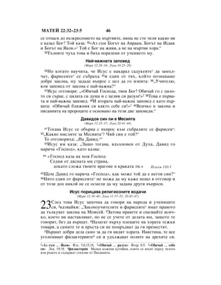 åÄíÖâ 22:32–23:5                         46
ÒÂ ÓÚÌ‡Òﬂ ‰Ó ‚˙ÁÍÂÒÂÌËÂÚÓ Ì‡ Ï˙Ú‚ËÚÂ, ÌËÏ‡ ÌÂ ÒÚÂ ˜ÂÎË Í‡Í‚Ó ‚Ë
Â Í‡Á‡Î ÅÓ„? íÓÈ Í‡Á‡: 32«ÄÁ Ò˙Ï ÅÓ„˙Ú Ì‡ Ä‚‡‡Ï, ÅÓ„˙Ú Ì‡ àÒ‡‡Í
Ë ÅÓ„˙Ú Ì‡ üÍÓ‚.»1 íÓÈ Â ÅÓ„ Ì‡ ÊË‚Ë, ‡ ÌÂ Ì‡ Ï˙Ú‚Ë ıÓ‡.“
  33í˙ÎÔËÚÂ ˜Ûı‡ ÚÓ‚‡ Ë ·ﬂı‡ ÔÓ‡ÁÂÌË ÓÚ Û˜ÂÌËÂÚÓ ÏÛ.


                            ç‡È-‚‡ÊÌ‡Ú‡ Á‡ÔÓ‚Â‰
                           (å‡Í 12:28–34; ãÛÍ‡ 10:25–28)
    çÓ ÍÓ„‡ÚÓ Ì‡Û˜Ëı‡, ˜Â àÒÛÒ Â Ì‡Í‡‡Î Ò‡‰ÛÍÂËÚÂ* ‰‡ Á‡Ï˙Î-
     34

˜‡Ú, Ù‡ËÒÂËÚÂ* ÒÂ Ò˙·‡ı‡ 35Ë Â‰ËÌ ÓÚ Úﬂı, ÍÓÈÚÓ ÔÓÁÌ‡‚‡¯Â
‰Ó·Â Á‡ÍÓÌ‡, ÏÛ Á‡‰‡‰Â ‚˙ÔÓÒ Ò ˆÂÎ ‰‡ „Ó ËÁÔËÚ‡: 36◊ì˜ËÚÂÎ˛,
ÍÓﬂ Á‡ÔÓ‚Â‰ ÓÚ Á‡ÍÓÌ‡ Â Ì‡È-‚‡ÊÌ‡?“
  37àÒÛÒ ÓÚ„Ó‚ÓË: ◊«é·Ë˜‡È ÉÓÒÔÓ‰‡, Ú‚Óﬂ ÅÓ„! é·Ë˜‡È „Ó Ò ˆﬂÎÓ-

ÚÓ ÒË Ò˙ˆÂ, Ò ˆﬂÎ‡Ú‡ ÒË ‰Û¯‡ Ë Ò ˆÂÎËﬂ ÒË ‡ÁÛÏ!»2 38íÓ‚‡ Â Ô˙‚‡-
Ú‡ Ë Ì‡È-‚‡ÊÌ‡ Á‡ÔÓ‚Â‰. 39à ‚ÚÓ‡Ú‡ Ì‡È-‚‡ÊÌ‡ Á‡ÔÓ‚Â‰ Â Í‡ÚÓ Ô˙-
‚‡Ú‡: «é·Ë˜‡È ·ÎËÊÌËﬂ ÒË Í‡ÍÚÓ ÒÂ·Â ÒË!»3 40ÇÒË˜ÍÓ ‚ Á‡ÍÓÌ‡ Ë
ÔËÒ‡ÌËﬂÚ‡ Ì‡ ÔÓÓˆËÚÂ Â ÓÒÌÓ‚‡ÌÓ Ì‡ ÚÂÁË ‰‚Â Á‡ÔÓ‚Â‰Ë.“
                         Ñ‡‚Ë‰Ó‚ cËÌ ÎË Â åÂÒËﬂÚ‡
                           (å‡Í 12:35–37; ãÛÍ‡ 20:41–44)
    íÓ„‡‚‡ àÒÛÒ ÒÂ Ó·˙Ì‡ Ò ‚˙ÔÓÒ Í˙Ï Ò˙·‡ÎËÚÂ ÒÂ Ù‡ËÒÂË*:
     41

 ◊ä‡Í‚Ó ÏËÒÎËÚÂ Á‡ åÂÒËﬂÚ‡*? óËÈ ÒËÌ Â ÚÓÈ?“
42

  íÂ ÓÚ„Ó‚ÓËı‡: ◊ç‡ Ñ‡‚Ë‰.*“
  43àÒÛÒ ËÏ Í‡Á‡: ◊á‡˘Ó ÚÓ„‡‚‡, ‚‰˙ıÌÓ‚ÂÌ ÓÚ ÑÛı‡, Ñ‡‚Ë‰ „Ó

Ì‡Ë˜‡ «ÉÓÒÔÓ‰», Í‡ÚÓ Í‡Á‚‡:
 44       «ÉÓÒÔÓ‰ Í‡Á‡ Ì‡ ÏÓﬂ ÉÓÒÔÓ‰:
           ëÂ‰ÌË ÓÚ ‰ﬂÒÌ‡Ú‡ ÏË ÒÚ‡Ì‡,
            ‰ÓÍ‡ÚÓ ÒÎÓÊ‡ Ú‚ÓËÚÂ ‚‡„Ó‚Â ‚ Í‡Í‡Ú‡ ÚË.»            èÒ‡ÎÏ 110:1
 ôÓÏ Ñ‡‚Ë‰ „Ó Ì‡Ë˜‡ «ÉÓÒÔÓ‰», Í‡Í ÏÓÊÂ ÚÓÈ ‰‡ Â ÌÂ„Ó‚ ÒËÌ?“
45

 çËÚÓ Â‰ËÌ ÓÚ Ù‡ËÒÂËÚÂ* ÌÂ ÏÓÊ‡ ‰‡ ÏÛ Í‡ÊÂ ÌÂ˘Ó ‚ ÓÚ„Ó‚Ó Ë
46

ÓÚ ÚÓÁË ‰ÂÌ ÌËÍÓÈ ÌÂ ÒÂ ÓÒÏÂÎË ‰‡ ÏÛ Á‡‰‡‚‡ ‰Û„Ë ‚˙ÔÓÒË.
                    àÒÛÒ ÔÓËˆ‡‚‡ ÂÎË„ËÓÁÌËÚÂ ‚Ó‰‡˜Ë
                       (å‡Í 12:38–40; ãÛÍ‡ 11:37–52; 20:45–47)


23   ëÎÂ‰ ÚÓ‚‡ àÒÛÒ Á‡ÔÓ˜Ì‡ ‰‡ „Ó‚ÓË Ì‡ Ì‡Ó‰‡ Ë Û˜ÂÌËˆËÚÂ
     ÒË, 2Í‡Á‚‡ÈÍË: ◊á‡ÍÓÌÓÛ˜ËÚÂÎËÚÂ Ë Ù‡ËÒÂËÚÂ* ËÏ‡Ú Ô‡‚ÓÚÓ
‰‡ Ú˙ÎÍÛ‚‡Ú Á‡ÍÓÌ‡ Ì‡ åÓËÒÂÈ. 3á‡ÚÓ‚‡ Ô‡‚ÂÚÂ Ë ÒÔ‡Á‚‡ÈÚÂ ‚ÒË˜-
ÍÓ, ÍÓÂÚÓ ‚Ë Ì‡ÒÚ‡‚Îﬂ‚‡Ú, ÌÓ ÌÂ ÒÂ Û˜ÂÚÂ ÓÚ ‰ÂÎ‡Ú‡ ËÏ, Á‡˘ÓÚÓ ÚÂ
„Ó‚ÓﬂÚ, ·ÂÁ ‰‡ ‚˙¯‡Ú. 4ç‡Î‡„‡Ú ‚˙ıÛ ÔÎÂ˘ËÚÂ Ì‡ ıÓ‡Ú‡ ÚÂÊÍË
ÚÓ‚‡Ë, ‡ Ò‡ÏËÚÂ ÚÂ Ë Ô˙ÒÚ‡ ÒË ÌÂ ÔÓÏ˙‰‚‡Ú ‰‡ „Ë ÔÂÏÂÒÚﬂÚ.
  5Ç˙¯‡Ú ‰Ó·Ë ‰ÂÎ‡ Ò‡ÏÓ Á‡ ‰‡ „Ë ‚Ë‰ﬂÚ ıÓ‡Ú‡. ç‡ËÒÚËÌ‡, ÚÂ ‚ÒÂ

Û„ÓÎÂÏﬂ‚‡Ú ÙËÎ‡ÍÚÂËËÚÂ4 ÒË Ë Û‰˙ÎÊ‡‚‡Ú ÔÓÎËÚÂ Ì‡ ‰ÂıËÚÂ ÒË.
1«ÄÁ Ò˙Ï … üÍÓ‚» àÁı. 3:6,15,16. 2«é·Ë˜‡È … ‡ÁÛÏ» ÇÚÓ. 6:5. 3«é·Ë˜‡È … ÒÂ·Â
ÒË» ãÂ‚. 19:18. 4ÙËÎ‡ÍÚÂËË å‡ÎÍË ÍÓÊÂÌË ÍÛÚËÈÍË, ÍÓËÚÓ ÒÂ ÌÓÒﬂÚ ‚˙ıÛ ˜ÂÎÓÚÓ
ËÎË ˙ˆÂÚÂ Ë Ò˙‰˙Ê‡Ú ÒÚËıÓ‚Â ÓÚ èËÒ‡ÌËﬂÚ‡.
 