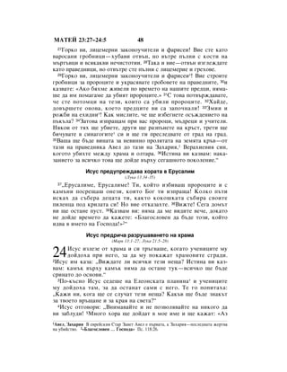 åÄíÖâ 23:27–24:5                       48
  27ÉÓÍÓ ‚Ë, ÎËˆÂÏÂÌË Á‡ÍÓÌÓÛ˜ËÚÂÎË Ë Ù‡ËÒÂË! ÇËÂ ÒÚÂ Í‡ÚÓ
‚‡ÓÒ‡ÌË „Ó·ÌËˆË—ıÛ·‡‚Ë ÓÚ‚˙Ì, ÌÓ ‚˙ÚÂ Ô˙ÎÌË Ò ÍÓÒÚË Ì‡
Ï˙Ú˙‚ˆË Ë ‚ÒﬂÍ‡Í‚Ë ÌÂ˜ËÒÚÓÚËË. 28í‡Í‡ Ë ‚ËÂ—ÓÚ‚˙Ì ËÁ„ÎÂÊ‰‡ÚÂ
Í‡ÚÓ Ô‡‚Â‰ÌËˆË, ÌÓ ÓÚ‚˙ÚÂ ÒÚÂ Ô˙ÎÌË Ò ÎËˆÂÏÂËÂ Ë „ÂıÓ‚Â.
  29ÉÓÍÓ ‚Ë, ÎËˆÂÏÂÌË Á‡ÍÓÌÓÛ˜ËÚÂÎË Ë Ù‡ËÒÂË*! ÇËÂ ÒÚÓËÚÂ

„Ó·ÌËˆË Á‡ ÔÓÓˆËÚÂ Ë ÛÍ‡Òﬂ‚‡ÚÂ „Ó·Ó‚ÂÚÂ Ì‡ Ô‡‚Â‰ÌËÚÂ, 30Ë
Í‡Á‚‡ÚÂ: «ÄÍÓ ·ﬂıÏÂ ÊË‚ÂÎË ÔÓ ‚ÂÏÂÚÓ Ì‡ Ì‡¯ËÚÂ ÔÂ‰ˆË, ÌﬂÏ‡-
¯Â ‰‡ ËÏ ÔÓÏ‡„‡ÏÂ ‰‡ Û·ËﬂÚ ÔÓÓˆËÚÂ.» 31ë ÚÓ‚‡ ÔÓÚ‚˙Ê‰‡‚‡ÚÂ,
˜Â ÒÚÂ ÔÓÚÓÏˆË Ì‡ ÚÂÁË, ÍÓËÚÓ Ò‡ Û·ËÎË ÔÓÓˆËÚÂ. 32ï‡È‰Â,
‰Ó‚˙¯ÂÚÂ ÓÌÓ‚‡, ÍÓÂÚÓ ÔÂ‰ˆËÚÂ ‚Ë Ò‡ Á‡ÔÓ˜Ì‡ÎË! 33áÏËË Ë
ÓÊ·Ë Ì‡ ÂıË‰ÌË*! ä‡Í ÏËÒÎËÚÂ, ˜Â ˘Â ËÁ·Â„ÌÂÚÂ ÓÒ˙Ê‰ÂÌËÂÚÓ Ì‡
Ô˙Í˙Î‡? 34á‡ÚÓ‚‡ ËÁÔ‡˘‡Ï ÔË ‚‡Ò ÔÓÓˆË, Ï˙‰ÂˆË Ë Û˜ËÚÂÎË.
çﬂÍÓË ÓÚ Úﬂı ˘Â Û·ËÂÚÂ, ‰Û„Ë ˘Â ‡ÁÔ˙ÌÂÚÂ Ì‡ Í˙ÒÚ, ÚÂÚË ˘Â
·Ë˜Û‚‡ÚÂ ‚ ÒËÌ‡„Ó„ËÚÂ* ÒË Ë ˘Â „Ë ÔÂÒÎÂ‰‚‡ÚÂ ÓÚ „‡‰ Ì‡ „‡‰.
35Ç‡¯‡ ˘Â ·˙‰Â ‚ËÌ‡Ú‡ Á‡ ÌÂ‚ËÌÌÓ ÔÓÎﬂÚ‡Ú‡ Ì‡ ÁÂÏﬂÚ‡ Í˙‚—ÓÚ

Ú‡ÁË Ì‡ Ô‡‚Â‰ÌËÍ‡ Ä‚ÂÎ ‰Ó Ú‡ÁË Ì‡ á‡ı‡Ëﬂ,1 ÇÂ‡ıËÂ‚Ëﬂ ÒËÌ,
ÍÓ„ÓÚÓ Û·ËıÚÂ ÏÂÊ‰Û ı‡Ï‡ Ë ÓÎÚ‡‡. 36àÒÚËÌ‡ ‚Ë Í‡Á‚‡Ï: Ì‡Í‡-
Á‡ÌËÂÚÓ Á‡ ‚ÒË˜ÍÓ ÚÓ‚‡ ˘Â ‰ÓÈ‰Â ‚˙ıÛ ÒÂ„‡¯ÌÓÚÓ ÔÓÍÓÎÂÌËÂ.“
               àÒÛÒ ÔÂ‰ÛÔÂÊ‰‡‚‡ ıÓ‡Ú‡ ‚ ÖÛÒ‡ÎËÏ
                                 (ãÛÍ‡ 13:34–35)
   ◊ÖÛÒ‡ÎËÏÂ, ÖÛÒ‡ÎËÏÂ! íË, ÍÓÈÚÓ ËÁ·Ë‚‡¯ ÔÓÓˆËÚÂ Ë Ò
  37

Í‡Ï˙ÌË ÔÓÒÂ˘‡¯ ÓÌÂÁË, ÍÓËÚÓ ÅÓ„ ÚË ËÁÔ‡˘‡! äÓÎÍÓ Ô˙ÚË
ËÒÍ‡ı ‰‡ Ò˙·Â‡ ‰Âˆ‡Ú‡ ÚË, Í‡ÍÚÓ ÍÓÍÓ¯Í‡Ú‡ Ò˙·Ë‡ Ò‚ÓËÚÂ
ÔËÎÂÌˆ‡ ÔÓ‰ ÍËÎ‡Ú‡ ÒË! çÓ ‚ËÂ ÓÚÍ‡Á‡ıÚÂ. 38ÇËÊÚÂ! ëÂ„‡ ‰ÓÏ˙Ú
‚Ë ˘Â ÓÒÚ‡ÌÂ ÔÛÒÚ. 39ä‡Á‚‡Ï ‚Ë: ÌﬂÏ‡ ‰‡ ÏÂ ‚Ë‰ËÚÂ ‚Â˜Â, ‰ÓÍ‡ÚÓ
ÌÂ ‰ÓÈ‰Â ‚ÂÏÂÚÓ ‰‡ Í‡ÊÂÚÂ: «ÅÎ‡„ÓÒÎÓ‚ÂÌ ‰‡ ·˙‰Â ÚÓÁË, ÍÓÈÚÓ
Ë‰‚‡ ‚ ËÏÂÚÓ Ì‡ ÉÓÒÔÓ‰‡!»2“
               àÒÛÒ ÔÂ‰Ë˜‡ ‡ÁÛ¯‡‚‡ÌÂÚÓ Ì‡ ı‡Ï‡
                           (å‡Í 13:1–27; ãÛÍ‡ 21:5–28)


24    àÒÛÒ ËÁÎÂÁÂ ÓÚ ı‡Ï‡ Ë ÒË Ú˙„‚‡¯Â, ÍÓ„‡ÚÓ Û˜ÂÌËˆËÚÂ ÏÛ
      ‰ÓÈ‰Óı‡ ÔË ÌÂ„Ó, Á‡ ‰‡ ÏÛ ÔÓÍ‡Ê‡Ú ı‡ÏÓ‚ËÚÂ Ò„‡‰Ë.
2àÒÛÒ ËÏ Í‡Á‡: ◊ÇËÊ‰‡ÚÂ ÎË ‚ÒË˜ÍË ÚÂÁË ÌÂ˘‡? àÒÚËÌ‡ ‚Ë Í‡Á-

‚‡Ï: Í‡Ï˙Í ‚˙ıÛ Í‡Ï˙Í ÌﬂÏ‡ ‰‡ ÓÒÚ‡ÌÂ ÚÛÍ—‚ÒË˜ÍÓ ˘Â ·˙‰Â
ÒËÌ‡ÚÓ ‰Ó ÓÒÌÓ‚Ë.“
  3èÓ-Í˙ÒÌÓ àÒÛÒ ÒÂ‰Â¯Â Ì‡ ÖÎÂÓÌÒÍ‡Ú‡ ÔÎ‡ÌËÌ‡* Ë Û˜ÂÌËˆËÚÂ

ÏÛ ‰ÓÈ‰Óı‡ Ú‡Ï, Á‡ ‰‡ ÓÒÚ‡Ì‡Ú Ò‡ÏË Ò ÌÂ„Ó. íÂ „Ó ÔÓÔËÚ‡ı‡:
◊ä‡ÊË ÌË, ÍÓ„‡ ˘Â ÒÂ ÒÎÛ˜‡Ú ÚÂÁË ÌÂ˘‡? ä‡Í˙‚ ˘Â ·˙‰Â ÁÌ‡Í˙Ú
Á‡ Ú‚ÓÂÚÓ ‚˙˘‡ÌÂ Ë Á‡ Í‡ﬂ Ì‡ Ò‚ÂÚ‡?“
  4àÒÛÒ ÓÚ„Ó‚ÓË: ◊ÇÌËÏ‡‚‡ÈÚÂ Ë ÌÂ ÔÓÁ‚ÓÎﬂ‚‡ÈÚÂ Ì‡ ÌËÍÓ„Ó ‰‡

‚Ë Á‡·ÎÛ‰Ë! 5åÌÓ„Ó ıÓ‡ ˘Â ‰ÓÈ‰‡Ú ‚ ÏÓÂ ËÏÂ Ë ˘Â Í‡Ê‡Ú: «ÄÁ
1Ä‚ÂÎ, á‡ı‡Ëﬂ Ç Â‚ÂÈÒÍËﬂ ëÚ‡ á‡‚ÂÚ Ä‚ÂÎ Â Ô˙‚‡Ú‡, ‡ á‡ı‡Ëﬂ—ÔÓÒÎÂ‰Ì‡Ú‡ ÊÂÚ‚‡
Ì‡ Û·ËÈÒÚ‚Ó. 2«ÅÎ‡„ÓÒÎÓ‚ÂÌ … ÉÓÒÔÓ‰‡» èÒ. 118:26.
 