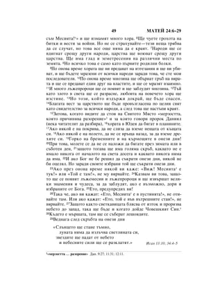 49         åÄíÖâ 24:6–29
Ò˙Ï åÂÒËﬂÚ‡!*» Ë ˘Â ËÁÏ‡ÏﬂÚ ÏÌÓ„Ó ıÓ‡. 6ôÂ ˜ÛÂÚÂ „ÓıÓÚ‡ Ì‡
·ËÚÍË Ë ‚ÂÒÚË Á‡ ‚ÓÈÌË. çÓ ÌÂ ÒÂ ÒÚ‡ıÛ‚‡ÈÚÂ—ÚÂÁË ÌÂ˘‡ Úﬂ·‚‡
‰‡ ÒÂ ÒÎÛ˜‡Ú, ÌÓ ÚÓ‚‡ ‚ÒÂ Ó˘Â ÌﬂÏ‡ ‰‡ Â Í‡ﬂÚ. 7ç‡Ó‰Ë ˘Â ÒÂ
‚‰Ë„Ì‡Ú ÒÂ˘Û ‰Û„Ë Ì‡Ó‰Ë, ˆ‡ÒÚ‚‡ ˘Â ‚Ó˛‚‡Ú ÒÂ˘Û ‰Û„Ë
ˆ‡ÒÚ‚‡. ôÂ ËÏ‡ „Î‡‰ Ë ÁÂÏÂÚÂÒÂÌËﬂ Ì‡ ‡ÁÎË˜ÌË ÏÂÒÚ‡ ÔÓ
ÁÂÏﬂÚ‡. 8çÓ ‚ÒË˜ÍÓ ÚÓ‚‡ Â Ò‡ÏÓ Í‡ÚÓ Ô˙‚ËÚÂ Ó‰ËÎÌË ·ÓÎÍË.
  9èÓ ÓÌÓ‚‡ ‚ÂÏÂ ıÓ‡Ú‡ ˘Â ‚Ë ÔÂ‰‡‚‡Ú Ì‡ ËÁÚÂÁ‡ÌËﬂ Ë ˘Â ‚Ë Û·Ë-

‚‡Ú, Ë ˘Â ·˙‰ÂÚÂ Ï‡ÁÂÌË ÓÚ ‚ÒË˜ÍË Ì‡Ó‰Ë Á‡‡‰Ë ÚÓ‚‡, ˜Â ÒÚÂ ÏÓË
ÔÓÒÎÂ‰Ó‚‡ÚÂÎË. 10èÓ ÓÌÓ‚‡ ‚ÂÏÂ ÏÌÓÁËÌ‡ ˘Â Ó·˙Ì‡Ú „˙· Ì‡ ‚ﬂ‡-
Ú‡ Ë ˘Â ÒÂ ÔÂ‰‡‚‡Ú Â‰ËÌ ‰Û„ Ì‡ ‚Î‡ÒÚËÚÂ, Ë ˘Â ÒÂ Ï‡ÁﬂÚ ‚Á‡ËÏÌÓ.
11à ÏÌÓ„Ó Î˙ÊÂÔÓÓˆË ˘Â ÒÂ ÔÓﬂ‚ﬂÚ Ë ˘Â Á‡·ÎÛ‰ﬂÚ ÏÌÓÁËÌ‡. 12í˙È

Í‡ÚÓ ÁÎÓÚÓ ‚ Ò‚ÂÚ‡ ˘Â ÒÂ ‡Á‡ÒÌÂ, Î˛·Ó‚Ú‡ Ì‡ ÔÓ‚Â˜ÂÚÓ ıÓ‡ ˘Â
ËÁÒÚËÌÂ. 13çÓ ÚÓÁË, ÍÓÈÚÓ ËÁ‰˙ÊË ‰ÓÍ‡È, ˘Â ·˙‰Â ÒÔ‡ÒÂÌ.
14ÅÎ‡„‡Ú‡ ‚ÂÒÚ Á‡ ˆ‡ÒÚ‚ÓÚÓ ˘Â ·˙‰Â ÔÓ‚˙Á„Î‡ÒÂÌ‡ ÔÓ ˆÂÎËﬂ Ò‚ﬂÚ

Í‡ÚÓ Ò‚Ë‰ÂÚÂÎÒÚ‚Ó Á‡ ‚ÒË˜ÍË Ì‡Ó‰Ë, ‡ ÒÎÂ‰ ÚÓ‚‡ ˘Â Ì‡ÒÚ˙ÔË Í‡ﬂÚ.
  15á‡ÚÓ‚‡, ÍÓ„‡ÚÓ ‚Ë‰ËÚÂ ‰‡ ÒÚÓË Ì‡ ë‚ﬂÚÓÚÓ åﬂÒÚÓ «ÏÂÁÓÒÚÚ‡,

ÍÓﬂÚÓ ÔË˜ËÌﬂ‚‡ ‡ÁÓÂÌËÂ»1 Ë Á‡ ÍÓﬂÚÓ „Ó‚ÓË ÔÓÓÍ Ñ‡ÌËËÎ
(ÌÂÍ‡ ˜ËÚ‡ÚÂÎﬂÚ ‰‡ ‡Á·Ë‡), 16ıÓ‡Ú‡ ‚ û‰Âﬂ ‰‡ ·ﬂ„‡Ú ‚ ÔÎ‡ÌËÌËÚÂ.
17ÄÍÓ ÌﬂÍÓÈ Â Ì‡ ÔÓÍË‚‡, ‰‡ ÌÂ ÒÎËÁ‡ ‰‡ ‚ÁÂÏÂ ÌÂ˘‡Ú‡ ÓÚ Í˙˘‡Ú‡

ÒË. 18ÄÍÓ ÌﬂÍÓÈ Â Ì‡ ÔÓÎÂÚÓ, ‰‡ ÌÂ ÒÂ ‚˙˘‡ Ì‡Á‡‰, Á‡ ‰‡ ‚ÁÂÏÂ ‰Â-
ıËÚÂ ÒË. 19ÉÓÍÓ Ì‡ ·ÂÏÂÌÌËÚÂ Ë Ì‡ Í˙ÏÂ˘ËÚÂ ‚ ÓÌÂÁË ‰ÌË!
20èË ÚÓ‚‡, ÏÓÎÂÚÂ ÒÂ ‰‡ ÌÂ ÒÂ Ì‡ÎÓÊË ‰‡ ·ﬂ„‡ÚÂ ÔÂÁ ÁËÏ‡Ú‡ ËÎË ‚

Ò˙·ÓÚÂÌ ‰ÂÌ, 21Á‡˘ÓÚÓ ÚÓ„‡‚‡ ˘Â ËÏ‡ „ÓÎﬂÏ‡ ÒÍ˙·, Í‡Í‚‡ÚÓ ÌÂ Â
ËÏ‡ÎÓ ÌËÍÓ„‡ ÓÚ Ì‡˜‡ÎÓÚÓ Ì‡ Ò‚ÂÚ‡ ‰ÓÒÂ„‡ Ë Í‡Í‚‡ÚÓ ÌËÍÓ„‡ ÌﬂÏ‡
‰‡ ËÏ‡. 22à ‡ÍÓ ÅÓ„ ÌÂ ·Â Â¯ËÎ ‰‡ Ò˙Í‡ÚË ÓÌÂÁË ‰ÌË, ÌËÍÓÈ ÌÂ
·Ë ÓˆÂÎﬂÎ. çÓ Á‡‡‰Ë Ò‚ÓËÚÂ ËÁ·‡ÌË ÚÓÈ ˘Â Ò˙Í‡ÚË ÓÌÂÁË ‰ÌË.
  23 ÄÍÓ ÔÂÁ ÓÌÓ‚‡ ‚ÂÏÂ ÌﬂÍÓÈ ‚Ë Í‡ÊÂ: «ÇËÊ! åÂÒËﬂÚ‡ * Â

ÚÛÍ!» ËÎË «íÓÈ Â Ú‡Ï!», ÌÂ ÏÛ ‚ﬂ‚‡ÈÚÂ. 24ä‡Á‚‡Ï ‚Ë ÚÓ‚‡, Á‡˘Ó-
ÚÓ ˘Â ÒÂ ÔÓﬂ‚ﬂÚ Î˙ÊÂÏÂÒËË Ë Î˙ÊÂÔÓÓˆË Ë ˘Â ËÁ‚˙¯‡Ú ‚ÂÎË-
ÍË ÁÌ‡ÏÂÌËﬂ Ë ˜Û‰ÂÒ‡, Á‡ ‰‡ Á‡·ÎÛ‰ﬂÚ, ‡ÍÓ Â ‚˙ÁÏÓÊÌÓ, ‰ÓË Ë
ËÁ·‡ÌËÚÂ ÓÚ ÅÓ„‡. 25ÖÚÓ, ÔÂ‰ÛÔÂ‰Ëı ‚Ë!
  26í‡Í‡ ˜Â, ‡ÍÓ ‚Ë Í‡Ê‡Ú: «ÖÚÓ, åÂÒËﬂÚ‡* Â ‚ ÔÛÒÚËÌﬂÚ‡!», ÌÂ ÓÚË-

‚‡ÈÚÂ Ú‡Ï. àÎË ‡ÍÓ Í‡Ê‡Ú: «ÖÚÓ, ÚÓÈ Â ‚˙‚ ‚˙ÚÂ¯ÌËÚÂ ÒÚ‡Ë!», ÌÂ
‚ﬂ‚‡ÈÚÂ. 27á‡˘ÓÚÓ Í‡ÍÚÓ Ò‚ÂÚÍ‡‚Ëˆ‡Ú‡ ·ÎﬂÒ‚‡ ÓÚ ËÁÚÓÍ Ë ÔÓﬂÁ‚‡
ÌÂ·ÂÚÓ ‰Ó Á‡Ô‡‰, Ú‡Í‡ ˘Â ·˙‰Â Ë ÍÓ„‡ÚÓ ‰ÓÈ‰Â óÓ‚Â¯ÍËﬂÚ ëËÌ.*
28ä˙‰ÂÚÓ Â Ï˙¯‡Ú‡, Ú‡Ï ˘Â ÒÂ Ò˙·Â‡Ú ÎÂ¯Óﬂ‰ËÚÂ.
  29ÇÂ‰Ì‡„‡ ÒÎÂ‰ ÒÍ˙·Ú‡ Ì‡ ÓÌÂÁË ‰ÌË


    «ëÎ˙ÌˆÂÚÓ ˘Â ÒÚ‡ÌÂ Ú˙ÏÌÓ,
       ÎÛÌ‡Ú‡ ÌﬂÏ‡ ‰‡ ËÁÎ˙˜‚‡ Ò‚ÂÚÎËÌ‡Ú‡ ÒË,
     Á‚ÂÁ‰ËÚÂ ˘Â Ô‡‰‡Ú ÓÚ ÌÂ·ÂÚÓ
       Ë ÌÂ·ÂÒÌËÚÂ ÒËÎË ˘Â ÒÂ ‡ÁÍÎ‡ÚﬂÚ.»             àÒ‡ﬂ 13:10; 34:4–5

1«ÏÂÁÓÒÚÚ‡   … ‡ÁÓÂÌËÂ» Ñ‡Ì. 9:27; 11:31; 12:11.
 