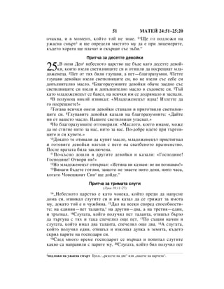 51               åÄíÖâ 24:51–25:20
Ó˜‡Í‚‡, Ë ‚ ÏÓÏÂÌÚ, ÍÓÈÚÓ ÚÓÈ ÌÂ ÁÌ‡Â. 51ôÂ „Ó ÔÓ‰ÎÓÊË Ì‡
ÛÊ‡ÒÌ‡ ÒÏ˙Ú1 Ë ˘Â ÓÔÂ‰ÂÎË ÏﬂÒÚÓÚÓ ÏÛ ‰‡ Â ÔË ÎËˆÂÏÂËÚÂ,
Í˙‰ÂÚÓ ıÓ‡Ú‡ ˘Â ÔÎ‡˜‡Ú Ë ÒÍ˙ˆ‡Ú Ò˙Ò Á˙·Ë.“
                         èËÚ˜‡ Á‡ ‰ÂÒÂÚÚÂ ‰Â‚ÓÈÍË
     ◊Ç ÓÌÁË ÑÂÌ* ÌÂ·ÂÒÌÓÚÓ ˆ‡ÒÚ‚Ó ˘Â ·˙‰Â Í‡ÚÓ ‰ÂÒÂÚÚÂ ‰Â‚ÓÈ-
25   ÍË, ÍÓËÚÓ ‚ÁÂÎË Ò‚ÂÚËÎÌËˆËÚÂ ÒË Ë ÓÚË¯ÎË ‰‡ ÔÓÒÂ˘Ì‡Ú ÏÎ‡-
‰ÓÊÂÌÂˆ‡. 2èÂÚ ÓÚ Úﬂı ·ËÎË „ÎÛÔ‡‚Ë, ‡ ÔÂÚ—·Î‡„Ó‡ÁÛÏÌË. 3èÂÚÚÂ
„ÎÛÔ‡‚Ë ‰Â‚ÓÈÍË ‚ÁÂÎË Ò‚ÂÚËÎÌËˆËÚÂ ÒË, ÌÓ ÌÂ ‚ÁÂÎË Ò˙Ò ÒÂ·Â ÒË
‰ÓÔ˙ÎÌËÚÂÎÌÓ Ï‡ÒÎÓ. 4ÅÎ‡„Ó‡ÁÛÏÌËÚÂ ‰Â‚ÓÈÍË Ó·‡˜Â Á‡Â‰ÌÓ Ò˙Ò
Ò‚ÂÚËÎÌËˆËÚÂ ÒË ‚ÁÂÎË Ë ‰ÓÔ˙ÎÌËÚÂÎÌÓ Ï‡ÒÎÓ ‚ Ò˙‰Ó‚ÂÚÂ ÒË. 5í˙È
Í‡ÚÓ ÏÎ‡‰ÓÊÂÌÂˆ˙Ú ÒÂ ·‡‚ÂÎ, Ì‡ ‚ÒË˜ÍË ËÏ ÒÂ ‰Ó‰ﬂÏ‡ÎÓ Ë Á‡ÒÔ‡ÎË.
  6Ç ÔÓÎÛÌÓ˘ ÌﬂÍÓÈ ËÁ‚ËÍ‡Î: «åÎ‡‰ÓÊÂÌÂˆ˙Ú Ë‰‚‡! àÁÎÂÁÚÂ ‰‡

„Ó ÔÓÒÂ˘ÌÂÚÂ!»
  7íÓ„‡‚‡ ‚ÒË˜ÍË ÓÌÂÁË ‰Â‚ÓÈÍË ÒÚ‡Ì‡ÎË Ë ÔË„ÓÚ‚ËÎË Ò‚ÂÚËÎÌË-

ˆËÚÂ ÒË. 8ÉÎÛÔ‡‚ËÚÂ ‰Â‚ÓÈÍË Í‡Á‡ÎË Ì‡ ·Î‡„Ó‡ÁÛÏÌËÚÂ: «Ñ‡ÈÚÂ
ÌË ÓÚ ‚‡¯ÂÚÓ Ï‡ÒÎÓ. ç‡¯ËÚÂ Ò‚ÂÚËÎÌËˆË Û„‡Ò‚‡Ú.»
  9çÓ ·Î‡„Ó‡ÁÛÏÌËÚÂ ÓÚ„Ó‚ÓËÎË: «å‡ÒÎÓÚÓ, ÍÓÂÚÓ ËÏ‡ÏÂ, ÏÓÊÂ

‰‡ ÌÂ ÒÚË„ÌÂ ÌËÚÓ Á‡ Ì‡Ò, ÌËÚÓ Á‡ ‚‡Ò. èÓ-‰Ó·Â Ë‰ÂÚÂ ÔË Ú˙„Ó‚-
ˆËÚÂ Ë ÒË ÍÛÔÂÚÂ.»
  10ÑÓÍ‡ÚÓ ÚÂ ÓÚË‚‡ÎË ‰‡ ÍÛÔﬂÚ Ï‡ÒÎÓ, ÏÎ‡‰ÓÊÂÌÂˆ˙Ú ÔËÒÚË„Ì‡Î

Ë „ÓÚÓ‚ËÚÂ ‰Â‚ÓÈÍË ‚ÎÂÁÎË Ò ÌÂ„Ó Ì‡ Ò‚‡Ú·ÂÌÓÚÓ Ô‡ÁÌÂÌÒÚ‚Ó.
èÓÒÎÂ ‚‡Ú‡Ú‡ ·ËÎ‡ Á‡ÍÎ˛˜ÂÌ‡.
  11èÓ-Í˙ÒÌÓ ‰Ó¯ÎË Ë ‰Û„ËÚÂ ‰Â‚ÓÈÍË Ë Í‡Á‡ÎË: «ÉÓÒÔÓ‰ËÌÂ!

ÉÓÒÔÓ‰ËÌÂ! éÚ‚ÓË ÌË!»
  12çÓ ÏÎ‡‰ÓÊÂÌÂˆ˙Ú ÓÚ‚˙Ì‡Î: «àÒÚËÌ‡ ‚Ë Í‡Á‚‡Ï: ÌÂ ‚Ë ÔÓÁÌ‡‚‡Ï!»
  13ÇËÌ‡„Ë ·˙‰ÂÚÂ „ÓÚÓ‚Ë, Á‡˘ÓÚÓ ÌÂ ÁÌ‡ÂÚÂ ÌËÚÓ ‰ÂÌﬂ, ÌËÚÓ ˜‡Ò‡,

ÍÓ„‡ÚÓ óÓ‚Â¯ÍËﬂÚ ëËÌ* ˘Â ‰ÓÈ‰Â.“
                           èËÚ˜‡ Á‡ ÚËÏ‡Ú‡ ÒÎÛ„Ë
                                   (ãÛÍ‡ 19:11–27)
  14◊çÂ·ÂÒÌÓÚÓ ˆ‡ÒÚ‚Ó Â Í‡ÚÓ ˜Ó‚ÂÍ‡, ÍÓÈÚÓ ÔÂ‰Ë ‰‡ Ì‡ÔÛÒÌÂ
‰ÓÏ‡ ÒË, ËÁ‚ËÍ‡Î ÒÎÛ„ËÚÂ ÒË Ë ËÏ Í‡Á‡Î ‰‡ ÒÂ „ËÊ‡Ú Á‡ ËÏÓÚ‡
ÏÛ, ‰ÓÍ‡ÚÓ ÚÓÈ Â ‚ ˜ÛÊ·ËÌ‡. 15Ñ‡Î Ì‡ ‚ÒÂÍË ÒÔÓÂ‰ ÒÔÓÒÓ·ÌÓÒÚË-
ÚÂ: Ì‡ Â‰ËÌËﬂ—ÔÂÚ Ú‡Î‡ÌÚ‡,* Ì‡ ‰Û„Ëﬂ—‰‚‡, ‡ Ì‡ ÚÂÚËﬂ—Â‰ËÌ,
Ë Ú˙„Ì‡Î. 16ëÎÛ„‡Ú‡, ÍÓÈÚÓ ÔÓÎÛ˜ËÎ ÔÂÚ Ú‡Î‡ÌÚ‡, ÓÚË¯˙Î ·˙ÁÓ
‰‡ Ú˙„Û‚‡ Ò Úﬂı Ë Ú‡Í‡ ÒÔÂ˜ÂÎËÎ Ó˘Â ÔÂÚ. 17èÓ Ò˙˘Ëﬂ Ì‡˜ËÌ Ë
ÒÎÛ„‡Ú‡, ÍÓÈÚÓ ËÏ‡Î ‰‚‡ Ú‡Î‡ÌÚ‡, ÒÔÂ˜ÂÎËÎ Ó˘Â ‰‚‡. 18Ä ÒÎÛ„‡Ú‡,
ÍÓÈÚÓ ÔÓÎÛ˜ËÎ Â‰ËÌ, ÓÚË¯˙Î Ë ËÁÍÓÔ‡Î ‰ÛÔÍ‡ ‚ ÁÂÏﬂÚ‡, Í˙‰ÂÚÓ
ÒÍËÎ Ô‡ËÚÂ Ì‡ „ÓÒÔÓ‰‡ﬂ ÒË.
  19ëÎÂ‰ ÏÌÓ„Ó ‚ÂÏÂ „ÓÒÔÓ‰‡ﬂÚ ÒÂ ‚˙Ì‡Î Ë ÔÓÔËÚ‡Î ÒÎÛ„ËÚÂ

Í‡Í‚Ó Ò‡ Ì‡Ô‡‚ËÎË Ò Ô‡ËÚÂ ÏÛ. 20ëÎÛ„‡Ú‡, ÍÓÈÚÓ ·ËÎ ÔÓÎÛ˜ËÎ ÔÂÚ

1ÔÓ‰ÎÓÊË   Ì‡ ÛÊ‡ÒÌ‡ ÒÏ˙Ú ÅÛÍ‚.: ◊‡ÁÒÂ˜Â Ì‡ ‰‚Â“ ËÎË ◊Ì‡ÒÂ˜Â Ì‡ Ô‡˜ÂÚ‡“.
 