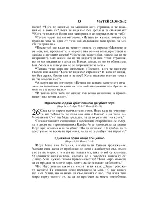 53               åÄíÖâ 25:38–26:12
ÔËÂ¯? 38äÓ„‡ ÚÂ ‚Ë‰ﬂıÏÂ ‰‡ ÏËÌ‡‚‡¯ Í‡ÚÓ ÒÚ‡ÌÌËÍ Ë ÚÂ ÔÓÍ‡-
ÌËıÏÂ ‚ ‰ÓÏ‡ ÒË? äÓ„‡ ÚÂ ‚Ë‰ﬂıÏÂ ·ÂÁ ‰ÂıË Ë ÚÂ Ó·ÎﬂÍÓıÏÂ?
39äÓ„‡ ÚÂ ‚Ë‰ﬂıÏÂ ·ÓÎÂÌ ËÎË Á‡Ú‚ÓÌËÍ Ë ÒÂ ÔÓ„ËÊËıÏÂ Á‡ ÚÂ·?»
  40íÓ„‡‚‡ ˆ‡ﬂÚ ˘Â ËÏ ÓÚ„Ó‚ÓË: «àÒÚËÌ‡ ‚Ë Í‡Á‚‡Ï: ÍÓ„‡ÚÓ ÒÚÂ

Ô‡‚ËÎË ÚÓ‚‡ Á‡ Â‰ËÌ ÓÚ ÚÂÁË Ì‡È-Ï‡ÎÓ‚‡ÊÌË ÏÓË ·‡Úﬂ, Á‡ ÏÂÌ
ÒÚÂ „Ó Ô‡‚ËÎË.»
  41èÓÒÎÂ ÚÓÈ ˘Â Í‡ÊÂ Ì‡ ÚÂÁË ÓÚ Îﬂ‚‡Ú‡ ÏÛ ÒÚ‡Ì‡: «å‡ıÌÂÚÂ ÒÂ

ÓÚ ÏÂÌ, ‚ËÂ, ÔÓÍ˙ÎÌ‡ÚË, Ë ‚˙‚ÂÚÂ ‚˙‚ ‚Â˜ÌËﬂ Ó„˙Ì, ÔË„ÓÚ‚ÂÌ Á‡
‰ﬂ‚ÓÎ‡ Ë ÌÂ„Ó‚ËÚÂ ‡Ì„ÂÎË! 42à‰ÂÚÂ ÒË, Á‡˘ÓÚÓ ·ﬂı „Î‡‰ÂÌ, ÌÓ ÌÂ ÏÂ
Ì‡ı‡ÌËıÚÂ. Åﬂı Ê‡‰ÂÌ, ÌÓ ÌÂ ÏË ‰‡‰ÓıÚÂ ‰‡ ÔËﬂ. 43Åﬂı ÒÚ‡ÌÌËÍ,
ÌÓ ÌÂ ÏÂ ÔÓÍ‡ÌËıÚÂ ‚ ‰ÓÏ‡ ÒË. çﬂÏ‡ı ‰ÂıË, ÌÓ ÌÂ ÏÂ Ó·ÎﬂÍÓıÚÂ.
Åﬂı ·ÓÎÂÌ Ë ‚ Á‡Ú‚Ó, ÌÓ ÌÂ ÒÂ ÔÓ„ËÊËıÚÂ Á‡ ÏÂÌ.»
  44íÓ„‡‚‡ ÚÂÁË ıÓ‡ ˘Â ÓÚ‚˙Ì‡Ú: «ÉÓÒÔÓ‰Ë, ÍÓ„‡ ÚÂ ‚Ë‰ﬂıÏÂ

„Î‡‰ÂÌ ËÎË Ê‡‰ÂÌ? äÓ„‡ ÚÂ ‚Ë‰ﬂıÏÂ ÒÚ‡ÌÌËÍ? à ÍÓ„‡ ÚÂ ‚Ë‰ﬂı-
ÏÂ ·ÂÁ ‰ÂıË, ·ÓÎÂÌ ËÎË ‚ Á‡Ú‚Ó? äÓ„‡ ‚Ë‰ﬂıÏÂ ‚ÒË˜ÍÓ ÚÓ‚‡ Ë
ÌÂ ÚË ÔÓÏÓ„Ì‡ıÏÂ?»
  45Ä ˆ‡ﬂÚ ˘Â ËÏ ÓÚ„Ó‚ÓË: «àÒÚËÌ‡ ‚Ë Í‡Á‚‡Ï: ÍÓ„‡ÚÓ ÒÚÂ ÓÚÍ‡-

Á‡ÎË ‰‡ ÔÓÏÓ„ÌÂÚÂ Ì‡ Â‰ËÌ ÓÚ ÚÂÁË Ì‡È-Ï‡ÎÓ‚‡ÊÌË ÏÓË ·‡Úﬂ, Ì‡
ÏÂÌ ÌÂ ÒÚÂ ÔÓÏÓ„Ì‡ÎË.»
  46à ÚÓ„‡‚‡ ÚÂÁË ıÓ‡ ˘Â ÓÚË‰‡Ú ‚˙‚ ‚Â˜ÌÓ Ì‡Í‡Á‡ÌËÂ, ‡ Ô‡‚Â‰-

ÌËÚÂ—‚˙‚ ‚Â˜ÂÌ ÊË‚ÓÚ.“

        û‰ÂÈÒÍËÚÂ ‚Ó‰‡˜Ë ÍÓﬂÚ ÔÎ‡ÌÓ‚Â ‰‡ Û·ËﬂÚ àÒÛÒ
                 (å‡Í 14:1–2; ãÛÍ‡ 22:1–2; âÓ‡Ì 11:45–53)


26    ëÎÂ‰ Í‡ÚÓ ËÁÂ˜Â ‚ÒË˜ÍË ÚÂÁË ‰ÛÏË, àÒÛÒ Í‡Á‡ Ì‡ Û˜ÂÌËˆË-
      ÚÂ ÒË: 2◊áÌ‡ÂÚÂ, ˜Â ÒÎÂ‰ ‰‚‡ ‰ÌË Â è‡Òı‡* Ë Ì‡ ÚÓÁË ‰ÂÌ
óÓ‚Â¯ÍËﬂÚ ëËÌ* ˘Â ·˙‰Â ÔÂ‰‡‰ÂÌ, Á‡ ‰‡ „Ó ‡ÁÔ˙Ì‡Ú Ì‡ Í˙ÒÚ.“
  3íÓ„‡‚‡ „Î‡‚ÌËÚÂ Ò‚Â˘ÂÌËˆË Ë ˛‰ÂÈÒÍËÚÂ ÒÚ‡ÂÈ¯ËÌË ÒÂ Ò˙·‡-

ı‡ ‚ ‰‚Ó‡ Ì‡ Ô˙‚ÓÒ‚Â˘ÂÌËÍ‡ ä‡ﬂÙ‡ 4Ë ÒÂ Ì‡„Ó‚ÓËı‡ ‰‡ ı‚‡Ì‡Ú
àÒÛÒ ˜ÂÁ ËÁÏ‡Ï‡ Ë ‰‡ „Ó Û·ËﬂÚ. 5çÓ ÒË Í‡Á‚‡ı‡: ◊çÂ Úﬂ·‚‡ ‰‡ „Ó
‡ÂÒÚÛ‚‡ÏÂ ÔÓ ‚ÂÏÂ Ì‡ Ô‡ÁÌËÍ‡, Á‡ ‰‡ ÌÂ ÒÂ ‡Á·ÛÌÚÛ‚‡ Ì‡Ó‰˙Ú.“

               Ö‰Ì‡ ÊÂÌ‡ Ô‡‚Ë ÌÂ˘Ó ÒÔÂˆË‡ÎÌÓ
                        (å‡Í 14:3–9; âÓ‡Ì 12:1–8)
   àÒÛÒ ·Â¯Â ‚˙‚ ÇËÚ‡ÌËﬂ, ‚ Í˙˘‡Ú‡ Ì‡ ëËÏÓÌ ÔÓÍ‡ÊÂÌËﬂ,
    6
7ÍÓ„‡ÚÓ Â‰Ì‡ ÊÂÌ‡ ÒÂ ÔË·ÎËÊË ‰Ó ÌÂ„Ó Ò ‡Î‡·‡ÒÚÓ‚ Ò˙‰, Ô˙ÎÂÌ
Ò˙Ò ÒÍ˙ÔÓ ÏËÓ, Ë „Ó ËÁÎﬂ Ì‡ „Î‡‚‡Ú‡ ÏÛ, ‰ÓÍ‡ÚÓ ÚÓÈ ÒÂ ı‡ÌÂ¯Â.
8ì˜ÂÌËˆËÚÂ ‚Ë‰ﬂı‡ ÚÓ‚‡, ﬂ‰ÓÒ‡ı‡ ÒÂ Ë „Ó‚ÓÂı‡ ÔÓÏÂÊ‰Û ÒË:

◊á‡˘Ó ·Â¯Â ÌÛÊÌÓ Ú‡ÍÓ‚‡ Ô‡ıÓÒÌË˜ÂÒÚ‚Ó? 9íÓ‚‡ ÏËÓ ÏÓÊÂ¯Â
‰‡ ÒÂ ÔÓ‰‡‰Â Á‡ ÏÌÓ„Ó Ô‡Ë, ÍÓËÚÓ ‰‡ ÒÂ ‡Á‰‡‰‡Ú Ì‡ ·Â‰ÌËÚÂ.“
  10çÓ àÒÛÒ ÁÌ‡Â¯Â Í‡Í‚Ó ÒË ÏËÒÎﬂÚ Ë ËÏ Í‡Á‡: ◊á‡˘Ó ÚÂ‚ÓÊË-

ÚÂ ÊÂÌ‡Ú‡? íﬂ ËÁ‚˙¯Ë ÌÂ˘Ó ÔÂÍ‡ÒÌÓ Á‡ ÏÂÌ. 11ë ‚‡Ò ‚ËÌ‡„Ë
˘Â ËÏ‡ ·Â‰ÌË, ÌÓ ‡Á ÌﬂÏ‡ ‰‡ Ò˙Ï ‚ËÌ‡„Ë Ò ‚‡Ò. 12íﬂ ËÁÎﬂ ÚÓ‚‡
ÏËÓ ‚˙ıÛ ÚﬂÎÓÚÓ ÏË, Á‡ ‰‡ ÏÂ ÔË„ÓÚ‚Ë Á‡ ÏÓÂÚÓ ÔÓ„Â·ÂÌËÂ.
 