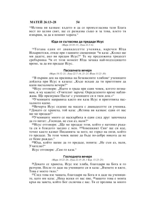 åÄíÖâ 26:13–28                       54
 àÒÚËÌ‡ ‚Ë Í‡Á‚‡Ï: Í˙‰ÂÚÓ Ë ‰‡ ÒÂ ÔÓ‚˙Á„Î‡Òﬂ‚‡ Ú‡ÁË ÅÎ‡„‡
13

‚ÂÒÚ ÔÓ ˆÂÎËﬂ Ò‚ﬂÚ, ˘Â ÒÂ ‡ÁÍ‡Á‚‡ Ò˙˘Ó Ë Á‡ ÚÓ‚‡, ÍÓÂÚÓ Úﬂ
ËÁ‚˙¯Ë, Á‡ ‰‡ ﬂ ÔÓÏÌﬂÚ ıÓ‡Ú‡.“

              û‰‡ ÒÂ Ò˙„Î‡Òﬂ‚‡ ‰‡ ÔÂ‰‡‰Â àÒÛÒ
                        (å‡Í 14:10–11; ãÛÍ‡ 22:3–6)
   íÓ„‡‚‡ Â‰ËÌ ÓÚ ‰‚‡Ì‡‰ÂÒÂÚÚÂ Û˜ÂÌËÍ‡, Ì‡Â˜ÂÌ û‰‡
     14

àÒÍ‡ËÓÚÒÍË, ÓÚË‰Â ÔË „Î‡‚ÌËÚÂ Ò‚Â˘ÂÌËˆË 15Ë Í‡Á‡: ◊äÓÎÍÓ ˘Â
ÏË ‰‡‰ÂÚÂ, ‡ÍÓ ‚Ë ÔÂ‰‡Ï àÒÛÒ?“ íÂ ÏÛ ÔÂ‰ÎÓÊËı‡ ÚË‰ÂÒÂÚ
ÒÂ·˙ÌËÍ‡ 16Ë ÓÚ ÚÓÁË ÏÓÏÂÌÚ û‰‡ Á‡˜‡Í‡ Ì‡È-ÔÓ‰ıÓ‰ﬂ˘ÓÚÓ
‚ÂÏÂ, Á‡ ‰‡ ËÏ ÔÂ‰‡‰Â àÒÛÒ.

                         è‡Òı‡ÎÌ‡Ú‡ ‚Â˜Âﬂ
             (å‡Í 14:12–21; ãÛÍ‡ 22:7–14, 21–23; âÓ‡Ì 13:21–30)
    Ç Ô˙‚Ëﬂ ‰ÂÌ Ì‡ Ô‡ÁÌËÍ‡ Ì‡ ·ÂÁÍ‚‡ÒÌËÚÂ ıÎﬂ·Ó‚Â* Û˜ÂÌËˆËÚÂ
     17

‰ÓÈ‰Óı‡ ÔË àÒÛÒ Ë Í‡Á‡ı‡: ◊ä˙‰Â ËÒÍ‡¯ ‰‡ ÚË ÔË„ÓÚ‚ËÏ ‰‡
ﬂ‰Â¯ Ô‡Òı‡ÎÌ‡Ú‡ ‚Â˜Âﬂ?“
  18àÒÛÒ ÓÚ„Ó‚ÓË: ◊à‰ÂÚÂ ‚ „‡‰‡ ÔË Â‰ËÌ ˜Ó‚ÂÍ, ÍÓ„ÓÚÓ ÔÓÁÌ‡-

‚‡Ï, Ë ÏÛ Í‡ÊÂÚÂ: «ì˜ËÚÂÎﬂÚ Á‡˙˜‡: éÔÂ‰ÂÎÂÌÓÚÓ ‚ÂÏÂ Ì‡·ÎË-
Ê‡‚‡. ôÂ Ô‡ÁÌÛ‚‡Ï è‡Òı‡* Ò Û˜ÂÌËˆËÚÂ ÒË ‚ Ú‚Óﬂ ‰ÓÏ.»“
  19ì˜ÂÌËˆËÚÂ Ì‡Ô‡‚Ëı‡ Í‡ÍÚÓ ËÏ Í‡Á‡ àÒÛÒ Ë ÔË„ÓÚ‚Ëı‡ Ô‡Ò-

ı‡ÎÌÓÚÓ ﬂ‰ÂÌÂ.
  20ÇÂ˜ÂÚ‡ àÒÛÒ ÒÂ‰Â¯Â Ì‡ Ï‡Ò‡Ú‡ Ò ‰‚‡Ì‡‰ÂÒÂÚÚÂ ÒË Û˜ÂÌËÍ‡.
21ÑÓÍ‡ÚÓ ÒÂ ı‡ÌÂı‡, ÚÓÈ Í‡Á‡: ◊àÒÚËÌ‡ ‚Ë Í‡Á‚‡Ï: Â‰ËÌ ÓÚ ‚‡Ò

˘Â ÏÂ ÔÂ‰‡‰Â!“
  22ì˜ÂÌËˆËÚÂ ÏÌÓ„Ó ÒÂ Ì‡ÒÍ˙·Ëı‡ Ë Â‰ËÌ ÒÎÂ‰ ‰Û„ Á‡ÔÓ˜Ì‡ı‡

‰‡ „Ó ÔËÚ‡Ú: ◊ÉÓÒÔÓ‰Ë, ÌÂ Ò˙Ï ‡Á, Ì‡ÎË?“
  23àÒÛÒ ÓÚ„Ó‚ÓË: ◊ôÂ ÏÂ ÔÂ‰‡‰Â ÚÓÁË, ÍÓÈÚÓ Â Ì‡ÚÓÔËÎ ˙Í‡-

Ú‡ ÒË ‚ ·Î˛‰ÓÚÓ Á‡Â‰ÌÓ Ò ÏÂÌ. 24óÓ‚Â¯ÍËﬂÚ ëËÌ* ˘Â ÒË Ë‰Â,
ÚÓ˜ÌÓ Í‡ÍÚÓ Í‡Á‚‡Ú èËÒ‡ÌËﬂÚ‡ Á‡ ÌÂ„Ó, ÌÓ „ÓÍÓ Ì‡ ÓÌÁË, ÍÓÈÚÓ
„Ó ÔÂ‰‡‰Â. á‡ ÚÓÁË ˜Ó‚ÂÍ ˘Â¯Â ‰‡ ·˙‰Â ÔÓ-‰Ó·Â ÌËÍÓ„‡ ‰‡ ÌÂ
ÒÂ ·Â¯Â ‡Ê‰‡Î.“
  25û‰‡, ÍÓÈÚÓ ˘Â¯Â ‰‡ „Ó ÔÂ‰‡‰Â, ÔÓÔËÚ‡: ◊çÂ Ò˙Ï ‡Á, Ì‡ÎË,

ì˜ËÚÂÎ˛?“
  àÒÛÒ ÓÚ„Ó‚ÓË: ◊ë‡Ï „Ó Í‡Á‡.“

                         ÉÓÒÔÓ‰Ì‡Ú‡ ‚Â˜Âﬂ
               (å‡Í 14:22–26; ãÛÍ‡ 22:15–20, 1 äÓ. 11:23–25)
    ÑÓÍ‡ÚÓ ÒÂ ı‡ÌÂı‡, àÒÛÒ ‚ÁÂ ıÎﬂ·‡, ·Î‡„Ó‰‡Ë Ì‡ ÅÓ„‡ Ë „Ó
     26

‡Á˜ÛÔË. èÓÒÎÂ „Ó ‰‡‰Â Ì‡ Û˜ÂÌËˆËÚÂ ÒË Ë Í‡Á‡: ◊ÇÁÂÏÂÚÂ Ë ﬂÊÚÂ.
íÓ‚‡ Â ÏÓÂÚÓ ÚﬂÎÓ.“
  27ëÎÂ‰ ÚÓ‚‡ ‚ÁÂ ˜‡¯‡Ú‡, ·Î‡„Ó‰‡Ë Ì‡ ÅÓ„‡ Ë ﬂ ‰‡‰Â Ì‡ Û˜ÂÌËˆË-

ÚÂ, Í‡ÚÓ ËÏ Í‡Á‡: ◊çÂÍ‡ ‚ÒÂÍË ÓÚ ‚‡Ò ÔËÂ, 28Á‡˘ÓÚÓ ÚÓ‚‡ Â ÏÓﬂÚ‡
Í˙‚ Ì‡ Á‡‚ÂÚ‡, ÍÓÈÚÓ ÅÓ„ ÒÍÎ˛˜‚‡ Ò ‚‡Ò. íﬂ ÒÂ ÔÓÎË‚‡ Á‡ ÏÌÓ„Ó
 