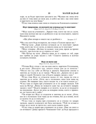 55                   åÄíÖâ 26:29–45
ıÓ‡, Á‡ ‰‡ ·˙‰‡Ú ÔÓÒÚÂÌË „ÂıÓ‚ÂÚÂ ËÏ. 29ä‡Á‚‡Ï ‚Ë: ÌﬂÏ‡ ‚Â˜Â
‰‡ ÔËﬂ ÓÚ ÚÓ‚‡ ‚ËÌÓ ‰Ó ÓÌÁË ‰ÂÌ, ‚ ÍÓÈÚÓ ˘Â ÔËﬂ Ò ‚‡Ò ÌÓ‚Ó ‚ËÌÓ
‚ ˆ‡ÒÚ‚ÓÚÓ Ì‡ ÏÓﬂ Å‡˘‡.“
  30ëÎÂ‰ ÚÓ‚‡ ËÁÔﬂı‡ Â‰ËÌ ıËÏÌ Ë ÓÚË‰Óı‡ Ì‡ ÖÎÂÓÌÒÍ‡Ú‡ ÔÎ‡ÌËÌ‡.*


      àÒÛÒ ÔÂ‰ÒÍ‡Á‚‡, ˜Â ‚ÒË˜ÍËÚÂ ÏÛ Û˜ÂÌËˆË ˘Â „Ó ËÁÓÒÚ‡‚ﬂÚ
                     (å‡Í 14:27–31; ãÛÍ‡ 22:31–34, âÓ‡Ì 13:36–38)
   àÒÛÒ Í‡Á‡ Ì‡ Û˜ÂÌËˆËÚÂ: ◊á‡‡‰Ë ÚÓ‚‡, ÍÓÂÚÓ ˘Â ÏË ÒÂ ÒÎÛ˜Ë,
     31

Ú‡ÁË ÌÓ˘ ‚ÒË˜ÍË ‚ËÂ ˘Â ÒÂ ‡Á·ﬂ„‡ÚÂ Ë ˘Â ÏÂ ËÁÓÒÚ‡‚ËÚÂ, Á‡˘ÓÚÓ
èËÒ‡ÌËÂÚÓ Í‡Á‚‡:
          «ôÂ Û·Ëﬂ Ó‚˜‡ﬂ Ë Ó‚ˆÂÚÂ ˘Â ÒÂ ‡Á·ﬂ„‡Ú.»                  á‡ı‡Ëﬂ 13:7
 çÓ ÒÎÂ‰ Í‡ÚÓ ·˙‰‡ ‚˙ÁÍÂÒÂÌ, ˘Â ÓÚË‰‡ ‚ É‡ÎËÎÂﬂ ÔÂ‰Ë ‚‡Ò.“
32
  33èÂÚ˙ Í‡Á‡: ◊ÑÓË ‚ÒË˜ÍË ÓÒÚ‡Ì‡ÎË ‰‡ ÚÂ ËÁÓÒÚ‡‚ﬂÚ Á‡‡‰Ë

ÚÓ‚‡, ÍÓÂÚÓ ˘Â ÚË ÒÂ ÒÎÛ˜Ë, ‡Á ÌËÍÓ„‡ ÌﬂÏ‡ ‰‡ ÚÂ ËÁÓÒÚ‡‚ﬂ.“
  34àÒÛÒ ÓÚ‚˙Ì‡: ◊àÒÚËÌ‡ ÚË Í‡Á‚‡Ï: Ú‡ÁË ÌÓ˘, ÔÂ‰Ë ‰‡ ÔÓÔÂÂ

ÔÂÚÂÎ˙Ú, ÚË Ô˙ÚË ˘Â ÒË ÒÂ ÓÚÂÍ˙Î ÓÚ ÏÂÌ.“
  35çÓ èÂÚ˙ ÏÛ Í‡Á‡: ◊çËÍÓ„‡ ÌﬂÏ‡ ‰‡ ÒÂ ÓÚÂÍ‡ ÓÚ ÚÂ·, ‰ÓË

‡ÍÓ Úﬂ·‚‡ ‰‡ ÛÏ‡ Á‡Â‰ÌÓ Ò ÚÂ·.“ ë˙˘ÓÚÓ Á‡ﬂ‚Ëı‡ Ë ‚ÒË˜ÍË
ÓÒÚ‡Ì‡ÎË Û˜ÂÌËˆË.

                               àÒÛÒ ÒÂ ÏÓÎË Ò‡Ï
                            (å‡Í 14:32–42; ãÛÍ‡ 22:39–46)
    íÓ„‡‚‡ àÒÛÒ ÓÚË‰Â Ò Úﬂı Ì‡ Â‰ÌÓ ÏﬂÒÚÓ, Ì‡Â˜ÂÌÓ ÉÂÚÒËÏ‡ÌËﬂ,
     36

Ë ËÏ Í‡Á‡: ◊èÓÒÂ‰ÂÚÂ ÚÛÍ, ‰ÓÍ‡ÚÓ ÓÚË‰‡ Ú‡Ï ‰‡ ÒÂ ÔÓÏÓÎﬂ.“
37èÓÒÎÂ ‚ÁÂ Ò˙Ò ÒÂ·Â ÒË èÂÚ˙ Ë ‰‚‡Ï‡Ú‡ áÂ‚Â‰ÂÂ‚Ë ÒËÌÓ‚Â Ë

Á‡ÔÓ˜Ì‡ ‰‡ Ú˙„Û‚‡ Ë ‰‡ ÒÂ ÚÂÁ‡Â. 38ä‡Á‡ ËÏ: ◊ÑÛ¯‡Ú‡ ÏË ÒÂ ‡Á-
‰Ë‡ ÓÚ ÒÍ˙·. éÒÚ‡ÌÂÚÂ ÚÛÍ Ë ·˙‰ÂÚÂ Ì‡˘ÂÍ Á‡Â‰ÌÓ Ò ÏÂÌ.“
  39ëÎÂ‰ ÚÓ‚‡ àÒÛÒ ÒÂ ÓÚ‰‡ÎÂ˜Ë Ï‡ÎÍÓ ÓÚ Úﬂı, Ô‡‰Ì‡ ÔÓ Ó˜Ë Ë

Á‡ÔÓ˜Ì‡ ‰‡ ÒÂ ÏÓÎË: ◊éÚ˜Â, ‡ÍÓ Â ‚˙ÁÏÓÊÌÓ, ÌÂÍ‡ Ú‡ÁË ˜‡¯‡ ÏÂ
ÓÚÏËÌÂ. çÓ Ì‡Ô‡‚Ë Ú‡Í‡, Í‡ÍÚÓ ËÒÍ‡¯ ÚË, ‡ ÌÂ Í‡ÍÚÓ ËÒÍ‡Ï ‡Á.“
40ëÎÂ‰ ÚÓ‚‡ ÒÂ ‚˙Ì‡ ÔË Û˜ÂÌËˆËÚÂ ÒË Ë „Ë Á‡‚‡Ë Á‡ÒÔ‡ÎË. íÓÈ

Í‡Á‡ Ì‡ èÂÚ˙: ◊çËÏ‡ ÌÂ ÏÓÊ‡ıÚÂ Â‰ËÌ ˜‡Ò ‰‡ ÓÒÚ‡ÌÂÚÂ Ì‡˘ÂÍ
Á‡Â‰ÌÓ Ò ÏÂÌ? 41Å˙‰ÂÚÂ Ì‡˘ÂÍ Ë ÒÂ ÏÓÎÂÚÂ, Á‡ ‰‡ ÌÂ ÒÂ ÔÓ‰‰‡‰ÂÚÂ
Ì‡ ËÁÍÛ¯ÂÌËÂ. ÑÛı˙Ú ‚Ë ËÒÍ‡ ‰‡ ËÁ‚˙¯Ë ÓÌÓ‚‡, ÍÓÂÚÓ Â Ô‡‚ËÎ-
ÌÓ, ÌÓ ÚﬂÎÓÚÓ ‚Ë Â ÒÎ‡·Ó.“
  42á‡ ‚ÚÓË Ô˙Ú àÒÛÒ ÒÂ ÓÚ‰‡ÎÂ˜Ë Ë Á‡ÔÓ˜Ì‡ ‰‡ ÒÂ ÏÓÎË: ◊éÚ˜Â,

‡ÍÓ ÌÂ Â ‚˙ÁÏÓÊÌÓ Ú‡ÁË ˜‡¯‡ ‰‡ ÏÂ ÓÚÏËÌÂ, ·ÂÁ ‰‡ ﬂ ËÁÔËﬂ, ÏÓÎﬂ
ÒÂ ‚ÓÎﬂÚ‡ ÚË ‰‡ ÒÂ ËÁÔ˙ÎÌË.“
  43ëÎÂ‰ ÚÓ‚‡ ÒÂ ‚˙Ì‡ ÔË Û˜ÂÌËˆËÚÂ ÒË Ë ÓÚÌÓ‚Ó „Ë Á‡‚‡Ë

Á‡ÒÔ‡ÎË, Á‡˘ÓÚÓ ÍÎÂÔ‡˜ËÚÂ ËÏ ·ﬂı‡ Ì‡ÚÂÊ‡ÎË. 44íÓÈ „Ë ÓÒÚ‡‚Ë Ë
ÓÚË‰Â ‰‡ ÒÂ ÏÓÎË Á‡ ÚÂÚË Ô˙Ú, Í‡ÚÓ Í‡Á‡ Ò˙˘ËÚÂ ‰ÛÏË.
  45ëÎÂ‰ ÚÓ‚‡ ÒÂ ‚˙Ì‡ ÔË Û˜ÂÌËˆËÚÂ ÒË Ë Í‡Á‡: ◊é˘Â ÎË ÒÔËÚÂ Ë

ÒË ÔÓ˜Ë‚‡ÚÂ? ÑÓÈ‰Â ‚ÂÏÂÚÓ óÓ‚Â¯ÍËﬂÚ ëËÌ* ‰‡ ·˙‰Â ÔÂ‰‡‰ÂÌ ‚
 