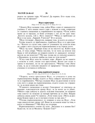 åÄíÖâ 26:46–63                        56
˙ˆÂÚÂ Ì‡ „Â¯ÌË ıÓ‡.       46   ëÚ‡ÌÂÚÂ! Ñ‡ ‚˙‚ËÏ. ÖÚÓ—Ë‰‚‡ ÚÓÁË,
ÍÓÈÚÓ ˘Â ÏÂ ÔÂ‰‡‰Â!“

                           àÒÛÒ Â ‡ÂÒÚÛ‚‡Ì
                 (å‡Í 14:43–50; ãÛÍ‡ 22:47–53; âÓ‡Ì 18:3–12)
 47 ÑÓÍ‡ÚÓ àÒÛÒ Í‡Á‚‡¯Â ÚÓ‚‡, ‰ÓÈ‰Â û‰‡—Â‰ËÌ ÓÚ ‰‚‡Ì‡‰ÂÒÂÚÚÂ
Û˜ÂÌËÍ‡. ë ÌÂ„Ó ËÏ‡¯Â ÏÌÓ„Ó ıÓ‡ Ò ÌÓÊÓ‚Â Ë ÒÓÔË, ËÁÔ‡ÚÂÌË
ÓÚ „Î‡‚ÌËÚÂ Ò‚Â˘ÂÌËˆË Ë ÒÚ‡ÂÈ¯ËÌËÚÂ Ì‡ Ì‡Ó‰‡. 48íÓÁË, ÍÓÈÚÓ
˘Â¯Â ‰‡ „Ó ÔÂ‰‡‰Â, ÒÂ ·Â¯Â Û„Ó‚ÓËÎ Ò Úﬂı ‰‡ ËÏ ‰‡‰Â ÁÌ‡Í:
◊äÓ„ÓÚÓ ˆÂÎÛÌ‡, ÚÓÈ Â. çÂ„Ó ı‚‡ÌÂÚÂ!“ 49û‰‡ ÒÂ ÔË·ÎËÊË ‰Ó
àÒÛÒ Ë ÏÛ Í‡Á‡: ◊á‰‡‚ÂÈ, ì˜ËÚÂÎ˛!“ à „Ó ˆÂÎÛÌ‡.
  50àÒÛÒ ÓÚ„Ó‚ÓË: ◊èËﬂÚÂÎ˛, Ì‡Ô‡‚Ë ÚÓ‚‡, Á‡ ÍÓÂÚÓ ÒË ‰Ó¯˙Î.“

  íÓ„‡‚‡ Ï˙ÊÂÚÂ ÒÂ ÔË·ÎËÊËı‡, Ò„‡·˜Ëı‡ àÒÛÒ Ë „Ó ‡ÂÒÚÛ‚‡-
ı‡. 51äÓ„‡ÚÓ ÒÂ ÒÎÛ˜Ë ÚÓ‚‡, Â‰ËÌ ÓÚ Û˜ÂÌËˆËÚÂ ÏÛ ËÁÚÂ„ÎË ÌÓÊ‡
ÒË, Û‰‡Ë Ò ÌÂ„Ó ÒÎÛ„‡Ú‡ Ì‡ Ô˙‚ÓÒ‚Â˘ÂÌËÍ‡ Ë ÏÛ ÓÚﬂÁ‡ ÛıÓÚÓ.
  52àÒÛÒ ÏÛ Í‡Á‡: ◊èË·ÂË ÌÓÊ‡ ÒË Ì‡ ÏﬂÒÚÓÚÓ ÏÛ. äÓÈÚÓ ‚‡‰Ë

ÌÓÊ, ÓÚ ÌÓÊ ÛÏË‡. 53çËÏ‡ ÏËÒÎË¯, ˜Â ÌÂ ÏÓ„‡ ‰‡ ÔÓÏÓÎﬂ ÏÓﬂ
Å‡˘‡ Ë ÚÓÈ ÌÂÁ‡·‡‚ÌÓ ‰‡ ËÁÔ‡ÚË ÔÓ‚Â˜Â ÓÚ ‰‚‡Ì‡‰ÂÒÂÚ ÎÂ„ËÓÌ‡*
‡Ì„ÂÎË ‰‡ ÏË ÔÓÏÓ„Ì‡Ú? 54çÓ Í‡Í ÚÓ„‡‚‡ ˘Â ÒÂ ËÁÔ˙ÎÌË Í‡Á‡ÌÓÚÓ
‚ èËÒ‡ÌËﬂÚ‡, ˜Â ‚ÒË˜ÍÓ Úﬂ·‚‡ ‰‡ ÒÚ‡ÌÂ ÔÓ ÚÓÁË Ì‡˜ËÌ?“
  55ëÎÂ‰ ÚÓ‚‡ àÒÛÒ Í‡Á‡ Ì‡ Ú˙ÎÔËÚÂ ıÓ‡: ◊à‰‚‡ÚÂ ‰‡ ÏÂ ı‚‡ÌÂÚÂ

Ò ÌÓÊÓ‚Â Ë ÒÓÔË, ÒﬂÍ‡¯ Ò˙Ï ÔÂÒÚ˙ÔÌËÍ. ÇÒÂÍË ‰ÂÌ ÒÂ‰ﬂı ‚
ı‡Ï‡ Ë ÔÓÛ˜‡‚‡ı, ÌÓ ÌÂ ÏÂ ‡ÂÒÚÛ‚‡ıÚÂ. 56ÇÒË˜ÍÓ ÚÓ‚‡ Ó·‡˜Â
ÒÚ‡‚‡, Á‡ ‰‡ ÒÂ ËÁÔ˙ÎÌË ÔËÒ‡ÌÓÚÓ ÓÚ ÔÓÓˆËÚÂ.“ íÓ„‡‚‡ ‚ÒË˜ÍË
Û˜ÂÌËˆË „Ó ÓÒÚ‡‚Ëı‡ Ë ËÁ·ﬂ„‡ı‡.

                   àÒÛÒ ÔÂ‰ ˛‰ÂÈÒÍËÚÂ ‚Ó‰‡˜Ë
          (å‡Í 14:53–65; ãÛÍ‡ 22:54–55, 63–71; âÓ‡Ì 18:13–14, 19–24)
 57 ïÓ‡Ú‡, ÍÓËÚÓ ‡ÂÒÚÛ‚‡ı‡ àÒÛÒ, „Ó ÓÚ‚Â‰Óı‡ ‚ ‰ÓÏ‡ Ì‡
Ô˙‚ÓÒ‚Â˘ÂÌËÍ‡ ä‡ﬂÙ‡, Í˙‰ÂÚÓ ÒÂ ·ﬂı‡ Ò˙·‡ÎË Á‡ÍÓÌÓÛ˜ËÚÂÎË-
ÚÂ Ë ÒÚ‡ÂÈ¯ËÌËÚÂ. 58èÂÚ˙ ÒÎÂ‰‚‡¯Â àÒÛÒ Ì‡ ‡ÁÒÚÓﬂÌËÂ Ë ‚ÎÂÁÂ
ÒÎÂ‰ ÌÂ„Ó ‚ ‰‚Ó‡ Ì‡ Ô˙‚ÓÒ‚Â˘ÂÌËÍ‡, Í˙‰ÂÚÓ ÒÂ‰Ì‡ Ò˙Ò ÒÚ‡ÊË-
ÚÂ, Á‡ ‰‡ ‚Ë‰Ë Í‡Í‚Ó ˘Â ÒÚ‡ÌÂ.
  59ÉÎ‡‚ÌËÚÂ Ò‚Â˘ÂÌËˆË Ë ˆÂÎËﬂÚ ëËÌÂ‰ËÓÌ * ÒÂ ÓÔËÚ‚‡ı‡ ‰‡

Ì‡ÏÂﬂÚ Î˙ÊÂÒ‚Ë‰ÂÚÂÎË ÒÂ˘Û àÒÛÒ, Á‡ ‰‡ ÏÓ„‡Ú ‰‡ „Ó Û·ËﬂÚ.
60åÌÓ„Ó ıÓ‡ ‰ÓÈ‰Óı‡ Ë ‰‡‰Óı‡ Î˙ÊÎË‚Ë ÔÓÍ‡Á‡ÌËﬂ, ÌÓ ‚˙ÔÂÍË

ÚÓ‚‡ Ò˙‚ÂÚ˙Ú ÌÂ ÏÓÊÂ¯Â ‰‡ Ì‡ÏÂË ÔË˜ËÌ‡ ‰‡ „Ó Û·ËÂ. ç‡Í‡ﬂ
‰ÓÈ‰Óı‡ ‰‚‡Ï‡ ‰Û¯Ë 61Ë Á‡ﬂ‚Ëı‡: ◊íÓÁË ˜Ó‚ÂÍ Í‡Á‡: «åÓ„‡ ‰‡ ‡Á-
Û¯‡ ÅÓÊËﬂ ı‡Ï Ë ‰‡ „Ó ÔÓÒÚÓﬂ ÓÚÌÓ‚Ó Á‡ ÚË ‰ÌË.»“
  62íÓ„‡‚‡ Ô˙‚ÓÒ‚Â˘ÂÌËÍ˙Ú ÒÂ ËÁÔ‡‚Ë Ë Í‡Á‡ Ì‡ àÒÛÒ: ◊íÂÁË

ıÓ‡ Ò‚Ë‰ÂÚÂÎÒÚ‚‡Ú ÒÂ˘Û ÚÂ·. çﬂÏ‡ ÎË ‰‡ Í‡ÊÂ¯ ÌÂ˘Ó Á‡ ÚÓ‚‡, ‚
ÍÓÂÚÓ ÚÂ Ó·‚ËÌﬂ‚‡Ú?“ 63çÓ àÒÛÒ ÌÂ ÓÚ„Ó‚ÓË.
  è˙‚ÓÒ‚Â˘ÂÌËÍ˙Ú ÓÚÌÓ‚Ó ÏÛ Í‡Á‡: ◊á‡ÍÎÂ‚‡Ï ÚÂ ‚ ÊË‚Ëﬂ ÅÓ„!
ä‡ÊË ÌË, ÚË ÎË ÒË åÂÒËﬂÚ‡,* ÅÓÊËﬂÚ ëËÌ?“
 