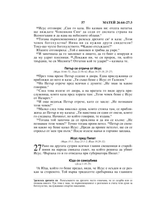 57                åÄíÖâ 26:64–27:3
  64àÒÛÒ ÓÚ„Ó‚ÓË: ◊ë‡Ï „Ó Í‡Á‡. çÓ Í‡Á‚‡Ï ‚Ë: ÓÚÒÂ„‡ Ì‡Ú‡Ú˙Í
˘Â ‚ËÊ‰‡ÚÂ óÓ‚Â¯ÍËﬂ ëËÌ * ‰‡ ÒÂ‰Ë ÓÚ ‰ﬂÒÌ‡Ú‡ ÒÚ‡Ì‡ Ì‡
ÇÒÂÏÓ„˙˘Ëﬂ Ë ‰‡ Ë‰‚‡ Ì‡ ÌÂ·ÂÒÌËÚÂ Ó·Î‡ˆË.“
  65íÓ„‡‚‡ Ô˙‚ÓÒ‚Â˘ÂÌËÍ˙Ú ‡ÁÍ˙Ò‡ ‰ÂıËÚÂ ÒË1 Ë Í‡Á‡: ◊íÓÁË

˜Ó‚ÂÍ ·Ó„ÓıÛÎÒÚ‚‡! çËÏ‡ ÌË Ò‡ ÌÛÊÌË ‰Û„Ë Ò‚Ë‰ÂÚÂÎË?
íÓÍÛ-˘Ó ˜ÛıÚÂ ·Ó„ÓıÛÎÒÚ‚ÓÚÓ. 66ä‡Í‚Ó ÓÚÒ˙Ê‰‡ÚÂ?“
  û‰ÂËÚÂ ÓÚ„Ó‚ÓËı‡: ◊íÓÈ Â ‚ËÌÓ‚ÂÌ Ë Úﬂ·‚‡ ‰‡ ÛÏÂ.“
  67à Á‡ÔÓ˜Ì‡ı‡ ‰‡ „Ó Á‡ÔÎ˛‚‡Ú ‚ ÎËˆÂÚÓ, ‰‡ „Ó ·ËﬂÚ Ò ˛ÏÛˆË Ë

‰‡ ÏÛ Û‰ﬂÚ ÔÎÂÒÌËˆË. 68◊èÓÍ‡ÊË ÌË, ˜Â ÒË ÔÓÓÍ, ÚË, ÍÓÈÚÓ
Ú‚˙‰Ë¯, ˜Â ÒË åÂÒËﬂÚ‡*! éÚ„‡ÚÌË ÍÓÈ ÚÂ Û‰‡Ë!“—Í‡Á‚‡ı‡ ÚÂ.

                          èÂÚ˙ ÒÂ ÓÚË˜‡ ÓÚ àÒÛÒ
                (å‡Í 14:66–72; ãÛÍ‡ 22:56–62; âÓ‡Ì 18:15–18, 25–27)
  69èÂÁ ÚÓ‚‡ ‚ÂÏÂ èÂÚ˙ ÒÂ‰Â¯Â ‚ ‰‚Ó‡. Ö‰Ì‡ ÔËÒÎÛÊÌËˆ‡ ÒÂ
ÔË·ÎËÊË ‰Ó ÌÂ„Ó Ë Í‡Á‡: ◊íË Ò˙˘Ó ·Â¯Â Ò àÒÛÒ ÓÚ É‡ÎËÎÂﬂ.“
  70çÓ èÂÚ˙ ÓÚÂ˜Â ÔÂ‰ ‚ÒË˜ÍË Ò ‰ÛÏËÚÂ: ◊çÂ ÁÌ‡ﬂ Á‡ Í‡Í‚Ó

„Ó‚ÓË¯.“
  71ëÎÂ‰ ÚÓ‚‡ ËÁÎÂÁÂ ÓÚ ‰‚Ó‡, ‡ Ì‡ ‚‡Ú‡Ú‡ „Ó ‚Ë‰ﬂ ‰Û„‡ ÔË-

ÒÎÛÊÌËˆ‡, ÍÓﬂÚÓ Í‡Á‡ ÔÂ‰ ıÓ‡Ú‡ Ú‡Ï: ◊íÓÁË ˜Ó‚ÂÍ ·Â¯Â Ò àÒÛÒ
ÓÚ ç‡Á‡ÂÚ.“
  72à Ó˘Â ‚Â‰Ì˙Ê èÂÚ˙ ÓÚÂ˜Â, Í‡ÚÓ ÒÂ Á‡ÍÎÂ: ◊çÂ ÔÓÁÌ‡‚‡Ï

ÚÓÁË ˜Ó‚ÂÍ!“
  73å‡ÎÍÓ ÒÎÂ‰ ÚÓ‚‡ ÌﬂÍÓÎÍÓ ‰Û¯Ë, ÍÓËÚÓ ÒÚÓﬂı‡ Ú‡Ï, ÒÂ ÔË·ÎË-

ÊËı‡ ‰Ó èÂÚ˙ Ë ÏÛ Í‡Á‡ı‡: ◊íË Ì‡ËÒÚËÌ‡ ÒË Â‰ËÌ ÓÚ ÓÌÂÁË, ÍÓËÚÓ
„Ó ÒÎÂ‰‚‡ı‡. ç‡˜ËÌ˙Ú, ÔÓ ÍÓÈÚÓ „Ó‚ÓË¯, ÚÂ ËÁ‰‡‚‡.“
  74íÓ„‡‚‡ ÚÓÈ Á‡ÔÓ˜Ì‡ ‰‡ ÒÂ ÔÓÍÎËÌ‡ Ë ‰‡ ËÏ ÒÂ Í˙ÎÌÂ: ◊çÂ

ÔÓÁÌ‡‚‡Ï ÚÓÁË ˜Ó‚ÂÍ!“ íÓ˜ÌÓ ÚÓ„‡‚‡ ÔÓÔﬂ ÔÂÚÂÎ. 75èÂÚ˙ ÒË ÒÔÓÏ-
ÌË Í‡Í‚Ó ÏÛ ·Â¯Â Í‡Á‡Î àÒÛÒ: ◊èÂ‰Ë ‰‡ ÔÓÔÂÂ ÔÂÚÂÎ˙Ú, ˘Â ÒË ÒÂ
ÓÚÂÍ˙Î ÓÚ ÏÂÌ ÚË Ô˙ÚË.“ èÓÒÎÂ ËÁÎÂÁÂ Ì‡‚˙Ì Ë „Ó˜Ë‚Ó Á‡ÔÎ‡Í‡.

                               àÒÛÒ ÔÂ‰ èËÎ‡Ú
                       (å‡Í 15:1; ãÛÍ‡ 23:1–2; âÓ‡Ì 18:28–32)


27   ê‡ÌÓ Ì‡ ‰Û„‡Ú‡ ÒÛÚËÌ ‚ÒË˜ÍË „Î‡‚ÌË Ò‚Â˘ÂÌËˆË Ë ÒÚ‡ÂÈ-
     ¯ËÌË Ì‡ Ì‡Ó‰‡ Ò‚ËÍ‡ı‡ Ò˙‚ÂÚ, Ì‡ ÍÓÈÚÓ Â¯Ëı‡ ‰‡ Û·ËﬂÚ
àÒÛÒ. 2Ç˙Á‡ı‡ „Ó Ë „Ó ÓÚ‚Â‰Óı‡ ÔË „Û·ÂÌ‡ÚÓ‡ èËÎ‡Ú.*

                              û‰‡ ÒÂ Ò‡ÏÓÛ·Ë‚‡
                                   (ÑÂÎ‡ 1:18–19)
  Ä û‰‡, ÍÓÈÚÓ „Ó ·Â¯Â ÔÂ‰‡Î, ‚Ë‰ﬂ, ˜Â àÒÛÒ Â ÓÒ˙‰ÂÌ Ë ÒÂ ‡Á-
  3

Í‡ﬂ Á‡ ÒÚÓÂÌÓÚÓ. íÓÈ ‚˙Ì‡ ÚË‰ÂÒÂÚÚÂ ÒÂ·˙ÌËÍ‡ Ì‡ „Î‡‚ÌËÚÂ

1‡ÁÍ˙Ò‡ ‰ÂıËÚÂ ÒË ê‡ÁÍ˙Ò‚‡ÌÂÚÓ Ì‡ ‰ÂıËÚÂ ˜ÂÒÚÓ ÓÁÌ‡˜‡‚‡, ˜Â ÒÂ ÒÍ˙·Ë ËÎË ÒÂ
ÓÔÎ‡Í‚‡ ÌﬂÍÓ„Ó. íÛÍ ÚÓ‚‡ Â ÁÌ‡Í, ˜Â Ô˙‚ÓÒ‚Â˘ÂÌËÍ˙Ú Â ‡Á„ÌÂ‚ÂÌ Ë Ò˜ËÚ‡ ÚÂÁË ‰ÛÏË Á‡
·Ó„ÓıÛÎÒÚ‚Ó, Á‡ÒÎÛÊ‡‚‡˘Ó ÒÏ˙ÚÌÓ Ì‡Í‡Á‡ÌËÂ.
 