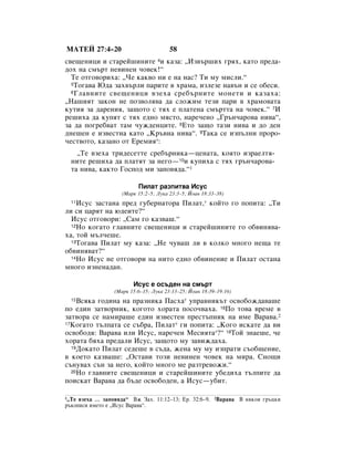 åÄíÖâ 27:4–20                          58
Ò‚Â˘ÂÌËˆË Ë ÒÚ‡ÂÈ¯ËÌËÚÂ 4Ë Í‡Á‡: ◊àÁ‚˙¯Ëı „ﬂı, Í‡ÚÓ ÔÂ‰‡-
‰Óı Ì‡ ÒÏ˙Ú ÌÂ‚ËÌÂÌ ˜Ó‚ÂÍ!“
  íÂ ÓÚ„Ó‚ÓËı‡: ◊óÂ Í‡Í‚Ó ÌË Â Ì‡ Ì‡Ò? íË ÏÛ ÏËÒÎË.“
  5íÓ„‡‚‡ û‰‡ Á‡ı‚˙ÎË Ô‡ËÚÂ ‚ ı‡Ï‡, ËÁÎÂÁÂ Ì‡‚˙Ì Ë ÒÂ Ó·ÂÒË.
  6 ÉÎ‡‚ÌËÚÂ Ò‚Â˘ÂÌËˆË ‚ÁÂı‡ ÒÂ·˙ÌËÚÂ ÏÓÌÂÚË Ë Í‡Á‡ı‡:

◊ç‡¯ËﬂÚ Á‡ÍÓÌ ÌÂ ÔÓÁ‚ÓÎﬂ‚‡ ‰‡ ÒÎÓÊËÏ ÚÂÁË Ô‡Ë ‚ ı‡ÏÓ‚‡Ú‡
ÍÛÚËﬂ Á‡ ‰‡ÂÌËﬂ, Á‡˘ÓÚÓ Ò Úﬂı Â ÔÎ‡ÚÂÌ‡ ÒÏ˙ÚÚ‡ Ì‡ ˜Ó‚ÂÍ.“ 7à
Â¯Ëı‡ ‰‡ ÍÛÔﬂÚ Ò Úﬂı Â‰ÌÓ ÏﬂÒÚÓ, Ì‡Â˜ÂÌÓ ◊É˙Ì˜‡Ó‚‡ ÌË‚‡“,
Á‡ ‰‡ ÔÓ„Â·‚‡Ú Ú‡Ï ˜ÛÊ‰ÂÌˆËÚÂ. 8ÖÚÓ Á‡˘Ó Ú‡ÁË ÌË‚‡ Ë ‰Ó ‰ÂÌ
‰ÌÂ¯ÂÌ Â ËÁ‚ÂÒÚÌ‡ Í‡ÚÓ ◊ä˙‚Ì‡ ÌË‚‡“. 9í‡Í‡ ÒÂ ËÁÔ˙ÎÌË ÔÓÓ-
˜ÂÒÚ‚ÓÚÓ, Í‡Á‡ÌÓ ÓÚ ÖÂÏËﬂ*:
    ◊íÂ ‚ÁÂı‡ ÚË‰ÂÒÂÚÚÂ ÒÂ·˙ÌËÍ‡—ˆÂÌ‡Ú‡, ÍÓﬂÚÓ ËÁ‡ÂÎÚﬂ-
  ÌËÚÂ Â¯Ëı‡ ‰‡ ÔÎ‡ÚﬂÚ Á‡ ÌÂ„Ó—10Ë ÍÛÔËı‡ Ò Úﬂı „˙Ì˜‡Ó‚‡-
  Ú‡ ÌË‚‡, Í‡ÍÚÓ ÉÓÒÔÓ‰ ÏË Á‡ÔÓ‚ﬂ‰‡.“1

                          èËÎ‡Ú ‡ÁÔËÚ‚‡ àÒÛÒ
                    (å‡Í 15:2–5; ãÛÍ‡ 23:3–5; âÓ‡Ì 18:33–38)
  11àÒÛÒ Á‡ÒÚ‡Ì‡ ÔÂ‰ „Û·ÂÌ‡ÚÓ‡ èËÎ‡Ú,* ÍÓÈÚÓ „Ó ÔÓÔËÚ‡: ◊íË
ÎË ÒË ˆ‡ﬂÚ Ì‡ ˛‰ÂËÚÂ?“
  àÒÛÒ ÓÚ„Ó‚ÓË: ◊ë‡Ï „Ó Í‡Á‚‡¯.“
  12çÓ ÍÓ„‡ÚÓ „Î‡‚ÌËÚÂ Ò‚Â˘ÂÌËˆË Ë ÒÚ‡ÂÈ¯ËÌËÚÂ „Ó Ó·‚ËÌﬂ‚‡-

ı‡, ÚÓÈ Ï˙Î˜Â¯Â.
  13íÓ„‡‚‡ èËÎ‡Ú ÏÛ Í‡Á‡: ◊çÂ ˜Û‚‡¯ ÎË ‚ ÍÓÎÍÓ ÏÌÓ„Ó ÌÂ˘‡ ÚÂ

Ó·‚ËÌﬂ‚‡Ú?“
  14çÓ àÒÛÒ ÌÂ ÓÚ„Ó‚ÓË Ì‡ ÌËÚÓ Â‰ÌÓ Ó·‚ËÌÂÌËÂ Ë èËÎ‡Ú ÓÒÚ‡Ì‡

ÏÌÓ„Ó ËÁÌÂÌ‡‰‡Ì.

                        àÒÛÒ Â ÓÒ˙‰ÂÌ Ì‡ ÒÏ˙Ú
                 (å‡Í 15:6–15; ãÛÍ‡ 23:13–25; âÓ‡Ì 18:39–19:16)
  15ÇÒﬂÍ‡ „Ó‰ËÌ‡ Ì‡ Ô‡ÁÌËÍ‡ è‡Òı‡* ÛÔ‡‚ÌËÍ˙Ú ÓÒ‚Ó·ÓÊ‰‡‚‡¯Â
ÔÓ Â‰ËÌ Á‡Ú‚ÓÌËÍ, ÍÓ„ÓÚÓ ıÓ‡Ú‡ ÔÓÒÓ˜‚‡ı‡. 16èÓ ÚÓ‚‡ ‚ÂÏÂ ‚
Á‡Ú‚Ó‡ ÒÂ Ì‡ÏË‡¯Â Â‰ËÌ ËÁ‚ÂÒÚÂÌ ÔÂÒÚ˙ÔÌËÍ Ì‡ ËÏÂ Ç‡‡‚‡.2
17äÓ„‡ÚÓ Ú˙ÎÔ‡Ú‡ ÒÂ Ò˙·‡, èËÎ‡Ú* „Ë ÔÓÔËÚ‡: ◊äÓ„Ó ËÒÍ‡ÚÂ ‰‡ ‚Ë

ÓÒ‚Ó·Ó‰ﬂ: Ç‡‡‚‡ ËÎË àÒÛÒ, Ì‡Â˜ÂÌ åÂÒËﬂÚ‡*?“ 18íÓÈ ÁÌ‡Â¯Â, ˜Â
ıÓ‡Ú‡ ·ﬂı‡ ÔÂ‰‡ÎË àÒÛÒ, Á‡˘ÓÚÓ ÏÛ Á‡‚ËÊ‰‡ı‡.
  19ÑÓÍ‡ÚÓ èËÎ‡Ú ÒÂ‰Â¯Â ‚ Ò˙‰‡, ÊÂÌ‡ ÏÛ ÏÛ ËÁÔ‡ÚË Ò˙Ó·˘ÂÌËÂ,

‚ ÍÓÂÚÓ Í‡Á‚‡¯Â: ◊éÒÚ‡‚Ë ÚÓÁË ÌÂ‚ËÌÂÌ ˜Ó‚ÂÍ Ì‡ ÏË‡. ëÌÓ˘Ë
Ò˙ÌÛ‚‡ı Ò˙Ì Á‡ ÌÂ„Ó, ÍÓÈÚÓ ÏÌÓ„Ó ÏÂ ‡ÁÚÂ‚ÓÊË.“
  20çÓ „Î‡‚ÌËÚÂ Ò‚Â˘ÂÌËˆË Ë ÒÚ‡ÂÈ¯ËÌËÚÂ Û·Â‰Ëı‡ Ú˙ÎÔËÚÂ ‰‡

ÔÓËÒÍ‡Ú Ç‡‡‚‡ ‰‡ ·˙‰Â ÓÒ‚Ó·Ó‰ÂÌ, ‡ àÒÛÒ—Û·ËÚ.

1◊íÂ ‚ÁÂı‡ … Á‡ÔÓ‚ﬂ‰‡“ ÇÊ á‡ı. 11:12–13; Ö. 32:6–9.     2Ç‡‡‚‡   Ç ÌﬂÍÓË „˙ˆÍË
˙ÍÓÔËÒË ËÏÂÚÓ Â ◊àÒÛÒ Ç‡‡‚‡“.
 