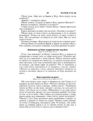 59                   åÄíÖâ 27:21–40
 21 èËÎ‡Ú Í‡Á‡: ◊èË ÏÂÌ Ò‡ Ç‡‡‚‡ Ë àÒÛÒ. äÓ„Ó ËÒÍ‡ÚÂ ‰‡ ‚Ë
ÓÒ‚Ó·Ó‰ﬂ?“
  ◊Ç‡‡‚‡!“—ÓÚ‚˙Ì‡ı‡ ıÓ‡Ú‡.
  22èËÎ‡Ú ÔÓÔËÚ‡: ◊Ä Í‡Í‚Ó ‰‡ Ô‡‚ﬂ Ò àÒÛÒ, Ì‡Â˜ÂÌ åÂÒËﬂÚ‡*?“

  ÇÒË˜ÍË ÓÚ„Ó‚ÓËı‡: ◊ê‡ÁÔ˙ÌË „Ó Ì‡ Í˙ÒÚ!“
  23◊á‡˘Ó ËÒÍ‡ÚÂ ‰‡ „Ó Û·Ëﬂ?—ÔÓÔËÚ‡ èËÎ‡Ú.—ä‡Í‚Ó ÔÂÒÚ˙ÔÎÂ-

ÌËÂ Â ËÁ‚˙¯ËÎ?“
  ïÓ‡Ú‡ Á‡ÔÓ˜Ì‡ı‡ ‰‡ ‚ËÍ‡Ú Ó˘Â ÔÓ-ÒËÎÌÓ: ◊ê‡ÁÔ˙ÌË „Ó Ì‡ Í˙ÒÚ!“
  24èËÎ‡Ú ‚Ë‰ﬂ, ˜Â ÌﬂÏ‡ ÒÏËÒ˙Î ‰‡ ÔÓ‰˙ÎÊ‡‚‡ Ë ˜Â ÒÂ Ì‡‰Ë„‡Ú

‡ÁÏËËˆË. íÓ„‡‚‡ ‚ÁÂ ‚Ó‰‡, ËÁÏË ˙ˆÂÚÂ ÒË ÔÂ‰ Ú˙ÎÔ‡Ú‡ Ë
Í‡Á‡: ◊çÂ Ò˙Ï ‚ËÌÓ‚ÂÌ Á‡ ÒÏ˙ÚÚ‡ Ì‡ ÚÓÁË ˜Ó‚ÂÍ. ÇËÂ ÒÚÂ ÚÂÁË,
ÍÓËÚÓ ﬂ ËÒÍ‡Ú.“
  25í˙ÎÔ‡Ú‡ ÓÚ„Ó‚ÓË: ◊çÂÍ‡ Í˙‚Ú‡ ÏÛ ÚÂÊË Ì‡ Ì‡Ò Ë Ì‡¯ËÚÂ ‰Âˆ‡.“
  26íÓ„‡‚‡ èËÎ‡Ú ËÏ ÓÒ‚Ó·Ó‰Ë Ç‡‡‚‡ Ë Ì‡Â‰Ë ‰‡ Ì‡Í‡Ê‡Ú àÒÛÒ Ò

·ÓÈ Ò Í‡Ï¯ËÍ, ÒÎÂ‰ ÍÓÂÚÓ „Ó ÔÂ‰‡‰Â, Á‡ ‰‡ ·˙‰Â ‡ÁÔ˙Ì‡Ú Ì‡ Í˙ÒÚ.

         ÇÓÈÌËˆËÚÂ Ì‡ èËÎ‡Ú ËÁ‰Â‚‡ÚÂÎÒÚ‚‡Ú Ì‡‰ àÒÛÒ
                       (å‡Í 15:16–20; âÓ‡Ì 19:2–3)
 27 ëÎÂ‰ ÚÓ‚‡ ‚ÓÈÌËˆËÚÂ Ì‡ èËÎ‡Ú* ÓÚ‚Â‰Óı‡ àÒÛÒ ‚ ‰‚ÓÂˆ‡ Ì‡
„Û·ÂÌ‡ÚÓ‡ Ë ˆÂÎËﬂÚ ÔÓÎÍ ÒÂ Ò˙·‡ ÓÍÓÎÓ ÌÂ„Ó. 28ë‚‡ÎËı‡ ‰Â-
ıËÚÂ ÏÛ Ë „Ó Ì‡ÏÂÚÌ‡ı‡ Ò ‡ÎÂÌ‡ Ï‡ÌÚËﬂ. 29èÓÒÎÂ ÒÔÎÂÚÓı‡ ‚ÂÌÂˆ
ÓÚ Ú˙ÌË Ë „Ó ÒÎÓÊËı‡ Ì‡ „Î‡‚‡Ú‡ ÏÛ, ‡ ‚ ‰ﬂÒÌ‡Ú‡ ÏÛ ˙Í‡ ÔÓÒÚ‡-
‚Ëı‡ Ú˙ÒÚËÍ‡. ëÎÂ‰ ÚÓ‚‡ ÍÓÎÂÌË˜Ëı‡ ÔÂ‰ ÌÂ„Ó Ë ÔÓ‰Ë„‡‚‡ÚÂÎ-
ÌÓ Í‡Á‚‡ı‡: ◊Ñ‡ ÊË‚ÂÂ ˆ‡ﬂÚ Ì‡ ˛‰ÂËÚÂ!“ 30íÂ „Ó Á‡ÔÎ˛‚‡ı‡, ‡
ÒÎÂ‰ ÚÓ‚‡ ‚ÁÂı‡ Ú˙ÒÚËÍ‡Ú‡ Ë „Ó Á‡Û‰ﬂı‡ Ò ÌÂﬂ ÔÓ „Î‡‚‡Ú‡.
31 äÓ„‡ÚÓ ÒÂ ÔÓÛ„‡ı‡ Ò ÌÂ„Ó, Ò‚‡ÎËı‡ Ï‡ÌÚËﬂÚ‡, Ó·ÎﬂÍÓı‡ „Ó

ÓÚÌÓ‚Ó ‚ ÌÂ„Ó‚ËÚÂ ‰ÂıË Ë „Ó ÓÚ‚Â‰Óı‡ ‰‡ ·˙‰Â ‡ÁÔ˙Ì‡Ú Ì‡
Í˙ÒÚ.

                    àÒÛÒ Â ‡ÁÔ˙Ì‡Ú Ì‡ Í˙ÒÚ
               (å‡Í 15:21–32; ãÛÍ‡ 23:26–43; âÓ‡Ì 19:17–27)
 32èÓ Ô˙Úﬂ ‚Ë‰ﬂı‡ Â‰ËÌ ˜Ó‚ÂÍ ÓÚ äËËÌÂﬂ Ì‡ ËÏÂ ëËÏÓÌ Ë „Ó
Ì‡Í‡‡ı‡ ‰‡ ÌÓÒË Í˙ÒÚ‡ Ì‡ àÒÛÒ. 33äÓ„‡ÚÓ ÒÚË„Ì‡ı‡ ‰Ó ÏﬂÒÚÓÚÓ,
Ì‡Â˜ÂÌÓ ÉÓÎ„ÓÚ‡, ÍÓÂÚÓ ÓÁÌ‡˜‡‚‡ ◊ãÓ·ÌÓ ÏﬂÒÚÓ“, 34‚ÓÈÌËˆËÚÂ
‰‡‰Óı‡ Ì‡ àÒÛÒ ‰‡ ÔËÂ ‚ËÌÓ, ÒÏÂÒÂÌÓ Ò ÊÎ˙˜Í‡, ÌÓ ÒÎÂ‰ Í‡ÚÓ „Ó
ÓÔËÚ‡, ÚÓÈ ÓÚÍ‡Á‡ ‰‡ „Ó ËÁÔËÂ. 35èËÍÓ‚‡ı‡ „Ó Ì‡ Â‰ËÌ Í˙ÒÚ,
ÔÓÒÎÂ ÒË ÔÓ‰ÂÎËı‡ ‰ÂıËÚÂ ÏÛ, Í‡ÚÓ ı‚˙ÎËı‡ ÊÂ·ËÈ, 36Ë ÒÂ‰Ì‡-
ı‡ Ú‡Ï, Á‡ ‰‡ „Ó Ô‡ÁﬂÚ. 37ç‡‰ „Î‡‚‡Ú‡ ÏÛ ÒÎÓÊËı‡ Ì‡‰ÔËÒ Ò ÓÚÔ‡-
‚ÂÌÓÚÓ ÒÂ˘Û ÌÂ„Ó Ó·‚ËÌÂÌËÂ: ◊íéÇÄ Ö àëìë, ñÄêüí çÄ ûÑÖàíÖ.“
38á‡Â‰ÌÓ Ò ÌÂ„Ó ·ﬂı‡ ‡ÁÔ˙Ì‡ÚË ‰‚‡Ï‡ ‡Á·ÓÈÌËÍ‡—Â‰ËÌËﬂÚ ÓÚ

‰ﬂÒÌ‡Ú‡, ‡ ‰Û„ËﬂÚ ÓÚ Îﬂ‚‡Ú‡ ÏÛ ÒÚ‡Ì‡. 39ïÓ‡Ú‡, ÍÓËÚÓ ÏËÌ‡‚‡-
ı‡ ÓÚÚ‡Ï, „Ó Ó·ËÊ‰‡ı‡, ÔÓÍÎ‡˘‡ı‡ „Î‡‚Ë 40Ë Í‡Á‚‡ı‡: ◊íË, ÍÓÈÚÓ
˘Â¯Â ‰‡ Ò˙·‡ﬂ¯ ı‡Ï‡ Ë ‰‡ „Ó ÒÚÓË¯ ÓÚÌÓ‚Ó Á‡ ÚË ‰ÌË, ﬂ
ÒÔ‡ÒË ÒÂ·Â ÒË ÒÂ„‡! ëÎÂÁ ÓÚ Í˙ÒÚ‡, ‡ÍÓ ÒË ÅÓÊËﬂÚ ëËÌ!“
 