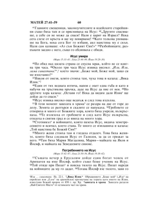 åÄíÖâ 27:41–59                         60
   ÉÎ‡‚ÌËÚÂ Ò‚Â˘ÂÌËˆË, Á‡ÍÓÌÓÛ˜ËÚÂÎËÚÂ Ë ˛‰ÂÈÒÍËÚÂ ÒÚ‡ÂÈ¯Ë-
  41

ÌË Ò˙˘Ó ·ﬂı‡ Ú‡Ï Ë ÒÂ ÔËÒÏË‚‡ı‡ Ì‡ àÒÛÒ: 42◊ÑÛ„ËÚÂ ÒÔ‡Òﬂ‚‡-
¯Â, ‡ ÒÂ·Â ÒË ÌÂ ÏÓÊÂ ‰‡ ÒÔ‡ÒË! ç‡ÎË Â ˆ‡ﬂÚ Ì‡ àÁ‡ÂÎ? çÂÍ‡
ÒÂ„‡ ÒÎÂÁÂ ÓÚ Í˙ÒÚ‡ Ë ˘Â ÏÛ ÔÓ‚ﬂ‚‡ÏÂ! 43ä‡ÚÓ ÚÓÎÍÓ‚‡ ÛÔÓ‚‡‚‡-
¯Â Ì‡ ÅÓ„‡, ÌÂÍ‡ ÒÂ„‡ ÅÓ„ „Ó ËÁ·‡‚Ë, ‡ÍÓ Ì‡ËÒÚËÌ‡ ÏÛ Â ÒÍ˙Ô.
ç‡ÎË Ò‡Ï Í‡Á‚‡¯Â: «ÄÁ Ò˙Ï ÅÓÊËﬂÚ ëËÌ!»“ 44ê‡Á·ÓÈÌËˆËÚÂ, ‡Á-
Ô˙Ì‡ÚË Á‡Â‰ÌÓ Ò ÌÂ„Ó, Ò˙˘Ó „Ó Ó·ÒËÔ‚‡ı‡ Ò Ó·Ë‰Ë.
                                àÒÛÒ ÛÏË‡
                 (å‡Í 15:33–41; ãÛÍ‡ 23:44–49; âÓ‡Ì 19:28–30)
  45èÓ Ó·ﬂ‰ Ì‡‰ ˆﬂÎ‡Ú‡ ÒÚ‡Ì‡ ÒÂ ÒÔÛÒÌ‡ Ï‡Í, ÍÓÈÚÓ ÌÂ ÒÂ ‚‰Ë„-
Ì‡ ÚË ˜‡Ò‡. 46éÍÓÎÓ ÚË ˜‡Ò‡ àÒÛÒ ËÁ‚ËÍ‡ ‚ËÒÓÍÓ: ◊àÎË, àÎË,
Î‡Ï‡ Ò‡‚‡ıÚ‡ÌË?“,1 ÍÓÂÚÓ ÁÌ‡˜Ë: ◊ÅÓÊÂ ÏÓÈ, ÅÓÊÂ ÏÓÈ, Á‡˘Ó ÒË
ÏÂ ËÁÓÒÚ‡‚ËÎ?“
  47çﬂÍÓË ÓÚ ÓÌÂÁË, ÍÓËÚÓ ÒÚÓﬂı‡ Ú‡Ï, ˜Ûı‡ ÚÓ‚‡ Ë Í‡Á‡ı‡: ◊ÇËÍ‡

àÎËﬂ.“2
  48Ö‰ËÌ ÓÚ Úﬂı ‚Â‰Ì‡„‡ ËÁÚË˜‡, Ì‡ÔÓË Ò ÓˆÂÚ Â‰Ì‡ „˙·‡ Ë Í‡ÚÓ ﬂ

Ì‡·Û˜Ë Ì‡ Ú˙ÒÚËÍÓ‚‡ Ô˙˜Í‡, ‰‡‰Â Ì‡ àÒÛÒ ‰‡ ÔËÂ ÓÚ ÌÂﬂ. 49çÓ
‰Û„ËÚÂ ıÓ‡ Í‡Á‡ı‡: ◊éÒÚ‡‚Ë „Ó! çÂÍ‡ ‰‡ ‚Ë‰ËÏ ‰‡ÎË àÎËﬂ* ˘Â
‰ÓÈ‰Â ‰‡ „Ó ÒÔ‡ÒË.“
  50àÒÛÒ ËÁ‚ËÍ‡ ‚ËÒÓÍÓ Ó˘Â ‚Â‰Ì˙Ê Ë ÒÎÂ‰ ÚÓ‚‡ ËÁ‰˙ıÌ‡.
  51Ç ÚÓÁË ÏÓÏÂÌÚ Á‡‚ÂÒ‡Ú‡ ‚ ı‡Ï‡3 ÒÂ ‡Á‰‡ Ì‡ ‰‚Â ÓÚ „ÓÂ ‰Ó

‰ÓÎÛ. áÂÏﬂÚ‡ ÒÂ ‡ÁÚ˙ÒË Ë ÒÍ‡ÎËÚÂ ÒÂ Ì‡ÔÛÍ‡ı‡. 52ÉÓ·Ó‚ÂÚÂ ÒÂ
ÓÚ‚ÓËı‡ Ë ÏÌÓ„Ó ÓÚ ÅÓÊËËÚÂ ıÓ‡, ÍÓËÚÓ ·ﬂı‡ ÛÏÂÎË, ‚˙ÁÍ˙Ò-
Ì‡ı‡. 53íÂ ËÁÎﬂÁÓı‡ ÓÚ „Ó·Ó‚ÂÚÂ Ë ÒÎÂ‰ Í‡ÚÓ àÒÛÒ ‚˙ÁÍ˙ÒÌ‡,
ÓÚË‰Óı‡ ‚ Ò‚ﬂÚËﬂ „‡‰ Ë ÒÂ ﬂ‚Ëı‡ Ì‡ ÏÌÓ„Ó ıÓ‡.
  54ëÚÓÚÌËÍ˙Ú* Ë ‚ÓÈÌËˆËÚÂ, ÍÓËÚÓ Ô‡ÁÂı‡ àÒÛÒ, ‚Ë‰ﬂı‡ ÁÂÏÂÚÂ-

ÒÂÌËÂÚÓ Ë ‚ÒË˜ÍÓ, ÍÓÂÚÓ ÒÚ‡Ì‡. íÂ ÏÌÓ„Ó ÒÂ ËÁÔÎ‡¯Ëı‡ Ë Í‡Á‡ı‡:
◊íÓÈ Ì‡ËÒÚËÌ‡ ·Â ÅÓÊËÈ ëËÌ!“
  55åÌÓ„Ó ÊÂÌË ÒÚÓﬂı‡ Ú‡Ï Ë „ÎÂ‰‡ı‡ ÓÚ‰‡ÎÂ˜. íÓ‚‡ ·ﬂı‡ ÊÂÌË-

ÚÂ, ÍÓËÚÓ ·ﬂı‡ ÒÎÂ‰‚‡ÎË àÒÛÒ ÓÚ É‡ÎËÎÂﬂ, Á‡ ‰‡ ÒÂ „ËÊ‡Ú Á‡
ÌÂ„Ó. 56í‡Ï ·ﬂı‡ å‡Ëﬂ å‡„‰‡ÎËÌ‡, å‡Ëﬂ—Ï‡ÈÍ‡Ú‡ Ì‡ üÍÓ‚ Ë
âÓÒËÙ, Ë Ï‡ÈÍ‡Ú‡ Ì‡ áÂ‚Â‰ÂÂ‚ËÚÂ ÒËÌÓ‚Â.
                         èÓ„Â·ÂÌËÂÚÓ Ì‡ àÒÛÒ
                  (å‡Í 15:42–47; ãÛÍ‡ 23:50–56, âÓ‡Ì 19:38–42)
  57ë˙˘‡Ú‡ ‚Â˜Â ‚ ÖÛÒ‡ÎËÏ ‰ÓÈ‰Â Â‰ËÌ ·Ó„‡Ú ˜Ó‚ÂÍ ÓÚ
ÄËÏ‡ÚÂﬂ Ì‡ ËÏÂ âÓÒËÙ, ÍÓÈÚÓ Ò˙˘Ó ·Â¯Â Û˜ÂÌËÍ Ì‡ àÒÛÒ.
58íÓÈ ÓÚË‰Â ÔË èËÎ‡Ú* Ë ÔÓËÒÍ‡ ÚﬂÎÓÚÓ Ì‡ àÒÛÒ. èËÎ‡Ú Ì‡Â‰Ë

Ì‡ ‚ÓÈÌËˆËÚÂ ‰‡ ÏÛ „Ó ‰‡‰‡Ú. 59íÓ„‡‚‡ âÓÒËÙ ‚ÁÂ ÚﬂÎÓÚÓ, Á‡‚Ë „Ó

1àÎË … Ò‡‚‡ıÚ‡ÌË èÒ. 22:1. 2◊ÇËÍ‡ àÎËﬂ.“ é·˙˘ÂÌËÂÚÓ ◊ÅÓÊÂ ÏÓÈ“ (◊àÎË“ Ì‡
Â‚ÂÈÒÍË ËÎË ◊ÖÎÓË“ Ì‡ ‡‡ÏÂÈÒÍË) ÔÓÁ‚Û˜‡‚‡ Ì‡ ıÓ‡Ú‡ Í‡ÚÓ ËÏÂÚÓ Ì‡ àÎËﬂ,
ËÁ‚ÂÒÚÌËﬂ ÅÓÊËÈ ÔÓÓÍ ÓÚ 850 „. Ô. ï. 3Á‡‚ÂÒ‡Ú‡ ‚ ı‡Ï‡ á‡‚ÂÒ‡Ú‡ ‡Á‰ÂÎﬂ
◊ç‡È-ë‚ﬂÚÓÚÓ åﬂÒÚÓ“ ÓÚ ÓÒÚ‡Ì‡Î‡Ú‡ ˜‡ÒÚ Ì‡ ı‡Ï‡.
 