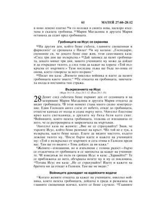61               åÄíÖâ 27:60–28:12
‚ ÌÓ‚Ó ÎÂÌÂÌÓ ÔÎ‡ÚÌÓ 60Ë „Ó ÔÓÎÓÊË ‚ Ò‚ÓﬂÚ‡ ÌÓ‚‡, Ì‡ÒÍÓÓ ËÁÒÂ-
˜ÂÌ‡ ‚ ÒÍ‡Î‡Ú‡ „Ó·ÌËˆ‡. 61å‡Ëﬂ å‡„‰‡ÎËÌ‡ Ë ‰Û„‡Ú‡ å‡Ëﬂ
ÓÒÚ‡Ì‡ı‡ ‰‡ ÒÂ‰ﬂÚ ÔÂ‰ „Ó·ÌËˆ‡Ú‡.
               ÉÓ·ÌËˆ‡Ú‡ Ì‡ àÒÛÒ ÒÂ Óı‡Ìﬂ‚‡
 62 ç‡ ‰Û„Ëﬂ ‰ÂÌ, ÍÓÈÚÓ ·Â¯Â Ò˙·ÓÚ‡, „Î‡‚ÌËÚÂ Ò‚Â˘ÂÌËˆË Ë
Ù‡ËÒÂËÚÂ* ÒÂ ÒÂ˘Ì‡ı‡ Ò èËÎ‡Ú* 63Ë ÏÛ Í‡Á‡ı‡: ◊ÉÓÒÔÓ‰‡˛,
ÒÔÓÏÌﬂÏÂ ÒË, ˜Â ‰ÓÍ‡ÚÓ ·Â¯Â Ó˘Â ÊË‚, ÚÓÁË Ò‡ÏÓÁ‚‡ÌÂˆ Í‡Á‡:
«ëÎÂ‰ ÚË ‰ÌË ˘Â ‚˙ÁÍ˙ÒÌ‡.» 64Ñ‡È Á‡ÔÓ‚Â‰ ‰‡ Ô‡ÁﬂÚ „Ó·ÌËˆ‡-
Ú‡, ‰ÓÍ‡ÚÓ ÏËÌ‡Ú ÚË ‰ÌË, Á‡˘ÓÚÓ Û˜ÂÌËˆËÚÂ ÏÛ ÏÓÊÂ ‰‡ ‰ÓÈ‰‡Ú
Ë ‰‡ ÓÚÍ‡‰Ì‡Ú ÚﬂÎÓÚÓ, ‡ ÒÎÂ‰ ÚÓ‚‡ ‰‡ Í‡Ê‡Ú Ì‡ ıÓ‡Ú‡: «íÓÈ ‚˙Á-
Í˙ÒÌ‡ ÓÚ Ï˙Ú‚ËÚÂ.» í‡ÁË ÔÓÒÎÂ‰Ì‡ Î˙Ê‡ ˘Â ·˙‰Â ÔÓ-ÎÓ¯‡ ÓÚ
ÓÌÓ‚‡, ÍÓÂÚÓ „Ó‚ÓÂı‡ Á‡ ÌÂ„Ó ÔÓ-‡ÌÓ.“
  65èËÎ‡Ú ËÏ Í‡Á‡: ◊ÇÁÂÏÂÚÂ ÌﬂÍÓÎÍÓ ‚ÓÈÌËÍ‡ Ë Ë‰ÂÚÂ ‰‡ Ô‡ÁËÚÂ

„Ó·ÌËˆ‡Ú‡ Í‡ÍÚÓ ÁÌ‡ÂÚÂ.“ 66íÂ ÓÚË‰Óı‡ Ì‡ „Ó·ÌËˆ‡Ú‡, Á‡ÔÂ˜‡Ú‡-
ı‡ ‚ıÓ‰‡ Ë ÔÓÒÚ‡‚Ëı‡ Ú‡Ï ÒÚ‡Ê‡.
                    Ç˙ÁÍÂÒÂÌËÂÚÓ Ì‡ àÒÛÒ
                (å‡Í 16:1–8; ãÛÍ‡ 24:1–12; âÓ‡Ì 20:1–10)


28    ÑÂÌﬂÚ ÒÎÂ‰ Ò˙·ÓÚ‡Ú‡ ·Â¯Â Ô˙‚ËﬂÚ ‰ÂÌ ÓÚ ÒÂ‰ÏËˆ‡Ú‡ Ë Ì‡
      Á‡ÁÓﬂ‚‡ÌÂ å‡Ëﬂ å‡„‰‡ÎËÌ‡ Ë ‰Û„‡Ú‡ å‡Ëﬂ ÓÚË‰Óı‡ ‰‡
‚Ë‰ﬂÚ „Ó·ÌËˆ‡Ú‡. 2Ç ÚÓÁË ÏÓÏÂÌÚ ÒÚ‡Ì‡ ÏÌÓ„Ó ÒËÎÌÓ ÁÂÏÂÚÂÒÂ-
ÌËÂ. Ö‰ËÌ ÉÓÒÔÓ‰ÂÌ ‡Ì„ÂÎ ÒÎÂÁÂ ÓÚ ÌÂ·ÂÚÓ, ÓÚË‰Â ‰Ó „Ó·ÌËˆ‡Ú‡,
ÓÚÏÂÒÚË Í‡Ï˙Í‡ ÓÚ ‚ıÓ‰‡ Ë ÒÂ‰Ì‡ ‚˙ıÛ ÌÂ„Ó. 3ÄÌ„ÂÎ˙Ú ·ÎÂÒÚÂ¯Â
ﬂÍÓ Í‡ÚÓ Ò‚ÂÚÍ‡‚Ëˆ‡, ‡ ‰ÂıËÚÂ ÏÛ ·ﬂı‡ ·ÂÎË Í‡ÚÓ ÒÌﬂ„.
4ÇÓÈÌËˆËÚÂ, ÍÓËÚÓ Ô‡ÁÂı‡ „Ó·ÌËˆ‡Ú‡, ÚÓÎÍÓ‚‡ ÒÂ ËÁÔÎ‡¯Ëı‡ ÓÚ

ÌÂ„Ó, ˜Â ÒÂ ‡ÁÚÂÔÂËı‡ Ë Á‡ÔËÎË˜‡ı‡ Ì‡ Ï˙Ú˙‚ˆË.
  5ÄÌ„ÂÎ˙Ú Í‡Á‡ Ì‡ ÊÂÌËÚÂ: ◊ÇËÂ ÌÂ ÒÂ ÒÚ‡ıÛ‚‡ÈÚÂ! áÌ‡ﬂ, ˜Â

Ú˙ÒËÚÂ àÒÛÒ, ÍÓÈÚÓ ·Â¯Â ‡ÁÔ˙Ì‡Ú Ì‡ Í˙ÒÚ. 6çÓ ÚÓÈ ÌÂ Â ÚÛÍ, ‡
‚˙ÁÍ˙ÒÌ‡, Í‡ÍÚÓ ·Â¯Â Í‡Á‡Î. ÖÎ‡ÚÂ ‰‡ ‚Ë‰ËÚÂ ÏﬂÒÚÓÚÓ, Í˙‰ÂÚÓ
ÎÂÊÂ¯Â ÚﬂÎÓÚÓ ÏÛ. 7èÓÒÎÂ ·˙ÁÓ Ë‰ÂÚÂ Ë Í‡ÊÂÚÂ Ì‡ Û˜ÂÌËˆËÚÂ
ÏÛ: «íÓÈ Â ‚˙ÁÍ˙ÒÌ‡Î ÓÚ Ï˙Ú‚ËÚÂ Ë ÒÂ„‡ ÓÚË‚‡ ‚ É‡ÎËÎÂﬂ ÔÂ‰Ë
‚‡Ò. í‡Ï ˘Â „Ó ‚Ë‰ËÚÂ.» íÓ‚‡ ‰ÓÈ‰Óı ‰‡ ‚Ë Í‡Ê‡.“
  8ÜÂÌËÚÂ—ËÁÔÎ‡¯ÂÌË, ÌÓ Ë ËÁÔ˙ÎÌÂÌË Ò „ÓÎﬂÏ‡ ‡‰ÓÒÚ—·˙ÁÓ

ÒÂ ÓÚ‰‡ÎÂ˜Ëı‡ ÓÚ „Ó·ÌËˆ‡Ú‡ Ë ÒÂ Á‡‚ÚÂÍÓı‡ ‰‡ Í‡Ê‡Ú Ì‡ Û˜ÂÌËˆË-
ÚÂ. 9à ËÁ‚Â‰Ì˙Ê ÔÓ Ô˙Úﬂ „Ë ÒÂ˘Ì‡ àÒÛÒ Ë Í‡Á‡: ◊á‰‡‚ÂÈÚÂ!“ íÂ
ÒÂ ÔË·ÎËÊËı‡ ‰Ó ÌÂ„Ó, Ó·„˙Ì‡ı‡ ÌÓÁÂÚÂ ÏÛ Ë ÏÛ ÒÂ ÔÓÍÎÓÌËı‡.
10íÓ„‡‚‡ àÒÛÒ ËÏ Í‡Á‡: ◊çÂ ÒÂ ÒÚ‡ıÛ‚‡ÈÚÂ! à‰ÂÚÂ Ë Í‡ÊÂÚÂ Ì‡

·‡ÚﬂÚ‡ ÏË ‰‡ ÓÚË‰‡Ú ‚ É‡ÎËÎÂﬂ. í‡Ï ˘Â ÏÂ ‚Ë‰ﬂÚ.“
          ÇÓÈÌËˆËÚÂ ‰ÓÍÎ‡‰‚‡Ú Ì‡ ˛‰ÂÈÒÍËÚÂ ‚Ó‰‡˜Ë
 11äÓ„‡ÚÓ ÊÂÌËÚÂ ÓÚË‰Óı‡ ‰‡ Í‡Ê‡Ú Ì‡ Û˜ÂÌËˆËÚÂ, ÌﬂÍÓÎÍÓ ‚ÓÈ-
ÌËÍ‡, ÍÓËÚÓ Ô‡ÁÂı‡ „Ó·ÌËˆ‡Ú‡, ‰ÓÈ‰Óı‡ ‚ „‡‰‡ Ë ‡ÁÍ‡Á‡ı‡ Ì‡
„Î‡‚ÌËÚÂ Ò‚Â˘ÂÌËˆË ‚ÒË˜ÍÓ, ÍÓÂÚÓ ÒÂ ·Â¯Â ÒÎÛ˜ËÎÓ. 12ÉÎ‡‚ÌËÚÂ
 