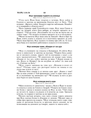 åÄêä 1:14–34                       64
              àÒÛÒ ÔËÁÓ‚‡‚‡ Ô˙‚ËÚÂ ÒË Û˜ÂÌËˆË
                   (å‡Ú. 4:12–22; ãÛÍ‡ 4:14–15; 5:1–11)
 14 ëÎÂ‰ Í‡ÚÓ âÓ‡Ì ·Â¯Â ı‚˙ÎÂÌ ‚ Á‡Ú‚Ó‡, àÒÛÒ ‰ÓÈ‰Â ‚
É‡ÎËÎÂﬂ Ë Á‡ÔÓ˜Ì‡ ‰‡ ÔÓÔÓ‚ﬂ‰‚‡ ÅÎ‡„‡Ú‡ ‚ÂÒÚ ÓÚ ÅÓ„‡. 15íÓÈ
Í‡Á‚‡¯Â: ◊ÇÂÏÂÚÓ ‰ÓÈ‰Â. ÅÓÊËÂÚÓ ˆ‡ÒÚ‚Ó Ì‡·ÎËÊ‡‚‡. èÓÍ‡ÈÚÂ*
ÒÂ Ë ÔÓ‚ﬂ‚‡ÈÚÂ ‚ ÅÎ‡„‡Ú‡ ‚ÂÒÚ!“
  16ä‡ÚÓ ‚˙‚Â¯Â Í‡È É‡ÎËÎÂÈÒÍÓÚÓ ÂÁÂÓ, àÒÛÒ ‚Ë‰ﬂ ëËÏÓÌ Ë

·‡Ú ÏÛ ÄÌ‰ÂÈ, ÍÓËÚÓ ·ﬂı‡ Ë·‡Ë, ‰‡ ı‚˙ÎﬂÚ ÏÂÊËÚÂ ÒË ‚
ÂÁÂÓÚÓ. 17íÓÈ ËÏ Í‡Á‡: ◊èÓÒÎÂ‰‚‡ÈÚÂ ÏÂ Ë ‡Á ˘Â ‚Ë Ì‡Û˜‡ Í‡Í ‰‡
ÎÓ‚ËÚÂ ıÓ‡.“ 18íÂ ‚Â‰Ì‡„‡ ÓÒÚ‡‚Ëı‡ ÏÂÊËÚÂ ÒË Ë „Ó ÔÓÒÎÂ‰‚‡ı‡.
  19å‡ÎÍÓ ÔÓ-Ì‡Ú‡Ú˙Í àÒÛÒ ‚Ë‰ﬂ ÒËÌ‡ Ì‡ áÂ‚Â‰ÂÈ—üÍÓ‚ Ë ·‡Ú ÏÛ

âÓ‡Ì, ÍÓËÚÓ ÒÂ‰ﬂı‡ ‚ ÎÓ‰Í‡Ú‡ ÒË Ë ÔÓ‰„ÓÚ‚ﬂı‡ ÏÂÊËÚÂ Á‡ ÛÎÓ‚.
20ä‡ÚÓ ‚Ë‰ﬂ ·‡ÚﬂÚ‡, àÒÛÒ ‚Â‰Ì‡„‡ „Ë ÔÓ‚ËÍ‡ ÔË ÒÂ·Â ÒË. íÂ ÓÒÚ‡-

‚Ëı‡ ·‡˘‡ ÒË Ë Ì‡ÂÏÌËÚÂ ‡·ÓÚÌËˆË ‚ ÎÓ‰Í‡Ú‡ Ë „Ó ÔÓÒÎÂ‰‚‡ı‡.

            àÒÛÒ ËÁÎÂÍÛ‚‡ ˜Ó‚ÂÍ, Ó·Î‡‰‡Ì ÓÚ Á˙Î ‰Ûı
                             (ãÛÍ‡ 4:31–37)
 21 àÒÛÒ Ë Û˜ÂÌËˆËÚÂ ÏÛ ÓÚË‰Óı‡ ‚ ä‡ÔÂÌ‡ÛÏ. Ç Ò˙·ÓÚ‡ àÒÛÒ
‚ÎÂÁÂ ‚ ÒËÌ‡„Ó„‡Ú‡* Ë Á‡ÔÓ˜Ì‡ ‰‡ ÔÓÛ˜‡‚‡. 22ïÓ‡Ú‡ ·ﬂı‡ Û‰Ë‚Â-
ÌË ÓÚ ÌÂ„Ó‚ÓÚÓ Û˜ÂÌËÂ, Á‡˘ÓÚÓ ÚÓÈ „Ë ÔÓÛ˜‡‚‡¯Â Ò ‚Î‡ÒÚ, ‡ ÌÂ
Í‡ÚÓ Á‡ÍÓÌÓÛ˜ËÚÂÎËÚÂ. 23Ç ÒËÌ‡„Ó„‡Ú‡ ËÏ ËÏ‡¯Â Â‰ËÌ ˜Ó‚ÂÍ,
Ó·Î‡‰‡Ì ÓÚ Á˙Î ‰Ûı, ÍÓÈÚÓ Á‡ÔÓ˜Ì‡ ‰‡ ‚ËÍ‡: 24◊ä‡Í‚Ó ËÒÍ‡¯ ÓÚ
Ì‡Ò, àÒÛÒÂ ÓÚ ç‡Á‡ÂÚ? Ñ‡ ÌË ÔÓ„Û·Ë¯ ÎË ‰ÓÈ‰Â? ÄÁ ÁÌ‡ﬂ ÍÓÈ
ÒË—ë‚ﬂÚËﬂÚ Ì‡ ÅÓ„‡.“
  25 àÒÛÒ ÒÚÓ„Ó Á‡ÔÓ‚ﬂ‰‡ Ì‡ ÁÎËﬂ ‰Ûı: ◊åÎ˙ÍÌË Ë ËÁÎÂÁ ÓÚ

ÌÂ„Ó!“ 26íÓ„‡‚‡ ÁÎËﬂÚ ‰Ûı ‡ÁÚ˙ÒË ÚﬂÎÓÚÓ Ì‡ ˜Ó‚ÂÍ‡ Ë Ò˙Ò
ÒËÎÂÌ ‚ËÍ ËÁÎÂÁÂ ÓÚ ÌÂ„Ó.
  27ÇÒË˜ÍË ·ﬂı‡ ÒÏ‡ﬂÌË Ë ÒÂ ÔËÚ‡ı‡ Â‰ËÌ ‰Û„: ◊ä‡Í‚Ó Â ÚÓ‚‡?

ôÓ Á‡ ÌÓ‚Ó Û˜ÂÌËÂ Â? íÓÈ ÔÓÔÓ‚ﬂ‰‚‡ Ò ‚Î‡ÒÚ Ë ‰ÓË ÁÎËÚÂ ‰ÛıÓ-
‚Â ÒÂ ÔÓ‰˜ËÌﬂ‚‡Ú Ì‡ Á‡ÔÓ‚Â‰ËÚÂ ÏÛ!“ 28à Ï˙Î‚‡Ú‡ Á‡ ÌÂ„Ó ÒÂ ‡Á-
ÌÂÒÂ ·˙ÁÓ ËÁ ˆﬂÎ‡ É‡ÎËÎÂﬂ.

                   àÒÛÒ ËÁÎÂÍÛ‚‡ ÏÌÓ„Ó ıÓ‡
                      (å‡Ú. 8:14–17; ãÛÍ‡ 4:38–41)
 29 ôÓÏ ËÁÎﬂÁÓı‡ ÓÚ ÒËÌ‡„Ó„‡Ú‡,* Á‡Â‰ÌÓ Ò üÍÓ‚ Ë âÓ‡Ì ÚÂ ‚Â‰Ì‡-
„‡ ÓÚË‰Óı‡ ‚ ‰ÓÏ‡ Ì‡ ëËÏÓÌ Ë ÄÌ‰ÂÈ. 30í˙˘‡Ú‡ Ì‡ ëËÏÓÌ ÎÂÊÂ-
¯Â ·ÓÎÌ‡ Ò ÚÂÒÍ‡ Ë ‚Â‰Ì‡„‡ Í‡Á‡ı‡ Ì‡ àÒÛÒ Á‡ ÌÂﬂ. 31íÓÈ ÓÚË‰Â
‰Ó ÎÂ„ÎÓÚÓ È, ı‚‡Ì‡ ﬂ Á‡ ˙Í‡Ú‡ Ë È ÔÓÏÓ„Ì‡ ‰‡ ÒÚ‡ÌÂ. íÂÒÍ‡Ú‡
ËÁ˜ÂÁÌ‡, Úﬂ ÓÁ‰‡‚ﬂ Ë Á‡ÔÓ˜Ì‡ ‰‡ ËÏ ÔËÒÎÛÊ‚‡.
  32äÓ„‡ÚÓ Ì‡ÒÚ˙ÔË ‚Â˜ÂÚ‡, ÒÎÂ‰ Á‡ÎÂÁ ÒÎ˙ÌˆÂ ıÓ‡Ú‡ ‰Ó‚Â‰Óı‡

ÔË àÒÛÒ ‚ÒË˜ÍË ·ÓÎÌË Ë Ó·Î‡‰‡ÌË ÓÚ ‰ÂÏÓÌË. 33ñÂÎËﬂÚ „‡‰ ÒÂ
Ò˙·‡ ÔÂ‰ ‚‡Ú‡Ú‡ Ì‡ Í˙˘‡Ú‡. 34àÒÛÒ ËÁÎÂÍÛ‚‡ ÏÌÓ„Ó ıÓ‡, ÒÚ‡-
‰‡˘Ë ÓÚ ‡ÁÎË˜ÌË ·ÓÎÂÒÚË, Ë ÔÓ„ÓÌË ÏÌÓ„Ó ‰ÂÏÓÌË, ÌÓ ÌÂ
ÔÓÁ‚ÓÎﬂ‚‡¯Â Ì‡ ‰ÂÏÓÌËÚÂ ‰‡ „Ó‚ÓﬂÚ, Á‡˘ÓÚÓ ÚÂ ÁÌ‡Âı‡ ÍÓÈ Â.
 
