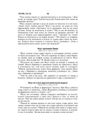 åÄêä 2:6–22                      66
 6 í‡Ï ÒÂ‰ﬂı‡ ÌﬂÍÓË ÓÚ Á‡ÍÓÌÓÛ˜ËÚÂÎËÚÂ Ë ÒË ÔÓÏËÒÎËı‡: 7◊ä‡Í
ÏÓÊÂ ‰‡ „Ó‚ÓË Ú‡Í‡? íÓÈ ·Ó„ÓıÛÎÒÚ‚‡! Ö‰ËÌÒÚ‚ÂÌÓ ÅÓ„ ÏÓÊÂ ‰‡
ÔÓ˘‡‚‡ „ÂıÓ‚Â.“
  8àÒÛÒ ‚Â‰Ì‡„‡ ÔÓÁﬂ ‚ ‰Ûı‡ ÒË Í‡Í‚Ó ÒË ÏËÒÎÂı‡ ÚÂ Ë ËÏ Í‡Á‡:

◊á‡˘Ó Ú‡ËÚÂ Ú‡ÍË‚‡ ÏËÒÎË? 9äÓÂ Â ÔÓ-ÎÂÒÌÓ: ‰‡ Í‡Ê‡ Ì‡ ÚÓÁË
Ô‡‡ÎËÁË‡Ì ˜Ó‚ÂÍ «ÉÂıÓ‚ÂÚÂ ÚË ÒÂ ÔÓ˘‡‚‡Ú» ËÎË ‰‡ ÏÛ Í‡Ê‡
«ëÚ‡ÌË, ‚ÁÂÏË ÒË ÌÓÒËÎÍ‡Ú‡ Ë ıÓ‰Ë»? 10çÓ ‡Á ˘Â ‚Ë ÔÓÍ‡Ê‡, ˜Â
óÓ‚Â¯ÍËﬂÚ ëËÌ* ËÏ‡ ‚Î‡ÒÚ Ì‡ ÁÂÏﬂÚ‡ ‰‡ ÔÓ˘‡‚‡ „ÂıÓ‚Â.“ à
Í‡ÚÓ ÒÂ Ó·˙Ì‡ Í˙Ï Ô‡‡ÎËÁË‡ÌËﬂ, Í‡Á‡: 11◊ä‡Á‚‡Ï ÚË, ÒÚ‡ÌË!
ÇÁÂÏË ÒË ÌÓÒËÎÍ‡Ú‡ Ë ÒË ‚˙‚Ë ‚Í˙˘Ë.“ 12à ˜Ó‚ÂÍ˙Ú ÒÂ ËÁÔ‡‚Ë,
‚Â‰Ì‡„‡ ÒË ‚ÁÂ ÌÓÒËÎÍ‡Ú‡ Ë ËÁÎÂÁÂ ÓÚ ÒÚ‡ﬂÚ‡ ÔÂ‰ Ó˜ËÚÂ Ì‡ ‚ÒË˜-
ÍË. ïÓ‡Ú‡ ·ﬂı‡ ÒÏ‡ﬂÌË Ë ÒÎ‡‚Âı‡ ÅÓ„‡, Í‡Á‚‡ÈÍË: ◊íÓ‚‡ Â
Ì‡È-ËÁÛÏËÚÂÎÌÓÚÓ ÌÂ˘Ó, ÍÓÂÚÓ ÒÏÂ ‚ËÊ‰‡ÎË!“

                    àÒÛÒ ÔËÁÓ‚‡‚‡ ãÂ‚ËÈ
                     (å‡Ú. 9:9–13; ãÛÍ‡ 5:27–32)
 13 àÒÛÒ ÓÚÌÓ‚Ó ÓÚË‰Â Í‡È ÂÁÂÓÚÓ Ë ÔÓÛ˜‡‚‡¯Â ‚ÒË˜ÍË, ÍÓËÚÓ
„Ó ·ﬂı‡ ÔÓÒÎÂ‰‚‡ÎË Ú‡Ï. 14à Í‡ÚÓ ‚˙‚Â¯Â ÔÓ ·Â„‡, ‚Ë‰ﬂ ·ËÌË-
Í‡ ãÂ‚ËÈ, ÒËÌ‡ Ì‡ ÄÎÙÂÈ, ÒÂ‰Ì‡Î Ì‡ ‡·ÓÚÌÓÚÓ ÒË ÏﬂÒÚÓ. àÒÛÒ
ÏÛ Í‡Á‡: ◊èÓÒÎÂ‰‚‡È ÏÂ!“ à ãÂ‚ËÈ ÒÚ‡Ì‡ Ë „Ó ÔÓÒÎÂ‰‚‡.
  15èÓ-Í˙ÒÌÓ Ì‡ Ò˙˘Ëﬂ ‰ÂÌ àÒÛÒ ÓÚË‰Â ‰‡ ‚Â˜Âﬂ ‚ Í˙˘‡Ú‡ Ì‡

ãÂ‚ËÈ. åÌÓ„Ó ·ËÌËˆË Ë „Â¯ÌËˆË ÒÂ‰ﬂı‡ Ì‡ Ú‡ÔÂÁ‡Ú‡ Ò àÒÛÒ
Ë Û˜ÂÌËˆËÚÂ ÏÛ, Ú˙È Í‡ÚÓ ‰ÓÒÚ‡ Ú‡ÍË‚‡ ıÓ‡ „Ó ÒÎÂ‰‚‡ı‡.
16çﬂÍÓË Á‡ÍÓÌÓÛ˜ËÚÂÎË, ÍÓËÚÓ ·ﬂı‡ Ù‡ËÒÂË,* Í‡ÚÓ ‚Ë‰ﬂı‡ àÒÛÒ

‰‡ ﬂ‰Â Ò ·ËÌËˆË Ë „Â¯ÌËˆË, ÔÓÔËÚ‡ı‡ Û˜ÂÌËˆËÚÂ ÏÛ: ◊á‡˘Ó
ﬂ‰Â Ò ·ËÌËˆË Ë „Â¯ÌËˆË?“
  17íÓÈ ˜Û ÚÓ‚‡ Ë ËÏ Í‡Á‡: ◊çÂ Á‰‡‚ËÚÂ ÒÂ ÌÛÊ‰‡ﬂÚ ÓÚ ÎÂÍ‡, ‡

·ÓÎÌËÚÂ. ÑÓÈ‰Óı ‰‡ ÔËÁÓ‚‡ ÌÂ Ô‡‚Â‰ÌËÚÂ ıÓ‡, ‡ „Â¯ÌËˆËÚÂ.“

          àÒÛÒ ÌÂ Â Í‡ÚÓ ‰Û„ËÚÂ ÂÎË„ËÓÁÌË ‚Ó‰‡˜Ë
                     (å‡Ú. 9:14–17; ãÛÍ‡ 5:33–39)
 18 ì˜ÂÌËˆËÚÂ Ì‡ âÓ‡Ì Ë Ù‡ËÒÂËÚÂ* ÔÓÒÚÂı‡. èË àÒÛÒ ‰ÓÈ‰Óı‡
ıÓ‡, ÍÓËÚÓ „Ó ÔÓÔËÚ‡ı‡: ◊á‡˘Ó âÓ‡ÌÓ‚ËÚÂ Û˜ÂÌËˆË Ë Û˜ÂÌËˆËÚÂ
Ì‡ Ù‡ËÒÂËÚÂ ÔÓÒÚﬂÚ, ‡ Ú‚ÓËÚÂ—ÌÂ?“
  19àÒÛÒ ËÏ ÓÚ„Ó‚ÓË: ◊çËÏ‡ Ó˜‡Í‚‡ÚÂ Ò‚‡Ú·‡ËÚÂ ‰‡ ÔÓÒÚﬂÚ,

ÍÓ„‡ÚÓ ÏÎ‡‰ÓÊÂÌÂˆ˙Ú Â ÒÂ‰ Úﬂı? ÑÓÍ‡ÚÓ Â Ú‡Ï, ÚÂ ÌﬂÏ‡ ‰‡
ÔÓÒÚﬂÚ. 20çÓ ˘Â ‰ÓÈ‰Â ‚ÂÏÂ, ÍÓ„‡ÚÓ ÚÓÈ ˘Â ËÏ ÒÂ ÓÚÌÂÏÂ Ë ÚÓ„‡-
‚‡ ˘Â ÔÓÒÚﬂÚ.
  21çËÍÓÈ ÌÂ Á‡¯Ë‚‡ Í˙ÔÍ‡ ÓÚ ÌÓ‚ ÔÎ‡Ú ‚˙ıÛ ÒÚ‡‡ ‰Âı‡. ÄÍÓ

Á‡¯ËÂ, ÌÓ‚ËﬂÚ ÔÎ‡Ú ˘Â ÒÂ Ò‚ËÂ, ˘Â Ò˙‰ÂÂ ‰Âı‡Ú‡ Ë ÒÍ˙Ò‡ÌÓÚÓ ˘Â
ÒÚ‡ÌÂ Ó˘Â ÔÓ-„ÓÎﬂÏÓ. 22çËÍÓÈ ÌÂ Ì‡ÎË‚‡ ÌÓ‚Ó ‚ËÌÓ ‚ ÒÚ‡Ë ÏÂıÓ-
‚Â, Á‡˘ÓÚÓ ÌÓ‚ÓÚÓ ‚ËÌÓ ˘Â „Ë ÒÔÛÍ‡ Ë ÚÓ„‡‚‡ Ë ‚ËÌÓÚÓ, Ë ÏÂıÓ‚Â-
ÚÂ ˘Â ÒÂ ÔÓı‡·ﬂÚ. á‡ÚÓ‚‡ ÌÓ‚Ó ‚ËÌÓ ÒÂ Ì‡ÎË‚‡ ‚ ÌÓ‚Ë ÏÂıÓ‚Â.“
 